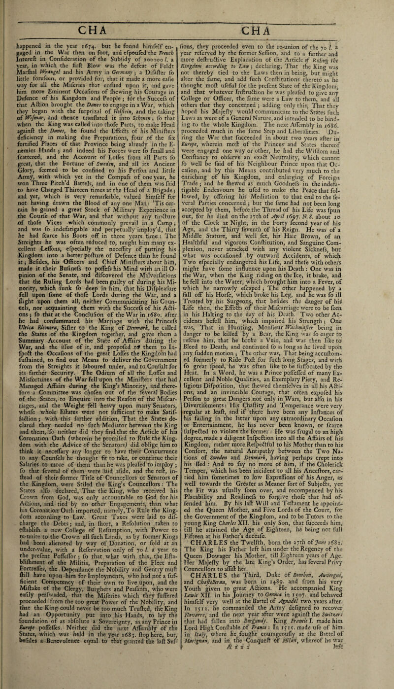 happened in the year 1A74. found himfelf en¬ gaged in the War then on foot, and cfpoufcd the French Intereft in Confideration of the Sublldy of 200000 /. a year, in which the lirft Blow was the defeat of Feldt Marihal Wrangel and his Army in Germany ; a Difafter fo little forcleen, or provided for, that it made a more eafie way for all the Miferies that cnfued upon it, and gave him more Eminent Occafions of Ihewing his Courage in Defence of his Kingdom and People ; for the Succefs of that Aftion brought the to engage in a War, which they began with the furprizal of Holjiein, and the taking of IVtfmar, and thence tranflated it into Schonen; fo that when the King was called into thofe Parts, to make Head againft the Danes, he found the Effefts of his Minifters deficiency in making due Preparations, four of the fix fortified Places of that Province being already in the E- ncmies Hands j and indeed his Forces were fo finall and feattered, and the Account of Loffes from all Parts fo great, that the Fortune of Sweden, and all its Ancient Glory, feemed to be confined to his Perfon and little Army, with which yet in the Compafs of one year, he won Three Pitch’d Battels, and in one of them was faid to have Charged Thirteen times at the Head of a Brigade; and yet, which is very remarkable, valued himfelf for not having drawn the Blood of any one Man: ’Tis cer¬ tain he gained a great Stock of Military Experience in the Courfe of that War, and that without any tincture of thofe Vices which commonly prevail in a Camp; and was fo indefatigable and perpetually imploy’d, that he had fcarce his Boots off in three years time : The Streights he was often reduced to, taught him many ex¬ cellent LelTons, efpecially the necelTlty of putting his Kingdom into a better pofturc of Defence than he found it; Befides, his Officers and Chief Minifters about him, made it their Bufinefs to poflefs his Mind with an ill O pinion of the Senate, and difeovered the Malverfations that the Ruling Lords had been guilty of during his Mi¬ nority, which funk fo deep in him, that his Difpleafure fell upon fome of thofe Lords during the War, and a flight upon them all, neither Communicating his Coun- cels, nor acquainting them with the Succefs of his Afti- ons ; fo that at the Conclufion of the War in 1680. after he had confummated his Marriage with the Princefs Ulrica Eleonora, Sifter to the King of Denmark, he called the States of the Kingdom together, and gave them a Summary Account of the State of Affairs during the War, and the ilfue of it, and propofed t<# them to In- fpeft the Occafions of the great Loffes the Kingdom had fuftained, to find out Means to deliver the Government from the Streights it laboured under, and to Confult for its farther Security. The Odium of all the Loffes and Misfortunes of the War fell upon the Minifters that had Managed Affairs during the King’s Minority, and there¬ fore a Committee was chofen out of the feveral Bodies of the Stares, to Enquire into the Reafon of the Mifcar- riages, and the Weight fell heavy upon many Senators, whofe whole Eftates were not Sufficient to make Satif- faftion; with this farther addition. That the States de¬ clared they needed no fuch Mediator between the King and them, fo neither did they find that the Article of his Coronation Oath (wherein he promifed to Rule the King¬ dom with the Advice of the Senators) did oblige him to think it neceffary any longer to have their Concurrence to any Counfols he thought fit to take, or contirme their Salaries to more of them than he was pleafed to imploy ; fo that feveral of them w'erc laid afide, and the reft, in- ftead of their former Title of Councellors or Senators of the Kingdom, were Stiled the King’s Councellors; The States alfo declared, That the King, who received his Crown from God, was only accountable to God for his Aflrions, and tied by no other Engagements, than what his Coronation Oath imported, namely. To Rule the King¬ dom according to Law. Great Taxes were laid to dif- charge the Debts; and, in fiiort, a Refolution taken to eftablifh a new College of Refumption, with Power to re-unite to the Crown all fuch Lands, as by former Kings had been alienated by way of Donation, or fold at an under-value, with a Refervation only of 70 1. a year to the prefent Poffeffor ; fo that what with this, the Efta- blilhment of the Militia, Preparation of the Fleet and Fortreffes, the Dependance the Nobility and Gentry muff ftill have upon him for Imployments, who had not a fuf- ficient Competency of their own to live upon, and the Miftake ot the Clergy, Burghers and Peafants, who were cafily perfwaded, that the Miferies which they fuffered proceeded from the too great Power of the Nobility, and that the King could never be too much Trufted, the King had an Opportunity put into his Hands, to lay the foundation of as abfolute a Sovereignty, as any Prince in Furope poffeffcs. Neither did the next Affembly of the States, which was held in the year 1685. ftop here, bur, befides a Benevolence equal to that granted the laft Sef- fions, they proceeded even to the re-union of the 70 i. a year referved by the former Seffion, and to a farther and more deftruftive Explanation of the Article of Ruling the Kingdom accordwg to Law; declaring. That the King was not thereby tied to the Laws then in being, but might alter the fame, and add fuch Conftitutions thereto as he thought moft ufeful for the prefent State of the Kingdom, and that whatever Inftruftion he was pleafed to give any College or Officer, the fame were a Law to them, and all others that they concerned ; adding only this, Thar they hoped his Majefty would communicate to the Stores fuch Laws as were of a General Nature, and intended to be bind¬ ing to the whole Kingdom. The next Affembly in 16S6. proceeded much in the fame Step and Liberalities. ' Du¬ ring the War that fuccceded in about two years after in Europe, wherein moft of the Princes' and States thereof were engaged one way or other, he had the Wifdom and Conftancy to obferve an exaft Neutrality, which cannot fo well be faid of his Neigiibour Prince irpon that Oc~ cafion, and by this Means contributed very much to the enriching of his Kingdom, and enlarging of Foreign Trade; and he Ihewed as much Goodnefs in the indefa¬ tigable Endeavours he ufed to make the Pe^ce that fol¬ lowed, by offering his Mediation to that end to the fe¬ veral Parties concerned ; but the fame had not been long accepted by them, before the Thread of his Life was fpun out, for he died on the 17 th of ^pril 16^97. N. 5. about 10 of the Clock at Night, in the Forty fecond year of his Age, and the Thirty feventh of his Reign. He was of a Middle Stature, and well fet, his Hair Brown, of an Healthful and vigorous Conftitution, and Sanguine Com¬ plexion, never attacked with any violent Sicknefs, but what was occafioned by outward Accidents, of which Two efpecially endangered his Life, and thefe with others might have fome influence upon his Death : One was fo the War, when the King riding on the Ice, it brake, and he fell into the Water, which brought him into a Fever, of which he narrowly efcaped ; The Other happened by a fall off his Horfe, which broke his Leg, and he was fo ill Treated by his Surgeons, th.'it befides the danger of his Life then, the Effetls their Mifcarriage were to be feen in his Halting to the day of his Death. Two other Ac¬ cidents befell him, which impaired his Strength; One was, That in Hunting, Monfieur Wachmafter being in danger to be killed by a Bear, the King was fo eager to refeue him, that he broke a Vein, and was then like to Bleed to Death; and continued fo as long as he lived upon any fudden motion ; The other was. That being accuftom- ed formerly to Ride Poll for fuch long Stages, and with fo great fpeed, he was often like to be fuffocated by the Heat. In a Word, he was a Prince poffelled of many Ex¬ cellent and Noble Qualities, an Exemplary Piety, and Re¬ ligious Difpofition, that Ihewed themfelves in all his Afti- ons,' and an invincible Coufage, that often expofed his Perfon to great Dangers not only in Wars, btit alfo in his Divertifements: His Chaftity and Temperance were very •regular at leaft, and if there have been any Inftances of his failing in the latter upon any extraordinary Occalion or Entertainment, he has never been known, or fcarce fufpefted to violate the former : He was frugal to an high degree,made a diligent Infpeftion into all the Affairs of his Kingdom, rather more Relpeftful to his Mother than to his Confort, the natural Antipathy between the Two Na¬ tions of Sweden and Denmark, having perhaps crept into his Bed : And to fay no more of him, if the Cholerick Temper, which has been incident to all his Anceftors, car¬ ried him fometimes to low Expreffions of his Anger, as well towards the Greater as Meaner fort of Subjefts, yet the Fit Was ufually foon over, and recompenced by his Placability and Readinefs to forgive thofe that had of¬ fended him. By his laft Will ahd Teftament he appoint¬ ed the Queen Mother, and Five Lords of the Court, for the Government of the Kingdom, and to be Tutors to the young King Charles XII. his only Son, that fucceeds him, till he attained the Age of Eighteen, he being not full Fifteen at his Father’s deceafe. CHARLES the Twelfth, born the 17th of June 16S2. The King his Father left him under the Regency of the Queen Dowager his Another, till Eighteen years of Age. Her Majefty by the late King’s Order, has feveral Privy Councellors to afllft her. CHARLES the Third, Duke of Bourbon, AuaJergns, and Chaflellerau, was born in 1489. and from his very Youth given to great A&ions. He accompanied King Lewis XII. in his Journey to Genoua in 1507. and behaved himfelf very well at the Battel of Agnadil two years after. In i$:i2. he commanded the Army defigned to recover ILavarre, and the next year after went againft the Switzers that had fallen into Burgundy. King Francis I. made him Lord Fligh Conftable of France : In xjis. made ufe of him in Italy, where he. fought courageoufly at the Battel of Marignan, and in, the Conqueft of ifUad, whereof he was