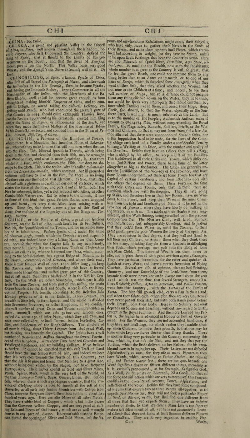 CHINA: See Chine. C H I N C A, a great and picafant Valley in the Diocefs of Lima, in Fern, well known through all the Kingdom, be- caufe Pisano, who firft Difeovered the Country, defired the Kin® of Spain, that it rtiould be the Limits of his Go¬ vernment to the Soutli , and that the River of San-Jaga fliould part it on the North. This Valley bears very good Wheat, and the Vines thriveextreamly well in it, De Laet. C H1 N C H 1 L ll N G, or Iquon, a famous Pyrate of China, who firff of all Served the Portuguefe at Macao, and afterwards the Hollanders in the Hie Formofa, tlien he became Pyrate , and having got Immenfe Riches, kept a Commerce in all the Merchandil'e of the Indies, with the Merchants of the Ea¬ stern Illands, until at lafl he became great enough to form thoughts of making himfclf Emperor .of China, and to com- pafshis Delign, he waved taking the Chinoefes Defence, ex- perting until who had conquered the greateft part of that Country in 1644. lliould quite extingui/h Thamin'% Race, but the apprehending his Greatnefs, created him King under the Name of Pignan, or Peace-maker of the South, yet when they made themfelves Mailers of the Province of Fokien bv his Conduft,thev feized and confined him in the Town of Pe- liin. Martini, Hift. Canq. 0} Ch na. CHINCH IN, a Province of the Kingdom Tartary, ‘ where there is a Mountain that furni/lies Mines of Salaman- Are, whereof they make Linnen that will not burn when thrown into the hire. This Mineral fpreads in Threads, which being dried in the Sun, and clcanfed from their filth, may be wrought like Woo! or Fl.ix, and what is more furprizing, is, that they whiten it in Fire, which confumes the Filth, but does no da¬ mage to the Cloth. Tliis is the rcafon why it’s called Salamandre from the Li^card Salamandre, which common, but ill grounded opinion will have to live in the Fire, for there is no living Creature can bear the heat of that Element; it’s true, that little Animal calls a glutinous and cold humour out of' its body, which abates the force of tlie Fire, and puts it out if little, but if the Fire be vehement, itirlies, yet is not reduced into Allies, as other Combuflible Matters are. But to return to the Linnen, it was in fome of this kind that great Perl'ons Bodies were wrapped up and burnt, to keep their Allies from mixing with o- thers. Some fiy, that there is now a piece of this Stuff at Rome, fent to fome of the Popes by one of the Kings of Tar¬ tary. Kircher. CHINE, or the Empire of China, a great and fpacious ; Country, on the Eall of Afia, much fam'd for its Fruitfulnels, Wealth, the Beautifulnefs of its Towns, and for incredible num¬ ber of its Inhabirantf. Ptolemy fpeaks of it under the name of Sinarum Regio, words which the Chinoefes are not acquaint¬ ed with, nor indeed have they a lalling Name for their Coun- ! try, becaufe that when the Empire falls to any new Family, they never fail giving it a new Nimetoo. TJiofe of Chocbinchina and Slam call it Cin, whence is formed our China, which, accor¬ ding to the bcR Relations, has a great Ridge of Mountains to the North, commonly called Ottocora, and where thefe end , there is that famous W’all of near 1000 Miles long, to keep the Tartars out, who notwithllanding this have at feveral times made Incurfions, and wafled great part of this Country, , and at lalt made themfelves Mailers of it in the XVIIth Ceii- ! tury. To the Well are other Mountains, which part it alfp from the fame Tartars, and from part of the Indies, the main Ocean bounds it to tiie Eall and South, where is alfo the King¬ dom of Tunqutn. It’s length, according to the Relation/o/j« I Nieubojf gives us of it in his EmbalTy, is 600 Leagues, its I breadth is little lefs, its form fquare, and the whole is divided into Seventeen Provinces, or rather Kingdoms, if we confidcr the vafl numl)cr of great Cities and Towns comprehended in them, amongfl which are 160 prime and famous ones, I called Fu, about 240 of Idler Note, which they call Cheu, and near 1200 called or fmall Towns, befides Fortrelfcs, Ca- fllcs, and Refidences of the King’s Officers. The chicfefl of all now is Pelting, about Tliirty Leagues from that great Wall, h\xt Sanl(ing was formerly the Capital. Tlie Jcfults have a vaft number of Oratories and Mijjions throughout the feveral Provin¬ ces of this Kingdom, with about Two hundred Churches and ’ Privileged Refidences, and are building Colleges, if ye believe F.Kirker. It cannot be expefted that this vafl Trait of Land fliould have the fame temperature of Air, and indeed we hear that it’s very cold towards the North of this Country •, yet that the Air is fo pure and ferene that Men live to a great Age, ' without being ever vifited by the Plague, but have frequent Earthquakes, Their Riches confifl in Gold and Silver Mines, I Pearls, Spices, Musk, which is the very bed of the World, of the true Omjre, Sugar, Ginger, Linen, &c. befides Silk, whereof there is fuch a prodigious quantity, that the Pro- ' vinceof Chekiang alone is able to furnifh all the reft of the Univerfe, as all parts may furnifli themfelves with Cotton from China, fincethe F-uropeans fliew’d them how to fow it about five ' hundred years ago. Here are alfo Mines of all other Metals ; I They have a white kind of Copper , which is but little dearer than the Common yellow Copper, and are very good at cafl- ; ing Bells and Pieces of Ordinance , which are as well wrought ' here as in any part of Europe. It’s remarkable that the Empe- ' rors forbid the opening of Silver and Gold Mines, left the Va¬ pours and unwholefome Exhalations might annoy their Subjeft s, who have only, leave to gather thefe Metals in the Sands of their Rivers, and make them up into fmall Pieces, which are va¬ lued but according to weight, for tliey have no Stamp, uiilcfs it be upon Brafs Farthings that bear the Countries Arms. Here are alfo Minerals of ^ick-filver, Vermillion, A^ur Stone, Vi- trkl, fy’c. So much for the Wealth, now as to the Inhabitants, whole number is as great as the Country is vafl, fo great, that to fee the great Roads, one could not compare them to any thing better than to an Army on its march, or to one of our Fairs of Europe, which fo furprized fome Portuguefes when they went thither firfl, that they asked whether the Women had not nine or ten Children at a time ; and indeed, to fee their vafl number ol Ships, one at a diftance could not imagine them any thing elfe but Tovvns on the Water, they lie fo thick, nor would he fpeak very improperly that fliould call them fo, fince whole Families live in them, and breed their Hogs, Hens, Geefe, i^^c. aboard, fo that the Water, efpecially in the Sou¬ thern Parts, is well nigh as much inhabited as the Land. But as to the number of the People , Authentick Authors make it amount to 58914284 Men, without comprehending the Royal Family, the Magiflrates, Eunuchs, Soldiers, Priells, or tlie Wo¬ men and Children, fo that it may not feem llrange if a late Au¬ thor affirmed that there were 200000000 of Souls in China, nor is this fupputation hard to be made, for the Laws of the Coun¬ try oblige each head of a Family under a confiderable Penalty to hang a Writing at his Door, with the number and quality of the Dwellers. Befides they have an Officer they call a Tifang, who is oblig’d by his office, to keep a Lift of ten Families. This is obferved in all their Cities and Tov/ns, which ditfer on¬ ly in Jurifdidlion and Power, there being fome of the latter altogether as big as the former. The Cities are generally un¬ der the JurifdiftioD of the Vice-roy of the Province, and have fome Towns under them, yet there are fome Towns too that are Capital of certain Territories, and form little Provinces with the others that depend on them. Their Forts are the fame with their Cities and Towns, only that in thefe there are Garrifons which live with the BurgeJJes. They ail hate going up Stairs, and therefore live in their low Rooms, have no Win¬ dows to th.; Street, and keep their Wives in the inner Cham bers from the fight and familiarity of Men, if it be not in the Province of Junnan , where they have liberty of walking in the Streets, as with us. The infidc; of their Houfes is very mag¬ nificent, ail the Walls lliining, being yarnifhed with the precious Conipofition Cie. The Men are Civil, well Bred, Politick, and Indiiftrious, but infupportably Covetous, and fo Jealous that they lock’d their Wives in, until the Tartars, to their grtrat grief, gave the poor Women the liberty of the open Air. They arc covetous to that degree, that they will not fland to fell their very Cliildren, or drown them when they think there are too many, thinking they do them a kindnefs in dillodging their Souls, vvliich perliaps may pafs into the Body of fome rich Mans Child. This ciefire of Wealth lets them never be idle, and infpires them all with great averfion againll Strangers. Tliey have particular inventions for the cafier and quicker di- I'patch of every Work, and have a pretty Invention of Flying Chariots. Several are alfo of opinion, that we had Printing, Gunnery , and our Knowledge of the Load-flone from them, becaufe tliefe were never known in Europe until about the year 1278. which was the time that feveral Strangers, amongll o- thers R odericks Italian, Aytonm Armenian, zoA Paulus Venetus, went into that Country , with the Tartars of the Family of Juena. The Men ftill go well clad, carry a Fan in their Hand, and when they falute each other (for they are very Courteous) they never put off their Hat, but with both Hands joined before their Breaft, bow their Body. Here is no Nobility but wlaat depends on Science and Learning, without any regard to Birth, except in the Royal Families : And the more Learned any Per- fon is, tlie higher he is advanced in Honour or Poll of Govern¬ ment. F'or the Women, they are not accounted handfome, if they have not fmall Legs, for which reafon they fwaddle them up when Children, to hinder their growth, fo that one niav fee fome whofe Legs are fcarce thicker than Sheep llianks. There is another thing very particular in this Country concerning this Sex, which is, that it’s the Men, and not they that pay the Portion, which the Bride delivers to her Father, for his trou¬ ble and care in bringing her up. Their Letters are not difpofed Alphabetically as ours, for they ufe as many Figures as they have Words, which, according to Father Kircher, are r^oo iif all, and Father Gunter fays, there are but 400. becaufe one Word fignifies a dozen or fifteen different things, according as it is varioufly pronounced ; as for Example, 71* fignifies God, Td a Wall, Td Stupidity or Eluntnefs, Td a Goofe, fo that all the force and dillinflion which are very numerous of this Tongue, confifls in the diverfity of Accents, Tones, Afpirations, and intleilion of the Voice. Befides this they have fome compound¬ ed Figures that exprel's two or three Words all-together, as to exprefs Good Morrow Sir, they will not feek a particular Figure for Good, or Marrow, or Sir, but fliall find one different from all three that fliall yet exprefs them; They have an infinite number of thefe, fo that it’s clear a Mans Life is too fliort to make a juft difeernment of all, 'et he is not accounted a Learn¬ ed Chinefe that does not know at leafl 800000 different Figures or Charafters. They are fo very ingenious in making Fire- C c c Works,