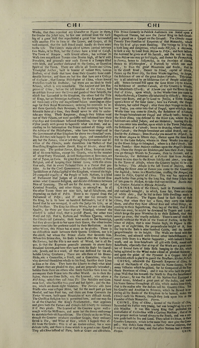 Works, that they reprefent any Charafter or Figure in tlietii, for Crweier the Jefuit lays, he favv one defccnd Irom tlie Ceil¬ ing of a great Hall that reprcfcnted a great Vine furrounded with another Fire in form ot the Leaves, and Grapes, all fo well coloured, that the befl Pencil could hardly do them more to the Life ThcChwefa makeufeof Litters carried between two Mules, or by Men, but the Tatars have a kind of Calajh. The Town of Niwqum , with feveral others, has without its Walls two magnificent Towers nine Stories high, all fac’d with Porcelain, and generally near each Tower is a Temple filled with Idols, and another dedicated to the Genius^ or Guardian Spirit of the Town. There are alfo in all Towns and Cities, Triumphal Arches , built in honour of valiant Men, famous Dodfors, or of thofe that have done their Country fome conli- derable Service •, and there are but few that have not a College of Confucius , that famous Philofophcr of China, where feveral | Profcflbrs teach his Dodfrine, but there are no Idols in thefe Scliools, which is very remarkable. The Ancient and late Em¬ perors of Chinn , before the lafl Invalion of the Tartars, had an abfolute Power over the Lives and goods of their Subjefts, the eldcff Son fucceeded in the Kingdom, the others had the Title of Kings, but no Sovereign Authority, for the Emf^ror alTtgn- ed them only a City and magnificent Palace, annexing an vage for their Royal Maintenance, ordering his receivers to re¬ mit them Qiiartcrly their Revenues, fo that receiving but incon- fiderable Sums at a time, they Ihould never be able to under¬ take any thing. Thefe Emperors, though they fcldom went out of their Palaces, yet were perfeftly well informed how their Vice-Roys and Governours behaved themfelves, for they fent a Vifitor yearly with power to fupervife what was done, and ac¬ cording t© his Information the Prince ordered all things with the Advice of the Philofophers, who have been employed in the Government of that Kingdom for above two thoufand years. Thus did they rule happily for many Ages, and unmolefied by any but the Tartars, who at lafl through the Cowardice and Di- vilion of tlie Chinefes, made themfelves foie Mafters of that flouri.fiiing Kingdom under Xunchi, King of Mnche, about fifty years ago. The prefent r/rrt.jr. King of keeps an Army all of his own Nation, except his Guards, who to the number of about Forty Thoufand, as well Mufqueteers as Bow-men, are out of Japan, or Corea. He gives tlie Chineje the Liberty of their Religion, and of keeping tlaeir former Laws, with this altera¬ tion only, that in every Tribunal there is a Tartar that pre- fides. As for the Civil Government, he has eftablilhed nine Jurifdiftions at Fcj^/n,Capital of the Kingdom, whereof the high- cfl compofed equally of the People of both Nations, is a kind of Parliament that Judges of all Appeals. The fecond Exa¬ mines what Concerns Religion, and decides differences between Men of Learning. The refi: are for the Army, or to judge of Criminal ProcefTes, and other things, as amongfl ss. In all the other Towns there are nine fuch, but all Subalterns, and depending on thefe of Rekyn. There is no Appeal from the Parliament of Tehin ; and if any one has rccourfe to the King, he is to have an hundred Baflinado’s, but if it be found that he was wronged, it cods the Judge his Life, or at lead his Place. The King has fifteen Wives, but not of the fame Quality, for there arc three that are Principal, whereof the chiefed is called Cinfi, that is perfeil ^ueen, the other two Tnrnfi and Sifi, that is, Eadern and Wedern Queens, which the Chinefes call Laterales, tliefe have accefs to the Sovereign, but they always fpc-ik to her upon their Knees, the other twelve never come into her prefence unlefs by their Mediation. As for other Wives, this Prince has as many as he pleafes. There is no didinftion made between thefe Queens Children, nor is it the elded, but whom the Prince chufes that focceeds him. When this Prince dies, his Body is burned after the Cudom of thcTartars, but the Pile is not made of Wood, but is all Pa¬ per, fo that the Expences generally amounts to above fixty thoufand Crowns,and here they burn with his Body his Guarde- 'robe, Jewels, and in a word, all that was dedined for his ufc, befides Living Creatures; There are alfo three of his Dome- dicks, r/t;. a Councellor, a Pried, and a Concubine, who ba¬ vins devoted themfelves wholly to his Soul, Sacrifice their Lives as foon as he dies. They have the Liberty to chiife what kind of Death they are pleafed to dye, and are generally beheaded befides them there are others who freely Sacrifice their Lives to accompany their Prince into the other World. As to their Re¬ ligion, there are three Sefts, Learned , who adore a Firj} Being, which they call Soiax Ti: The Nobility and Com¬ mon Sort, who Sacrifice toa good and bad Spirit ^ and the Bon- s;es, which are down right Idolaters. The Tartars alfo have Prieds who wear a Paper Mitre, but for the mod part go bare Headed, and bare Foot too, and there are fome Convents for Tartar Wnmen, built upon Mountains of very difficult Accefs. The Chriflian Religion too is permitted here, and one may fee j in all the Churches the King’s Proclamation , that approves | and gives both the Tartars and Chinefes inW Liberty to embrace | it if they pleafe. The Learned of the Country agree well e- j rough with the Miffioners, and none but the endeavour to maintain their oldSuperflition. The Chinefes make noVVinc, though the Country produces excellent Grapes, their ordinary Drink is Tea , and Wine of Rice , which I fuppofe they di- dil from the Grain ; This is of an Amber-colour, has a very delicate fade, and there is fome which is as good as an\ Spanifj. They ufe Cfobnr indead of Plate, both at Court and clfcwhere. This Prince formerly in Publick Audiences was feated upon a Magnificent Throne, but now the Tartar King on fuch Occali- ons is placed on a Carpet on the Ground. The Chinefes count Twenty Two Families of Emperors of that Monarchy, which they fay is of 4^35 years danding. The Voyage to it by Sea is both long and dangerous, which made Nil^pofa, a Mujeovitt to feek a way by Land from Mofeor* to Pekin 5 and here fallows the Account he gives us of his Succefs, and the way he took. From Mofeow one may go to Vologda, and thence to Ferma-Velil^ in Permia, hence to SolJ(a?nskpt, in the Province of Siberia, thence to Wifchiturgiim , a Fortrefs by which one mud pafs, to fl:un the great Mountains and Rocks, that lie in the direft Road , thence to Toboul, capital of Siberia thence up the River for three Weeks together, to Surgnt the Refid ence of one of the great Dukes Fairoifw. This Coun¬ try is all inhabited by an Idolatrous fort of People called OJii- askj. Hence-forward dill upon the fame River Cby to Klarem theRefidence of another F<«ro*, all thjsGbufltry is Woody,’ the Inhabitants Ofliaski-, at Klarem yo^r quit the diver Ciy lor that of Kieta, upon which, in five Weeks time you epme to Makouskkhoroda, a Country alfo inhabited by Ofliaski; Here you leave your Boats, and go by Land to jenifea, a Town fituated upon a River of the fame name ■, here is a Vaivode, the People Idolaters, but called Tongafi ■, after three days Voyage on the Ri¬ ver Jenifea, you enter into that of Tongufi, upon which,in three Weeks time you come to Ilimsko, the Refidence of a Vaivode, the People hereabouts are Tongufi and Ofliaskj both ■, hence the River Ilima, you defccnd to the River Len, where the In¬ habitants are called Jakuts, and are Idolaters; leaving this Ri¬ ver you enter into another, upon which is the Town Jukujianke, the Refidence of a Vaivode ■, hence to Brat ska, where lives ano¬ ther Fd/wrfe ; the People hereabout are called Bratsk, and re- femble the Kalmoucs ; from Brat ska you mount to Irkutsk, by the River Angara in fifteen days, thence upon the fame River dill to the Lake Bakala, whence in three Weeks you may go by the River Selega to Selenginsk,, where is a Sub-Vaivode, fent from Jeniska: Here Mufeovy confines upon the Mogull's Domini¬ ons -, where the People are ldolatcrs,and have their Ram hence you go through Woods to Jaravana, then to Talembi, and to Karoninska, the Refidence of a Vaivode fent from iWoatajw-, Hence in nine days by the Rivers and Amor, you come to the Town of Albafin, where the Country begins to be a lit¬ tle hotter i This Albafm is the lad Town of Mufeovy, where croffing the River Amor or Tamore you come to the Country of the Bogdoisk; lienee in a Months time, croffing the Mongoul, you come to Pekin, Capital of Chin,i. This way has appeared fo much better than going by the long Sea, that fome jefuits have of late gone to Moskpxn, to take that way to China. Martin Mar¬ tini, Grueber. Relation to Ripicofa Mofeovtta. CHINE S, Idols of the Chinefe, built in Pyramidalc form, and curioufly wrought j in which, fome fay, there are a kind of white Ants , that lie hid in their little dwellings made in form of Oratories. The Pagans dand in fucli fear of thefe Chines, that when they buy a Slave, they carry him before thcni, and after they have offered Rice and other things, ac¬ cording to their Superdition, they beg of the Idol, that if the Slave run away, he might be devoured by Tygers and Lyons; which keeps the poor Wretches fo to their Bufinefs, that they never go away, tho’ cruelly mifufed. There is one of thefe Py- ramides without the Walls of the Town of Fochieu, in the Pro¬ vince of Fokien, that is nine Stories high, its Figure is OUo- gone, or of eight fides, the perpendicular height of it, from the top to the Bafis is nine hundred Cubits, and its breadth proportionable to its height. The Walls are faced with fine Porcelane, and adorn’d with feveral other Imbelliniments •, at every little Story is a Marble Supporter , with imbofs’d Stone¬ work, and an Iron Baludrade all gilt with Gold, round each Baludrade, efpecially that at top of the Work are a great num¬ ber of feveral forts of little Bells hanging in the Air, which being agitated by the Wind make a kind of pleafant Harmony , and upon the point of the Pyramid is a Cepper Idol gilt withGoId,which is plac’d to guard the StrnbXure. Kircher,M.Parl. C HIN G, otherwife the Eleventh Emperor of China, fe¬ cond of the Family of C/Wj^endred his Name famous, by the many Vidlories which hc'gamcd, for he Conquered all the Sou¬ thern Provinces of China ; and it was he who built the prodi¬ gious Wall that lies towards the North to flop the Incurfionsof the Tartars ■, Ire was the firft of his Nation that Equipped a Naval Array, fubdued a great part of the Indies, and made his Name famous throughout 2\l Afia, which makes fome think, that is the reafon why the call his Country China. Yet his Cruelty and Averfion to Sciences, which he fiiewed in or¬ dering all the Books of the Kingdom to be burned, makes the Chinefe curfe his Memory, though they look upon him as the Founder of their Monarchy. Pezron. CH IN G , King of China , fecond of the Family of Gheu, Succeeded his Father very young, but was brought up by a very able Minifler. It was this young King that prefented the Ambaffador of Coehinchina with a Curious Machine , that of its o\yn proper motion turned always to the South, and was a cer¬ tain guidebothby Sea and Land. They called it Chinan, in their Country Language, which is the name they now give the Com* pafs ■, this makes fome think, as Father Martini obferres, that it was in ufe at that time, and that other Nations had it thence. Perzion. CHIN-