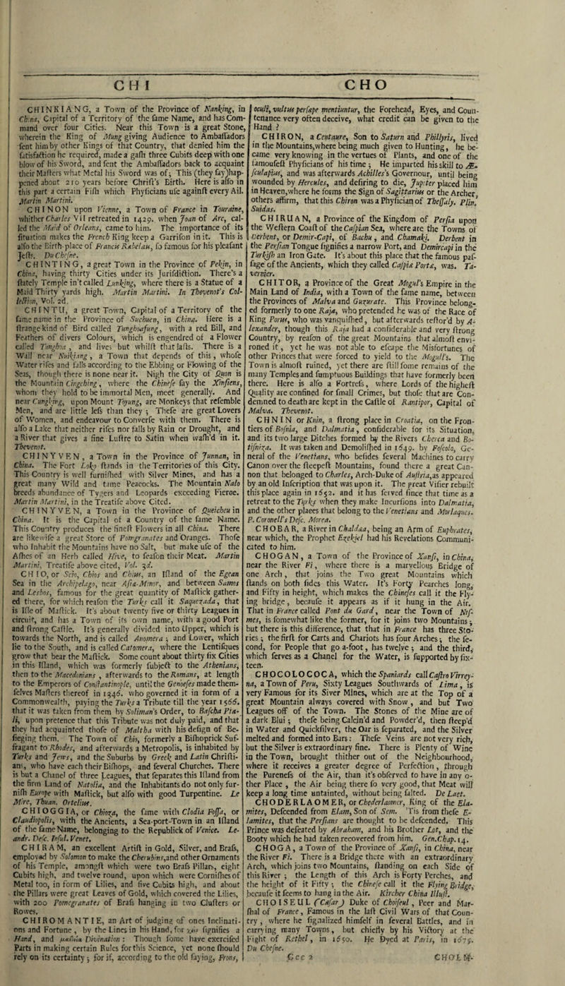 I •——--— ■  CHINKIANG, a Town of the Province of Nanking, in I Ch:m, Cipital of a Territory of the fame Name, and hasCom- i mand over four Cities. Near this Town is a great Stone, i wherein the King of Mung giving Audience to Ambaffadors fent him by other Kings of that Country, tliat denied him the fatisfaftion he required, made a gaflt three Cubits deep with one blow of his Sword, and fent the AmbalTadors back to acquaint ! their Mahers what Metal his Sword was of; This (they fay)hap- j pened about 210 years before Chrift’s Birth. Here is alfo in ij this part a certain Fifli which Fhyficians ufe againft every Ail. I ’ifartin Martm. \ CHINON upon Vieme, a Town of France in Touraine, ! whither C^<i)/er VII retreated in 1429. when Joan of Arc, cal¬ led the of Or/wnr, came to him. The importance of its I fituation makes the frenc/a King keep a Garrifon in it. This is alfo the Birth-place of Franck Rabelan, fo famous for his pleafant i Vu Chefne. I C HIN TIN G, a great Town in the Province of Pekjn, in I China, having thirty Cities under its Jurifdiftion. There’s a I fhtcly Temple in’t called Lunging, where there is a Statue of a I Maid Thirty yards high. Martin Martini. In Thevenot's Col- ! union, Vol. 2d. ‘ CHINTII, a great Town, Capital of a Territory of the { fame name in tlie Province of Suchuen, in China. Here is a flrange kind of Bird called Tunghoafung, with a red Bill, and Feathers of divers Colours, which is engendred of a Flower called Tunghoa , and lives but whilfl tliat larts. There is a Wall nc.ir Nuikiang , a Town that depends of this, whofe Water rifes and falls according to tlie Ebbing or Flowing of the ' Seas, thougli there is none near it. Nigh the City of l2uon is the Mountain , where the Chinefe fay the Xinftens, ( whom they hold to immortal Men, meet generally. And 1 CungVu'g, upon Mount Toywn^, are Monkeys that refemble ! Men, and are little lefs than they ; Thefe are great Lovers j of Women, and endeavour to Converfe with them. There is j alfo a Lake that neither rifes nor falls by Rain or Drought, and j a River that gives a fine Luftre to Satin when walh’d in it. Tbevenot. CHINYVEN, a Town in the Province of Junnan, in china. The Fort toko (lands in the Territories of this City. This Country is well furniflied with Silver Mines, and has a great many Wild and tame Peacocks. The Mountain Nalo breeds abundance of Tygers and Leopards exceeding F’ieroe. Martin Martini, in the Treatife above Cited. CHINYVEN, a Town in the Province of Queicheu in China. It is the Capital of a Country of the fame Name. This Country produces the fineR Flowers in all China. There are likewife a great Store of Pewgranates and Oranges. Thofe who Inhabit the Mountains have no Salt, but make ufe of the Afhes of an Herb called Hhe, to feafon their Meat. Martin Martini, Treatife above cited, Fol. ^d. \ CHIO, or Scio, Chios and Chiw, an Ifland of the Egean I Sea in the Archipelago, near Afia-Minor, and between Samos and Leshos, famous for the great quantity of Maffick gather¬ ed there, for which reafon the Turi^s call it Saqnexada, that is Kleof Maflick. It’s about twenty five or thirty Leagues in j circuit, and has a Town of its own name, with a good Port and ftrong Caflle. It’s generally divided into Upper, which is 1 towards the North, and is called Anomera ■, and Lower, which lie to the South, and is called Catomera, where the Lentifques grow that bear the Maflick. Some count about thirty fix Cities in this Ifland, which was formerly fubjeft to the Athenians, then to the Afacedonians , afterwards to the Romans, at length I to the Emperors of Condantinople, until the 6enof/w made them- felves Maflers thereof in i^^6. who governed it in form of a Commonwealth, paying the TurJ^s a Tribute till the year i s66. that it was taken from them by Soliman's Order, to Bafcha Pia- li, upon pretence that this Tribute was not duly paid, and that I they had acquainted thofe of Maltha with his defign of Be- fieging them. The Town of Chio, formerly a Bifhoprick Suf- ! fragant to Rhodes, and afterwards a Metropolis, is inhabited by I Turks and Jervs, and the Suburbs by Greek, and Latin Chrifli- ; an?, who have each their Bifhops, and feveral Churches. There is but a Chanel of three Leagues, that feparates this Ifland from the firm Land of Natalia, and the Inhabitants do not only fur- nifh Europe with Maflick, but alfo with good Turpentine. Le Mire, Thuan. Ortelim. CHIOGGIA, or Chioga, the fame with Clodia Fojfa, or Claudiopolis, with the Ancients, a Sea port-Town in an Ifland of the fame Name, belonging to the Republickof Venice. Le- andr. Dele. Tnful. Venet, CH I R A M, an excellent Artifl in Gold, Silver, and Brafs, employ«d by Solomon to make the Cberubms,MA other Ornaments of his Temple, amongfl which were two Brafs Pillars, eight Cubits high, and twelve round, upon which were Cornifiiesof Metal too, in form of Lilies, and five Cubits high, and about the Pillars were great Leaves of Gold, which covered the Lilies, with 200 Pomegranates of Brafs hanging iu two Cluflers or Rowes, CHIROM ANT IE, an Art of judging of ones Inclinati¬ ons and Fortune , by the Lines in his Hand, for fignifies a Hand, and Divination : Though Lome have exercifed Parts in making certain Rules for this Science, yet none fliould rely on its certainty ■, for if, according to the old faying, Ftons, I ocuU, vultks perfspe mentiuntur, the Forehead, Eyes, and Coun¬ tenance very often deceive, what credit can be given to the Hand > CHIRON, iCentaure, Son to SaturmnA Phillyris, lived in the Mountains,where being much given to Hunting, he bef came very knowing in the vertues of Plants, and one of the famoufeft Phyficians of his time ; He imparted his skill to feutapm, and was afterwards .(4cii//ex’s Governour, until being wounded by Hercules, and defiring to die, Jupiter placed him in Heaven,where he forms the Sign of Sagittarius or the Archer others affirm, thatthis Cfj/ran wasaPhyficianof Tbeffaly. PUn! Suidas. CHIRUAN, a Province of the Kingdom of Perfia upon the V7eflern Coafl of the Cafpian Sea, where are the towns of Oerbent, or Demir-Capi, of Bachu, and Chamaki. Derbent in the Perfian Tongue frgnifies a narrow Port, and Demircapi in the Turkifo an Iron Gate. It’s about this place that rhe famous paf- fage of the Ancients, which they called Cajpia Port£, was. Ta¬ vernier. CHI TOR, ^ Province of the Great Mogul’s Empire in the Main Land of India, with a Town of the fame name, loetweeti the Provinces of Malva and Guzurate. This Province belong¬ ed formerly to one Raja, who pretended he vvas of the Race of King Fonts, who was vanquifhed, but afterwards reflor’d by A- lexander, though this Raja had a confiderable and very flrong Country, by reafon of the great Mountains that almoft envi¬ roned it, yet he was not able to efcape the Misfortunes of other Princes that were forced to yield to the Mogull’s. The Town is almoft ruined, yet there are flillfome remains of the many Temples and fumptuous Buildings that have formerly been there. Here is alfo a Fortrefs, where Lords of thehigheft Quality are confined for fmall Crimes, but thofe that are Con¬ demned to death arc kept in the Caflle of Rarttipor, Capital of Malva. Thevenot. C H NIN or Knin, a flrong place in Croatia, on the Fron¬ tiers of Bofnia, and Dalmatia, confiderable for its Situation, and its two large Ditches formed by the Rivers Cherca and Bo- tifniga. It was taken and Demolifhed in 1549. by Fofeolo, Ge¬ neral of the Venetians, who befides feveral Machines to carry Canon over the fleepefl Mountains, found there a great Can¬ non that belonged to Charles, Arch-Duke of Aujhia,zs appeared by an old infeription that was upon it. The great Vifier rebuilt this place again in 1552. and it has ferved fince that time as a retreat to the Tqrks when they make Incurfions into Dalmatia, and the other places that belong to the Venetians and Morlaques. P. Coronell’s Defc. Aforea. C HOB A R, a River in Chaldaa, being an Arm of Euphrates, near which, the Prophet Ezekiel had his Revelations Communi¬ cated to him. C HOG AN, a Town of the Province of Xanfi, in China, near the River Fi, where there is a marvellous Bridge of one Arch, that joins the Two great Mountains which Hands on both fidcs this Water. It’s Forty Pearches long, and Fifty in height, which makes the Chinejes call it the Fly¬ ing bridge, becaufe it appears as if it hung in the Air. That in France called Pont du Gard, near the Town of Nif- mes, is fomewhat like the former, for it joins two Mountains ■, but there is this difference, that that in France has three Sto¬ ries; thefirfl for Carts and Chariots has four Arches; the fe- cond, for People that go a-foot, has twelve ; and the third, which ferves as a Chanel for the Water, is fupported by fix- teen. CHOCOLOCOCA, which the Spaniards call Caflro Virrey- na, a Town of Peru, Sixty Leagues Southwards of Lima, is very Famous for its Siver Mines, which are at the Top of a great Mountain always covered with Snow , and but Two Leagues off of the Town. The Stones of the Mine are of a dark Blui; thefe being Calcin’d and Powder’d, then flcep’d in Water and Quickfilver, the Oar is feparated, and the Silver melted and formed into Bars: Thefe Veins are not very rich, but the Silver is extraordinary fine. There is Plenty of Wine in the Town, brought thither out of the Neighbourhood, where it receives a greater degree of Perfetlion, through the Pureneft of the Air, than it’sobferved to have in any o- ther Place , the Air being there fo very good, that Meat vvill keep a long time untainted, without being falted. De Laet. CHODERLAOMER, or Chederlaomcr, King of the Ela- mites, Defcended from Elam, Son of Sem. ’Tis from thefe E- lamites, that the Perftans are thought to be defcended. This Prince vvas defeated by Abraham, and his Brother Lot, and the Booty which he had taken recovered from him. Gen.Cbap.i^. C H O G A, a Town of the Province of Xanfi, in China, near the River Fi. There is a Bridge there with an extraordinary Arch, which joins two Mountains, Handing on each Side of tliis River ; the Length of this Arch is Forty Perches, and tlie height of it Fifty ; the Chinefe call it the Flying Bridge, bccaufe it feems to hang in the Air. Kircher China Illufi. CHOISEUL C Cafar J Duke of Choifeul, Peer and Mar- flia! of France, Famous in the laH Civil Wars of that Coun¬ try , where he fig.nalizcd himfelf in feveral Battles, and in carrying many Tovyns, but chiefly by his Viflory at the Fight of P^ethel, in 1^50. He Dyed at Paris, in itfyj. Du Chefne. Ccc 'i. CHO-Lf-?.