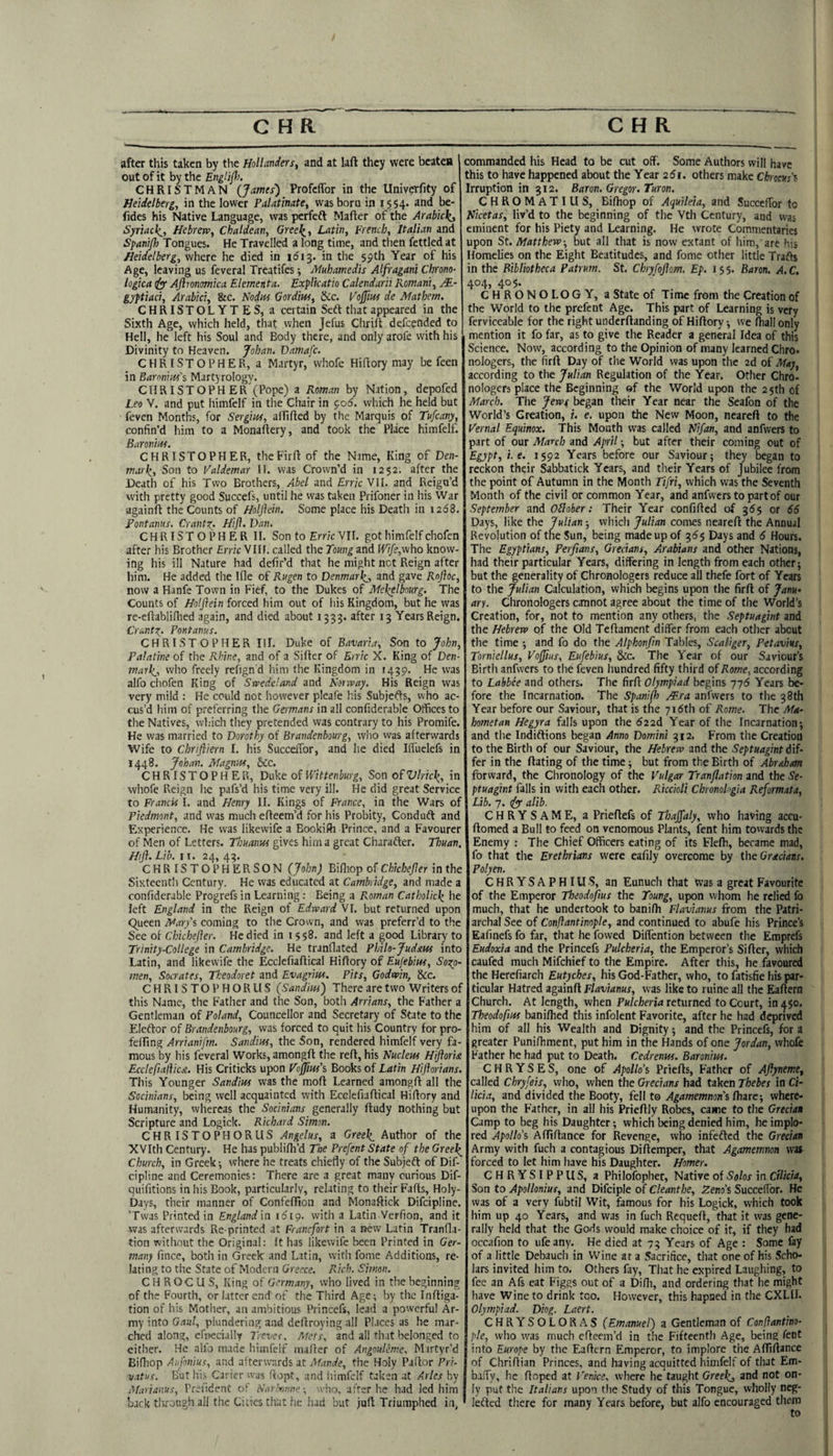 after this taken by t!ic Hollanders, and at laft they were beatea out of it by the Englip>. CHRISTMAN (James') Profcffor in the Univcrfity of Heidelberg, in the lower Palatinate, was born in 15 54- 2nd be- fides his Native Language, was perfefl Mafter of the Arabickj Syriacle^, Hebrew, Chaldean, Greei^, Latin, French, Italian and Spanijh Tongues. He Travelled a long time, and then fettled at Heidelberg, where he died in i6\^. in the 59th Year of his Age, leaving us feveral Treatifes; Muhamed'ts Alfragani Chrano- logica is Ajlmmica Elementa. Explicatio Calendarii Romani, M- gyftiaci, Arabici, &c. Nodus Gordius, See. Fojfm de Mathem. CHRISTOLYTES, a certain Seft that appeared in the Sixth Age, which held, tliat when Jefus Chrilt defeended to Hell, he left his Soul and Body there, and only arofe with his Divinity to Heaven. Johan. Damafc. CHRISTOPHER, a Martyr, vvhofe Hiftory may be feen in Baronins's Martyrology. CHRISTOPH ER (Pope) a Roman by Nation, depofed Leo V. and put liimfelf in the Chair in ^06. which he held but feven Months, for Sergius, airilted by the Marquis of Tufeany, confin’d him to a Monaftery, and took the Place himfelf. Baronius. CHRISTOPHER, theFirfi: of the Name, King of Den- mark^. Son to Valdemar II. was Crown’d in 1252, after the Death of his Two Brothers, Abel and ErrieVM. and Reign’d with pretty good Succefs, until he was taken Prifoner in his War againft the Counts of Holjlein. Some place his Death in 1268. Pontanns. CrantZ: Hifl. Van. CHRISTOPHER II. Son to Erric VII. got himfelf chofen after his Brother £mc VIH. called the Toungznd Wife,viho know¬ ing his ill Nature had defir’d that he might net Reign after him. He added the Ifle of Rugen to Denmarl^^, and gave Rnjhc, now a Hanfe Town in Fief, to the Dukes of Mckelbourg. The Counts of Holjlein forced him out of his Kingdom, but he was re-eflabliflied again, and died about 1533. after 13 Years Reign. CrantZ- Pontanus. CHRISTOPHER III. Duke of Bavaria, Son to John, Palatine of the Rhine, and of a Sifter of Enic X. King of Den- maikj, who freely refign'd him the Kingdom in 1439. He was alfo chofen King of Swedeland and Norway. His Reign was very mild : He could not however pleafe his Subjefts, who ac¬ cus’d him of preferring the Germans in all confiderable Otfices to the Natives, which they pretended was contrary to his Promife. He was married to Dorothy of Brandenbourg, who was afterwards Wife to Chrijiiern I. his Succeftbr, and he died IlTuelefs in 1448. Johan. Magnus, &c. CHRISTOPHER, Duke of Wittenhurg, Son ofVlric\, in whofe Reign he pafs’d his time very ill. He did great Service to Francis I. and Henry II. Kings of France, in the Wars of Piedmont, and was much efteem’d for his Probity, Conduft and Experience. He was likewife a Bookifti Prince, and a Favourer of Men of Letters. Thuanus gives him a great Charafter. Thuan. HiJl.Lib. It. 24, 43. CHRISTO PHERSON (John) Bifliop of Chkbejler in the Sixteenth Century. He was educated at Cambridge, and made a confiderable Progrefs in Learning: Being a P.oman Catkolidz he left England in the Reign of Edward VI. but returned upon C^ueen Marfo coming to the Crown, and was preferr’d to the See of Chichefler. He died in 1558. and left a good Library to Trinity-College in Cambridge. He tranflated Philo-Judsus into Latin, and likewife the Ecclefiaftical Hiftory of Eujebius, Sozo- men, Socrates, Theodoret and Evagrius. Pits, Godwin, &c. CHRISTOPHORUS (Sandius) There are two Writers of this Name, the Father and the Son, both Arrians, the Father a Gentleman of Poland, Councellor and Secretary of State to the Eleftor of Brandenbourg, was forced to quit his Country for pro- fefting Arrianifm. Sandius, the Son, rendered himfelf very fa¬ mous by his feveral Works, amongft the reft, his Nucleus H'poridt Ecclefiaflicn. His Criticks upon Vojftush Books of Latin Hijhrians. This Younger Sandius was the moft Learned amongft all the Socinians, being well acquainted with Ecclefiaftical Hiftory and Humanity, whereas the Socinians generally ftudy nothing but Scripture and Logick. Richard Simon. CHRISTOPHORUS Angelas, a Greeks Author of the XVIth Century. He has publifti’d The Prefent State of the Greel^ Church, in Greek -, where he treats chiefly of the Subjefl of Dif- cipline and Ceremonies: There are a great many curious Dif- quifitions in his Book, particularly, relating to their Fafts, Holy- Days, their manner of Confefllon and Monaftick Difeipline. ’Twas Printed in England'\n i6ig. with a Latin Verfion, and it was afterwards Re printed at Franefort in a new Latin Tranfla- tion without the Original: It has likewife been Printed in Ger¬ many fince, both in Greek and Latin, vvith fome Additions, re¬ lating to the State of Modern Greece. Rich. Simon. C H ROC U S, King of Germany, who lived in the beginning of the Fourth, or latter end'of the Third Age; by the Inftiga- tion of his Mother, an ambitious Princefs, lead a powerful Ar¬ my into Gaul, plundering and deftroying all Places as he mar¬ ched along, efnecially Trevec. Afets, and all that belonged to either. He alio made Irimfeif maffer of Angnuleme, Mirtyr’d Bifliop Aiifonius, and afterwTirds at Mande, the Holy Paftor Pri- vatus. But hi.s Caricr was ftopt, and liimfelf taken at Arles by ADrianus, Prefident of Nar'mnne; who, after he had led him back tltroogh all the Cities that .he had but juft Triumphed in, commanded his Head to be cut off. Some Authors will have this to have happened about the Year 25i. others make Cfoocur’s Irruption in 312. Baron. Gregor. Turon, CHROMATIUS, Bifliop of Aqutleia, and Succeftbr to Nicetas, liv’d to the beginning of the Vth Century, and was eminent for his Piety and Learning. He wrote Commentaries upon St. Matthew-, but all that is now extant of him, are his Homelies on the Eight Beatitudes, and fome other little Trafts in the Bibliotheca Patrum. St. Chryfojlom. Ep. 155. Baron. A.C. 404, 405. CHRONOLOGY, a State of Time from the Creation of the World to the prefent Age. This part of Learning is very ferviceable for the right underftanding of Hiftory •, we fliall only mention it fo far, as to give the Reader a general Idea of this Science, Now, according to the Opinion of many learned Chro* nologers, the firft Day of the World was upon the 2d of May, according to the Julian Regulation of the Year. Other Chro- nologers place the Beginning of the World upon the 25th of March. The Jew^ began their Year near the Seafon of the World’s Creation, i. e. upon the New Moon, neareft to the Pernal Equinox. This Month was called Nifan, and anfvvers to part of our Manh and April; but after their coming out of Egypt, i. e. 1592 Years before our Saviour; they began to reckon their Sabbatick Years, and their Years of Jubilee from the point of Autumn in the Month Tifri, which was the Seventh Month of the civil or common Year, and anfwers to part of our September and OUoher: Their Year confifted of 365 or 66 Days, like the Julian; which Julian comes neareft the Annual Revolution of the Sun, being made up of Days and 6 Hours. The Egyptians, Perfians, Grecians, Arabians and other Nations, had their particular Years, differing in length from each other; but the generality of Chronologers reduce all thefe fort of Years to the Julian Calculation, which begins upon the firft of JanH» arr. Chronologers cannot agree about the time of the World’s Creation, for, not to mention any others, the Septuagint and the Hebrew of the Old Teftament differ from each other about the time ; and fo do the Alphonfm Tables, Sea tiger, Petavius, Torniellus, VoJJius, Eufebius, &c. The Year of our Saviour’s Birth anfwers to the feven hundred fifty third of Rome, according to Labbee and others. The firft Olympiad begins yyb Years be¬ fore the Incarnation. The Spanifh Mr a anfwers to the 38 th Year before our Saviour, that is the 716th of Rome. The Ma¬ hometan Hegyra falls upon the 622d Year of the Incarnation; and the Indiftions began Anno Domini 312. From the Creation to the Birth of our Saviour, the Hebrew and the Septuagint d'lf- fer in the ftating of the time; but from the Birth of Abraham forward, the Chronology of the Vulgar Tranflation and the Se¬ ptuagint falls in with each other, Riccioli Chronohgia Reformata, Lib. 7. ([y alib. CHRYSAME, a Prieftefs of ThaJJaly, who having accu- ftomed a Bull to feed on venomous Plants, lent him tovvards the Enemy : The Chief Officers eating of its Flefli, became mad, fo that the Erethrians were eafily overcome by the Grecians. Polyen. CHRYSAPHIUS, an Eunuch that was a great Favourite of the Emperor Theodofius the Toung, upon whom he relied fo much, that he undertook to banifli Flavianus from the Patri¬ archal See of Conftantinople, and continued to abufe his Prince’s Eafinefs fo far, that he fowed Diflention between the Eraprefs Eudoxia and the Princefs Pulcheria, the Emperor’s Sifter, which caufed much Mifchief to the Empire. After this, he favoured the Herefiarch Eutyches, his God-Father, who, to fatisfie his par¬ ticular Hatred againft Flavianus, was like to ruine all the Eaftern Church. At length, when Pulcheria returned to Court, in^jo. Theodofius baniflied this infolent Favorite, after he had deprived him of all his Wealth and Dignity; and the Princefs, for a greater Punilhment, put him in the Hands of one Jordan, whofe Father he had put to Death. Cedrenus. Baronius. C H R Y S E S, one of Apollo’s Priefts, Father of Ajlyneme, called Chryfeis, who, when the Grecians had taken Thebes in Ci¬ licia, and divided the Booty, fell to Agamemnon's fliarc; where¬ upon the Father, in all his Prieftly Robes, came to the Grecian Camp to beg his Daughter; which being denied him, he implo¬ red Apollo’s Afliftance for Revenge, who infefted the Grecian Army with fuch a contagious Diftemper, that Agamemnon was forced to let him have his Daughter. Homer. CHRYSIPPUS, a Philofopher, Native of Solos in Cilicia, Son to Apollonius, and Difciple of Cleanthe, Zeno’s Succeftbr. He was of a very fubtil Wit, famous for his Logick, which took him up 40 Years, and was in fuch Requeft, that it was gene¬ rally held that the Gods would make choice of it, if they had occafion fo ufeany. He died at 73 Years of Age : Some fay of a little Debauch in Wine at a Sacrifice, that one of his Scho¬ lars invited him to. Others fay, That he expired Laughing, to fee an Afs eat Figgs out of a Difli, and ordering that he might have Wine to drink too. However, this hapned in the CXLH. Olympiad. Diog. Laert. CHRYSOLORAS (Emanuel) a Gentleman of Conffantino- pie, who was much efteem’d in the Fifteenth Age, being lent into Europe by the Eaftern Emperor, to implore the Aftlftance of Chriftian Princes, and having acquitted himfelf of that Em- bafty, he Hoped at Venice, where he taught Greeks and not on¬ ly put the Italians upon tlie Study of this Tongue, wholly neg- leftcd there for many Years before, but alfo encouraged them