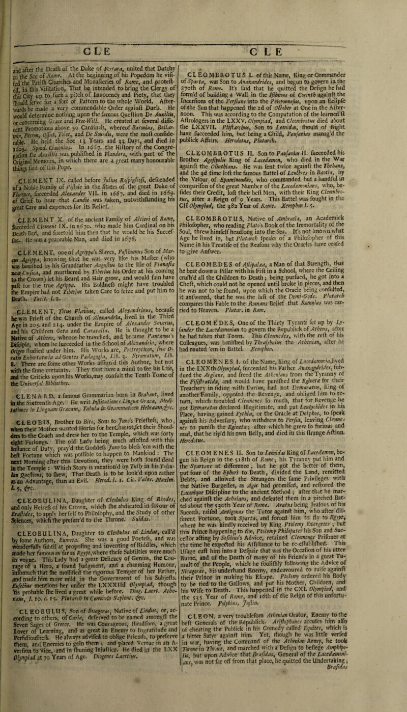 CLE C L E • and after the Deatli of the Duke of Ferrara, united tiiat Dutchy , tiic See of Kjome. At the beginning of liis Popedom lie vifi- ted the Tatifh-Churches and Monafteries of flome, and proteft- ' ecL in this Vifitation, That he intended to bring tlie Clergy of I tl)js City up. to fuch a pitcli of Innocency and Piety, that they jliould. ferve for a fort of Pattern to tiie whole World. After- ‘ wards he made a very commendable Order againft Duels. He ' would determine nothing upon the famous Queftion De AuxiliU, '■ or concerning Grace and Free-Will. He created at feveral diffe¬ rent Promotions above 50 Cardinals, whereof Baronius, Bellar- • min Perron, Ojfat, To'et, and De Sourdk, were the moft confide- table. He held the See 15 Years and 55 Days, and died in I Spond. Ciamhis. In i66-]. the Hiltory of the Congre- cation De Auxiius was publifhed in Flanders, with part of the ' Original Memoirs, in which there are a great many honourable i things faid ol this Pope. ! Cl-EMEHT IX. called before Rofpigliofi, defeended ' of a Noble Family of Fiftoie in tire States of the great Duke of ' Florence, fucceeded Alexander VII. in i66-j. and died in 1669. ' of Grief to hear that Candie was taken, notwithftanding his great Care and expences for its Relief. • : CLEMENT X. of the ancient Family of Altiert oi Rome, ' fucceeded Clement IX. in i6yo. who made him Cardinal on his I Death-Bed, and foretold iiim then that he would be his Succef- for. He was a peaceable Man, and died in 16 j6, CLEMENT, one of Agrippa's Slaves, Pojlhumus Son of Mar- ■ eus Agrippa, knowing that he was very like his Mafter (who . was banifhed by his Grandfather Auguflm to the Ifle of Planafia ruuxCoiftca, and murthered by Tiberius his Order at his coming to tire Crown) let his Beard and Hair grow, and would fain have ' part for the true Agrippa. His Boldnefs might have troubled the Empire had not Ttberjits taken Care to feize and put him to ' Death. Tacit. 1. 2. i CLEMENT, Titus Flavius, called Alexandrinus, becaufe ' he was Prieft of the Cliurch of Alexandria, lived in the Third Age in aoj.and 214. under the Empire of Alexander Severus, I and his Children Geta and Caracalla. He is thought to be a ; Native of Athens, whence he traveled, and became Pantxnus's I Difciple, whom he fucceeded in the Scliool of Alexandria, where Origen (\\id\ed under him. His Works are, Protrepticon, five 0- ratio Exhortatoria adGentes Pstdagogia, Lib.Stromatum, Lib. 1 8. There are fome other Works afTign'd this Author, but not I with the fame certainty. They that liavea mind to fee his Life, and the Criticks upon liis Works,may confult the Tenth Tome of the Vniverfal Biblkthec. CLENARD, a famous Grammarian born in Brabant, lived ' in the Sixteenth Age. He writ Injiitutiones Lingua Gr.tca, Medi- f/ttiones in Linguam Grscam, Tabula in Orammaticen Hebr&am,rl^c. C L E O BIS, Brother to Bito, Sons to Juno’s Priedefs, who, when their Mother wanted Horfes for herChariot,fet their Shoul¬ ders to the Coach and drew her to the Temple, which was forty eight Furlongs. The old Lady being much affefted with this 1 Inflance of Duty, pray’d the Goddefs Juno to blefs ’em with the bed Fortune which was pofTible to happen to Mankind . The next Morning after this Devotion, they were both found dead • in the Temple: Which Story is mention’d by r«/(y in his i Ian Queftkns, to fliew. That Death is to be look’d upon rather I as an Advantage, than an Evil- Heyod^l* i* Cic. Vale/n Maxtffi, I L 5, CLEOBULINA, Daughter of Ckobulus King of Rhodes, and only Heirefs of his Crown, which (he abdicated in favour of ! Erajiides, to apply her felf to Philofophy, and the Study of other Sciences, which die preferr’d to the Throne. Suidas. I CLEOBULINA, Daughter to Ckobulus of Lindus, call’d I by fome Authors, Eumeta. She was a good Poetefs, and vyas wonderfully fubtil at propofing and inventing of Riddles, which made her famous as far as E|y/'t,wlicre thefe Subtilties were much in vogue. This Lady had a great Delicacy of Genius, the Cou- ! rage of a Hero, a found Judgment, and a charming Humour, infomuch that die mollified the rigorous Temper of her Father, ; ?nd made him more mild in the Government of his Subjefts. Eufettus mentions her under the LXXXlId Olympiad, though I ’tis probable die lived a great wliile before. Diog. Laert. Athe^ I nans, /. 10. c. 15. Plutarch in Convivio Sapient, C L E O B U LU S, Son of Evagoras, Native of Lindus, or, ac- > cording to others, of Caria, deferved to be named amongd the . Seven Sages of Greece. He was Courageous, Hatidfom, a great ' Lover of Learning, and as great an Enemy to Ingratitude and ; Perfidioufnefs. He always advifed to oblige Friends, to preferve tlicm, and Enemies to gain them •, and placed Vertue in an A- verfion to Vice, and in diuning Injudkc. He died ifi the LXX Olympiad at 70 Years of Age. Diogenes Laertius. CLEOMBROTUS I. of this Name, King or Commander of Sparta, was Son to Anaxandrides, and begun to govern in the 270th of Rome, It’s faid that he quitted the Defign he had form’d of building a Wall in the ifihmus of Corinth againd the Incurfions of tlie Perfians into the Peloponnejks, upon an Eclipfe of the Sun that happened the 2d of Ollober at One in the After¬ noon. This was according to the Computation of the learned’fi; Adrologersin the LXXV, Olympiad, and Cleombrotus died about the LXXVII. Pliflarebus, Son to Lemidas, (hould of Right have fucceeded him, but being a Cliild, Paufanias manag'd the publick Affairs. Herodotus, Plutarch. CLEQlyjBROTUS II. Son to Frtxpnwr II. fucceeded his Brother Agefipolis King of Lacedsemon, who died in tlie War againd the Olinthians. He was fent twice againd the Thebans, and the 3d time lod the famous Battel of Leuitres in Bmtia, by the Valour of Epaminondas, who commanded but a handful in comparifon of the great Numbe r of the Lacedstmonians, who, be- fides their Credit, lod their bed Men, with their King Clembro- tus, after a Reign of 9 Years. This Battel was fought in the CII Olympiad, the 382 Year of Rome. Xenophon 1. 5. CLEOMBROTUS, Native of Ambracia, an Academick Philofopher, who reading Plato's Book of the Immortality of the Soul, threw himfelf headlong into the Sea. It’s not known what Age he lived in, but Plutarch fpeaks of a Philofopher of this Name in his Treatife of the Reafons why the Oracles luve ceafed to give Anfwer. CLEOMEDESof AJlipalsut, a Man of that Strength, that he beat down a Pillar with his Fid in a School, where the (kiling crudi’d all the Children to Deaths being purfued, lie got into a Ched, which could not be opened until broke in pieces, and then he was not to be found, upon which the Oracle being confulted, it anfvvered, that he was the lad of the Demi-Gods. Plutarch compares this Fable to the Romans Belief that Rsmulus was car¬ ried to Heaven. Plutar. in Rom. C L E O M E D E S, One of the Thirty Tyrants fet up by Ly- fander the Lacedamonian to govern the Republick of Athens, after he had taken that Tovvn. This Cleomedes, with the red of his Colleagues, was banifiied by Tbrafybulus the Athenian, after he had routed ’em in Battel. Xenophon. CLEOMENES I. of the Name, King of Lacedimonia,\\veA in the LXXth Olympiad, fucceeded his Father Anaxandrides, tub- dued the Argians, and freed the Athenians from the Tyranny of the Pififlratiddi, and would have puniflied the Egyneta for their Treachery in dding with Darius, had not Demaratus, King of another Family, oppofed tlie Revenge, and obliged liim to re¬ turn, wiiich troubled Cleomenes fo much, that for Revenge lie got Demaratus declared Illegitimate, and put Leutychides in his Place, having gained Pytbia, or the Oracle at Delphos, to fpeak againd his Adverfary, who withdrew to Perfia, leaving Cleome. nes to punifli the Eginetx-, after which he grew fo furious and mad, tliat he rip’d his own Belly, and died in this drange Aftion. Herodotus, CLEOMENES II. Son to Leonidas King of Lacednmon, be¬ gun his Reign in the 518th of Rome-, his Tyranny put him and the Spartans at difference, but he got the better of them, put four of the Ephori to Death, divided the Land, remitted Debts, and allowed the Strangers the fame Privileges with the. Native Burgelfes, as Agis had promifed, and redored the Lacmque Difeipline to the ancient Method ; after that he mar¬ ched againd: the Achaians, and defeated them in a pitched Bat¬ tel about the 530th Year of Rome. Aratus being Jealous of his Succefs, raifed Antigonus the Tutor againd him, who after dif¬ ferent Fortune, took Sparta, and forced iiim to fly to Egypt, where he was kindly received by King Ptolemy Evergetes -, but this Prince happening to die, Ptolemy Philopater his Son and Suc- cefTor afling by Sofibius’s Advice, retained Cleomenes Prifoner at the time he expefted his Affidance to be re-edablifhed. This Ufage cad hito into a Defpair that was the Occafiqn of his utter Ruine, and of the Death of many of his Friends in a great Tu¬ mult of the People, which he fooliflily following the Advice of Nkagoras, his underhand Enemy, endeavoured to raife againd their Prince in making his Efcape. Ptohmy ordered his Body to be tied to the Gallows, and put his Mother, Children, and his Wife to Death. This happened in the CXL Olympiad, and the 535 Year of Rome, and idth cf the Reign of this unfortu¬ nate Prince. Polybius. JuJiin. CLEON, a very troublefom Athenian Orator, Enemy to the l-»cd Generals of the Republick. Ariflophanes accufes him alfo of cheating the Publick in his Comedy called Equates, which is a bitter Satyr againd him. Yet, though he was little verfed in war, having the Command of the Athenian Army, he took Torme in Thrace, and marched with a Defign to befiege Amphipo- Ik, but upon Advice that Brafidas, General of the Lacedemoni¬ ans. was not far off from that place, he quitted the Undertaking; ’ Bra/idas