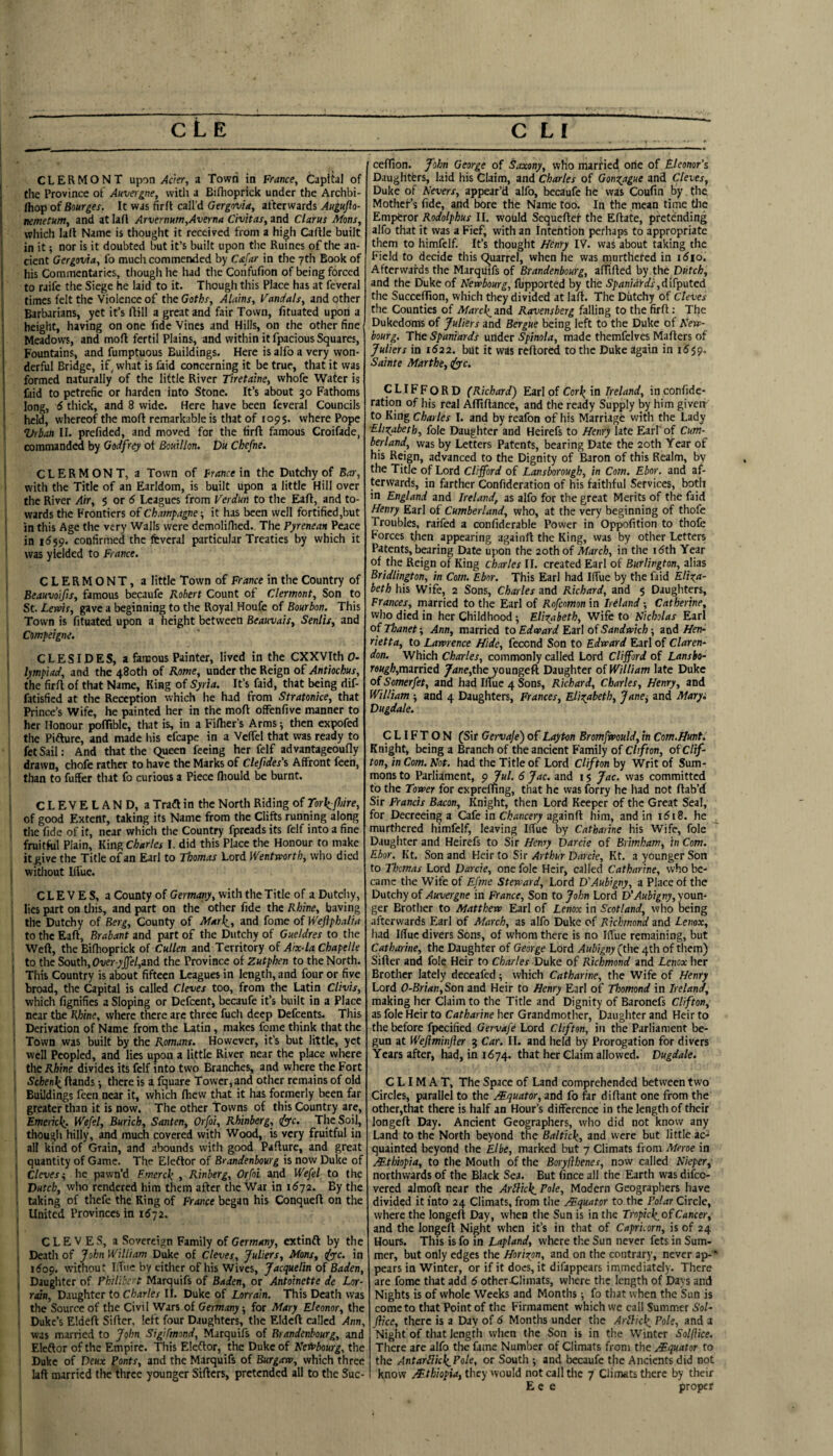 I CLERMONT upon >lc'er, a Town in France, Capibl of !' the Province of Auvergne, with a Bifhoprick under the Archbi- fliop of Bourges. It was firfi call’d Gergovia, afterwards Augujlo- nemetum, and at lafl Arvernum,Averna Civitas, and Clarut Mans, which lafl Name is thought it received from a high Caflle built in it; nor is it doubted but it’s built upon the Ruines of the an- \ cicnt Gergovia, fo much commended by Cafar in the 7th Book of his Commentaries, though he had tlie Confufion of being forced I to raife the Siege he laid to it. Though this Place has at feveral times felt the Violence of the Goths, Alains, Vandals, and other Barbarians, yet it’s ftill a great and fair Town, fituatcd upon a ! height, having on one fide Vines and Hills, on the other fine Meadows, and moft fertil Plains, and within it fpacious Squares, Fountains, and fumptuous Buildings. Here is alfo a very won¬ derful Bridge, if, what is faid concerning it be true, that it was formed naturally of the little River Tiretaine, vvhofc Water is laid to petrefie or harden into Stone. It’s about 30 Fathoms 1 long, 6 thick, and 8 wide. Here have been feveral Councils ^ held, whereof the moft remarkable is that of 1095. where Pope Vrban II. prefided, and moved for the firfi famous Croifade, commanded by Godfrey ot Bouillon. DU Chefne. ■ CLERMONT, a Town of France ia the Dutchy of Bar, ’ with the Title of an Earldom, is built upon a little Hill over the River Air, $ or 6 Leagues from Verdun to the Eafi, and to- ! wards the Frontiers of Champagne-, it has been well fortified,but ! in this Age the very Walls were demoliflied. The Pyrenean Peace in 1559. confirmed the feveral particular Treaties by which it ' was yielded to France. CLERMONT, a little Town of France in the Country of Beauvoijis, famous becaufe Robert Count of Clermont, Son to St. Lervis, gave a beginning to the Royal Houfe of Bourbon. This Town is fituated upon a height between Beauvais, Senlis, and Compeigne. : CLESIDES, a famous Painter, lived in the CXXVIth 0- lympiad, and the 480th of Rome, under the Reign of Antiochus, the firfi of that Name, King of Syria. It’s faid, that being dif- 1 fatisfied at the Reception which he had from Stratonke, that ' Prince’s Wife, he painted her in the mofi ofFenfive manner to her Honour pofliblc, that is, in a Filher’s Arms ^ then expofed the Pifiure, and made his efcape in a Veffel that was ready to fetSail; And that the Queen feeing her felf advantageoufly i drawn, chofc rather to have the Marks of Clefdes'i Affront feen, , than to fuffer that fo curious a Piece fliould be burnt. I CLEVELAND, a Trafi in the North Riding of Tork^fnre, of good Extent, taking its Name from the Clifts running along , tlie fide of it, near which tlie Country fpreads its felf into a fine fruitful Plain, King Charles I. did this Place the Honour to make it give the Title of an Earl to Thomas Lord Wentworth, who died I witliout Iffue. C L E V E S, a County of Germany, with the Title of a Dutchy, lies part on this, and part on the other fide the Rhine, having ' the Dutchy of Berg, County of Alarli_, and fome of Wejlphalia to the Eafi, Brabant and part of the Dutchy of Gueldres to the Weft, the Bifhoprick of Cullen and Territory of Aix-la Chapelle : to the South, Ow-7j^e/,and the Province of Zutphen to the North. This Country is about fifteen Leagues in length, and four or five 1 broad, the Capital is called Cleves too, from the Utin Clivis, ’ which fignifies a Sloping or Defcent, becaufe it’s built in a Place ; near the Khine, where there arc three fuch deep Defeents. This ' Derivation of Name from the Latin, makes fome think that the ' Town was built by the Romans. However, it’s but little, yet well Peopled, and lies upon a little River near the place where , the Rhine divides its felf into two Branches, and where the Fort Schett\ ftands -, there is a fquare Tower, and other remains of old ' Buildings feen near it, which fhew that it has formerly been far greater than it is now. The other Towns of this Country are, Emencli. Wefel, Burich, Santen, Orfai, Rhinberg, <^c. The Soil, f though hilly, and much covered with Wood, is very fruitful in , all kind of Grain, and abounds with good Pafiure, and great I quantity of Game. The Elefior of Brandenbourg is now Duke of ; Cleves ^ he pawn’d Frnerck , Rinberg, Orfoi and Wefel to the Dutch, who rendered him them after the War in 1672. By the ■ taking of thefe the Ring of France began his Conqueft on the I United Provinces in 1572. CLEVES, a Sovereign Family of Germany, extinfi by the j Deatli of John William Duke of Cleves, Juliers, Mans, iyyc. in , idop. without Iffue by either of his Wives, Jacquelin of Baden, j Daughter of Philibert Marquifs of Baden, or Antoinette de Lor- rain. Daughter to Charles II. Duke of Lorrain. This Death was ■ the Source of the Civil Wars of Germany; for Mary Eleanor, the . Duke’s Eldeft Sifter, left four Daughters, the Eldcft called Ann, was married to John Sigifmond, Marquifs of Brandenbourg, and ‘ Elefior of the Empire. This Eledtor, the Duke of Ketsbourg, the Duke of Deux Fonts, and the Marquifs of Burgaw, which three laft married the three younger Sifters, pretended all to the Suc- ceffton. John George of Saxony, who married one of Eleonor’s Daughtbrs, laid his Claim, and Charles of Gonc^ague and Cleves, Duke of Revers, appear’d alfo, becaufe he was Coufin by the Mothef’s fide, and bore the Name too. In the mean time tlie Emperor Rodolphus 11. would Sequeftef the Eftate, pretending alfo that it was a Fief, with an Intention perhaps to appropriate them to himfcif. It’s thought ffenry IV. was about taking the Field to decide this Quarrel, when he was rnurthefed in idio. Afterwards the Marquifs of Brandenbourg, afftfted by,the Dutch, and the Duke of Newbourg, fupported by the Spaniards,disputed the Succeffton, which they divided at laft. The Dutchy of Cleves the Counties of Mareh^md Ravensberg falling to the firft : The Dukedoms of Juliers and Bergue being left to the Duke of Kew- bourg. The Spaniards under Spinola, made themfelves Mafters of Juliers in 1622. but it was reftored to tlie Duke again in i5$9. Sainte Marthe, rfyyc. CLIFFORD (Richard) Earl of inin confide- ration of his real Aftiftance, and the ready Supply by him giverr to King Chai les I. and by feafon of his Marriage with the Lady ■Elixabeth, foie Daughter and Heirefs to Henry \ztt Earl of Cum¬ berland, was by Letters Patents, bearing Date the 20th Year of his Reign, advanced to the Dignity of Baron of this Realm, by the Title of Lord Clifford of Lansborough, in Com. Ebor. and af¬ terwards, in farther Confideration of his faithful Services, both in England and Ireland, as alfo for the great Merits of the faid Henry Earl of Cumberland, who, at the very beginning of thofe Troubles, raifed a confiderable Power in Oppofition to thofe Forces then appearing againft the King, was by other Letters Patents, bearing Date upon the 20th of March, in the idth Year of the Reign of King Charles II. created Earl of Burlington, alias Bridlington, in Com. Ebor. This Earl had Iffue by the faid Eliza¬ beth his Wife, 2 Sons, Charles and Richard, and $ Daughters, Frances, married to the Earl of Rofeomon in Ireland -, Catherine, who died in her Childhood Elizabeth, Wife to Nicholas Earl of Thanet-, Ann, married to Edward Ezrl of Sandwich-, zwd Hen¬ rietta, to Lawrence Hide, fecend Son to Edward Earl of Claren¬ don. Which Charles, commonly called Lord Clifford of Lansbo- reugh,minied Jane,t\\o youngeft Daughter of William late Duke of Somerfet, and had Iffue 4 Sons, Richard, Charles, Henry, and William -, and 4 Daughters, Frances, Elizabeth, Jane^ and Mary. Dugdale. CLIFTON (Sir Gervaje) of Layton Bromfwould, in Com.Hunt. Knight, being a Branch of the ancient Family of Clifton, of Clif¬ ton, in Com. Not, had the Title of Lord Clifton hy Writ of Sum¬ mons to Parliament, 9jul. 6 Jac. and i s Jac. was committed to the Tower for cxprefnng, that he was forry he had not ftab’d Sir Francis Bacon, Knight, then Lord Keeper of the Great Seal, for Decreeing a Cafe in Chancery againft him, and in i5i8. he ^ murthered himfelf, leaving Iffue by Catharine his Wife, foie ^ Daughter and Heirefs to Sir Henry Darcie of Brimham, tn Com. Ebor. Kt. Son and Hdr to Sir Arthur Darcie, Kt. a younger Son to Thomas Lord Darcie, one foie Heir, called Catharine, who be¬ came the Wife of Efmc Steward, Lord D'Aubigny, a Place of the Dutchy of Auvergne in France, Son to John Lord D'Aubigny, youn¬ ger Brotlier to Matthew Earl of Lenox in Scotland, who being afterwards Earl of March, as alfo Duke of Richmond md Lenox, had Iffue divers Sons, of whom there is no Iffue remaining, but Catharine, the Daughter of George Lord Aubigny (the 4th of tliem) Sifter and foie Heir to Charles Duke of Richmond and Lenox her Brother lately deceafed 5 which Catharine, the Wife of Henry Lord 0-Brian,Son and Heir to Henry Earl of Thomond in Ireland, making her Claim to the Title and Dignity of Baronefs Clifton, as foie Heir to Catharine her Grandmother, Daughter and Heir to tlie before fpecified Gervafe Lord Clifton, in the Parliament be¬ gun at Weftminfler 5 Car. II. and held by Prorogation for divers Years after, had, in 1674. that her Claim allowed. Dugdale. C LIM A T, The Space of Land comprehended between two Circles, parallel to the Mquator, and fo far diftant one from the other,that there is half an Hour’s difference in the length of their longeft Day. Ancient Geographers, who did not know any Land to the North beyond the Baltick,, and were but little ac-^ quainted beyond the Elbe, marked but 7 Climats from Meroe in Mthiopia, to the Mouth of the Boryjlhenes, now called Nieper, northwards of the Black Sea. But fince all the Earth was difeo- vered almoft near the Article Pole, Modern Geographers have divided it into 24 Climats, from the Equator to the Polar Circle, where the longeft Day, when the Sun is in the Tropicl^ofCancer, and the longeft Night when it’s in that of Capricorn, is of 24 Hours. This is fo in Lapland, where the Sun never fets in Sum¬ mer, but only edges the Horizon, and on the contrary, never ap-” pears in Winter, or if it docs, it difappears immediately. There are fome that add 6 other Climats, where the length of Days and Nights is of whole Weeks and Months •, fo that when the Sun is come to that Point of the Firmament which we call Summer Sol- Jlice, there is a Day of 6 Months under the Arblic^ Pole, and a Night of that length when the Son is in the Winter Solfike. There are alfo the fame Number of Climats from the Mquator to the AntarilklzPole, or South ; and becaufe the Ancients did not know /Ethiopia, they would not call the 7 Climats there by their E c e proper