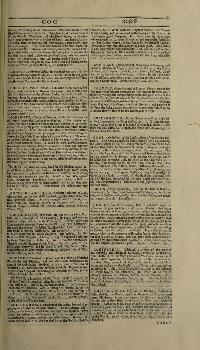 COG COE I —— ... ■■ ■ .1, II.W 1 the way of making ufe of Silk-worms. The Inhabitants of the t f Ifland Communicated it to their Neighbours,and thefe to the reft ) i of the World. The Turl^s call the Wand Stanco, or Stanl^n^ 1 but it goes commonly by the name of Lango, and has a City cal- 1 led fo too, that lies over-againft, near Cnirfe, and I the lilcPatmofa. It has been very famous in former times for its riches and the fruitfulnefs of the Soil,alfo for the famous Tem¬ ple of where was formerly a very fine Statue of l^e- tins, that was carried to Rome in Augujlus's time, who to recom- pence the Inhabitants, remitted’emtheyearlyTributeof loo I Talents they were obliged to pay. This Wand did belong to the Knights of Rhodes,hat now the Turks are Mafters of it. I C O A N Z A, a River of Africa, in the-Southern parts of the Kingdom of Congo towards Angola , has its fource in the Lake Zaite,ram through that of Aquilonda, and difeharges it felf into the .Ethiopian Sea, near the We of Loande. COBALES, certain Demons in Humane fhape, were called i Satyrs, and faid to keep Bacchus Company. The Greek word I xlCttxei is derived from the Hebrew Chebel, fubtle Tricks and In¬ ventions. Somefaytherearemany of’emtothisverytimeinS'dr I matta,hide thenifelves m Houfes,and fhew much affeftion for them, j whofc fervice they have cmbracedi fteal from the Neighbours what they fee wanting at home-, drefs the Horfes, and do any thing whatfoever, that can be expefted from the beft Servants. Noel le Comte, Mythol. L. 5. I CGB LENTZ, a Town of Germany, in the Arch-bilhoprick of Treves , upon the Confluent or Meeting of the Mofelle and I Rhine, for which reafon it’s called in Latin Confuentes or Conffu- , entia. It’s a pretty place, with fine Churches and ftately Houfes along the River. On the other fide the Rhine is the ftrong Fortrefs i/iprmfnj?ein,which pafies for very regular. The Arch-bifliop of rrmr,Eleftor of the Empire,ha5 a Palace at Cobtentz^. There was an Afiembly of the Clergy held here in B60. to regulate the agree¬ ment made between Charles II. called tiie Bald,Lewis,iara3med Germunique,znd Lothaire, King of Lorrain : There was another held in 922. in the Reign of the Emperor Henry OiJeleHr,or the ¥ow\eT.Coblentz ftands 12 miles N.E.of Trier,and 10 from Cologne, ; to the S.Gafpar a Petr<*,much improved its Fortifications,by draw- j ing a Line from one River to the other, with Fortifications after [ the moft regular modern way. j “cOC A L U S, King of Sidly, lived in the fabulous Ages, re¬ ceiv’d Dadalus and his Son Icarus , in their flight from Minos, butfome time after fmothered Vadalus in a Stove, leaft Minos, who was very urgent to have him, fliould declare War againft Sicily. Others fay. That it was Minos was ftifled in a Bath by Cocalus’s Daughters when he came againft their Father that refu- fed to deliver up Dadalus. Poets report this Adventure very differently. COCCEIUS AllCTUS, an excellent Architeft of Italy, who carried on the feveral Works that Agrippa made about Na¬ ples, amongft others, the ways wrought under Ground, that reach from the Town to Puteole, or Foxhole, and from the Lake of PozZftole, which the Ancients called Avernus, to Cumst. Strabo, Ub.j. COCCEIUS ijohn) o{Bremen. He was born in \6oq,. Pro- [ feffor of Hebrevv in his own Country, in 1650. and went to : Leyden in id50. where he was Profelfor of Divinity. He wrote J Commentaries upon moft part of the Old and New Teftament, j and upon the which he Tranflated into Latin. He like- wife made a Hebrew Diftionary. His Commentaries upoil the [ Bible are fomewhat too much amplified, and befides, his Me¬ thod is a little Singular, it being his way to expound Scripture I by fome Principles or Poftulata , taken from the Revelations. I There is an Abridgment of his Life, in the 7th Tome of the Bibliother^ue Vniverfel, and id the firft and fifth Tomes. The Singularity of his Sentiments concerning the Covenants of God I and the Sabbath, are related. f COCCEIUS fodochus) a jefuit born at Treves,he Profeffed i Philofophy and Divinity, and was afterwards Confejjarius to ) leopoW the Arch-Duke. He dyed in 1622. and wrote feveral I Treatifes , as Theologicarum Thefium Lrbri III. Dagobertus Rex Argentinenjis Epifeopatus Fundator,ify'c, Alegamb. de Script. Soc. J. ( Mir XUS de Script. Sac. XVI. j CO CHIN, a Kingdom of the Indies in the Peninfula, on ! this fide Ganges in Malabar, takes its name from the Town their ( King refidcs in. The Portugueze had another of the fame name, ' inhabited by Chriftians, with a Bifhoprick depending on the I Arch-bifhoprick of Goa, but the Hollanders are now Mafters of the Town. The Chriftians which are called by the Name of St. I Tloomas, have had time out of mind a Prelate, and their Office in the ChaldA.m Tongue here. COCHINCHINA, a Kingdom of the Indies, beyond Gan¬ ges, upon a Gulph of its own Name. The Inhabitants call it Cachu, or Cachochin, which fome Authors think fignifies Weftern China-, but others are of Opinion, That the Portuguefe called it Cochinchine for its great rcfemblancc with Cochin in Malabar. It’s bound to the Eaft with the Sea that forms the Gulph called Co- chinchine, to the Weft with the Kingdom Camboia, has Tunquiii to the North, and is bordered with Chiampa to the South* It has about 50 good Sea-ports. Is divided into Six Provinces, whereof each has its own Governour and particular Jurifdifti- on. The Capital where the King keeps his Rcfidence is Caccian his Court is very fine, the number of Lords great. The Traffick is alfo veryconfiderablc,vvhichconfifts in Gold, Silver,PorGelarn, Eagle-wood, Silks,the Country Commodities. Here are Mif- fionaries, but have fuffered much under the late Kings of Cochin^ chine. P. Alexander of Rhodes. COCHLEUS, {Johi) hoxn aV Nurenburgh in Germ any, and Canon of Brejlaw in Silejia , an eminent Divine in the XVIth Century. He difputed publickly with Luther, Bullinger, Ofean- der, Bucer,Melanchton, Calvin, tec. Thuanus in the iith Book of his Hiftory, gives him a great Charafter for his Talent in ma¬ naging a Conference. Miraus de Script. SeH. XPl. &c. COCYTUS, (Coryte) a certain River of Epirus, one of the four that Poets feigned belonged to Hell, becaufe its name which fignifies groaning and complaining,denotes the pains of the Suffe¬ rers there. It gave its name to the Cocytian Feafts kept in Hell iii honour of Proferpina,and is different from another of thefame name that was in Italy, near the Lake Avernus, and emptied it felf into the Lake Lucrino, or Mar Morto, now almoft filled up by a Mount thrown into it by the Earthquake in 1538. COCKERMOUTH, a Market Town in the County of Cum- berland,htv.ate upon the River Cocker, near its fall into the Der- went,hy which two Rivers it is almoft furrounded, about 8 miles from the Sea, with a Caftle upon one of the Hills adjoyning to it. From London-226 miles. CODE, a Colleftion of theConftitutions of the Roman Em¬ perors. The Roman Rcpublick being chang’d into a Monarchy, the Conftitutions of the firft Emperors were afterwards Coilcft- ed into two Codes, by two eminent Lawyers, Gregorius and Her- mogenes, in the Reign of Dioclefian, about the year 290. This body of the Law they called the Gregorian and Hermogenian Codes. In 43$. Theodofius the Tounger, made another Colleftion, which he called the Theodoftan Code, in which all the Imperial Confti¬ tutions, from Conft4ntine till his own time, were inferted -, The Laws contained in thefe three Codes, clafti’d fo often with each other, that they were in a manner imprafticable; infomuch, that in the year 534. the Emperor Juftmah, thought it neceffary to Colleft a new Body, in which, all the fignificant and confiftent Part of the Law, contained in the three Codes above-mention¬ ed, was comprehended : This he call’d the JuJlinian Code,from his own Name. CODIN (George CuropalatesJ one of the Officers that had the care of the Emperor of Conftantinople's Palace, wrote of the original of Conjlantinople, of the officers of the Palace, and places in the great Church. Leo Allatius. G O DRUS, Son of Melanthus, XVIIth and laft King of the Athenians, begun his Reign A. M. 2^62. It’s faid, that being defirous to fave his Country, which was befet by the Heraclides, who for fome time were Mafters of Peloponnefus-, heconfulted the Oracle about the Succefs,and underftanding that that party would be Viftorious whofe Commander ftiould be killed,difguifed him- fclf, and ruffled into the midft of the Fight, where he vvasflain the 2 ift year of his Reign, being the fifth of David’s, according to Eufebius, and the 298 $ of the World. The Athenians put fo great a value on this generous Aftion,that fearing they Ihould ne¬ ver find fo good a Prince, chofe to have their Commonwealth govern’d by Magiftrates called Archontes. Medon, Son of Codrus^ was the firft,and govern’d 20 years. Juftin,l.2. Paufan.l.i.^c. COEFFETEAIi, (Nicholas') a Divine, of the Order of St. Dominick., and Biffiop of Dardania, a Perfon of great Elocu¬ tion , both in his Sermons and in Ins Writings. Henry IV. of France pitch’d upon him, by Cardinal Ten on’s Recommendation, toanfwer Bing James \. of England his Book; but this Task being undertaken by the Cardinal, Cneffeteau vvrotf'an Anfwer to Mornay du Plejjis Treatife de Eucharijiia and at the inftance of Pope Gregory the Fifteenth. He wrote an Anfwer to Marcus Antonius de Domints, Arch-biffiop of Spalatro, Enti¬ tling it, De Sacra Monarchia Ecclefix, dyyc. Adverfus Rempubli- cum Marci Antonii de Dominis, 5cc. He Died in 1^23. St.Marth. Gall. Chriji. COEL'US or COELIUS, Son of thepay. Husband of Vefla,thatis, the Earth, as Coelus Heaven. Fable gives them many Children -, Saturn the youngeft of them all, maim’d his Father with a Steel Sithe, and it’s of his Blood that the furies fprung. Lail.mtius in his Book of f.i//e Religion, fays, that Coelus was a very powerful Man , and therefore not onlv honoured and feared as a King, but alfo adored as a God,which made them de¬ rive his Extraftion from the higheft and moft illullrious thing in the World. As for Saturn, it was he that ufurp’d his Father’s Kingdom. C O E R A-