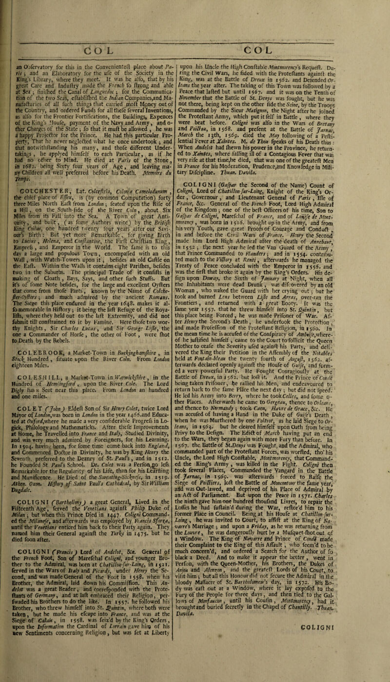 ‘ r'ts; and an Elaboratory for the ufe of the Society in the f King’s Library, where they meet. It vvas he alfo, that by his I great Care and Induftry made the French fo rtrong and able I at Sea ; finilhed the Canal of Languedoc ; for the Communica- ( tion of the two Seas, ertablilhcd the Indian Companies,and Ma- i nufafturics of all fuch things that carried nioft Money out of the Country, and ordered Funds for all thcfe feveral Inventions, as alfo for the Frontier Fortifications, the Buildings, Expenccs I of the King’s lloufc, payment of the Navy and Army, and o- ‘ ther Charges of the State; fo that it mull be allowed , he vvas \ A happy Projeftor for the Prince. He had this particular Pro- 1 pertv’. That he never ncglefted what he once undertook ^ and 1 that notwithllanding his many, and thofe different Under- : takings , he applycd himfelf to each Particular, as if he I had no other to Mind. He died at Paris of the Stone, in 1682. being Sixty four years of Age, and leaving ma¬ ny Children all well preferred before his Death, jyiemoks du Ttmps. I COLCHESTER, Lat. Colcejlrlay Colon}a Camehdunum , I the chief place of Eflear, is (by common Computation) forty three Miles North Eaft from London j feated upon the Rife of a Hill, on the South-fide of the River Coin, about Six I Miles from its Fall into the Sea. A Town of great Anti- ' quity, and built, (as fome Authors write) by the Britifl) ' King Coilw, one hundred twenty four years after our Savi¬ our’s Birth; But yet more Remarkable, for giving Birth to Lucius , Helena, and Conjiantine, the Firft Chriflian King, Emprefs, and Emperor in the World. The fame is to this dav a large and populous Totm, encompaffed with an old ! Wall, with Watch-Towers upon it j befides an old Caftle on tlie Eaff. Within the Walls it contains eight Parifhes, befides two in the Suburbs. The principal Trade of it confifls in making of Cloath , Bays, Says, and other fuch Stuffs. But it’s of fome Note befides, for the large and excellent Oyflers I tliat come from thofe Parts, known by the Name of Colche- fter-Oyliers ■, and much admired by the ancient Romans. The Siege this place endured in the year id48. makes it al- ' fo memorable in Hiftory; it being the lafl Refuge of the Roya- I lifts, where they held out to the laft Extremity, and did not fubmit till conftrained to it by Famine. Here thofe two wor¬ thy Knights, Sir Charles Lucas, and Sir Geosge Lifle, the ’ one a Commander of Horfc , the other of Foot, were (hot to Death by the Rebels. CO LEER 00K, a Market-Town in Buchjnghamflnre , in Stocli^ Hundred , fituate upon the River Coin. From London eighteen Miles. COLESHILL, a Market-Town in Warnoick/Jotre , in the Hundred of Hemiingford, upon the River Cole. The Lord Vigby hasH Seat near this place. From London an liundred and one miles. COL E T ejohn) Eldeft Son of Sir Henry Colet, twice Lord Mayor (^London,wzi born in London in the year 1466.2nd Educa¬ ted at Oxford,where he made a very confiderable Progrefs in Lo- gick. Philology and Mathematicks. After thcfe Improvements at Home, he Travelled into France and Italy, Studied Divinity, and was very much admired by Foreigners, for his Learning. In 1504. having been, for fome time come back into England, and Commenced Doftor in Divinity, he vvas by King Henry the Seventh, preferred to the Deanry of St. Paul's, and in 1512. he Founded St Paul’s School. Dr. Colet was a Perfon,^ lefs Remarkable for the Regularity of his Life, than for his Learning and Munificence. He Died of the Stpeating-Sicli^nefs, in 1519. Athen. Oxon. Hiftory pf Saint Paul’r Cathedral, by Sir William Dugdale. COLIGNI CBarthelimyJ a great General, Lived in the Fifteenth Age, ferved the Venetians againft Philip Duke of Milan ; but when this Prince Died in 1447. Coligni Command¬ ed the Milanefe, and afterwards was employed by E ancis Sfor^a, until the Venetians enticed him back to their Party again. They named him their General againft the Turles in 1475. but he died foon after. COLIGNI fFrancisJ Lord of Andelot, &e. General pf the French Foot, Son of Marefchal Coligni, and younger Bro¬ ther to the Admiral, was born at Chatillou-fur-Loing, in 1521. ferved in the Wars of Italy and Picardy, under Henry the Se¬ cond, and was made General of the Foot in 1558. when his Brother, the Admiral, laid down his Commiffion. This An- delot was a great Reader, and correfponded with the Prote- ftants of Germany, and at laft embraced their Religion, per- fwaded his Brothers to do the like. In i $57. he followed his Brother, who threw himfelf into St. ^uintin, where both were taken, but he made his cfcape into France, and was at the Siege of CaJait, in 1558. was feiz’d by the King’s Orders, upon the Information the Cardinal of Lorrain gave hinj of his new Sentiments concerning Religion, but was fet at Liberty ring the Civil Wars, he fided with the Proteftants againft the King, was at the Battle of Dreux in 1552. and Defended Or- leans the year after. The taking of this Town vvas followed by a Peace that lafted but until 1567. and it was on the Tenth of November that the Battle of St. Denys vvas fought, but he vvas not there, being kept on the other fide the Seine, by the Troops Commanded by the Sieur Matignon, the Night after he joined the Proteftant Army, which put it Iblf in Battle , where they were beat before. Coligni was alfo in the Wars of Bretany and Pailhu, in i5<58. and prefent at the Battle of Jarnac, March the 13th, is6p. died the May following of a Pefti- lential Fever at Xaintes. M. de Thou fpeaks of his Death thus : When Andelot had Ihevvn his power in the Province, he return¬ ed to Xamtes, where falling ill of a Contagious Fever that was very rife at that time,he died, that was one of the greateft Men in France for liis Moderation, Prudence,and Knowledge in Mili¬ tary Difeipline. Thuan. Davila. COLIGNI (Gafpar the Second of the Name) Count of Coligni, Lord of Chatillon fur-Loing, Knight of the King’s Or¬ der , Governour, and Lieutenant General of Paris , Ille of France, &c. General of the French Foot, Lord High Admiral of the Kingdom ; one of the bell Officers of his time. Son to Gafpar de Coligni, Marefclial of France, and of Loiiife de Mont¬ morency , was born in i $ 15. brought up in the Army, and from his very Youth, gave great Proofs of Courage and Conduft , in and before the Civil Wars of France. Henry the Second made him Lord High Admiral after the death of Annebaut, in 1552 •, the next year he led the Van Guard of the Army , that Prince Commanded to Flanders-, and in 1554. contribu¬ ted much to the ViHory at Renti, afterwards he managed the Treaty of Peace concluded with the Emperor in 1555. and was the firft that broke it again by the King’s Orders. His dc- fign vnpon Dorvay, the Sixth of January at Night, when all the Inhabitants were dead Drunk , vvas difeovered by an old Woman , who waked the Guard with her crying out but he took and burned Lens between Lijle and Arras, over-ran the Frontiers, and returned with a great Booty. It was the fame year 1557. that he threw himfelf into St. Qidntin, but this place being Forced, he vvas made Prifoner of War. Af¬ ter Henry the Second’s Deatli, he undertook the Proteftion, and made Profelfion of the Proteftant Religion, in 1560. In the mean time he is accufed of the Confpiracy of Amb$i/e,where- of he juftified himfelf, came to the Court to follicit the Queen Mother to ceafe the Severity ufed againft his Party, and deli¬ vered the King their Petition in the Aftcmbly of the Notables held at Fontain-bleau the twenty fourth of Augufl, i$62, af¬ terwards declared openly againft the Houfe of Guife, and form¬ ed a very powerful Party. He Fought Couragioufly at the Battle of Dreux, in i 562. but loft if. And tlie Prince ofConde being taken Prifoner, he rallied his Men, and endeavoured to return back to the fame Pllcc the next day ; but did not fpeed. He led his Army info Berry, where he tookCelles, and fome 0- ther Places. Afterwards he came to Gergeau, thence to Orleans, and thence to Normandy -, took- Caen, Havre de Grace, tCc. He was accufed of having a Hand in the Duke of Guife's Death , when he was Murthered by one Peltrot, as he laid Siege to Or¬ leans, in 1563. but he cleared himfelf upon Oath from being Privy to the Defign. The Edift of March having put an end to the Wars, they began again with more Fury than before. In 15^7. the Battle of SUDenys vvas Fought, and the Admiral, who commanded part of the Proteftant Forces, was worfted, tho’ his Uncle, the Lord High Conftable, Montmorency, that Command¬ ed the King’s Army , was killed in the Fight. Coligni then took feveral Places, Commanded the Vangard in the Battle of Jarnac, in 15^9. was afterwards forced to Raife the Siege of PoiSliers, loft the Battle of Moncontour the ftme year, arid vvas Out-lawed, and deprived of his Place of Admiral by an Aft of Parliament. But upon the Peace in i$yi. Charles the ninth gave him one hundred thoufind Livres, to repair the Loffes he had fuftain’d during the War, reftor’d him to his former Place in Council. Being at his Houfe at Chatillon fur- Loing , he vvas invited to Court, to affift at the King of Na¬ varre's Marriage -, and upon a Friday, as he was returning from the Louvre, he vvas dangeroufly hqrt by a Mufquet-ftiot out qf a Window. The King of Navarre and Prince of Condi made their Complaint to the King of this Affault , who feem’d to be much concern’d, and ordered a Search for the Author of fo black a Deed. And to make it appear the better , went in Perfon, with the Queen-Mother, his Brothers, the Dukes of An]ou and Alenxon, and the greateft Lords of his Court,, to vifit him; but all this Honour did not fecure the Admiral in the bloody Maft'acreof St.Bartbolomevc's day, in 1572. His Bo¬ dy was caft out at a Window, where it lay expofed to the Fury of the People for three days, and then tied to the Gal¬ lows of Monfaucon, until his Coufin, Montmorency, had it brought and buried fccretly in the Chapel of Chantilly. Thuan. Davila. COLIGNI