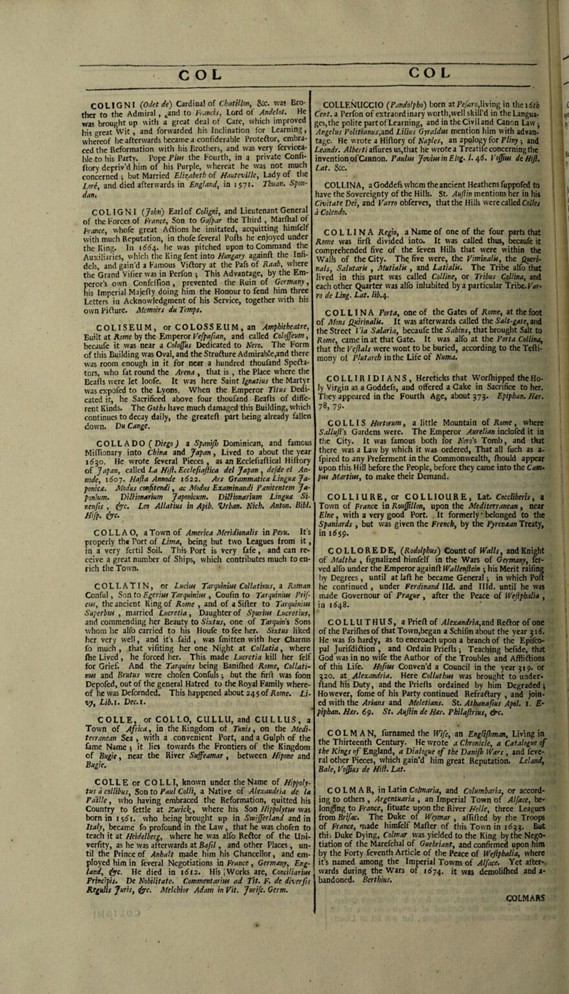 COLIGNI (pdet de) Cardinal of ChntUlon, ilc. was Bro¬ ther to the Admiral, ^and to Francis, Lord of Andelot. He was brought up with a great deal of Care, which improved his great Wit, and forwarded his Inclination for Learning, whereof he afterwards became a confiderable Proteftor, embra¬ ced the Reformation with his Brothers, and was very fervicea- ble to his Party. Pope Pm the Fourth, in a private Confi- ftory depriv’d him of his Purple, whereat he was not much concerned; but Married EliT^abeth of Hautevilk, Lady of the Lnri, and died afterwards in England, in 1571. Thuaii. S-pon- dan, COLIGNI {John) Earl of Coligni, and Lieutenant General of the Forces of France, Son to Gafpar the Third , Marlhal of Fr.wce, whofe great Aftions he imitated, acquitting himfclf with much Reputation, in thofc feveral Ports he enjoyed under the King. In i66r^, he was pitched upon to Command the Auxiliaries, whicli the Kingfent into Hungary againrt the Infi¬ dels, and gain’d a Famous Viftory at the Pafs of Kaah, where the Grand Vifier was in Perfon ; This Advantage, by the Em¬ peror’s own Confeirton , prevented the Ruin of Germany, his Imperial Majerty doing him the Honour to fend him three Letters in Acknowledgment of his Service, together with his own Pirture. Memoirs du Temps. COLISEUM, or COLOSSEUM, an Amphitheatre, Built at Rome by the Emperor Vefpafian, and called Coloffeum, becaufe it was near a Cotoffus Dedicated to Nero. The Form of this Building was Oval, and the Strufture Admirable,and there was room enough in it for near a hundred thoufand Spefta- tors, who fat round the Arena , that is, the Place where the Bearts were let loofe. It was here Saint Ignatius the Martyr was expofed to the Lyons. When the Emperor Titus Dedi¬ cated it, he Sacrificed above four thoufand Bearts of diffe¬ rent Kinds. The Goths have much damaged^this Building, which continues to decay daily, the greatert part being already fallen down. Du Cange. COLL ADO ( Diego) a Spaniflo Dominican, and famous Mirtionary into China and Japan, Lived to about the year idjo. He wrote feveral Pieces, as an Ecclefiartical Hirtory of Japan, called La Hijh Ecctefiaftica del Japan , defde el An- node, i6oj. Hafla Annode 1622. Ars Grammatica Lingua Ja- ponica. Modus confitendi, ac Modus Examinandi Panitentem Ja- ponium. Didlionarium Japonicum. Dillionarium Lingua Si- nenfis , iyc. Leo Allatius in Apib. Vrban. Nich. Anton. Bibl. Hifp. &c. COLL AO, a Town of America Meridknalis in Peru. It’s properly the Port of Lima, being but two Leagues from it, in a very fcrtil Soil. This Port is very fafe, and can re¬ ceive a great number of Ships, which contributes much to en¬ rich the Town. COLLATIN, or Lucias Tarquinius Collatinus, a Roman Conful, Son to Egerm Tarquinius , Coufin to Tarquinius Prif- cus, the ancient King of Rome , and of a Sirter to Tarquinius Superbus , married Lucretia, Daughter of Spm ius Lucretius, and commending her Beauty to Sixtus, one of Tarquins Sons whom he alfo carried to his Houfe to fee her. Sixtus liked her very well, and it’s faid , was fmitten with her Charms fo much , that vifiting her one Night at Collatia, where flie Lived, he forced her. This made Lucretia kill her felf for Grief. And the Tarquins being Baniflied Rome, Collati¬ nus and Brutus were chofen Confuls •, but the firrt was foon Depofed, out of the general Hatred to the Royal Family where¬ of he was Defcended. This happened about 245 of Home. Li¬ vy, Lib.i. Dec.i. COLLE, or COLLO, CULLU, and CULLUS, a Toivn of Africa, in the Kingdom of Tunis, on the Medi¬ terranean Sea , with a convenient Port, and a Gulph of the fame Name ; it lies towards the Frontiers of the Kingdom of Bugie, near the River Sufeamar, between Hipone and Bugie. COLLE or COLLI, known under the Name of Hippoly- tus d collibus. Son to Paul Colli, a Native of Alexandria de la Pa'ille, who having embraced the Reformation, quitted his Country to fettle at Zuricl^, where his Son Hippolytus was born in 15^1. who being brought up in Swifferland and in Italy, became fo profound in the Law, that he was chofen to teach it at Heidelberg, where he was alfo Reftor of the Uni- verfity, as he was afterwards at Bafil, and other Places, un¬ til the Prince of Anhalt made him his Chancellor, and em¬ ployed him in feveral Negotiations in France, Germany, Eng¬ land, (fyc. He died in 1612. His [Works are, ConcHiarius Principis. De Nobilitate. Commentarius ad Tit. F. de diverfrs Regulis Juris, dffc, Melchior Adam in Vit. jurife. Germ. COLLENUCCIO (Pandolpho) born atliving in thei6th Cent, a Perfon of extraordinary worth,well skill'd in the Langua¬ ges,the polite part of Learning, and in the Civil and Canon Law ■, Angelus P0litianus,and Lilius Gyraldus mention him with advan¬ tage. He wrote a Hirtory of Naples, an apology for Pliny and Leandr. >l/ierf/airuresus,that he wrote a Treatifeconcerningthe invention of Cannon. Paulus JorviusinElog. 1.^6. Vojfius deHifl. Lat, 8ic. COLLINA, a Goddefs whom the ancient Heathens fuppofed to have the Sovereignty of the Hills. St. Auftin mentions her in his Civitate Dei, and Varro obferves, that the Hills were called Coi/ej d Colendo. COLLINA Regio, a Name of one of the four parts that Rome was firrt divided into. It was called thus, becaufe it comprehended five of the feven Hills that were within the Walls of the City. The five were, the Viminalis, the Queri- nals, Salutaris , Mutialis , and Latialis. The Tribe alfo that lived in this part was called Colline, or Tribus Collina, and each other Quarter was alfo inhabited by a particular Tribe. Far- ro de Ling, Lat. lib.ip. COLLINA Porta, one of the Gates of Rome, at the foot of Mens Quirinalis. It was afterwards called the Salt-gate, and the Street Tia Salaria, becaufe the Sabins, that brought Salt to Rome, came in at that Gate. It was alfo at the Porta Collina, that the Veftals were wont to be buried, according to the Tcfti- mony of Plutarch in the Life of Numa. COLLIRIDIANS, Hereticks that Worrtiipped the Ho¬ ly Virgin as a Goddefs, and offered a Cake in Sacrifice to her. They appeared in the Fourth Age, about 375. Epiphan. Har. 78,19- C O L LIS Hortorum, a little Mountain of Rome, where Salluji's Gardens were. The Emperor Aurelian inclofcd it in the City. It was famous both for Nero’s Tomb, and that there was a Law by which it was ordered, That all fuch as a- fpired to any Preferment in the Commonwealth, rtiould appear upon this Hill before the People, before they came into the pus Martius, to make their Demand. COLLIURE, or COLLIOURE, Lat. Coccliberis, a Town of France in Rouffillon, upon the Mediterranean, near Elne, with a very good Port. It formerly “ belonged to the Spaniards , but was given the French, by the Pyrenaan Treaty, in i6$$. COLLOREDE, (Rodolphus) Count of Walls, and Knight of Maltha , fignalized himfelf in the Wars of Germany, fer- ved alfo under the Emperor againrt Wallenflein his Merit raifing by Degrees, until at laft he became General; in which Port he continued , under Ferdinand lid. and Illd. until he was made Governour of Prague , after the Peace of Wejlphalia , in 1(^48. COLL U THUS, a Priert of Alexandria,aad Reftor of one of the Parilliesof that Town,began a Schifm about the year 3 id. He was fo hardy, as to encroach upon a branch of the Epifeo- pal Jurifdiftion , and Ordain Prierts; Teaching befide, that God was in no wife the Author of the Troubles and Affliftions of this Life. Hofius Conven’d a Council in the year 319. or 320. at_ Alexandria. Here Colluthus was brought to undcr- ftand his Duty, and the Prierts ordained by him Degraded; However, fome of his Party continued Refraftary , and join¬ ed with the Arians and Meletians. St. Athanafius Apol. I. £* piphan. Har. 69. St. Aujlin de H&r. Philajlrius, &c. C O L M A N, furnamed the Wife, an Engliflman, Living in the Thirteenth Century. He wrote a Chronicle, a Catalogue of the Kings of England, a Dialogue of the Danifh Wars, and feve¬ ral other Pieces, which gain’d him great Reputation. Leland, Bale, Vojfus de Hifl. Lat. COLMAR, in Latin Colmaria, and Columbaria, or accord¬ ing to others, Argentuaria , an Imperial Town of Alface, be- lon^ng to France, fituate upon the River Helle, three Leagues from Brifac. The Duke of Weymar , aflirted by the Troops of France, made himfelf Marter of this Town in 1633. But this Duke Dying, Colmar was yielded to the King by the Nego¬ tiation of the Marefchal of Guebriant, and confirmed upon him by the Forty feventh Article of the Peace of Weftphalia, where it’s named among the Imperial Towns of Alface. Yet after¬ wards during the Wars of 1674. it was demoliflied and a- bandoned. Berthius. COLMARS