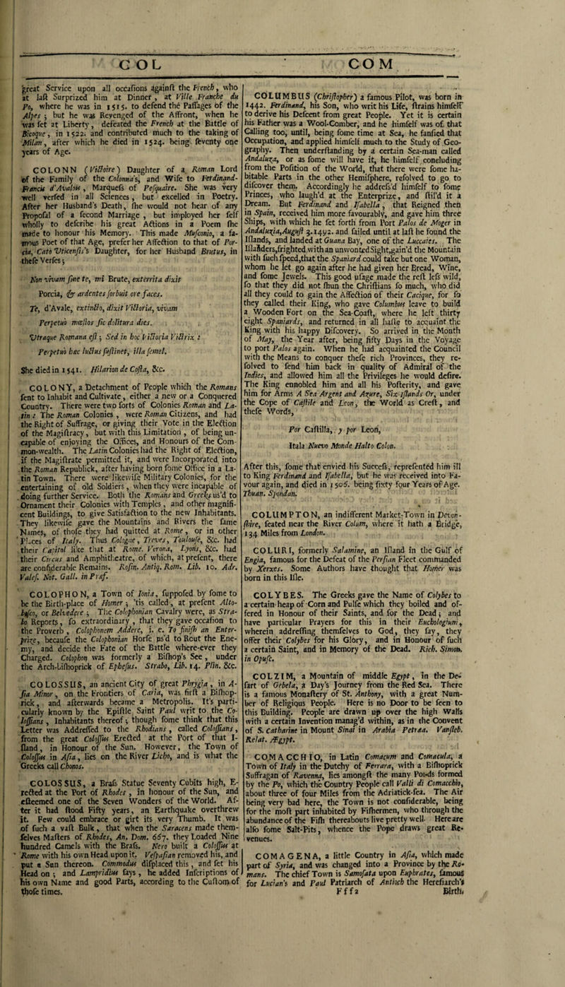 great Service upon all occafions againft the fyench, who at laft Surprized him at Dinner , at Ville Fratiche du Po, where he was in i j 15. to defend the PalTages of tlie Alpfs j but he was Revenged of the Affront, when he • was fet at Liberty, defeated the French at tlic Battle of Bkoque, in 1522. and contributed much to the taking of ^ JMilany after which he died in 1524. being ftventy one years of Age. COLONN (FiHoire) Daughter of a Roman Lord of the Family of the Colonna's, and Wife to Ferdinand- Franck d'Avalok , Marquefs of Pefquahe. She was very well verfed in all Sciences, but excelled in Poetry. After her Husband's Death, fhe would not hear of any i Propofal of a fecond Marriage , but iniployed her felf wholly to deferibe his great Aftions in a Poem flie I made to honour his Memory. This made Mufeonio, a fa- I inous Poet of that Age, prefer lier Affeftion to that of Por- , CM, Cato Vtkenfis's Daughter, for lier Husband Brutus^ in : thefe Verfes j I Kon vivam fine te, mi Brute, exterrha dixit Porcia, ^ ardentes forbuit ore faces. Te, d’Avale, extinlloy dixit Vibloria, vivam PerpetHO mcePlos fic dolitura dies. t ‘Vtraque Rojnana efi Sed in hoc I'icioria ViHrix : Perpetu'o hstc luHus fujlinet, ilia [emel. She died in 1541. Jiilarion de Cofia, &c. COLONY, a Detachment of People which the Romans fent to Inhabit and Cultivate, either a new or a Conquered Country. There were two forts of Colonies Roman and La- ! tin : The Roman Colonies , were Roman Citizens, and had the Right of Suffrage, or giving their Vote in the Eleftion of the Magiftracy, but witli this Limitation , of being un- ! capable of enjoying the OSces, and Honours of the Com¬ mon-wealth. The Latin Colonies had the Right of Elcftion, if the Magifirate permitted it, and were Incorporated into • the Roman Rcpublick, after having born fome Otfice in a La- . tin Town. There were likewife Military Colonies, for the entertaining of old Soldiers, when they were incapable of .doing further Service. Both the Romans and Cree^fus’d to Ornament their Colonics with Temples, and other magnifi¬ cent Buildings, to give Satisfaftion to the new Inhabitants. They likewife gave the Mountains and Rivers the fame Nimes, of thofe tliey had quitted at Rome, or in other 'Pl.ces of Italy. Thus Cologne, Treves, Toutoufe, &c. had their Catitol like that at Rome. Terona, Lyons, &c. had their Cncus and AmphitI.eatre, of wliich, atprefent, there are confiderable Remains. Rofm. Antiq. Rom. Lib. 10. Adr. Valef. Not. Gall. inPraf. COLOPHON, a Town of Ionia, fuppofed by fome to be the Birtli-place of Homer ■, ’tis called, at prefent Alto- b^co, or Belvedere ; Tlie Colophonian Cavalry were, as Stra¬ bo Report?, fo extraordinary , that they gave occafion to the Proverb , Colophonem Addere, i. e. To finijh an Enter- prize , becaufe the Colophonian Horfe ps’d to Rout the Ene¬ my, and decide the Fate of the Battle where-ever they Charged. Colophon was formerly a Bifhop’s See, under the Arch-Liflioprick of Epbefns. Strabo, Lib. 14. Plin. &c. COLOSSUS, an ancient City of great Phrygia, in A- fia Minor, on the Frontiers of Caria, was firfl a Billiop- rick, and afterwards became a Metropolis. It’s parti¬ cularly known by the TipiAle Saint Paul writ to the Co- hffians, Inhabitants thereof ^ though fome think that this Letter was AddrelTed to the Rhodians, called Colofiians, from the great Coloffm Ercfted at the Port of that I- fland, in Honour of the Sun. However, the Tovyn of Cohffm in Afia, lies on the River Lkho, and is what the Greeks call Chonos. COLOSSUS, a Brafs Statue Seventy Cubits high, E- refted at the Port of Rhodes , in honour of the Sun, and cQeemed one of the Seven Wonders of the World. Af¬ ter it had flood Fifty years, an Earthquake overthrew it. Few could embrace or girt its very Thumb. It was of fuch a vaft Bulk, that when the Saracens made them- fclves Maflers of Rhodes, An. Vom. 66j. they Loaded Nine hundred Camels with the Brafs. Nero built a Coloffits at ' Rome with his own Head upon it. Vefpafian removed his, and put a Sun thereon. Commodm difplaced this, and fet his Head on ; and Lampridim fays, he added inferiptions of his own Name and good Parts, according to the Cuflomof ^ofe times. COLUMBUS (Chriftopher') a famous Pilot, was born in I^^2. Ferdinand, his Son, who writ his Life, flrains himfelF to derive his Dcfcent from great People. Yet it is certain his Father was a Wool-Comber, and he himfelf was of. that Calling too, until, being fome time at Sea, he fanfied that Occupation, and applied himfelf much to the Study of Geo¬ graphy. Then underftanding by a certain Sea-man called Andaluza, or as fome will have it, he himfelf concluding from the Pofition of the World, that there were fome ha¬ bitable Parts in the other Hemifphcre, refolved to go to difeover them. Accordingly he addrefs’d himfelf to fome Princes, vyho laugh’d at the Enterprize, and ftil’d it a Dream. But Ferdinand and Ifabelta, that Reigned then in Spain, received him more favourably, and gave him three Ships, with which he fet forth from Port Palos de Moger in Andaluzia,Auguft 5.14^2. and failed until at laft he found the Iflands, and landed at Guana Bay, one of the Luccaies. The Illa8ders,frighted vvithan unvvont£dSight,gain’d the Mountain with fuch fpeed,that the Spaniard could take but one Woman, whom he let go again after he had given her Bread, Wine, and fome Jewels. This good ufage made the reft lefs wild, fo that they did not fhun the Chriftians fo much, who did all they could to gain the Affeftion of their Cacique, for fo they called their King, who gave Columbus leave to build a Wooden Fort on the Sea Coaft, where he left thirty eight Spaniards, and returned in all hafte to acquaint the King with his happy Difeovery. So arrived in die Month of May, the Year after, being fifty D^ys in the Voyage to port Palos again. When he had acquainted the Council with the Means to conquer thefe rich Provinces, they re¬ folved to fend him back in quality of Admiral of the Indies, and allowed him all the Privileges he would defire. The King ennobled him and all his Pofterity, and gave him for Arms A Sea Argent and Azure, Six ifiands Or, under the Cope of Caflile and Leon, the World as Creft, and thefe Words, Por Caftilla,. y por Leon, Itala Nuevo Monde Halto Colon. After this, fome that envied his Succefs, reprefented him ill to King Ferdinand and Ifabella, but he was received into Fa¬ vour again, and died in 150^. being fixty four Years of Age. Tfouan. Spondan. i ♦ COLIIMPTON, an indifferent Market-Town in Vevon- fme, feated near the River Colum, wliere it hath a bridge, 134 Miles from London. COLURI, formerly Salamine, an Ifland in the Gulf of Engia, famous for the Defeat of the Perfian Fleet commanded by Xerxes. Some Authors have thought that Hothe>- was born in this Ifle. COLYBES. The Greeks gave the Name of Colybesto a certain heap of Corn and Pulfc which they boiled and of¬ fered in Honour of their Saints, and for the Dead < and have particular Prayers for this in their Euchologiuni, wherein addrefling themfelves to God, they fay, they offer their Colybes for his Glory, and in Honour of fuch a certain Saint, and in Memory of the Dead. Rich. Simotk in Opufc, COLZIM, a Mountain of middle Egypt, In the De¬ fart of Gebela, a Day’s Journey from the Red Sea. There is a famous Monaftcry of St. Anthony, with a great Num¬ ber of Religiqus People. Here is no Door to be fecn to this Building. People are drawn up over the high WaMs with a certain Invention manag’d within, as in the Convent of S. Catharine in Mount Sinat in Arabia Petraa. Vanfleb. Kelat. Mgypt. C 0,M A CC H IO, in Latin Comacum and Comaeula, a Town of Italy in the Dutchy of Ferrara, with a Biftioprick Suffragan of Ravenna, lies amongft the many Pqi-ds form^ by the Po, which the Country People call Falli di Comacchio, about three of four Miles from the Adriatick-fea. The Air being very bad here, the Town is not confiderable, being for the moft part inhabited by Filhermen, who through the abundance of the Fifti thereabouts live pretty well- Here arc alfo fome Salt-Pits, whence the Pope draws great Re- ! venues. COMAGENA, a little Country in Afia, which made part of Syria, and was changed into a Province by the Ro¬ mans. The chief Town is Samofata upon Euphrates, famous for Lucian's and Paul Patriarch of Antioch the Herefiarch’i Fffa Birth*