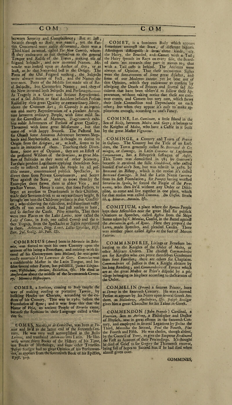 iKCwecn Severity and Complaifancc; But at Jaft, bccaulc cliough no Body was , nam’d , yet the Par¬ ties Concerned were eafily difeovered, tliere was a ; Third kijad invented, c^hed Tl^c New Comedy, where- ; in they endeavour to fait themfelves to the general I Temper and .Rclifli of the Times, making ufe of ( . feigned SubjeAs , and pew invented Names. Mp- tmtidcr was looked upon as Author of this, or at ' leaft, as he that Succeeded bell in the Delign. The ; Poets of the Old Feigned nothing , the Subjedls were always matter of Fadt, and the Names the I true ones. Poets of the Middle fort made ufe of Re- ' al Subjcifls, but Counterfeit Names ; and they of [ the New invented both Subjedls and Perfonages.-- As Tragedy is a Grave and Serious Reprefentati- ' on of a fad Adbion or fatal Accident befallen Perfons j Raifedby their great Quality or extraordinary Merit, above the Common ibrt ; fo Comedy is aningeni- , ous and merry Reprefentation of a pleafant Adven' cure between ordinaiy People, with fome mild Sa¬ tyr for Corredlion of Manners. Tragi-comedy exhi¬ bits noble Adventures of Perfons of great Quality, ' Threatned with fome great Misfortune , but that ' come off with happy Succels. The Paftoral has for Objedl fome Amorous Adventure between Shep¬ herds and Shepherdeffes, and is thought to derive its * Origin from the Eclogues, or, at leaft, leems to be made in imitation of them. Touching thefe Diver- fions, fome are of Opinion, they are an Effedl of the profound Wifdom of the Grecians, as great Ma- ' fters of Politicks as they were of other Sciences; ' For !tlv?ir prudent Legiflators applying themfelves Seri- oufly to inftrudt and polifh the People by all pof- ’ lible means, countenanced publick Spedlacles, to divert them from Private Contrivances, and Secret I Plots againft the State, and to move them by the ' Examples there Ihewn. them to abhor Vice , and I pra(ftice Vertue. Hence it came, that fome Fathers, to I beget an averfion to Drunkennefs in their Children, I made theirServants drink to an extraordinary height, & ' brought ’em into the Childrens prefence in that Conditi- I on ; who obferving the ridiculous, and fofnetimes nafty I effe<51s of too much drink, had juft reafon to hate , 1 and fo decline the Caufe. Eliny remarks, That there 1 were two Places on the Lake Larius, now called the i Lake of Coma, in Italy, one called Comedy and the o- i ther Tragedy, from the Spedlaclcs or Sights reprefented I in them. Athen.etu, Diog. Lnerf, Lilius Gyraldus, Hijl. Poet, ‘fiihfcalig. lib. Poet. I3c. I 'CO M E N I U S (Amos) born in Moravia in Bobc- ! mia, was forced to ejuit his own Countiy upon the account of his being a Proteftant, and retiring with fe- f veral of his Countrymen into he was gene- * roufly entertain’d by Lawrence de Geer. Comenius was a confiderable Mafter in the Latin Tongue, and be- ' fides feveral other Pieces, has publilh’d, Janua Lingua- I rum,'VeJHbulum, Atrium, Didablica, &c. He died at ! Amjierdam about the mi^le of the Seventeenth Centu¬ ry i Memoirs Hlfioriques. . I ' COMER, zSgthian, coming to Italy taught the ' way of making rouling or portative Towns, by ' building Houfes on Chariots, according to the cu- ftom of his Country. This was in 1360. before the [ Foundation of Upme; and it was from this that the I Name of Fe/^e, an ancient People of Etruria came, ! bccaufe the Scythians in their Language called a Cha-* ; riot fo. COMES, NatalisyOV de Comitibus, w.3S born at Ve- I nice and liv’d to the latter end of the fixteeoth Cen- * tury. He was very well accompliflied in the Belles I Lettres, and tranflated Athcnxus into Latin. He like- ^ wife wrote thirty Books of the Hiftory of his Time, J ten Books of Mythology, and fome other Treattfes. j Jofeph Scaliger had no great Opinion of bis Performan- J ces, as appears from the fourteenth Book of his Epiftlcs, i Efiji. 309. COMET, is a luminous Body which appears fomerimes amongft the Stars, of different bignefs. Aftrologers diftinguifli it intoo >rhree kinds, vij^. the Hairy, the Bearded, auAtiComet with a Tail; the Hairy fpreads its Rays on every fide, the Beard¬ ed darts ’em towards that parr it moves toj that with a Tail cafts it behind. The Ancients were always of Opinion, That thefe uncommon Sights were the fore-runners of fome great difafter, and Ibme of our Moderns cannot yet be beat out of this Opinion, which they endeavour to confirm by alledging the Death of Princes and feveral fad Ac- I cidents that have been obferv’d to follow thefe Ap¬ pearances, without taking notice that thefe are com¬ mon events, and Comets but very rare, which Ihews their little Connedlion and Dependance on each other; but when they appear it’s eafy to'make ap¬ plications enough, according to one’s Fahey. COMINE, Lzx.Cuminnm, a little Ifland in the Sea of Sicily, between Malta and Go:{e; it belongs to the Knights of Malta, who have a Caftle in it built by the great Mafter Vignacour. COM INGE, a Country and Town of Fra77ce in Gafeony. The Country has the Title of an Earl¬ dom, the Town generally called Sr. Bertrand de Cc- minges, or Comenge, in Latin Convenx or Lugdtinum Convenarum, has a Biihoprick luffragan of Aiifch. This Town was demoli(hed in 585 by Contram’s becaufe it received the falfe Gondebaud, who called himfclf Clothaircs Son, but was rebuilt in ^085. by Bertrand its Bilhop, which is the reafon it’s called Bertrand Cominge. It had the Latin Name Convena; from its firft Foundation ; for Pompey having worfted Sertorius in Spain^ he forced the People of the Pyre- means, w'ho then liv’d without any Order or Difci- pline, to co.me and live together in one place, which for that reafon was called Convenx. Du Chejne. Straba lib. 4. Itinerar, Antonin. &c. COMITIUM, a place where the Bpman People kept their Affemblies near the great Hall for publick Orations or Speeches, called Upftra from the Ships Stems taken by C. Mxnius, Conful, in the Battel againft the Antiatesin 416. of Ppme. Here they propos’d the Laws, made Speeches, and pleaded Caufes. There was another place called Ppflra at the foot of Mount Palatin. COMMANDERIE, Livings or Benefices be¬ longing to the Knights of the Order of Malta, or other Military Orders. The chiefeft Commanderies arc for Knights who can prove themfelves Gentlemen fpopn four Families; there are others for Chaplains. Commanderies of Juftice is that a Knight obtains by his long ftanding ; and Cxmmanderies of Favour which are at the great Mafter or Prior’s difpofal by a pri¬ vilege belonging t© his place according to theSratutes of the Order. COMMELIN (Jerom) a famous Printer, born at Doway in the fixteenth Century. He was a learned Perfon as appears by his Notes upon feveral Greek Au¬ thors, as Heliodorus, Apollodorus, &c. Jqfcph Scaliger gives him a great Chacadler for has Talent in Greek. COMMENDON f John Prancis) Cardinal, a Venetian, Son to Anthony, a Philolbpher and Dodfor of Phyfick, was in great efteem in the fixteenth Cen¬ tury, and employed in feveral Legations by Jidius the Third, Marcellus the Second, Paul the Fourth, Pius the Fourth and Fifth. He was chofen, though abfent, by the Council of Trent, to give the Emperor Ferdinand the Firft an Account of their Proceedings. It’s thought he died of Grief to fee Gregory the Thirteenth recover, being full of hopes to fucceed. him if he had died when almoft given over. eOMMINES,