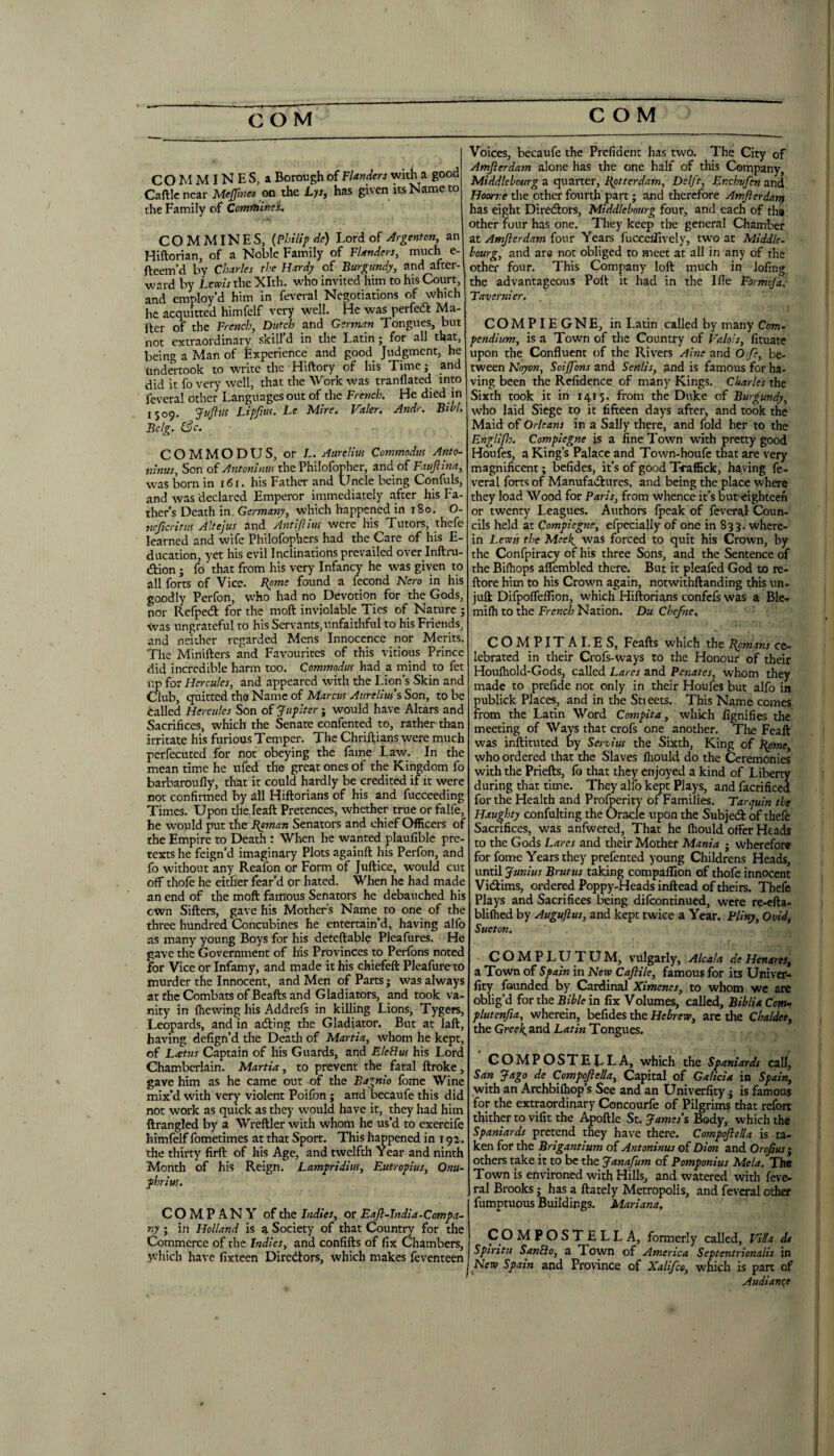 COM MINES, a Borongh of Flanders with a good Gallic near Meffmes on the L>/, has given its Name to the Family of ComffiineL COMMINES, {Philip de) l.ori oi Argenton, an Hiftorian, of a Noble Family of FUnders, much e- fteem’d by Charles the Hardy of Burgundy, and after¬ ward by Lewis the Xlth. who invited him to his Court, and employ’d him in feveral Negotiations of which iie acquitted himfelf very well. He was perfedl Ma¬ iler of the French, Dutch and German Tongues, but not extraordinarv skill’d in the Latin; for all that, being a Man of Experience and good Judgment, he tihdertook to write the Hiftory of his Time j and did it fo very well, that the Work was tranllated into feveral other Languages out of the French. He died in 1509. Jujlus Lipfim. Le Mire. Valer. And>\ Bill. Bclg. (3c. COMMODUS, or L. Aurelius Commodus Anto- nlnus. Son of Antoninus the Philofopher, and of Fauftina, was born in 161. his Father and Uncle being Confuls, and was declared Emperor immediately after his Fa¬ ther’s Death in, Germany, which happened in 180. O- ncficritus Altejus and Aiitiftius were his Tutors, thefe learned and wife Philofophcrs had the Care of his E- ducation, yet his evil Inclinations prevailed over Inftru- dtion ; fo that from his very Infancy he was given to all forts of Vice. Borne found a lecond Nero in his goodly Perfon, who had no Devotion for the Gods, nor Refpedl for the moft inviolable Tics of Nature ; Was ungrateful to his Servants, unfaithful to his Friends, and neither regarded Mens Innocence nor Merits. The Minillers and Favourites of this vitious Prince did incredible harm too. Commodus had a mind to fet up for Hercules, and appeared with the Lion’s Skin and Club, quitted the Name of Marcus Aurelius’s Son, to be Called Hercules Son of Jupiter j would have Altars and Sacrifices, which the Senate confented to, rather than irritate his furious Temper. The Chriftians were much pcrfecuted for not obeying the fame Law. In the mean time he ufed the great ones of the Kingdom fo barbaroufly, that it could hardly be credited if it were not confirmed by all Hiftorians of his and fucceeding Times. Upon the leaft Pretences, whether true or falfe, he would put the Boman Senators and chief Officers of the Empire to Death : When he wanted plaufible pre¬ texts he feign’d imaginary Plots againft his Perfon, and fo without any Realon or Form of Juftice, would cut off thofe he either fear’d or hated. When he had made an end of the moft famous Senators he debauched his cwn Sifters, gave his Mothers Name to one of the three hundred Concubines he entertain’d, having alfo as many young Boys for his deteftable Pleafures. He gave the Government of his Provinces to Perfons noted for Vice or Infamy, and made it his chiefeft Pleafiire to murder the Innocent, and Men of Parts • was always at the Combats of Beafts and Gladiators, and took va¬ nity in (hewing his Addrefs in killing Lions, Tygers, Leopards, and in adling the Gladiator. But at laft, having defign’d the Death of Martia, whom he kept, of L<etus Captain of his Guards, and Eleflus his Lord Chamberlain. Martia, to prevent the fatal ftroke, gave him as he came out of the Bagnio fome Wine mix’d with very violent Poifon; and becaufe this did not work as quick as they would have it, they had him ftrangled by a Wreftler with whom he us’d to exercife himfelf fometimes at that Sport. This happened in r 91. the thirty firft of his Age, and twelfth Year and ninth Month of his Reign. Lampridius, Eutropius, Onu- phrius. COMPANY of the Indies, or Eafl-Tndia-Compa~ ny ; in Holland is a Society of that County for the Commerce of the Indies, and confifts of fix Chambers, which have fixteen Diredtors, which makes feventeen Voices, becaufe the Prefident has two. The City of Amjierdam alone has the one half of this Company, Middlelourg a quarter, Botterdam, Delft, Enchvfen and Hoorve the other fourth part; and therefore Amjlerdanf has eight Diredlors, Middlelourg four, and each of tha other four has one. They keep the general Chamber at Amjierdam four Years fuccelTively, two at Middle, bourg, and are not obliged to meet at all in any of the other four. This Company loft much in lofing the advantageous Poll it had in the I fie Formeja. Tavernier. COMPIEGNE, in Latin called by many Com. pendium, is a Town of the Country of Halo's, fituate upon the Confluent of the Rivers Alne and O.fe, be¬ tween Noyon, Soijfons and Senlis, and is famous for ha¬ ving been the Rcfidence of many Kings. Charles the Sixth took it in 1415, from the Duke of Burgundy, who laid Siege to it fifteen days after, and took the Maid of Orleans in a Sally there, and fold her to the Englifh. Compiegne is a fine Town with pretty good Houfes, a King’s Palace and Town-houfe that are very magnificent; befides, it’s of good TraflSek, having fe¬ veral forts of Manufadlures, and being the place where they load Wood for Paris, from whence it’s but eighteen or twenty Leagues. Authors (peak of feveral Coun¬ cils held at Compiegne, efpecially of one in 833. where¬ in Lewis the Msek^ was forced to quit his Crown, by the Confpiracy of his three Sons, and the Sentence of the Bifhops aflembled there. But it pleafed God to re- ftore him to his Crown again, notwithftanding this un- juft DifpolTeflion, which Hiftorians confefs was a Ble- mi(h to the French Nation. Du Chejhe. COM PIT ALES, Feafts which the Bpmans ce¬ lebrated in their Crofs-ways to the Honour of their Hou(hold-Gods, called Lares and Penates, whom they made to prefide not only in their Houfes but alfo in publick Places, and in the Sticets. This Name comes from the Latin Word Compita, which fignifies the meeting of Ways that crofs one another. The Feaft was inftituted by So-vius the Sixth, King of l^me, who ordered that the Slaves (hould do the Ceremonies with the Priefts, fo that they enjoyed a kind of Liberty during that time. They alfo kept Plays, and facrificed for the Health and Profperity' of Families. Tarrjuin the Haughty confulting the Oracle upon the Subjeeft of theft Sacrifices, was anfwered, That he (hould offer Heads to the Gods Lares and their Mother Mania j wherefore for fome Years they prefented young Childrens Heads, until Junius Brutus taking compaflion of thofe innocent Vidims, ordered Poppy-Heads inftead of theirs. Theft Plays and Sacrifices being difeontinued, were re-efta- blilhed by Auguftus, and kept twice a Year. Pliny, Ovid, Sueton, C O M P L U T U M, vulgarly, Alcala de Henares, a Town of Spain in New Cajlile, famous for its Univer- fity founded by Cardinal Ximenes, to whom we are oblig’d for the Bible in fix Volumes, called, Biblia Com^ plutenjia, wherein, befides the Hebrew, arc the Chaldee, the Gwl^and Latin Tongues. GOMPOSTELLA, which the Spaniards call, San Jago de Compoftella, Capital of Galicia in Spain, with an Archbi(hop’s See and an Univerfity j is famous for the extraordinary Concourfe of Pilgrims that refort thither to vifit the Apoftle St. James's Body, which the Spaniards pretend they hav'e there. Compojlella is ta¬ ken for the Brigantium of Antoninus of Dion and Orofius j others take it to be the Janafum of Pomponius Mela. The Town is environed with Hills, and watered with feve¬ ral Brooks J has a (lately Metropolis, and feveral other fumptuous Buildings. Mariana. CO MPOSTELLA, formerly called, Vida dt Spirit!! SanPlo, a Town of America Septentrionalis in New Spain and Province of Xalifee, which is part of Audiance