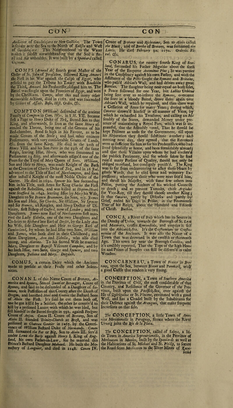 , Aiuilancc of Guadalajara or 'Nerv Gallicia, The Town [ is ricaai;e near the Sea to the North of i^alifco and Weft |, of Guadalajara This Neigbourhood to the Water makes it fubfift notwithftanding that the Soil is ftc- ril and Air unhealthy. It was built by a called 1 Cujman, COMPS (Arnaud de) fourth great M after of the Order of St. 'John of Jerufalem, followed King Amauri the Firft: in his War againft: the Calijih of Egypt, who I wfufed to pay the Tribute his Treaty with Baudoiiin I the Third, Amauri his Predeccflbr,obIigcd him to. The Battel was fought upon the Frontiers of iigypt, and won ! by the Chriftians. Comps, after this and many other I memorable Adlions, died in 1167. and was fuccceded t by Gilbert of AjJale. Bojio, Hijl. Ordiu, COMPTON {(Villiam) defeended of the ancient Family of Compton ip Com. TVar. in 8 H. VII. became firft: a Page to Henry Duke of York,, fecond Son to that , King, and afterwards, fo foon as the fame Henry af- I cended the Throne, being one of the Grooms of his ' Bed-chamber, flood fo high in his Favour, as to be made Groom of the Stole; and had other eminent ' Preferments, with very confiderable Grants of Lands, ; ej’r. from the fame King. He died in the aoth of Henry VIII. and his Son Peter in the 35th of the fame Reign, leaving Ifliie, Henry, who was fummoned to Parliament 14 Elia(^. and afterwards aflign’d one of the Peersfor theTryal of Queen of VHilliam, Son and Heir to Henry, was made Knight of the Bath at the Creation of Charles Duke of Tork^, and in 16 jH, advanced to the Title of Earl of and foon ! after inftall’d Knight of the moft Noble Order of the I Garter. He died in 1630. Spencer hx$ Son fucceeding him in his Title, rook Arms for King Charles the Firft ; againft the Rebellion, and was killed at IIopton-Heath n&ar Stafford in 1642. leaving Iffuc by Al.'n7his Wife, Daughter to Sir fix Sons, James his Son and Heir, Sir Charles, Sir PHilIiam, Sir Spencer j and Sir Francis, all Knights, and Henry Dodlor of Di- I vinity, firft Bifhop of Oxford, now of London j and two Daughters. James now Earl of Northampton firft: mar¬ ried the Lady IJ'abella, one of the two Daughters and Co-heirs to lijchard late Earl of Dorjet, by the Lady Ann his Wife, fblc Daughter and Heir to George Earl of Cumberland, by whom he had Ifliie two Sons, William and James, who both died in their Childhood; and three Daughters, tmd Ifabella, who alfo died young, and Alathea. To his fecond Wife he married Mary, Daughter to Baptifi Vifeount Campden, and by her hath Ifliie, two Sons, George and Spencer, and two Daughters, Juliana and Mary. Dugdale, C O M U S, a certain Deity which the Ancients made to prefide at their Feafts and other Solem¬ nities. CONAN I. of this Name Count of Bretany, Ar¬ morica and Bennes, Son of Juael or Beranger, Count of Bpnnes, and faid to be defeended of a Daughter of Sa¬ lomon, took Poflefllon of this County after the Death of Dragon, and banifhed Hocl and Gueric the Baftard Sons of Alain the Firft. It’s faid he cut them both off, one he got kill’d by a Soldier, the other he contriv’d to kill by a poifoned Lancet with which he was bled, but fell himfelf in the Battel fought in 992. againft Foulgues Count of Anjou. Conan II. Count of Bretany, Son of Alain II. founded Trinity-Church at Brejl, and was poifoned at Chateau Gontier in 1067. by the Contri¬ vance of William Baftard Duke of Normandy. Conan III. furnamed the Fat or Big, Son to Alain III. ferv’d under Levtif the Burly againft Henry I. Khig of Eng¬ land, his own Father-in-Law, for he married tms Prince’s Baftard Daughter Mahaud, He built the Mo- naftery of Langoiiet, and died in 1148. Conan JV. Count of Bretany and Rjchemmt, Soft to Ajain called the Blacks, and of Berthe of Bretany, was furnamed the Little. He died February 20. 1170. Orderic. Vi¬ tal. c^c, C O N A R U S, the twenty fourth King o^' Scot¬ land, fucceeded his Father Mogaldus about tile fixth Year of the Emperor Antoninus Pius • jic was par trier in the Conlpiracy againft his own Father, and with the Aififtance of the Pths fought the Romans and Britains, who pafs’d Adrian sWzW, and had driven away great Booties. The flaughter being near equal on bot^ fides, a Peace followed for one Year, but Letlius ’Vrbicut being fent over to re-infbrce the Bpmans, overcame the Scots in a bloody Battel, drove them again over Adrians Wall, which he repaired, and then there was a Ceffation of Arms for many Years j during which', Conarus drown’d himfelf in all manner of Vices, by which he exhaufted his Treafures, and calling an Af- fembly of the States, demanded Money under pre¬ tence of maintaining a Royal Port, which was fo un¬ grateful, that the Aflembly \ oted. That he fliould be kept Prifoner as unfit for the Government, rill upon his Abjuration they ftiould fubftitute another; anef* meeting next day, they agreed, that the Revenues were as fufficient for him as for his PredeceflorSivl/ho had- lived Iplendi-dly at home, and been formidably abroad| and that thofe Villains upon whom he had Conferr’d. the publick Patrimony, and for whofe fakes he had ruin’d many Perfons of Quality, fliould pot only bo obliged to refund, butcondignly punifli’d. The King was fo far from endeavouring to allay thofe Hears by gentle Words, that he ufed fierce and minatory Ex- preflions j whereupon thofe who were next fei^’d him, and thruft his Majefty, with fome few others into Prifon, putting the Authors of his wicked Councils to death; and to prevent Tumults, chofe Aigadus for Vice-Roy, till they fliould choofe another King j fo that Conarus, partly by Difeafos and ipartly by Grief, ended his Days in Prifon, in the Fourteenth Year of his Reign, ^bout the Hundred and Fiftieth of Chriftk Buchan, ^ CO N C A, a River of Italy which has its Source in the Dutchy of Vrbin, towards the Borough of St. Lech and Macerata, crofles Bpmandiola, and empties it felf into the Adfiaticli-Sea. It’s the Crujlumitm or Cniflu- menius of the Ancients. It was alfo the Name of a Town that \vas drowned in the twelfth or thirteenth Age. This town lay near the Borough CatoHca, and it’s credibly reported, That the Tops of the high Hou- fes and Points of Steeples can ftill difeem’d in calm Weather* CONCARNEAU, a ToWn of in Bre¬ tany, upon the Sea, between Blavet and Penntarii, with a good Caftle that renders it very ftrong* • CONCEPTION, a Town o’dSouthern America in the Province of Chili, the moft confiderable of that Country, and Refidence of the Governor of the Pro¬ vince, built upon the Pacificl^Sea, over againft thd Ifle of Quiriquina or St. Vincent, environed with a good Wall, and has a Citadel built by the Inhabitants for their Defence againft the Arau^ues, that m^ke frequent Incurfions on that fide* The CONCEPTION, a little ToWh of Ame¬ rica Meridionalis in Paraguay, fituate where the River Vrvaig joins the Bfo de la Platan The CONGEFTION, called of Salaya, a lit¬ tle Town in America Septentrionalis, in the Province of Mechoacan in Mexico, built by the Spaniards as well as the Habitations of St. Michael and St. Philip, to feeure the Road from Mechoacan to the Silver Mines of l^aca-