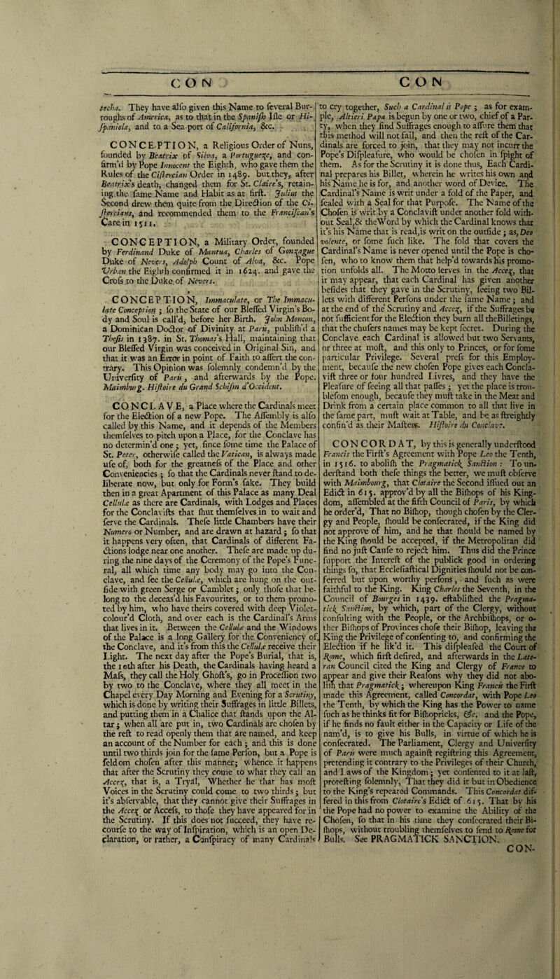 tccha. They have alfo given this Name to fcveral Bur¬ roughs of America, as to that in the Spanifo Jfle or Hl~ fpaniola, and to, a Sea port of California., &c. CONCE-PTION, a Religious Order of Nuns^ founded by Beatrix of ^ilva, a Portuguese, and con¬ firm’d by Pope Innocent the Eighth, who gave them the Rules of the C//2«-c/rt« Order in 1489. but they,- after Beatrix'^ death, changed them for St. Claire's, retain¬ ing the fame Name and Habit as at firft. Julius the Second drew them quite from the Diredion of the Cu jierciam, and recommended them to the Francifeans Care in 15 u, , CONCEPTION, a Military Order, founded by Ferdinand Duke of Mantua, Charles of Gonsague Duke of Nevers, Adolph Count of Alva, &c. Pope ’Urban the Eighth confirmed it in 1624. and gave the Crofs.to tlie Duke:of Nevers. • CONCEPTION, Immaculate, or The Immacu¬ late Conception ; fo the State of our Blefled Virgin’s Bo¬ dy and Soul is call’d, before her Birth. John Moncon, a Dominican Dodor of Divinity at Paru, publifh’d a Thefts in 1387. in St. Thomas's Hall, maintaining that our Bleffed Virgin was conceived in Original Sin, and that it was an Eixor in point of Faith to aflert the con¬ trary. This Opinion was folemnly condemn’d by the Univerfity of Paris, and afterwards by the Pope. Maimbmg. Hljioire du Grand Schifm d'Occident. CONCLAVE,- a Place where the Cardinals meet for the Eledion of a new Pope. The Aflembly is alfo called by this Name, and it depends of the Members themfelves to pitch upon a Place, for the Conclave has no determin’d one; yet, fince fome time the Palace of St. Peter, otherw'ife called the Vatican, is always made ufe of, both for the greatnefs of the Place and other Conveniencies ; fo that the Cardinals never ftand to de¬ liberate now, but only for Form’s fake. They build then in a great Apartment of this Palace as many Deal Cellulx as there are Cardinals, with Lodges and Places for the Conclavifts that (hut themfelves in to wait and ferve the Cardinals. Thcfe litde Chambers have their Numero or Number, and are drawn at hazard ; fo that it happens very often, that Cardinals of different Fa- dions lodge near one another. Thefe are made i>p du¬ ring the nine days of the Ceremony of the Pope’s Fune¬ ral, all which time any body may go into the Con¬ clave, and fee the Cellulx, which are hung on the out- fide with green Serge or Camblet j only thofe that be¬ long to the deceas’d his Favourites, or to them promo¬ ted by him, who have theirs covered with deep Violct- colour’d Cloth, and over each is the Cardinal’s Arms that lives in it. Between the Cellulx and the Windows of the Palace is a long Gallery for the Convenicncy of, the Conclave, and it’s from this the Cellulx receive their Light. The next day after the Pope’s Burial, that is, the I ©th after his Death, the Cardinals having heard a Mafs, they call the Holy Ghoft’s, go in Procedion two by two to the Conclave, where they all meet in the Chapel every Day Morning and Evening for a Scrutiny, which is done by writing their Suffrages in little Billets, and putting them in a Chalice that ftands upon the Al¬ tar ; W'hen all are put in, two Cardinals are chofen by the reft to read openly them that are named, and keep an account of the Number for each ; and this is done until two thirds join for the fame Perfon, but a Pope is feldom chofen after this manner; wlience it happens that after the Scrutiny they come to what they call an Acces, that is, a Tryal, Whether he that has moft Voices in the Scrutiny could come to two thirds; but it’s abfervable, that they cannot give their Suffrages in the Acces or Accefs, to thofe they have appeared for in the Scrutiny. If this does not fuccecd, they have re- courfe to the way of Infpiration, which is an open De¬ claration, or rather, a Confpiracy of many Cardinals to cry together. Such a Cardinal is Pope ; as for exam¬ ple, Altieri Papa is begun by one or two, chief of a Par¬ ty, when they find Suffrages enough to affure them that this method will not fail, and then the reft of the Car¬ dinals are forced to join, that they may not incurr the Pope’s Difpleafure, who would be chofen in fpight of them. As for the Scrutiny it is done thus. Each Cardi¬ nal prepares his Billet, w herein he writes his own aqd his Name he is for, and another word of Device. The Cardinal’s Name is writ under a fold of the Paper, and fealed with a Seal for chat Purpofe. The Name of the Chofen is writ by a Conclavift under another fold with¬ out Seal,& theWord by which the Cardinal knows that it’s his Name that is read,is writ on the outfide ; as, Deo volente, or fome fuch like. The fold that covers the Cardinal’s Name is never opened until the Pope is cho- I fen, who to know them that help’d towards bis promo- ' tion unfolds all. The Motto lerves in the Acce^, that it may appear, that each Cardinal has given another befides that they gave in the Scrutiny, feeing two Bil¬ lets with different Perfons under the fame Name; ahd at the end of the* Scrutiny and Acce:^, if the Suffrages be not fufficientfor the Eledtion they burn all thcBilletings, that the chufers names may be kept fecret. During the Conclave each Cardinal is allow'ed but two Servants, or three at moft, and this only to Princes, or for fome particular Privilege. Several prefs for this Employ¬ ment, becaufe the new' chofen Pope gives each Concla¬ vift three or four hundred Livres, and they have the Pleafure of feeing all that paffes ; yet the place is trou- blefom enough, becaufe they muft take in the Meat and Drink from a certain place common to all that live in the fame part, muft wait at Table, and be as ftreightly conhn’d as their Mafters. Hiftolre du Conclave. CONCORDAT, by this is generally underftood Francis theFirft’s Agreement with Pope Lee the Tenth, in 1516. to abolKh the Pragmaticl{_ SanBion : To tin* derftand both thefe things the better, we muft obferve with Maimbourg, that Clctaire the Second iffued out an Edidf in 615. approv’d by all the Bifhops of his King¬ dom, affembled at the fifth Council of Paris, by which he order’d. That no Bilhop, though chofen by the Cler¬ gy and People, fhould be confecrated, if the King did not approve of him, and he that fhould be named by the King fhould be accepted, if the Metropolitan did find no juft Caufe to rejedl him. Thus did the Prince fupport the Intereft of the publick good in ordering things fo, that Ecclefiaftical Dignities (Itould not be con¬ ferred but upon worthy perfons, • and fuch as were faithful to the King. King Charles the Seventh, in the Council of Bourgesxn 1439. cftablilhed the Pragma- tick, SanHion, by which, part of the Clergy, without confulting with the People, or the Archbilhops, or o- thcr Bifhops of Provinces chofe their Bifhop, leaving the King the Privilege of confenting to, and confirming the Eledlion if he lik’d it. This difpleafed the Court of B^me, which firft defired, and afterwards in the Late- ran Council cited the King and Clergy of France to appear and give their Reafons w'hy they did not abo- lilh that Pragmatic^', whereupon King Francis the Firft made this Agreement, called Concordat, with Pope Leo the Tenth, by which the King has the Power to name fuch as he thinks fit for Bifhopricks, and the Pope, if he finds no fault either in the Capacity or Life of the nam’d, is to give his Bulls, in virtue of which he is confecrated. The Parliament, Clergy and Univerfity of Paris w'ere much again ft regiftring this Agreement, pretending it contrary to the Privileges of their Church, and Laws of the Kingdom; yet confenred to it at lalt, protefting folemnly, That they did it but in Obedience to the King’s repeated Commands. This Concordat dif¬ fered in this from Clotairc's Edidt of 615. That by his the Pope had no power to examine the Ability of the Chofen, fo that in his time they confecrated their Bi- fiiops, without troublihg themfelves to fend to I{pmc for Bulls. See PRAGMATICK SANCTION. CON-