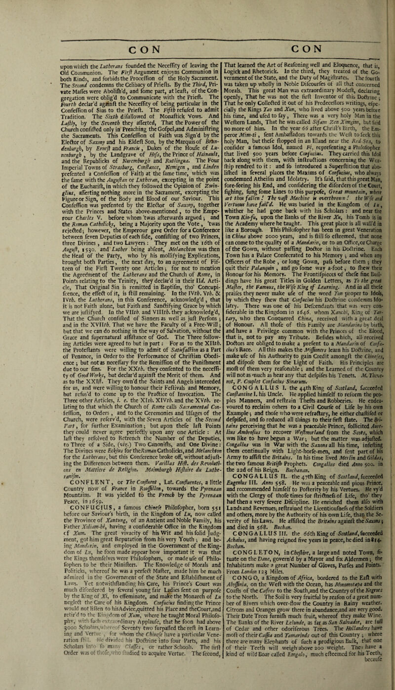 upon which the Lutherans founded the Neceflity of leaving the Old Communion. The Firft Argument enjoyns Communion in both Kinds, and forbids the Procefllon of the Holy Sacrament. The Second condemns the Celibacy of Priells. By the Third, Pri¬ vate MafTes were Abolilli’d, and fome part, at Icaft, of the Con¬ gregation were oblig’d to Communicate with the Prieft. The Fourth declar’d agiinft the Neceflity of being particular in the Confeflion of Sins to the Prieft. The Fifth refufed to admit Tradition. The Sixth difallovved of Monaftick Vows. And Laftly, by the Seventh they afterted, That the Power of the Church confifted only in Preaching theGofpel,and Adminiftring the Sacraments. This Confeflion of Faith was Sign’d by the Eleftor of Saxony and his Eldcft Son, by the Marquis of BrTtn- denbuYgh, by Ernejl and Franck, Dukes of the Houfe of Lu- nenburgh , by the Landgrave of Hefs, the Prince of Hainault, and the Republicks of Nurewburgh and Rutlingua. The Four Imperial Towns of Strasburg, Conflance, Nemigen , and Linden prefented a Confeflion of Faith at the fame time, which was the fame with the Auguflan or Lutheran, excepting in the point of the Eucharift, in which they followed the Opinion of Zwin- glius, afferting nothing more in the Sacrament, excepting the Figure or Sign, of the Body and Blood of our Saviour. This Confeflion was prefented by the Eleflor of Saxony, together with the Princes and States above-mentioned , to the Empe- rour Charles V. before whom ’twas afterwards argued •, and the Roman Catholic^, being a Majority upon the Vote, ’twas rejefted however, the Emperour gave Order for a Conference between feven Deputies of each fide, confifting of two Princes, three Divines, and two Lawyers; They met on the idth of Auguft, 1530. ind Luther being abfent, Melanchton wzi ti\cn the Head of the Party, who by his mollifying Explications, brought both Parties, the next day, to an agreement of Fif¬ teen of the Firft Twenty one Articles; for not to mention the Agree'ment of the Lutherans and the Church of Rome, in Points relating to the Trinity, they declar’d in their Ud. Arti¬ cle, That Original Sin is remitted in Baptifm, tho’ Concupi- fcence, the cffcfl of it, is ftill remaining. In the lYth. Wth. & IVr^. the Lutherans, in this Conference, acknowledg’d, that it is not Faith alone, but Faith and Sanftifying Grace by which we arc juftifyed. In the Vllr^. and YUlth. they acknowledg’d, That the Church confifted of Sinners as well as juft Perfons ; and in the XVII//a. That we have the Faculty of a Free-Will but that We can do nothing in the way of Salvation, without the Grace and fupernatural alTiftance of God. The Three follow¬ ing Articles were agreed to but in part: For as to the Xllt^. the Proteftants vvere willing to admit of Satkfailion as a Part of Penance, in Order to the Performance of Chriftian Obedi¬ ence ; but not as neceflary for the Remiflion of the Punifhment due to our fins. For the XXth. they confented to the necefli¬ ty of Good IVori^s, but declar’d againft the Merit of them. And as to the XXI/?. They own’d the Saints and Angels interceded for us, and were willing to honour their Feftivals and Memory, but refus’d to come up to the Praftice of Invocation. The Three other Articles,/. e. the Xlr/;. XlVt?;. and the XVt?;. re¬ lating to that which the Church of Rome calls Sacramental Con- feflton, to Orders, and to the Ceremonies and Ufages of the Church, were referv’d, with the Seven Articles of the Second Part, for further Examination; but upon thefe laft Points they could never agree perfeftly upon any one Article : At laft they refolved to Retrench the Number of the Deputies, to Three of a Side, (w't-) Two Canonifts, and One Divine: The Divines were Eckius for the?lowdnCatholicks,and Melanchton for the Lutherans, but this Conference broke off, without adjuft- ing the Differences between them. Varillas Hift. des Revoluti¬ ons en Mattiere de Religion. Maimburgh Hijloire du Luthe- ranifm. CONFLENT, or The Confluent, Lat. Confluentes, a little Country now of France in Rouflillon, towards the Pyrenaan Mountains. It was yielded to the French by the Pyrenaan Peace, in 1559. CONFUCIUS, a famous Chinefe Philofopher, born 551 before our Saviour’s birth, in the Kingdom of Lu, now called the Province of Xantung, of an Antient and Noble Family, his Father Xoliam-he, having a confiderable Office in the Kingdom cf Xum. The great vivacity of his Wit and his folid Judg¬ ment, got him great Reputation from his very Youth ; and be¬ ing Mandarin, and employed in the Government of the King¬ dom of Lu, he foon made appear how important it was that tlie Kings themfelves were Philofophers, or made ufe of Philo- fophers to be their Minifters. The Knowledge of Morals and Politicks, whereof he was a perfeft Mafter, made him be much admired in the Government of the State and Eftablifhmcnt of Laws. Yet r.otwithftanding his Care, his Prince’s Court was much difordcred by feveral young fair Ladies fent on purpofe by the King of Xi, to effeminate, and make the Monarch of Lu negleft the Care of his Kingdom. Confucius finding the Prince would not liften to hisAdvice,quitted his Place and theCourt,and retir’d to the Kingdom of Xum, where he taught Moral Philofo- phv, with fuch extraordinary Applaufe, that he foon had above 3000 Scholars,whereof Seventy two furpafied the reft in Learn¬ ing and Ver' . for whom the Chinefe have a particular Vene¬ ration fti!!. I'e divided his Doftrine into four Parts, and his Scholars iii*'' fo manv Cla(fes, or rather Schools. The firft Order was of thofc,who ftudied to acquire Vertue. The fecond, That learned the Art of Reafoning well and Eloquence, that is, Logick and Rhctorick. In the third, they treated of the Go¬ vernment of the State, and the Duty of Magiftrates. The fourth was taken up wholly in Noble Difeourfes of all that concerned Morals. This great Man was extraordinary Mode/t, declarin>i openly, That he was not the firft Inventor of this Doftnue'- That he only Collefted it out of his Predeceflors writings, cfpe- cially the Kings Tao xadXun, who lived above 500 years before his time, and ufed to fay, There was a very holy Man in tlie Weftern Lands, That he was called Sifam Zen Ximgirn, but faid no more of him. In the year 66 after Chrift’s Birth, the Em¬ peror Mim-ti, fent Ambaffadors towards the Weft to feck this holy Man, but thefe flopped in an Ifland near the Red Se.t, to confider a famous Idol, named Fe, reprefenting a Philofopher that lived 500 years before Confucius. They carried this Idol back along with them, with inftruftions concerning the Wer- ffiip rendred to it: and fo introduced a Superftition that abo- lifhed in feveral places the Maxims of Confucius, who always condemned Atheifm and Idolatry. It’s faid, that this great Man, fore-feeing his End, and confidering the diforders of the Court, fighing, fung fome Lines to this purpofe. Great mountain, rtbere art thou fallen I The vaft Machine k overthron n I the W'fe and Vertuous have fail'd. He was buried in the Kingdom of /«, whither he had gone back with his Scholars: and near tlie Town Kio-fu, upon the Banks of the River Xu, his Tomb is in the Academy where he taught. This great place is all wall’d in like a Borough. This Philofopher has been in great Veneration in China above 2000 years, and is ftill fo eftcemed, that none can come to the quality of a Mandarin, or to an Office, or Charge of the Gown, without palling Doftor in his Dotlrine. Each Town has a Palace Confecrated to his Memory and when any Officers of the Robe , or long Gown, pafs before them •, they quit their Palanquin , and go fome way a-foot, to fliew their Honour for his Memory. The Frontifpieces of thefe fine Buil¬ dings have his great Titles in Golden Letters, as To the great Mafter, the Famous, the Wife King of Learning. And in all thefe praifes they never make ufe of the word Tun proper to Idols, by which they fhew that Confucius his Doftrinc condemns Ido¬ latry. There was one of his Defeendants that was very con¬ fiderable in the Kingdom in i6j[6. whom Xanchi, King of Tar¬ tary, v\ho then Conquered China, received with a great deal of Honour. All thole of this Family are Mandarins by birth, and have a Privilege common with the Princes of the Blood, that is, not to pay any Tribute. Befides which, all received Doftors are obliged to make a prefent to a Mandarin of Confu¬ cius's Race. All this makes the Miffmers learn his Doftrine, and make ufe of his Authority to gain Credit amongft the Chinefes, and difpofe them for the Light of Faith. His Principles are moft of them very rcafonable; and the Learned of the Country will not as much as hear any that defpifes his Tenets. M. Tkve- not, P. Couplet Confucius Sinarum. CONGALLUS I. the 44th King of Scotland, fucceeded Cenftantine I. his Uncle. He applied himfelf to reform the peo¬ ples Manners, and reftrain Thefts and Robberies. He endea¬ voured to reclaim others to a Civil Courfe of Life by his own Example -, and thofe who were refraftary, he either chaftifed or defpifcd, and fo reduced all things to their firft ftate. The Bri- tains perceiving that he was a peaceable Prince, follicited Aure¬ lius Ambrofius to recover Weftmorland from the Scots, which was like to have begun a War ■, but the matter was adjufted. Congallus was in War with the Saxons all his time, infefting them continually with Light-horfe-men, and fent part of his Army to aflift the Britains. In his time lived Merlin and Gildas, the two famous Britifh Prophets. Congallus died Anno 500. in the 22d of his Reign. Buchanan. CONGALLUS II. the 47th King of Scotland, fncceeded Eugenius III. Anno i$8. He was a peaceable and pious Prince, and recommended himfelf to Pofterity by his Vertues. He vy’d with the Clergy of thofe times for ftriftnefsof Life, tho’ they had then a very fevere Difeipline. He enriched them alfo with Lands and Revenues^ reftrained the Licentioufnefs of the Soldiers and others, more by the Authority of his own Life, than the Se¬ verity of his Laws. He aflifted the Britains againft the Saxons •, and died in $58. Buchan. CONGALLUS III. the 55 th King of Scotland, fucceeded Achaius, and having reigned five years in peace, he died in 814- Buchan. CONGLETON, in Cheflnre, a large and noted Town, fi- tuate on the Dane, govern’d by a Mayor and fix Aldermen; the Inhabitants make a great Number of Gloves, Purfes and Points. From 123 Miles. CONGO, a Kingdom of Africa, bordered to the Eaft with Abyflinia, on the Weft with the Ocean, has Monomotapa and the Coafts of the Cafres to the South,and the Country of the Negroes to the North. The Soil is very fruitful by reafon of a great num¬ ber of Rivers which over-flow the Country in Rainy weather. Citrons and Oranges grow there in abundance,and are very good. Their Date Trees furnifti much fruit, whereof they make Wine. The Banks of the River Lelunde, as ftr as San Salvador, are lull of Cedar and other odoriferous Trees. Tiie Hollanders have moft of their Caffia and Tamarinds out of this Country ■, where there are many Elephants of fuch a prodigious Bulk, that one of their Teeth will weigh above 200 weight. They have a kind of wild Boar called Emgalo, much efteemed for his Teeth, becaufc