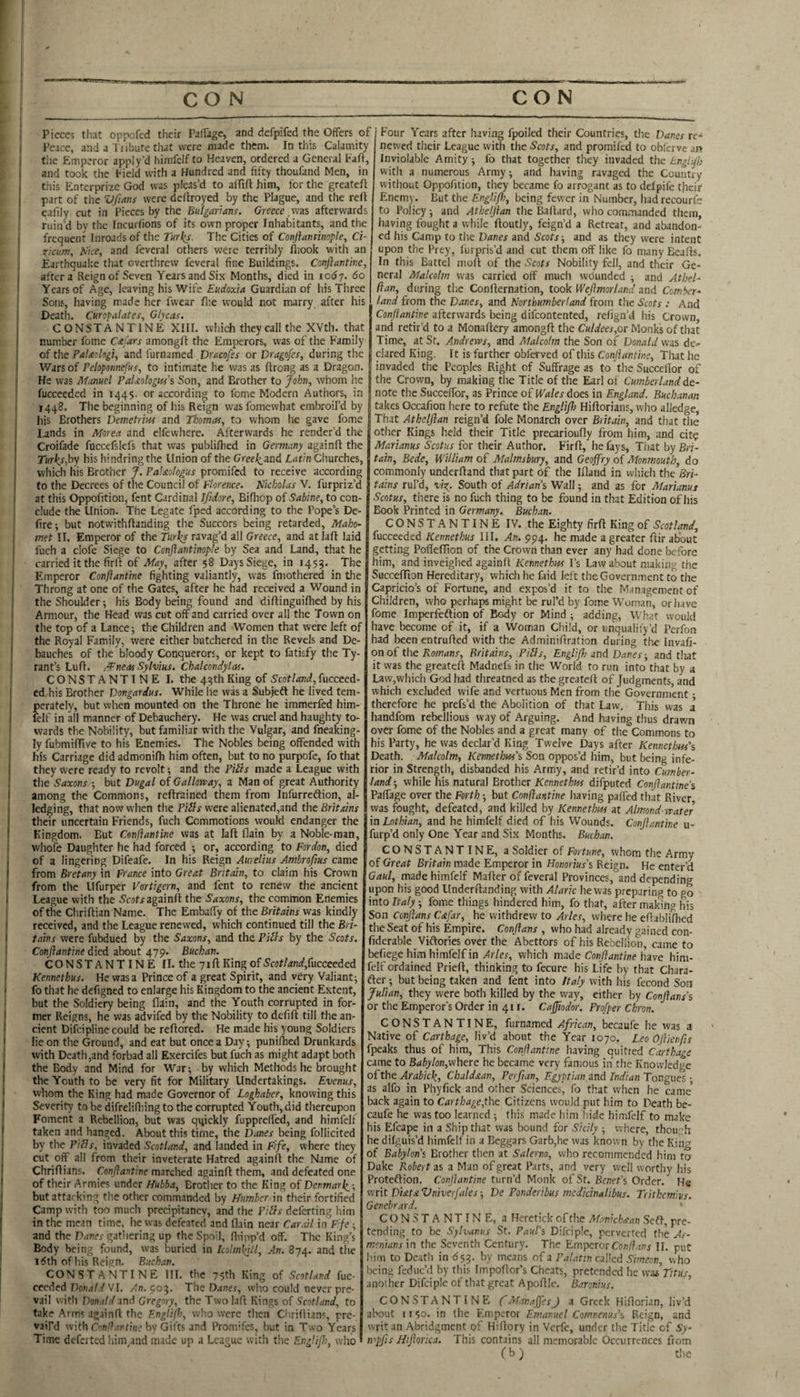 ! Pieces that oppefed their PafTage, and defpifed the Offers of ( Peace, and a Tiibure that were made them. In tliis Calamity I the Emperor apply’d himfclf to Heaven, ordered a General Fall, I and took the Field with a Hundred and fifty thoufand Men, in this Enterprize God was pleas’d to affift him, for the greatcfl ; part of the Vfiaus were dcllroyed by the Plague, and the reft eafily cut in Pieces by the Bulgarians. Greece,was afterwards * ruin'd bv the Incurfions of its own proper Inhabitants, and the j frequent Inroads of the Turks. The Cities of Conjlaimnopte, Ci- , i^icum, Nice, and feveral others were terribly fliook with an J Earthquake that overthrew feveral fine Buildings. Conftantine, I after a Reign of Seven Years and Six Months, died in lody. 6o ' Years of Age, leaving his Wife Eudoxia Guardian of his Three I Sons, having made her fvvear fi:e would not marry after his ' Death. Curopalates, Glycas. CONSTANTINE XIII. which they call the XVth. that ( number fome C^fars amongfl the Emperors, was of the Family ; of the PaUologi, and furnamed Dracofss or Dragofes, during the i Wars of Pehponnefus, to intimate he was as flrcng as a Dragon. I He was Manuel PaUologm'i Son, and Brother to John, whom he fucceeded in 1445. or according to fome Modern Authors, in 1448. The beginning of his Reign was fomewhat embroil’d by his Brothers Demetrm and Thomas, to whom he gave fome i Lands in Morea and elfewhere. Afterwards he render’d the j Croifade fnccefslcfs that was publifhed in Germany againfl the ' Turks,hy his hindring the Union of the Greel^and Latin Churches, which his Brother J. Palstologus promifed to receive according ' to the Decrees of the Council of Florence. Nicholas V. furpriz’d I at this Oppofition, fent Cardinal Ifidore, Bifhop of Sabine, to con¬ clude the Union. The Legate fped according to the Pope’s De¬ fire-, but notwithftanding the Succors being retarded, Maho¬ met II. Emperor of the Turks ravag’d all Greece, and atlaft laid fuch a clofe Siege to Conjiantinople by Sea and Land, that he carried it the firft of May, after 58 Days Siege, in 1455. The Emperor Conftantine fighting valiantly, was fmothered in tlie Throng at one of the Gates, after he had received a Wound in the Shoulder; his Body being found and diflinguilhed by his Armour, the Head was cut off and carried over all the Town on the top of a Lance; the Children and Women that were left of the Royal Family, were either butchered in the Revels and De¬ bauches of the bloody Conquerors, or kept to fatisfy the Ty¬ rant’s Luft. /Pneas Sylvius. Chalcondylas. CONSTANTINE I. the 43th King of Scotland, fuccced- ed his Brother Dongardus. While he was a Subjeft he lived tem¬ perately, but when mounted on the Throne he immerfed him¬ fclf in all manner of Debauchery. He was cruel and haughty to¬ wards the Nobility, but familiar with the Vulgar, and fneaking- ly fubmiflive to his Enemies. The Nobles being offended with his Carriage did admonifli him often, but to no purpofe, fo that they were ready to revolt; and the Piits made a League with the Saxons ; but Dugal of Gallorvay, a Man of great Authority among the Commons, reftrained them from infurreftion, al¬ ledging, that now when the Pifts were alienated,and the Brit ms their uncertain Friends, fuch Commotions would endanger the Kingdom. But Conftantine was at laft flain by a Noble-man, whofe Daughter he had forced ; or, according to Fordon, died of a lingering Difeafe. In his Reign Aurelius Ambroftus came from Bretany in France into Great Britain, to claim his Crown from the Ufurper Vortigern, and font to renew the ancient League with the Scotragainft the Saxons, the common Enemies of the Chriftian Name. The Embaffy of the Britains was kindly received, and the League renewed, which continued till the Bri¬ tains were fubdued by the Saxons, and the, Piils by the Scots. Conftantine died about 479. Buchan. CONSTANTINE II. the 71ft King of S'cof/dn</,fucceeded Kennethus. He was a Prince of a great Spirit, and very Valiant; fo that he defigned to enlarge his Kingdom to the ancient Extent, but the Soldiery being flain, and the Youth corrupted in for¬ mer Reigns, he was advifed by the Nobility to defift till the an¬ cient Difeipline could be reftored. He made his young Soldiers lie on the Ground, and eat but once a Day; punilhed Drunkards with Death,and forbad all Exercifes but fuch as might adapt both the Body and Mind for War; by which Methods he brought the Youth to be very fit for Military Undertakings. Evenus, whom the King had made Governor of Loghaber, knowing this Severity to be difrelifliing to the corrupted Youth, did thereupon Foment a Rebellion, but was q4ickly fupprelfed, and himfelf taken and hanged. About this time, the Danes being follicited by the Pills, invaded Scotland, and landed in Fife, where they cut off all from their inveterate Hatred againfl the Name of Chriflians. Conftantine marched againfl them, and defeated one of their Armies under Hubba, Brother to the King of Denmark,-, but attacking the other commanded by Humber in their fortified Camp with too much precipitancy, and the Pills deferring him in the mean time, he was defeated and flain near Carail in F fe ; and the Danes gatliering up the Spoil, fliipp’d off. The King’s Body being found, was buried in kolmkilt. An. 874. and the 15th of his Reign. Buchan. CONSTANTINE III. the 75th King of Scotland fuc¬ ceeded DonaW VI. /n. 903. The Dane.f, who could never pre¬ vail with Donald Gregory, the Twolafl Kings of Scotland, to take Arms againfl the Englift, who were then Chriflian-;, pre¬ vail’d with by Gifts and Promifes, but in Two Years Time deferted him^and made up a League with the EngUjh, who I Four Years after having fpoiled their Countries, the Danes re¬ newed their League with the Scots, and promifed to obferve an Inviolable Amity; fo that together they invaded the Englft} with a numerous Army; and having ravaged the Country without Oppofition, they became fo arrogant as to delpifc their Enemy. But the Englifl}, being fewer in Number, hadrecourfe to Policy; and Atheljian the Baflard, who commanded them, having fought a while floutly, feign’d a Retreat, and abandon¬ ed his Camp to the Danes and Scots-, and as they were intent upon the Prey, furpris’d and cut them off like fo many Eeafls, In this Battel moft of the Scots Nobility fell, and their Ge¬ neral Malcolm was carried off much wounded ; and Athel- ftan, during the Conflernation, took Weftmorland and Comber- land from the Danes, and Northumberland from the Scots : And Conftantine afterwards being difeontented, refign’d his Crown, and retir’d to a Monaflery amongfl the Culdees,ot Monks of that Time, at St. Andrews, and Malcolm the Son of Donald was de¬ clared King. It is further obferved of this Conftantine, That he J invaded the Peoples Right of Suffrage as to the Succeflor of the Crown, by making the Title of the Earl of Cumberland de¬ note the Succeffor, as Prince of Wales does in England. Buchanan takes Occafion here to refute the Englifl) Hiflorians, who alledge, That Athelftan reign’d foie Monarch over Britain, and that the other Kings held their Title precarioufly from him, and cit? Marianus Scotus for their Author. Firfl, he fays. That by Bri¬ tain, Bede, William of Malmsbury, and Geoffry of Monmouth, do commonly underfland that part of the Ifland in which the Bri¬ tains rul’d, vist. South of Adrian'^ Wall; and as for Marianus Scotus, there is no fuch thing to be found in that Edition of his Book Printed in Germany. Buchan. CONSTANTINE IV. the Eighty firfl King of Scotland, fucceeded Kennethus III. An. 994. he made a greater flir about getting Pofleflion of the Crown than ever any had done before him, and inveighed againfl Kennethus I’s Law about making the Succeflion Hereditary, which he faid left the Government to the Capricio’s of Fortune, and expos’d it to the Man.igement of Children, who perhaps might be rul’d by fome Woman, or have fome Imperfeftion of Body or Mind ; adding. What would have become of it, if a Woman Child, or unqualify’d Perfon had been entrufled with the Adminiflration during the Invafi- on of the Kowdn.r, Britains, Pills, Englifl} snd Danes-, and tliat it was the greateft Madnefs in the World to run into that by a Law,which God had threatned as the greatcfl of Judgments, and which excluded wife and vertuous Men from the Government - therefore he prefs’d the Abolition of that Law. This was a handfom rebellious way of Arguing. And having thus drawn over fome of the Nobles and a great many of the Commons to his Party, he was declar’d King Twelve Days after Kennetloas's Death. Malcolm, Kemetht*s\ Son oppos’d him, but being infe¬ rior in Strength, disbanded his Army, and retir’d into Cumber¬ land ; while his natural Brother Kennethus difputed Conftantine % Paffage over the Forth; but Conftantine having paffed that River was fought, defeated, and killed by Kennethus at Almond water in Lothian, and he himfelf died of his Wounds. Conftantine u- furp’d only One Year and Six Months. Buchan. CONSTANTINE, a Soldier of Fortune, whom the Army of Great Britain made Emperor in Honorius’s Reign. He enter’d Gaul, made himfelf Mafler of feveral Provinces, and depending upon his good linderftanding with Alaric he was preparing to go into Italy; fome things hindered him, fo that, after making his Son Conftans Cafar, he withdrew to Arles, where he eflabliflied the Seat of his Empire. Conftans , who had already gained con- fiiderable Viftories over the Abettors of his Rebellion, came to befiege him himfelf in Arles, which made Conftantine have him¬ felf ordained Priefl, thinking to fecure his Life by that Chara- fter; but being taken and fent into Italy with his fecond Son Julian, they were both killed by the way, either by Conftans’s or the Emperor's Order in 411. Cajjiodor. Profper Chron. CONSTANTINE, furnamed African, becaufe he was a Native of Carthage, liv’d about the Year 1070. Leo Oftienfts fpeaks thus of him, This Conftantine having quitted Carthage came to Babylon,\v\\eTe he became very fanious in the Knowledge of the Arabick, Chuldxan, Perflan, Egyptian and Indian Tongues ; as alfo in Phyfick and other Sciences, fo that when he came’ back again to Carthage,the Citizens would put him to Death be¬ caufe he was too learned; this made him hide himfelf to make his Efcape in a Ship that was bound for Sicily ; where, thou::h he dilguis’d himfelf in a Beggars Garb,he was known by the King of Babylon'i Brother then at Salerno, who recommended him to Duke Robert as a Man of great Parts, and very well worthy his Proteflion. Conftantine turn’d Monk of St. Benefs Order. He visit DiataVniverfales-, De Ponderibus medkinalibus. Trithemius. Genehrard. CONSTANTINE, a Heretick of the Manichs-an Seft, pre¬ tending to be Sylvanus St. Paul’s Difciple, perverted the Ar¬ menians in the Seventh Century. The Emperor II. put I'im to Death in 553. by means of a Palatincnlkd Simeon, who being feduc’d by this Impoflor’s Cheats, pretended he was Titus, another Difciple of that great Apofllc. Baronius. CONSTANTINE fManaftesJ a Greek Hiflorian, liv’d about 11 $0. in the Fimperor Emanuel Comnenus’s Reign, and writ an Abridgment of Hiflory in Verfe, under the Title of Sy- ivpfls Hiftorica. This contains all memorable Occurrences from ( b ) the