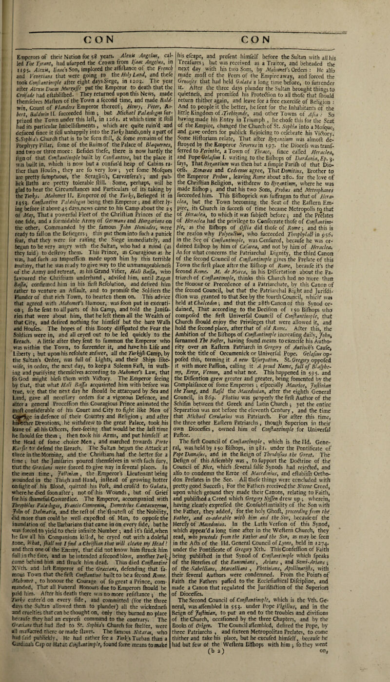 Emperors of their Nation for $8 years. Alexif Angelin, cal¬ led The Tyrant, had ufurped the Crown from Ifaac Angelus, in , 1155. Alexif, Ijaaci Son, implored the affillance of the French . and Venetians that were going to the Holy Land, and thefe took Conllantinople after eight days Siege, in 1209. Tlie year after Alexa Ducas Murxnffe P«t the Emperor to death that the , Cro?/a«^e had elbblifhed. They returned upon this News, made i themfelves Mailers of the Town a fecond time, and made Bald- w/>. Count of fWw Emperor thereof; Henry, Peter, Ro¬ bert, Baldwin II. fucceeded him ; but Michael PaUologtn fur- prized the Town under this lafl, in i2di. at which time it Aill had its particular Imbellifhments, which are quite ruin’d and defaced fince it fell unhappily into the Turks hands,only a part of S.Sopbiai Cliurch that is to be feen ftill, & fome remains of the Porphyry Pillar, fome of the Ruins of the Palace of Blaquernes, and two or three more: Befides thefe, there is now hardly the lifn of that Conjlantinople built by Conliantine, but the place it was built in, which is now but a confus’d heap of Cabins ra¬ ther than Houfes, they are fo very low; yet fome Mofques are pretty fumptuous, the Seraglio’s, Carvanfera’s, and pub- lick Baths are pretty tolerable flill. Some, perhaps, will be glad to hear the Circumftances and Particulars of its taking by theTwi^r. Mahomet U. Emperor of the Tinder, Befieged it in 1459. Conflantine PuLeologas being then Emperor; and after ly¬ ing before it above 45 days,news came to his Camp about the 25 of May, That a powerful Fleet of the ChriAian Princes of the one fide, and a formidable Army of Germans and Hungarians on the other. Commanded by the famous John Huniades, were ready to fall on the Befiegers; this put them into fuch a panick fear, that they were for raifing the Siege immediately, and begun to be very angry with the Sultan, who had a mind (as they laid) to deAroy them. This Prince, as Couragious as he was, had fuch an ImpreAion made upon him by this terrible mutiny, that he was ready to give way to the unmanageablenefs of the Army and retreat, as his Grand Vifier, Halt Bafjd, who favoured the ChriAians underhand , advifed him, until Zagan Bajjd, confirmed him in his firA Refolution, and defired him rather to venture an Affault, and to promife the Soldiers the Plunder of that rich Town, to hearten them on. This advice that agreed with Mahomet's Humour, was foon put in execoti- on ; fo he fent to all parts of his Camp, and told the Janifa- rics that were about him, that he left them all the Wealth of that City, and defired nothing for himfelf but the bare Walls and Houfes. The hopes of this Booty diAlpated the Fear the Soldiers were in, and all cryed out to be led quickly to the Breach. A little after they fent to fummon the Emperor who was within the Town, to furrender it, and have his Life and Liberty ; but upon his refolute anfwer, all the Turkifh Camp, by the Sultan’s Order, was full of Lights, and their Ships like- wife, in order, the next day, to keep a Solemn FaA, in waAi- ing and purifying themfelves according to Mahomet's Law, that fo God might blefs them with Viflory. The Emperor feeing by that, that what Hali Bajfa acquainted him with before was true, vist^. that the next day he Aiould be attacqued by Sea and Land, gave all nccefiary orders for a vigorous Defence, and after a general ProccAion this Couragious Prince animated the moA confiderable of his Court and City to fight like Men of Cq^ge in defence of their Country and Religion ; and after hi^other Dbvotions, he withdrew to the great Palace, took his leave of all his Olficers, fore-feeing that would be the la A time 1 he fliould fee them ; then took his Arms, and put himfelf at the Head of fome choice Men , and marched towards Porte Karfi; to’ defend the Breach. The Sultan begun the Attack at 1 three in the Morning, and the ChriAians had the better for a j time ; but the Janifaries poured themfelves in with fuch fury, i that the Grecians were forced to give way in feveral places. In < the mean time, Jiilhnian , the Emperor’s Lieutenant being : wounded in the Thigh and Hand, inAead of growing hotter ' on fight of his Blood, quitted his PoA, and crois’d to Galata, \ where he died foon after; not of his Wounds, but of Grief ' for his Ihameful Cowardice. The Emperor, accompanied with ; Theophilus Paleilogns, Francis Comnenits, Demetrius Cantaeuxenw, '■ John of Dalmatia, and the re A of the AouteA of the Nobility, did more than could be well expefted of Man, to oppofe the inundation of the Barbarians that came in on every fide, but he 1 was forced to yield to their infinite Number; and it’s faid,when ' he faw all his Companions killed, he cryed out with a doleful 1 tone, Vr'kat, fliall not I find a Chriflian that will cleave my Headi i and then one of the Enemy, that did not know him Aruck him ' full in the face, and as he intended a fccond blow, another Turk. ^ came behind him and Aruck him dead. Thus died Conjiantine c XVth. and laA Emperor of the Grecians, defending that fa- c mous Town that the firA Conflantine built to be a fecond Rome, t Mahomet, to honour the Courage of fo great a Prince, com- f manded, That all Funeral Honours due to Emperors Aiould be n paid him. After his death there was no more refiAance ; the 0 Turks enter’d on every fide, and committed (for the three days the Sultan allowed them to plunder) all the vvickednefs r and cruelties that can be thought on, only they burned no place f becaufe they had an exprefs command to the contrary. The c Greci.tns that had Hed to St. Sophia's Church for fhelter, were I all miffacred there ormadc fljves. The famous Abfdrrfr, who t h id fiid publickly. He had rather fee a Turin’s Turban than a t Cardinals Cap or Hatat Conjiantinop'e, found fome means to make I 1- his efcape, and prefent himfelf before the Sultan with all his n Treafures; but was received as a Traitor, and beheaded the h next day with his two Sons, by Mahomet's Orders : He alfo e made moA of the Peers ot the Empire away, and forced the ir Genoefes that had held Galata a long time before, to furrender e it. After the three days plunder the Sultan brought things to e quietnefs, and promifed his Proteftion to ail thofe that Aiould i- return thither again, and leave for a free cxercifc of Religion : )- And to people it the better, he fent for the Inhabitants of the •- little Kingdom of .77and other Towns of Afia : So 11 having made his Entry in Triumph , he chofe this for the Seat d of the Empire, changed the Church of St. Sophia into a Mofque, if and gave orders for publick Rejoicing to celebrate his Viftory. e Some HiAorians relate. That after Byzantium was almoA de- ■, Aroyed by the Emperor 5’ewrw in 197. the Diocefs was tranf- e ferred to Perinthe, a Town of Thrace, fince called Heraclea, t and VoTpeGelafins 1. writing to the Biflicps of Dardania, Ep. .. fays. That Byzantium was then but a Ample PariAi of that Dio- s cefs. Zonaras and Cedremts agree, That Domitius, Brother to I- the Emperor Probta, leaving Rome about 280. for the love of e the ChriAian Religion, withdrew to Byzantium, where he was jr made BiAiop ; and that his two Sons, Probus and Metrophanes n fucceededhim. This BiAioprick was fuffragan to that of T/erd- - clea, but the Town becoming the Seat of the EaAern Em- 5 pire, its Church in fuccels of time became Metropolis to that e of Heraclea, to which it was fubjeft before; and the Prelates 1 of Heraclea had the privilege to Confecrate thofe of Conflantim- z pie, 3s the Bifliops of OJiia did thofe of Rome-, and this is { the reafon why PolyeuNw, who fucceeded Theophylabl in ^$6. 1 in the See of Conjfantinople, was Cenfured, becaufe he was or- 5 dained BiAiop by him of Csfarea, and not by him of Heraclea, ; As for what concerns the Patriarchal Dignity, the third Canon ; of the fecond Council of Conjiantinople gives the Prelate of this j Town the firA place after the BiAiop of Rome, becaufe it’s the I fecond Rome. M. de Marca, in his Difiertation about the Pa- I triarch of Conjiantinople, thinks this Church had no more than I the Honour or Precedence of a Patriarchate, by this Canon of the fccond Council, but that the Patriarchal Right and Jurifdi- ftion was granted to that See by the fourth Council, whichr was held zt Chalcedonand that the 28th Canon of this Synod or- . dained. That according to the Decifion of 150 BiAiops who • compofed the firA Univerfal Council of Conjiantinople, that i Church Aiould enjoy the Privileges that were allowed it, and hold the fecond place, after that of old Rome. After this, the : Ambition of the BiAiops of Conjiantinople increafing daily, John, furnamed The Fajier, having found means toexercife his Author rity over an EaAern Patriarch in Gregory of Antioch's Caufe* took the title of Oecumenick or Univerfal Pope. Gelafm op- pofed this, terming it A nera Vfurpation. St. Gregory oppofed It with more Paflion, calling it A proud Name, full of Blafpbe- my. Error, Venom, and what not. This happened in 595. and the DiflTention grew greater and greater, being fomented by the Complaifance of fome Emperors ; efpecially Maurice, JuJiinian the Toung, and Bafil the Macedonian, after the eighth General Council, in 869. Photius was properly the firA Author of the Schifm between thd Greek and Latin Church ; yet the entire Separation was not before the eleventh Century, and the time that Michael Cerularius was Patriarch. F'or after this rime, the three other EaAern Patriarchs, though Superiors in their own Diocefies, owned him of Conjiantinople for Univerfal PaAor. The fir A Council of Conjiantinople, which is the I Id. Gene¬ ral, was held by ijo BiAiops, in 981. under the Pontificate of Pope Damafus, and in the Reign of Theodofius the Great. The Defign of this Alfembly was, to fupport the Doftrine of the Council of Nice, which feveral falfe Synods had rejefted, and alfo to condemn the Error of Macedonius, and eAabliAi Ortho¬ dox Prelates in the See. All thefe things were concluded with pretty good Succefs; For the Fathers received the Nicene Creed, upon which ground they made their Canons, relating to Faith, and publiAied a Creed which Gregory Nyjfen drew up ; wherein, having clearly exprcAed the ConfubAantiality of the Son with the Father, they added, for the holy GhoA, proceeding from the Father, and co-adorable with him and the Son, becaufe of the Herefy of Macedonius. In the Latin Verfion of this Synod, which appear’d a long time after in the WeAern Church, they read, who proceeds from the Father and the Son, as may be feen in the Adis of the Ild. General Council of Lyons, held in 1274. under the Pontificate of Gregory Xth. This ConfeAion of Faith being pnbliAied in that Synod of Ccniiantinople which fpcaks of the Herefies of the Eunomians, Arians , and Semi-Arians • of the SabeIlians, Marcellians , Photinians, Apollinarijis, with their feveral Authors were condemned. From the Points of Faith the Fathers pafied to the EcclefiaAical Difeipline, and made a Canon that regulated the Jurifdiftion of the Superiors of Diocefies. The Second Council of Conjiantinople, which is the Vth. Ge¬ neral, wasafiembled in 559. under Pope Vigilius, and in the Reign of JuJiinian, to put an end to the troubles and divifions of the Church, occafioned by the three Chapters, and by the Books of Origen. The Council afiemblcd, defired the Pope, by three Patriarchs , and fixteen Metropolitan Prelates, to come thither and take his place, but he excufed himfelf, becaufe he had but few of the WeAern BiAiops with him ; fo they went ( b a ) on,