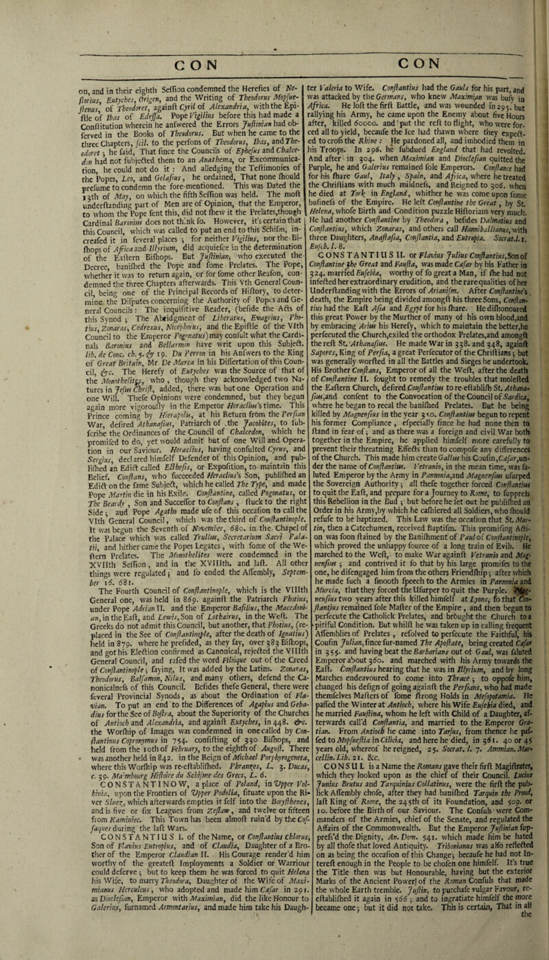 on, and in their eighth Seflion condemned the Herefies of iVe- ftarius Eutyches, Origen, and the Writing of Theodorus Mopfue- i\ems' of Theedoret, zgiiaH Cyril oi Alexandria, with the Epi- ftle of Ibas of Edejfa. Pope Vtgilm before this had made a Conflitution wherein he anfwercd the Errors JuJiiniaH had ob- ferved in the Books of Theodorus. But when he came to the three Chapters, j'cil. to the perfoiis of Theodorus, Ibas, and The- odoret j he faid. That fmee the Councils of Ephefus and Chalce- don had not fubjefted them to an Anathema, or Excommunica¬ tion, he could not do it : And alledging the Teftimonies of the Popes, Leo, and Gelaftus, he ordained, That none Ihould prefume to condemn the fore-mentioned. This was Dated the 12th of May, on which the fifth Seflion was held. The moft underftanding part of Men are of Opinion, that the Emperor, to whom the Pope fent this, did not fhevv it the Prelates,thou|h Cardinal Baronm does not think fo. However, it’s certain that this Council, which was called to put an end to this Schifi^i, in- creafed it in fevera! places ; for neither Vigilius, nor the Bi- fhopsoi Afiicazad lllyrium, did acquiefee in the determination of the Eaftcrn Bifhops. But Juftinian, who executed the- Decree, banilhed the Pope and fome Prelates. The Pope, whether it was to return again, or for fome other Reafon, con¬ demned the three Chapters afterwards. This Vth General Coun¬ cil, being one of the Principal Records of Hiflory, to deter¬ mine the Difputes concerning the Authority of Popes and Ge¬ neral Councils: The inquifitive Reader, (befide the Afts of this Synod ; The Abfidgment of Liberatus, Evagrius, Pho- tins, Zonaras, Cedrenus, Nicephorus, and the Epiflle of the Vfth Council to the Emperor Fogonatus)m3y confult what the Cardi¬ nals Baronm and Bellarmin have writ upon this Subjeft. lib. de Cone. ch. 5. (^r ip- Du Perron in his Anfvvers to the King of Great Britain, Mr. De Marca in his Diflertation of this Coun¬ cil, i^c. The Herefy of Eutyches was the Source of that of the Monothelitgs, who , though they acknowledged two Na¬ tures in/f/w Ckr'/f, added, there was but one Operation and one Will. Thefe Opinions were condemned, but they begun again more vigoroufly in the Emperor UeracUm’s time. This Prince coming by Hierapolu, at his Return from the Perftan War, defired Athanafm, Patriarch of .the Jacobites, to fub- feribe the Ordinances of the Council of Cbalcedon, which he promifed to do, yet would admit but of one Will and Opera¬ tion in our Saviour. HeracUus, having confulted Cyrus, and Sergius, dccl ared himfelf Defender of this Opinion, and pub- lillied an Edift called Eilhefis, or Expofition, to maintain this Belief. Conflans, who fucceeded Heraclius\ Son, publifhed an Edift on the fame Subjeff, which he called The Type, and made Pope Martin die in his Exile. Conflantine, called Pogonatus, or The Beardy , Son and Succeflbr to Conjians , ftuck to the right Side ; aud Pope Agatho made ufe of this occafion to call the Vlth’General Council, which was the third of Conliantinople, It was begun the Seventh of November, 680. in. the. Chapel of the Palace which was called Trullm, Secretarium Sacri Fala- tii, and hither came the Popes Legates, with fome of the We- ftern Prelates. The Monothelites were condemned in the XVIIth Seflion, and in the XVIIIth. and laft. All other things were regulated j and fo ended the AlTembly, Septem¬ ber 16. 681. The Fourth Council of Conftantinople, which is the Vlllth General one, was held in 86p. againfl: the Patriarch Photius, under Pope Adrian 11. and the Emperor Bafilius, the Macedoni¬ an, in the Eaft, and Lewis, Son of Lothairus, in the Wefl. The Greeks do not admit this Council, but another, that Photius, ^re placed in the See of Conftantinople, after the death of Ignatius) held in 879. where he prefided, as they fay, over 583 Bifliops, and got his Eleftion confirmed as Canonical, rejefted the Vlllth General Council, and rafed the word Filioque out of the Creed of Conftantinople ■, faying. It was added by the Latins. Zonaras, Theodorus, Balfamon, Nilus, and many others, defend the Ca- nonicalnefs of this Council. Befides thefe General, there were feveral Provincial Synods, as about the Ordination of Fla¬ vian. To put an end to the Differences of AgapiusandGeba- dius forthe See of Boftra, about the Superiority of the Churches of Antioch and Alexandria, and againfl Eutyches, in 448. &c. the Worfhip of Images was condemned in one called by Con- flantinus Copronymus in 754. confifling of 330 Bifliops, and held from the lothof to the eighth of Augufl. There was another held in 842. in tire Reign of Michael Porphyrogeneta. where this Worfhip was re-eflabliflied. P hr anises, L. ^.Ducas. c. 39. Ma’mbourg Hiftoire du Schifme des Grecs, L. 6. CONSTANTINO W, a place of Poland, in Upper Vol hinia, upon the Frontiers of Upper Podolia, fituate upon the Ri ver Sluer^, which afterwards empties it felf into the Boryflhenes and is five or fix Leagues from Zefluw, and twelve or fifteen from Kaminiec. This Town has been almofl ruin’d by the Cof- faques during the lafl Wars. C O N S T A N TIU S I. of the Name, or Conftantius chlorus. Son of Flavius Futropius, and of Claudia, Daughter of a ther of the Emperor Claudian II. His Courage render’d him worthy of the greatefl Imployments a Soldier or Warriour could deferve ^ but to keep them he was forced to quit Helena his Wife, to marry Theodora, Daughter of the Wife of Maxi- mianus Herculeus, who adopted and made him in 291. as Diocleftan, Emperor with Maximian, did the like Honour to Galeriits, furnamed Armentarius, and made him take his Daugh¬ ter Valeria to Wife. Conftantius had the Gauls for his part, and was attacked by the Germans, who knew Maximian was bulV in Africa. He lofl thefirfl Battle, and was wounded map3.'but rallying his Army, he came upon the Enemy about five Hours after, killed 60000. and'put the refl to flight, who were for¬ ced all to yield, becaufe the Ice Iwd thawn where they expeft- ed tocrofsthe Rhine: He pardoned all, and imbodied them in his Troops. In 296. he fubdued England that had revolted. And after in 304. when Maximian and Diocleftan quitted the Purple, he and Galerius remained foie Emperors. Conftance had for his fliare Gaul, Italy , Spain, and Africa, where he treated the Chriflians with much mildnefs, and Reigned to 306. when he died at Torl^ in England, whither he was come upon fome bufinefs of the Empire. He left Conftantine the Great, by St. , Helena, whofe Birth and Condition puzzle Hiflorians very much. He had another Conftantine by Theodora , befides Dalmatius and Conftantius, which Zonaras, and others call Hanriiballianus, with three Daughters, Anaftafta, Conftantia, and Eutropia, Socrat.l. i. Eujtb. 1. 8. CONSTANTILISII. or Flavius Julius Conftantius,Son of Conftantine the Great and Faufta, was made Cafar by his Father in 324. married Eufebia, worthy of fo great a Man, if Are had not infedted her extraordinary erudition, and the rare qualities of her Underflanding with the Errors of Arianifm. After Conftantine^ death, the Empire being divided amongft his three Sons, Conftan¬ tius had the Eafl AJia and Egypt for his fliare. Hediflionoured this great Power by the Murther of many of his own blood,and by embracing Arius his Herefy, which to maintain the better,he perfecuted the Church,exiled the orthodox Prelates,and amongft the reft St. Athanafm. He made War in 338. and 348, againfl Sapores, King of Perfta, a great Pcrfecutorof the Chriflians; but was generally worfted in all the Battles and Sieges he undertook. His Brother Conftans, Emperor of all the Wefl, after the death of Conftantine II. fought to remedy the troubles that molefled the Eaftern Church, defired Conftantius to re-eflablifli St. Athana- fius,znd confent to the Convocation of the Council of Sardica, where he began to recal the banilhed Prelates. But he being filled by Magnenftus in the year 3 so. Conftantius begun to repent lis former Compliance , efpecially fince he had none then to ftand in fear of; and as there was a foreign and civil War both together in the Empire, he applied himfelf more carefully to prevent their threatning Effefts than to compofe any differences of the Church. This made him create Gallus his Confin,Cafar,m- der the name of Conftantius. Vetranio, in the mean time, was fa- luted Emperor by the Army in Pannonia,znd Magnenftus ufurped the Sovereign Authority; all thefe together forced Conftantius to quit the Eaft, and prepare for a Journey to Rome, to fuppreis this Rebellion in the Bud ; but before he fet out he publiflied an Order in his Army,by which he cafhiered all Soldiers, who fhould refufe to be baptized. This Law was the occafion that St. Mar¬ tin, then a Catechumen, received Baptifm. This promifing Afli- on was foon ftained by the Banifhment of Paul of Conftantinople, which proved the unhappy fource of a long train of Evils. He marched to the Weft,- to make War againfl Vetranio and Mag- nenfius ; and contrived it fo that by his large promifes to the one, he difengaged him from the others Friendfliip; after which he made fuch a fmooth fpeech to the Armies in Pannonia and Murcia, that they forced the Ufurper to quit the Purple. JJ|k- nenftius two years after this killed himfelf 3t Lyons, fothat^- ftantjus remained foie Mafter of the Empire, and then begun to perfecute the Catholick Prelates, and brbught the Church to a pitiful Condition. But whilft he was taken up in calling frequent AlTemblies of Prelates, refolved to perfecute the Faithful, his Coufin Julian,T\ncefw-mmed The Apoftate, being created Cafar in 33$. and having beat the Barbarians out of Gaul, was faluted Emperor about 360. and marched with his Army towards the Eaft. Conftantius hearing that he was in Itlyrium, and by long Marches endeavoured to come into Thrace ; to oppofe him, changed his defign of going againfl the Perftans, who bad made themfelves Maflers of fome flrong Holds in Mefopotamia. He paffed the Winter at Antioch, where his Wife Eufebia died, and he married Fauftina, whom he left with Child of a Daughter, af¬ terwards call’d Conftantia, and married to the Emperor Gra- tian. From Antioch he came into Tarjus, from thence he ipaf- fed to Mopfueftia in Cilicia, and here he died, in 361. 40 or 45 years old, whereof he reigned, 25. Socrat. 1. 7. Ammian.Mar* cellin.Lib. 21. &c. CONSUL is a Name the Romans gave their firfl Magiflratef, which they looked upon as the chief of their Council. Lucius Junius Brutus and Tarquinius Collatinus, were the firfl the pub- lick Affembly chofe, after they had banilhed Tarquin the Proud, laft King of Rome, the 245th of its Foundation, and 509. or 10. before the Birth of our Saviour. The Confuls' were Com¬ manders of the Armies, chief of the Senate, and regulated the Affairs of the Commonwealth. But the Emperor Juftinian fup- prefs’d the Dignity, An.Dom. 541. which made him be hated by all thofe that loved Antiquity. Tribonianus was aHb reflefted on as being the occafion of this Change; becaufe he had not In- terefl enough in the People to be chofen one himfelf. It’s true the Title then was but Honourable, having but the exterior Marks of the Ancient Povverf of the Roman Confuls that made the whole Earth tremble. Juftin, to purchafe vulgar Favour, re- eftabliflied it again in 566 ; and to ingratiate himfelf the more became one; but it did not take. This is certain, That in all the