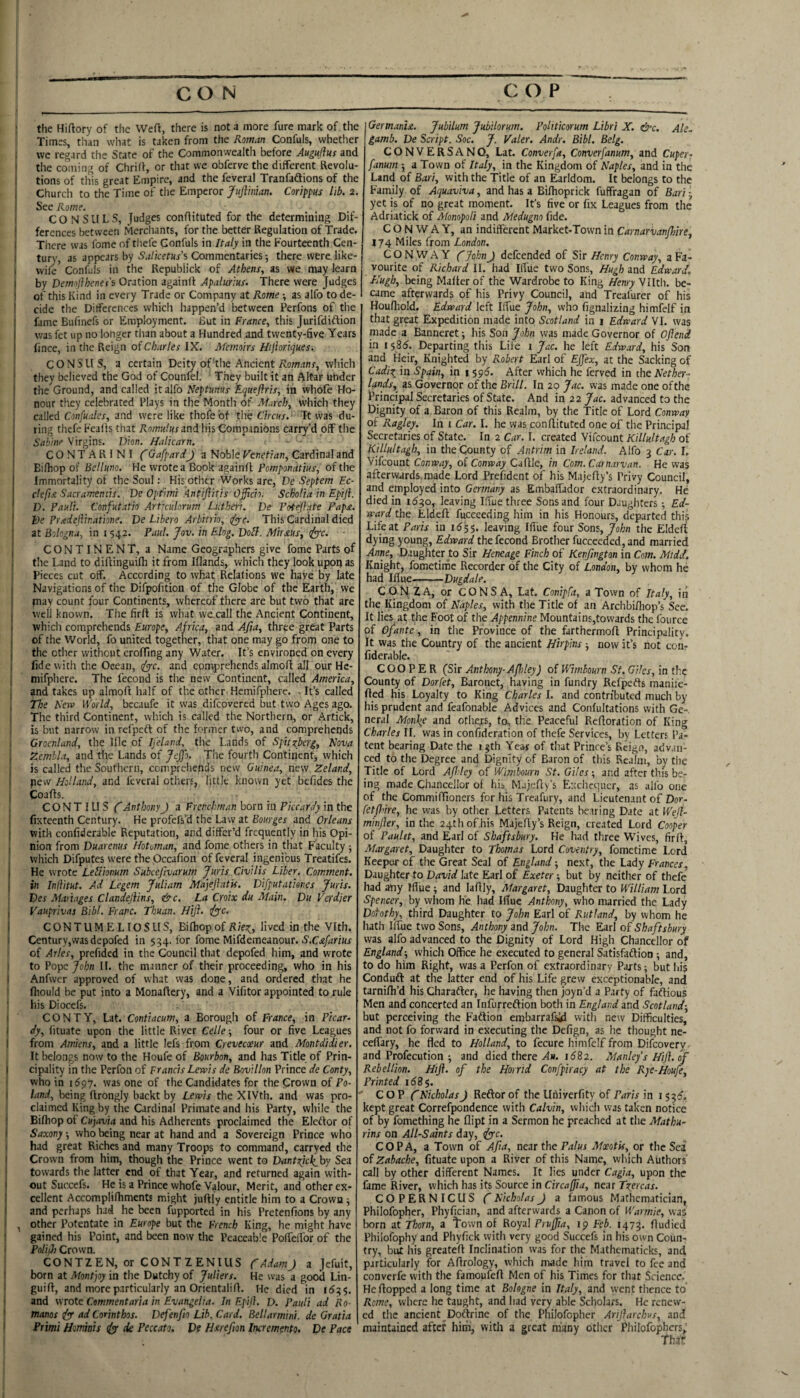 the Hiftory of the Weft, there is not a more fure mark of the I Times, than what is taken from the Roman Confuls, whether we regard the State of the Commonwealth before Augujhs and the coming of Chrilf, or that we obfervc the different Revolu¬ tions of this great Empire, and the feveral Tranfadlions of the Church to the Time of the Emperor /wjf/iiwn. Corippus lib. 2. See Rome. , CONSULS, conftituted for the determining Dif¬ ferences between Merchants, for the better Regulation of Trade. There was fome of tliefe Confuls in Italy in the Fourteenth Cen¬ tury, as appears by Salketus’s Commentaries; there were like- I wife Confuls in the Repubiick of Athens, as we may learn by Demofthenes's Oration againft Apalurius. There were Judges I of this Kind in every Trade or Company at Rome -, as alfo to de¬ cide the Differences which happen’d between Perfons of the fame Bufinefs or Employment. But in France, this Jurifdiftion was fet up no longer tlian about a Hundred and twenty-five Years fince, in the Reign Charles IX. Memoirs Hijioriques-. j CONSUS, a certain Deity of'the Ancient ivom.'rnr, which they believed the God of Counfel. They built it an Altar under the Ground, and called it alfo Neptunus Equeflris, in whole Ho¬ nour tliey celebrated Plays in the Month of March, which they called Coij/K.'z/ej, and were like thofe of the Circus.- It was du¬ ring thefe Feafts that Romulus and his Companions carry’d off the Sabine Virgins. Dion. Halicarn. - - CONTARINI C GafpardJ a Noble Venetian, Cardinal and Eifhop of Re//«iio. He wrote a Book againft of the Immortality of the Soul: His other Works are, De Septem Ec- clefist Sacramentis. De Optimi kntiflitis O^ch. Scholia in Epiji. D. Pauli. Confutatio Articulorum Lutheri. De Pot^late Pap£. De Preedejilr.atione. De Libero Arbitrh, djc. This Cardinal died at Bologna, in i 542. Paul. Jov. in Elog. Doll. Mir ms, rlyyc. CONTINENT, a Name Geographers give fome Parts of the Land to diftinguifti it from Iflands, which they look upoq as Pieces cut off. According to what Relations we have by late Navigations of the Difpofition of the Globe of the Earth, we piay count four Continents, whereof there are but two that are well known. The firft is what vvecall the Ancient Continent, which comprehends Africa, and 4/?^) three great Parts of the World, fo united together, that one may go from one to the ether without crofting any Water. It’s environed on every fide with the Ocean, and comprehends almoft all our He- mifphere. The fecond is the new Continent, called America, and takes up almoft half of the other Hemifpherc. - It’s called The Neva World, bccaufe it was difeovered but two Ages ago. The third Continent, which is called the Northern, or Artick, is but narrow in refpeft of the former two, and comprehends Grocnland, the Ille of Tfeland, the Lands of Spitzberg, Nova Zembla, and the Lands of Jeffo. The fourth Continent, which is called the Southern, comprehends new Guinea, new Zeland, pew HoU.'ind, and feveral others, little known yet befides the Coafts. CON T I LI S CAnthonyJ a Frenchman born in Pkeardy in the fixteenth Century. He profefs’d the Law at Bourges and Orleans with confiderable Reputation, and differ’d frequently in his Opi¬ nion from Duarenus Hot man, and fome others in that Faculty j which Difputes were the Occafion of feveral ingenious Treatifes. He wrote LeUionum Subcejivarum Juris Civilis Liber. Comment, in Inflitut. Ad Legem Juliam Majejiatk. Difputationcs Juris. Des Manages Clandejiins, &c. La Croix du Main. Du Verdier Vauprivas Bibl. Franc. Thuan. Hi}}. t(yc. CONTUMELIOSUS, Bifhopof Riez_, lived in the 'Vlth. Century,vvasdepofed in 534. for fome Mifdemeanour. S'.C.c/rfnw of Ailes, prefided in the Council that depofed him, and wrote to Pope 7o/;« II. the manner of their proceeding, who in his Anfwer approved of what was done, and ordered that he ftiould be put into a Monaftery, and a Vifitor appointed to rule his Diocefs. CONTY, Lat. Contiacum, a Borough of France, in Picar¬ dy, fituate upon the little River Celle ■, four or five Leagues from Amiens, and a little lefs from Crevecoeur and Montdidier. It belongs now to the Houfe of Bourbon, and has Title of Prin¬ cipality in the Perfon of Francis Lewis de Bovillon Prince de Conty, who in 1697. was one of the Candidates for the Crown of Po¬ land, being ftrongly backt by Lewis the XIVth. and was pro- ' claimed King by the Cardinal Primate and his Party, while the Biftiop of Cujavia and his Adherents proclaimed the Eleftor of Saxony; who being near at hand and a Sovereign Prince who had great Riches and many Troops to command, carryed the Crown from him, though the Prince went to Dantzjck^hy Sea towards the latter end of that Year, and returned again with¬ out Succefs. He is a Prince whofe Valour, Merit, and other ex¬ cellent Accomplifhments might juftly entitle him to a Crown ^ and perhaps had he been fupported in his Pretenfions by any , other Potentate in Europe but the French King, he might have gained his Point, and been now the Peaceable PolTeffor of the PoliiJi Crown. CONTZEN, or CONTZENIUS CAdamJ a Jefuit, born at Montjoy in the Dutchy of Juliers. He was a good Lin- guift, and more particularly an Orientalift. He died in 1(53$. and wrote Commentaria in Evangeiia. In Epill. D. Pauli ad Ro¬ manos dy ad Corinthos. Defenfio Lib. Card. Bellarmini. de Gratia Primi Homkis ds dk Peccato, De Huefm Incremento, De Pace Germ.tnu. Jubilum Jubilorum. Pohticorum Libri X. &c. Ale. gamb. De Script. Soc. J. Valer. Andr. Bibl. Belg. CONVERSANO, Lat. Converfa, Converfanum, and Cuper- fanum ; a Town of Italy, in the Kingdom of Naples, and in the Land of Bari, with the Title of an Earldom. It belongs to the Family of Aquaviva, and has a Bifhoprick fuffragan of Bari-, yet is of no great moment. It's five or fix Leagues from the Adriatick of Afonopoli and Medugno fide. CONWAY, an indifferent Market-Town in Carnarvanfhire, 174 Miles from London. CONWAY fyp/jH J defeended of Sir Henry Conway, a Fa¬ vourite of Richard II. had Iffue two Sons, Hugh and Edward, Hugh, being Mailer of the Wardrobe to King Henry Vllth. be¬ came afterwards of his Privy Council, and Treal'urer of his Houfhold, Edward left Iffue John, who fignalizing himfelf in that great Expedition made into Scotland in i Edward VI. was made a Banneret -, his Son John was made Governor of Oflend in 158(5. Departing this Life i Jac. he left Edward, his Son and Heir, Knighted by Robert Earl of Ejjex, at the Sacking of Cad:iz, in Spain, in 1 $9(5. After which he ferved in the Nether¬ lands, as Governor of the Brill. In 20 Jac. was made one of the Principal Secretaries of State. And iri 22 Jac. advanced to the iDignity of a Baron of this Realm, by the Title of Lord Conway of Ragley. In i Car. I. he was conftituted one of the Principal Secretaries of State. In 2 Car. I. created Vifeount Killultagh of N'lllultagh, in the County of Antrim in Ireland. Alfo 3 Car. I, Vifeount Conway, of Conway Caftle, in Com. Carnarvan. He was afterw.ards,made Lord Preifident of his Majefty’s Privy Council, and employed into Germany as Embaffador extraordinary. He died in 163,0, leaving Iffue three Sons and four Daughters Ed¬ ward the Eldeft fuccceding him in his Honours, departed this Life at Paris in 15$$. leaving Ifi'ue four Sons, John the Eldeft dying young, Edward the fecond Brother fucceeded, and married Anne, Daughter to Sir Heneage Finch of Kenjington in Com. Mtdd, Knight, fometirne Recorder of the City of London, by whom he had Iffue.-Dugdale. CON ZA, or CONS A, Lat. Conipfa, a Town of Italy, iii the Kingdom of Naples, with the Title of an Archbiffiop’s See. It lies at the Foot of the Appennine Mountains,towards the fource of Ofante, in the Province of the farthermoft Principality. It was the Country of the ancient Hitpins now it’s not con- fiderable. COOPER (Sir Anthony-Apdey) of Wimbourn St. Giles, in the County of Dorfet, Baronet, having in fundry Refpefts manife- fted his Loyalty to King Charles 1. and contributed much by his prudent and feafonable Advices and Confultations with Ge¬ neral Motive and others, to, tlie Peaceful Reftoration of King Charles II. was in confidcration of thefe Services, by Letters Pa¬ tent bearing Date the 13th Year of that Prince’s Reign, advan¬ ced to the Degree and Dignity of Baron of this Realni, by the Title of Lord Afldey of Wimbourn St. Giles; and after this be¬ ing made Chancellor of his M.i;efty’s Exchequer, as alfo one of the Commiftioners for his Treafury, and Lieutenant of Dor- fetP'ire, he was by other Letters Patents he.iring Date at Weji- minjler, in the 24thof,his Majefty’s Reign, created Lord Cooper of Paulit, and Earl of Shaftsbury. He had three Wives, firft, Margaret, Daughter to Thomas Lord Coventry, fometirne Lord Keeper of the Great Seal of England next, the Lady Frances, Daughter to David late Earl of Exeter -, but by neither of thefe had any Iffue and laftly, Margaret, Daughter to William Lord Spencer, by whom he had Iffue Anthony, who married the Lady Dofothy, third Daughter to John Earl of Rutland, by whom he hath Iffue two Sons, Anthony and John. The Earl of Shaft sbury was alfo advanced to the Dignity of Lord High Chancellor of England-, which Office he executed to general Satisfaftion; and, to do him Right, was a Perfon of extraordinary Paj-ts; but liis Conduft at the latter end of his Life grew exceptionable, and tarnifli’d his Charafter, he having then joyn’d a Party of faftious Men and concerted an Infurreftion both in England and Scotland-, hut perceiving the Faftion erabarrafsil with new Difficulties, and not fo forward in executing the Defign, as he thought nc- ceffary, he fled to Holland, to fecure himfelf from Difeovery and Profecution i and died there 1682. Manlefs Hip. of Rebellion. Hp. of the Horrid Confpiracy at the Rye-Houfe, Printed ii58$. COP CNicholas J Reftor of the Univerfity of Paris in i $3^, kept great Correfpondence with Calvin, which was taken notice of by fomething he dipt in a Sermon he preached at the Mathu- rins on All-Saints day, tfpyc. CO PA, a Town of Afia, near the Moeotis, or the Sea of Zabache, fituate upon a River of this Name, which Authors call by other different Names. It lies under Cagta, upon the fame River, which has its Source in Circapia, near Tzercas. COPERNICUS ('NicholasJ a famous Mathematician, Philofopher, Phyfician, and afterwards a Canon of Wnrmie, was born at Thorn, a town of Royal Prufpa, 19 Feb. 1473, ftudied Phiiofophy and Phyfick with very good Succefs in his own Coun¬ try, but liis greateft Inclination was for the Mathcmaticks, and particularly for Aftrology, which made him travel to fee and converfe with the famoufeft Men of his Times for that Science. He flopped a long time at Bohgne in Italy, and went thence to Rome, where he taught, and had very able Scholars. He renew¬ ed the ancient Doftrine of the Philofopher Arparchus, and maintained after hirn, with a great many other Philofophcrs, Thar