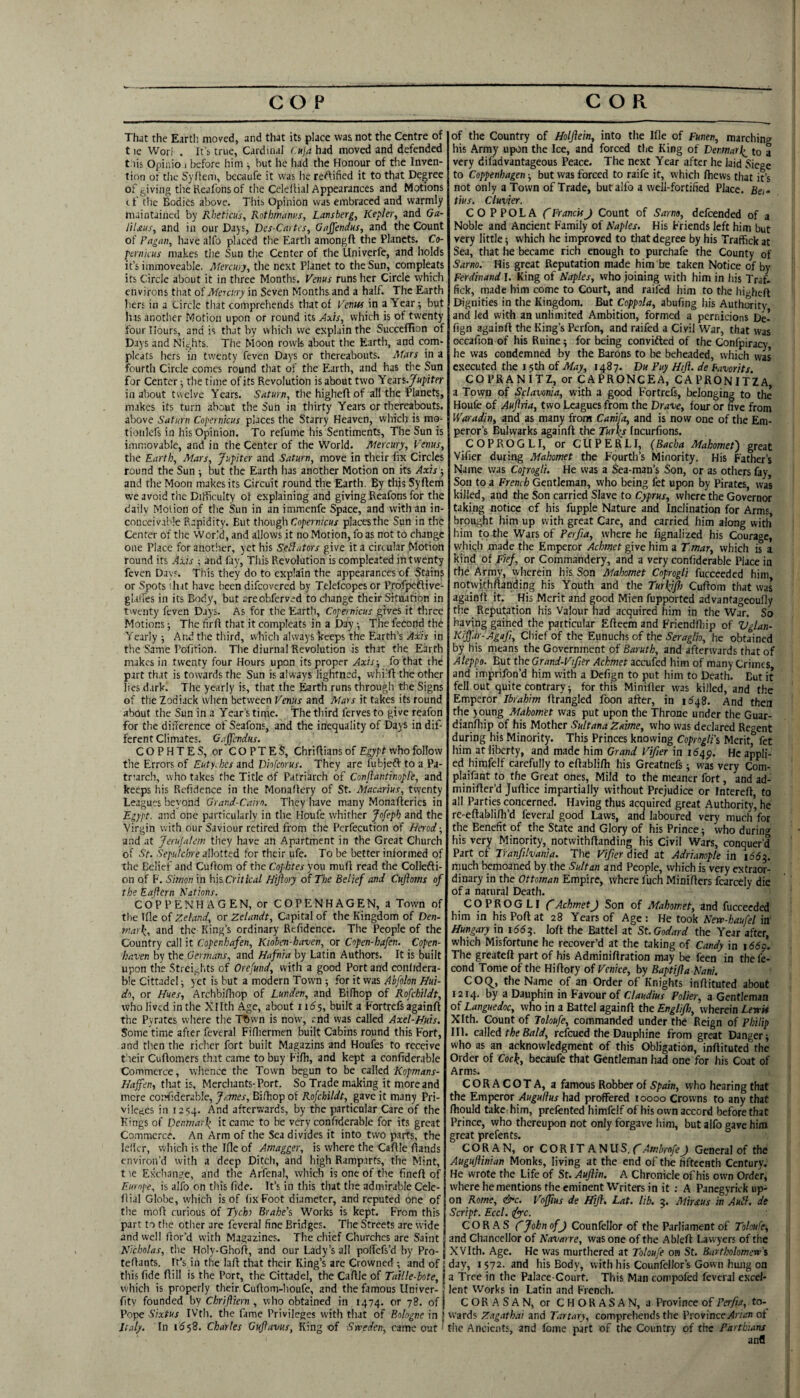 That the Earth, moved, and that its place was not the Centre of t le Worl . It’s true, Cardinal (.uja had moved and defended t.iis Opinio i before him ^ but he liad the Honour of the Inven¬ tion ot tlic Syfleni, becaufe it was he reftified it to that Degree of giving the Kealbns of the Celedial Appearances and Motions c f file Bodies above. This Opinion was embraced and warmly maintained by Rheticus, Rothmanus, Lansberg, Kepler, and Ga- HIms, and in our Days, Des-Cnrtcs, Gaffendus, and the Count of Fngan, have alfo placed the Earth amongft the Planets. Co¬ pernicus makes tiie Sun the Center of the Univerfe, and holds it’s immoveable. Mercury, the next Planet to the Sun, compleats its Circle about it in three Months, yenus runs her Circle which environs that of Mercury in Seven Months and a half. The Earth hers in a Circle that comprehends that of Venm in a Year; but lias anotlier Motion upon or round its Axis, which is of twenty four Hours, and is that by which we explain the SucccfTion of Days and Nights. The Moon rowk about the Earth, and com¬ pleats hers in twenty feven Days or thereabouts. Mars in a fourth Circle comes round that of the Earth, and has the Sun for Center; the time of its Revolution is about two Yeits.Jupiter in about twelve Years. Saturn, the higheft of all the Planets, makes its turn about the Sun in thirty Years or thereabouts, above Saturn Copernicus places the Starry Heaven, which is ms- tioiilefs in his Opinion. To refume his Sentiments, The Sun is immovable, and in the Center of the World. Mercury, Venus, the Earth, Mars, Jupiter and Saturn, move in their fix Circles round the Sun ; but the Earth has another Motion on its Axis ; and the Moon makes its Circuit round the Earth. By this Syflem we avoid the Difficulty of explaining and giving Reafons for the daily Motion of the Sun in an immenfe Space, and with an in¬ conceivable Rapidity. But though Copernicus places the Sun in the Center of the World, and allows it no Motion, foas not to change one Place for anotlier, yet his Senators give it a circular Motion round its Axis ■, and fay, This Revolution is compleated in twenty feven Days. This they do to explain the appearances of Stain? or Spots I hit have been difcovered by Telefcopes or ProfpefHve- glall'es in its Body, but areobferved to change their Situation in twenty feven Days. As for the Earth, Copernicus gives it three Motions; The firfl that it compleats in a Day •, The feCond the Yearly ; And the third, which always keeps the Earth’s Axis in the Same Pofition. The diurnal Revolution is that the Earth makes in twenty four Hours upon its proper Axis-, fothat the part that is towards the Sun is always lightned, vvhi'fl the other lies dark. The yearly is, that the ^rth runs through the Signs of the Zodiack when between Venus and Mars it takes its round about the Sun in a Year’s time. The third ferves to give reafon for the difference of Seafons, and the inequality of Days in dif¬ ferent Climates. Gaffendus. COPHTES, or COPTES, Chriff ians of Egypt who follow the Errors of Euty.hcs and Diofeorus. They are fubjeft to a Pa¬ triarch, who takes the Title rtf Patriarch of Conflantinopl'e, and keeps his Refidence in the Monaffery of St. Macarius, twenty Leagues beyond Grand-Cairn. They have many Monafleries in Egypt, and one particularly in the Houfe whither Jofeph and the Virgin with our Saviour retired from the Pcrfecution of Herod; and at Jerufalem they have an Apartment in the Great Church of St. Sepulchre allotted for their ufe. To be better informed of the Belief and Cuflom of the Cophtes you muff read the Collefti- on of F. Simon in h\s Critical Hijioiy of The Belief and Cujhms of the Eaftcrn Nations. COP PEN HAGEN, or COPENHAGEN, a Town of the Ifle of Zeland, or Zelandt, Capital of the Kingdom of Den¬ mark, and the King’s ordinary Refidence. The People of the Country call it Copenhafen, Kioben-haven, or Copen-hafen. Copen- haven by the Germans, and Hafnia by Latin Authors. It is built upon the Strei,<lits of Orefund, with a good Port and confidera- ble Cittadel; yet is but a modern Town ; for it was Ahfolon Hui- do, or Hues, Archbifliop of Lunden, and Bifhop of Rofchildt, who lived in the Xllth Age, about 116$, built a Fortrefsagainfl the Pyrates where the Tftwn is now, end was called Axel-Huis. Some time after feveral Fidiermen built Cabins round this Fort, and then the richer fort built Magazins and Houfes to receive t'leir Cuftomers that came to buy Fifh, and kept a confiderable Commerce, whence the Town begun to be called Kopmans- Haffen, that is. Merchants-Port. So Trade making it more and mere confiderable, James, Bifhop of Rofchildt, gave it many Pri¬ vileges in 12S4. And afterwards, by the particular Care of the Kings of Denmark it came to be very confiderable for its great Co.mmcrce. An Arm of the Sea divides it into two p,arfs, the lellcr, wliich is the Ifle of Amagger, is where the Caflle fiands environ’d with a deep Ditch, and high Ramparts, the Mint, t le Exchange, and the Arfenal, which is one of the finefl of Europe, is alfo on tliis fide. It’s in this that the admirable Cele- flial Globe, which is of fix Foot diameter, and reputed one of the mofl curious of Tycho Brahe's Works is kept. From this part to the other are feveral fine Bridges. The Streets are wide and well Bor’d with Magazines. The chief Churches are Saint Nicholas, the Holy-Ghoft, and our Lady’s all pofTefs’d by Pro- teOants. It’s in the laB that their King’s are Crowned ; and of this fide Bill is the Port, the Cittadel, the Caflle of Taille-bote, which is properly their CuBom-houfe, and the famous Univer- fitv founded by Chrifttern , who obtained in 1474. or 78. of Pope Sixtus IVth. the fame Privileges with that of Bologne in Italy. In 1^58. Charles Gujlavus, King of Sweden, came out of the Country of Holftein, into the Ifle of Funen, marching his Army upon the Ice, and forced the King of Denmark^ to a very difadvantageous Peace. The next Year after he laid Siege to Coppenhagen but was forced to raife it, which fliews that it’s not only a Town of Trade, but alfo a well-fortified Place. Ba- tius. Clavier. COPPOLA fFranckJ Count of Sarno, defeended of a Noble and Ancient Family of Naples. His Friends left him but very little; which he improved to that degree by his Traffick at Sea, that he became rich enough to purchafe the County of Sarno. His great Reputation made him be taken Notice of by Ferdinand I. King of Naples, who joining with him in his Traf. fick, made him come to Court, and raifed iiim to the hi->heft Dignities in the Kingdom. But Coppola, abufing his AutloOTity and led with an unlimited Ambition, formed a pernicions De- fign againll the King’s Perfon, and raifed a Civil War, that was occafion of his Ruine; for being convifted of the Confpiracy he was condemned by the Barons to be beheaded, which was executed the 15th of May, 1487. Du Puy Hift. de havorits COPRANITZ, or CAPRONCEA, CAPRONITZA, a Town of Sclavonia, with a good F'ortrefs, belonging to the Houfe of Aujlria, two Leagues from the Drave, four or five from Waradin, and as many from Canifa, and is now one of the Em¬ peror’s Bulwarks againft the Turks Incurfions. C O P R O G L I, or C il P E R L I, (Bacha Mahomet) great Vifier during Mahomet the Fourth’s Minority. His Father’s Name was Coprogli. He was a Sea-man’s Son, or as others fay Son to a French Gentleman, who being fet upon by Pirates, was killed, and the Son carried Slave to Cyprus, where the Governor taking notice of his fupple Nature and Inclination for Arms, brought him up with great Care, and carried him along with him to the Wars of Perfia, where he fignalized his Courage, whiqh made the Emperor Achmet give him a T.mar, which is a kind of Fief, or Commandery, and a very confiderable Place in the Army, wherein his Son Mahomet Coprogli fucceeded him notwithftanding his Youth and the Turkifl) Cuflom that was againft it. His Merit and good Mien fupported advantageoufly the Reputation his Valour had acquired him in the War. So having gained the particular Efteem and Friendfliip of Vglan- Kiffdr-Agafi, Chief of the Eunuchs of the Seraglio, he obtained by his means the Government of Baruth, and afterwards that of Aleppo. But the Grand-Vifitr Achmet accufed him of many Crimes, and imprifon’d him with a Defign to put him to Death. But it fell out quite contrary; for this Minifler was killed, and the Emperor Ibrahim flrangled foon after, in 1S48. And then the jqung Mahomet was put upon the Throne under the Guar- dianfliip of his Mother Sultana Zaime, who was declared Regent during his Minority. This Princes knowing Coprogli's Merit fet him at liberty, and made him Grand Vifier in i54p. He appli¬ ed ffimfelf carefully to eftabli/h his Greatnefs; was very CoV plaifant to the Great ones. Mild to the meaner fort, and ad- minifler’d Juftice impartially without Prejudice or Intereft, to all Parties concerned. Having thus acquired great Authority* he re-eftablilh’d feveral good Laws, and laboured very much for the Benefit of the State and Glory of his Prince; who durin® his very Minority, notwithflanding his Civil Wars, conquer’d Part of Tianfilvania. The Vifier died at Adrianople in i66^. much bemoaned by the Sultan and People, which is very extraor¬ dinary in the Ottoman Empire, where fuch Miniflers fcarcely die of a natural Death. COPROGLI CAchmetJ Son of Mahomet, and fucceeded him in his Poft at 28 Years of Age : He took New-haufel in Hungary in 166^. loft the Battel at St. Godard the Year after, which Misfortune he recover’d at the taking of Candy in 166$. The greateft part of his Adminiftration may be feen in the fe- cond Tome of the Hiftory of Venice, by Baptifla Nani. COtf, the Name of an Order of Knights inflituted about 1214. by a Dauphin in Favour of Claudius Polier, a Gentleman of Languedoc, who in a Battel againft the EngliJIj, wherein Lewk Xlth. Count of loloufe, commanded under tlie Reign of Philip III. called the Bald, refeued the Dauphine from great Danger; who as an acknowledgment of this Obligation, inflituted the Order of Cock, becaufe that Gentleman had one for his Coat of Arms. CORACOTA, a famous Robber of Spain, who hearing that the Emperor Augufius had proffered 10000 Crowns to any that fliould take him, prefented himfcif of his own accord before that Prince, who thereupon not only forgave him, but alfo gave him great prefents. CORAN, orCORITANUS.f AmbrofeJ General of the Auguflinian Monks, living at the end of the fifteenth Century. He wrote the Life of St. Auflin. A Chronicle of his own Order, where he mentions the eminent Writers in it ; A Panegyrick up¬ on Rome, &c. Voffus de Hift, Lat. lib. 5. Miraus in Aubl. de Script. Eccl. ^c. CORAS C John ofJ Counfellor of the Parliament of Toloufe, and Chancellor of Navarre, was one of the Ableft Lawyers of the XVIth. Age. He was murthered at Toloufe ow St. Bartholomew's day, I 572. and his Body, with his Counfellor’s Gown hung on a Tree in the Palace-Gourt. This Man compofed feveral excel¬ lent Works in Latin and French. CORASAN, or CHORASAN, a Province of Perfia, to¬ wards Zagathai and Tartary, comprehends the Province of the Ancients, and Lome part of the Country of the Partbians anfl