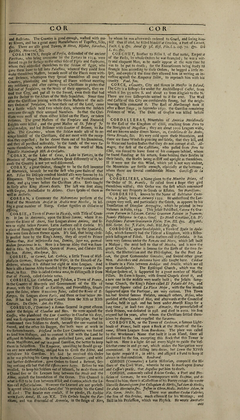 i and Baamns. The Country is good enough, vvafhed with ma¬ ny Rivers, and has a great many Manufaftures of Tapiftry. Silks, ■ d^c. There are alfo good Towns, as Htrat, Nifabur, Sarachns, Turfchie, Merucrud, &c. CORASMINS, People of Perf;a, defcendcd of the ancient Farth'ians, who being overcome by the Tartars in 12^4. were forced to go for Refuge to tlie other fide of Ttgris and Euphrates, where they addrelTed themfelves to the Soldan of Egppt, who gave them leave to fall into FaUftwa, whereof they could foon make themfelves Mafters, becaufe moft of the Places were with¬ out Defence, whereupon they fpread themfelves all over the Country, plundering and burning all Places without meeting any refinance ^ and after cutting 5ooo Chriftians in pietes that tied out of Jerufalem, on the Noife of their approach, they en- tred that City, and put all to the Sword, even thofe that had ran for fhelter to the Altars of the Holy Sepulchre. Some time after the Chriftians joining with the three Mafters of the mili¬ tary Orders of Jerufalem, to beat thefe out of the Land, came to a Battle which held two whole days, wherein the Infidels overcame through their unequal Numbers. So that theChri- I Ilians vvere molt of them either killed on the Place, or taken Prifoners. The great Mailers of the Templars and Teutonick^ Knights were killed , and the great Mailer of St. John of Je rufalcm taken, and led Prifoner with Gautier of Erienne, to Ba¬ bylon. The Corajmins, whom the Soldan made ufe of to re- ! venge himfelf of the Chriflians, did not meet with the recep¬ tion they expefted for he drove them out of his Dominions, and they all perilhed miferably, by the hands of the very Sa¬ racens themfelves, who abhorred them as the worll of Men. JoinviUe Maimbourgh Hifl. de Croifades. CORAX, or the Lake of Coras, a Lake in Trfrtury, in the Province of Mongul. Modern Authors fpeak differently of it, be- ' caufe the Country is not yet well difeovered. CO RAX, a great Orator, thought to be the fir 11 inventor of Rhetorick, becaufe he was the firll who gave Rules of that Art. Tifias his Difciple rendred himfelf alfo very famous by his Eloquence. They both lived about 330. of the Foundation of ' Rome, and 424 years before the Chrillian Both taught in Sicily after King Hieron's death. The lall vvas fent along with Gorgias, AmbalTador to Athens. Cicero fpeaks of them as well as AriJJotle. COR BAN, a Ceremony the Mahometans perform at the Foot of the Mountain Arafat in Arabia nezr Meccha , in kil- ■ ling a great number of Sheep. Corban fignifies an Oblation or I Offering. C O R BIE, a To'.vn of France in Picardy, with Title of Coun- I ty. It lies in Amiennois, upon the River S'onrme, where it re- ceives the River of Ancre, four Leagues above .4wiewj, and fe- ven or eight below Peronne. Latin Authors call it Corbeia. It’s ! a place of llrength that was furprized in 16^6. by the Spaniards, who were foon driven thence again. It’s faid, that being clofe- ly prelfed here by the King’s Army, they all cryed to Prince Thomas thus, fiat mifericordia tua, Domine, fuper nos, quemad- modum fperavnnus in te. Here is a famous Abby that was foun- ' dedin 652. by St. Bathilde, Queen of France, znd Chtaire lU. her Son. Haimo, Hinckmar, &c. CORBIE, ox Corwei, Lat. Corbeia, a little Town of H'e^- pbalia in Germany, fituateupon the Wefer, in the Diocefs of Pa- ’ rffflioriie, whence it is dillant but eight or nine Leagues. And here is alfo a famous Abby founded by the Emperor Lewis the De¬ bonair,in Z22. This is called Cor6e;/i now, to dillinguilli it from I that of Picardy, called Corbeia vetus. C O R BI E L, Lat. Corbelium, and Jofedum, a Town of France, ' in the Country of Heurepoix and Government of the Ille of France, with the Title of an Earldom, and Provofllliip, fituate , upon the S'eine, where it receives/«rne, called the River of E- \ jiampes, fix Leagues above Paris, and three or four below Me- I tun. It has had its particular Counts from the Xth or Xlth Century. Du Cbefne. Ant. des Villes. CORBULO, CDomitim) a Aoman General in great ellcem under the Reigns of Claudius and Rero. He went againll the Caujfes, who plundered the Low Countries in Claudius his days, ' and was fo rigorous an Obferver of Military Difeipline, that he I condemned two Soldiers to death, becaufe the one wanted his .Sword, and the other his Dagger, tho’ both were at work in ' the Retrenchments. Frif/IW in the Low Countries was forced I to fend him Hollages, and to content it felf with the Land he alfigned its Inhabitants. He alfo preferibed Laws, and named I them Magiflrftes, and put in a good Garrifon, the better to keep them in Subjeflion. Tlie Emperor, unwilling he fhould go up¬ on any new undertaking, obliged him to Crofs the Rhine, and ’ withdraw his Garrifons. It’s faid he received this Order as he was pitching his Camp in the Enemies Country ^ and with¬ out further deliberation , gave Orders to found a Retreat, fay¬ ing nothing elfe but tbzt Old Officers were happy. Before he was f recalled, to keep his Soldiers out of Idlenefs, he mide them cut a Chanel five or fix Leagues long between the Meufe and the j Rhine, againff the Inundation of the Ocean. This Channel is what is flill to be foen between IPi/cI^and Crompen,which the La¬ tins call Folfa Corbulonis. However the Learned are not perfeft- ly agreed which iiCorbulo's Canal.tho’ ’tis probable ’tis the Canal of Leek : The Reader may confult, if he pleafes, Tli. Sycl^iar urKinT.ifit. Annal, II. cap. XX. This Corbuh fought the Par- tbians, and was Proconful of Armenia, in the Reign of Kero, by whom he was afterwards ordered to Court, and feeing him¬ felf thus ill ufed, lie killed himfelf at Cenebea, a Port of Corinth. Tacit. 1. ^.^pc. Annal (fy '^d. Hijl. PUn.1. 2. cap. 70. Di'o L. 60. iyyc. CORCHU r. Brother to Selim I, of that name. Emperor of the by whofe Orders he waS firangled •, he vvas a wit¬ ty and eloquent Man^ as he made appear at the very time he was to be put to death ■, for the Executioners being ready td firangle him according to their Orders ^ he begged a little re- fpit, and employ’d the time they allowed him in writing an in- veftiveagainft the.Emperor Selim, to reproach him with his cruelty. Paul. Jov. CORCK, a County, City and Haven in Munfier in I,eland. The City is a Bifhop’s-fee under fiie Archbi/liopof Cafhel, from which it lies 35 miles S. and about 10 from/Ci%G/e to the N. There are two Bifhopricks united to it for ever. The Wall and Caflle of this City are confiderably ftrong, but the neigh¬ bouring Hills command it. The Earl of Marlborough took it after a fliort Siege , in September 1690. the Garrifon remaining Prifoners of War. The Duke of Grafton was killed befefe it. CORDALLERAS, Mountains of America Meridionalis to the Eaft of the Kingdom of Chili, reaching from Peru to the Streiglits of Magellan they are about 1000 Leagues wide, and are known under divers Names, as, Cordellera de los Andes, Sierra Nevada, &c. It’s very cold upon thefe Mountains, and there are fome Winds fo piercing and fubtle, that they kill, and fo frieze and harden Bodies that they do not corrupt at all. AT magre, the firfl of the Caftilians, who palled ftem Peru to ChiH, was forced to leave fome of his company behind, whom he found ftanding at his return, fome holding their Bridles in their hands, the Horfes being as fliff and upright as themfelves. If it were not for tliis Wind, which yet is not very violent, the Mountains are fertile enough, efpecially at the bottoms, where there' are feveral confiderable Mines. Garcilaffo de Id Vega, dye.' C O R p E LIE R S, a Name given to the Minorite Friars, of the Order of St. Francis, fo called from a Rope they gird themfelves withal -, this Order was the firft which renounced the having any Property in Goods or Efiates. See Frarcifeatn. CORDERIUS, known by the Name of Balthazar Cordo- rius, a Jefuit, born at Antwerp r ^^2. He underfiood the Lan¬ guages very vvell, and particularly the Greek, as appears by his Tranflation of Dhnyftus Areopagita, which he printed in two Volumes in Folio, 1634. This Jefuit Publiflied, Catena 65 Gra- corum Patrum in S.Lucam. Catena Gracorum PatrUm in joannem. Joannis Philopona in Cap.x. Genef. DeMundi Creatidne, Lib. IF. Expeftiones Patrum Gracorum in Pfalm. Tom. III. Alegamb, Bibl. Script. Soc. J. V'alcr. Andr. Bibl. Belg. dyyc. CORDOUE, upon'riMc/.i/yiwiV, a Tovvnof Spam \x\ Anda- lufia, which formerly had the Title of a Kingdom, with a Bifho- prick fuffragan of Toledo. Latin Authors call it Corduba. It has been very famous under the Romans and Moors, wliicli lafl built a Mofque •, the next befl to that of Meccha, and is now the great Church. Cordoue is famous for the Birth of the two Se¬ necas,, the Rhetorician and the Philnfopher, for the Poet Lu¬ can, the great Commander Gonzales, and feveral other great Men. Averrkoes and Avicenna have alfo taught here. Cordoue is fituate in a Plain between Andujar and Seville, which are all upon Guadalquivir. The Epifcopal Church, which was the Mofque fpoken of, is fupported by a great number of Marble Pillars. Its form is fquare, with feveral Chapels about it, and a new one in the middle very neatly built • the Jefuits fump- tuous Church, the King’s Palace called £/ Palatio del Key, and the great Square called La Placa Major , with the fine Houfes fupported Upon the Portique, are very curious. This Town has had feveral famous Prelates, amongft others, Hfms, who prefided at the Council of Nice, and afterwards at the Councilor Sardica, held in 348. and has been under Mooriffi Kings for a longtime, at lea ft two Ages: Almanfor, the powerfollefi of thefe Princes, was defeated in 998. and died in 1002. his Son reigned but fix years, after whom the Chriflians fettled them¬ felves by degrees, and expelled the Saracens. C O R D 6 V E N, or the Tower of Cordovan, a famous Light- houfe of France, built upon a Rock at the Moutli of the Ga. ronne, fifteen Leagues from Bourdeaux. The place was called by the Workman's Name that built it in an Ifland, fince all fwallovved by the Sea, excepting this Rock that this Tower is built on. Here is a light fet out every Night to guide the Vef- fels that come in and go out, which makes the Navigation very convenient. It was falling into dccav, but Lewis the XIVth has quite repair’d it, in 1665. and affign'd a Fund to keep it always in that condition. Baudrard. CORDUS (Cremutius) a Latin Hifiorian, compos’d the Hi- fiory of the Civil Wars, wherein he ran fo much upon Brnt/rx and Caffiis'i praife, that Auguftus put him to death. CORDUS, commonly called Ericius Cordus, a Poet atid Phv- fician of Germany, he was Contemporary with Erafmus, and e- fleem’d by him; there is aColIeftion of his Poetry extant. He wrote- likewife Botanologkum five Colloquium de 1Ierb\s,Judcium de Herbis, De abufu HorolcupistjFc- Juftus in Chron.Medic. Melchior Adam, in Fit. Germ. Medic. &c. There was another Cordus P'alerius, the Son of thismuch efieem’d for his Writings, and Skill in his ProfefTion, which was Phyfick. He wrote Anndtati- ones