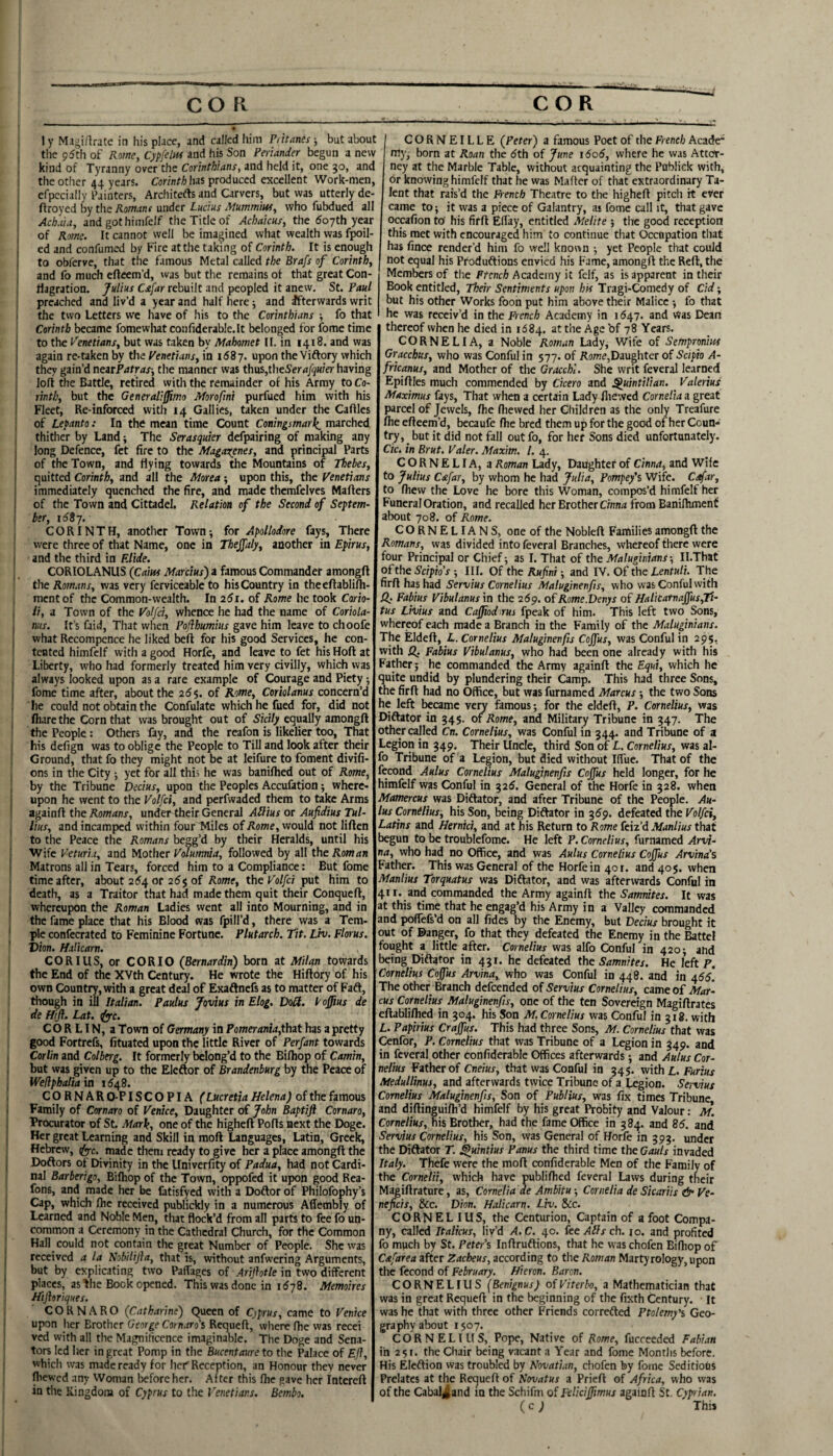 ly MagiHrate in his place, and called him Pittanes, but about the 95th of Rotne, CypfelM and his Son Periander begun a new kind of Tyranny over the and held it, one 50, and the other 44 years. lias produced excellent Work-men, efpccially Painters, Architefts and Carvers, but was utterly de- ftroyed by the Romant under Lucius Aiummm, who fubducd all Achuia, and gothimfelf the Title of Acbaicus, the Soyth year of Rotne. It cannot well be imagined what wealth was f]^il- ed and confumed by Fire at the taking of Corinth. It is enough to obferve, that the famous Metal called the Brafs of Corinth^ and fo much eflcem’d, was but the remains of that great Con¬ flagration. Julius Csifar rebuilt and peopled it anew. St. Paul preached and liv’d a year and half here j and Ifterwards writ the two Letters we have of his to the Corinthians fo that Corinth became fomewhat confiderable.lt belonged for fome time to the V'enetianSy but was taken by Mahomet II. in 1418. and was again re-taken by the Venetiansy in 158 7. upon the Viftory which they gain’d neatPatras-, the manner was thuSjtlieSer^i/^n/er having loft the Battle, retired with the remainder of his Army to Co- rinthy but the Generaliffimo Morofmi purfued him with his Fleet, Re-inforced with 14 Gallics, taken under the Cables of Lepanto: In the mean time Count Coningsmarl^^ marched thither by Land y The Serasquier defpairing of making any long Defence, fet fire to the Magarenesy and principal Parts of the Town, and flying towards the Mountains of Thebes, quitted Corinth, and all the Morea ; upon this, the Venetians immediately quenched the fire, and made thcmfelves Mailers of the Town and Cittadel. Relation of the Second of Septem¬ ber, iSSy. CORINTH, another Town; for Apollodore fays. There were three of that Name, one in TheJJaly, another in Epirus, and the third in Elide. CORIOLANUS (Cam Marcius) a famous Commander amongft the Romans, was very ferviceable to his Country in theeftablifh- mentof the Common-wealth. In 261, of Rome he took Cario- Tt, a Town of the Ko//c?, whence he had the name of Coriola- nus. It’s faid. That vviien Poflhumius gave him leave to choofe what Recompcnce he liked beifl for his good Services, he con¬ tented himfclf with a good Horfe, and leave to fet his Hofl at Liberty, who had formerly treated him very civilly, which was always looked upon as a rare example of Courage and Piety; fome time after, about the 26$. of Rome, Coriolanus concern’d he could not obtain the Confulate which he fued for, did not fliarethe Corn that was brought out of Sicily equally amongfl the People : Others fay, and the reafon is likelier too. That his defign was to oblige the People to Till and look after their Ground, that fo they might not be at leifure to foment divifi- ons in the City ; yet for all this he was banifhed out of Rome, by the Tribune Decius, upon the Peoples Accu&tion; where¬ upon he went to the Volfci, and perfvvaded them to take Arms again!! the Romans, undertheir General ASius or Aufidius Tul¬ lius, and incamped within four Miles of Rome, would not liflen to the Peace the Romans begg’d by their Heralds, until his Wife Veturia, and Mother Vdumrna, followed by all the Rom an Matrons all in Tears, forced him to a Compliance: But fome time after, about 254 or 25$ of Rome, the Volfci put him to death, as a Traitor that had made them quit their Conquefl, whereupon the Roman Ladies went all into Mourning, and in the fame place that his Blood was fpill’d, there was a Tem¬ ple confecrated to Feminine Fortune. Plutarch. Tit. Liv. Florus. Dion. Hilicarn. CORIUS, or CORIO (Bernardin) born at Milan towards the End of the XVth Century. He wrote the Hiftory of his own Country, with a great deal of Exaftnefs as to matter of Faft, though in ill Italian. Paulus Jovius in Elog. VoU. I'ofius de de ffifl. Lat. iyyc, C O R LIN, a Town of Germany in Pomerania,that has a pretty good Fortrefs, fituated upon the little River of Perfant towards Corlin and Colberg. It formerly belong’d to the Bilhop of Camin, but was given up to the Eleftor of Brandenburg by the Peace of Wefiphaliaia 1548. C O R N A R 0-FIS C O PIA (Lucretia Helena) of the famous Family of Comoro of Venice, Daughter of John Baptiji Cornaro, Procurator of St. .Mark, one of the higheft Polls next the Doge. Her great Learning and Skill in moft Languages, Latin, Greek, Hebrew, (fy-c. made them ready to give her a place amongft the Doftors of Divinity in the Univerfity of Padua, had not Cardi¬ nal Barberigo, Bilhop of the Town, oppofed it upon good Rea- fons, and made her be fatisfyed with a Doflor of Philofophy’s Cap, which flic received publickly in a numerous Allembly of Learned and Noble Men, that flock’d from all parts to fee fo un¬ common a Ceremony in the Cathedral Church, for the Common Hall could not contain the great Number of People. She was received a la Nobilijia, that is, without anfwering Arguments, but by explicating two Paffages of Ariflotle in two different places, as Ihc Bock opened. This was done in 1578. Memoires Hijhriques. CORNARO (Catharine) Queen of Cjprus, came to Venice upon her Brother George Comoro's Requeft, where flie was recei ved with all the Magnificence imaginable. The Doge and Sena¬ tors led her in great Pomp in the Bucentaure to tlie Palace of Efl, which was made ready for hciT Reception, an Honour they never Ihewcd any Woman l^foreher. After this (he gave her Intcreft in the Kingdom of Cyprus to the Venetians. Bembo. ' CORNEILLE (Peter) a famous Poet of tlie French Acade^ my, born at Roan the 5th of June 1606, where he was Attct- ney at the Marble Table, without acquainting the Publick with, or knowing himfelf that he was Mafter of that extraordinary Ta¬ lent that rais’d the French Theatre to the higheft pitch it ever came to; it was a piece of Galantry, as fome call it, that gave occafion to his firft Eflay, entitled Melite ; the good reception this met with encouraged him to continue that Occupation tliat has fince render’d him fo well known yet People that could not equal his Produftions envied his Fame, amongft the Reft, the Members of the French Academy it felf, as is apparent in their Book entitled, Their Sentiments upon hk Tragi-Comedy of Cid; but his other Works foon put him above their Malice fo that he was receiv’d in the French Academy in 1547. and Was Dean thereof when he died in 1684. at the Age bf 78 Years. CORNELIA, a Noble Roman Lady, Wife of Sempronim Gracchus, who was Conful in 577. of Rowe,Daughter of Scipio A- fricanus, and Mother of the Gracchi. She writ feveral learned Epiftles much commended by Cicero and Quintilian. Valerius Maximus fays. That when a certain Lady fliewcd Cornelia a great parcel of Jewels, ftie fliewed her Children as the only Treafure /he efteem’d, becaufe /he bred them up for the good of her Coun¬ try, _ but it did not fall out fo, for her Sons died unfortunately. Cic. in Brut. Valer. Maxim. 1. 4. CORNELIA, a Roman Lady, Daughter of Cinna, and Wife to Julius Cafar, by whom he had Julia, Pompey's Wife. Cefar, to fhew the Love he bore this Woman, compos’d himfelf her Funeral Oration, and recalled her Brother Cinn;i from Banilhmenf about 708. of Rome. CORNELIANS, one of the Nobleft Families amongft the Romans, was divided into feveral Branches, whereof there were four Principal or Chief; as I. That of the Maluginians ■, II.That of the Scipio’s ; III. Of the Rufni; and IV. Of the Lentuli. The firft has had Servius Cornelius Maluginenfis, who was Conful with Fabius Vibulanusm the 259. of Rome.Venys of Halicatnajfus,Tt- tus Lhius and Cajjiodirus fpeak of him. This left two Sons, whereof each made a Branch in the Family of the Maluginians. The Eldeft, L. Cornelius Maluginenfis Cojfus, was Conful in 295, with Q. Fabius Vibulanus, who had been one already with his Father; he commanded the Army againft the Equi, which he <mite undid by plundering their Camp. This had three Sons, tne firft had no Office, but was furnamed Marcus; the two Sons le left became \er\ famous; for the eldeft, P. Cornelius, was Diftator in 54$. of Rome, and Military Tribune in 547. The other called Cn. Cornelius, was Conful in 344. and Tribune of a Legion in 349. Their Uncle, third Son of L. Cornelius, was al- o Tribune of a Legion, but died without Ifiue. That of the ccond Aulus Cornelius Maluginenfis Cojfus held longer, for he limfelf was Conful in 325. General of the Horfe in 328. when Mamercus was Diftator, and after Tribune of the People. Au- 'us Cornelius, his Son, being Diftator in 359. defeated the Volfci, Latins and Hernki, and at his Return to Rome fe\z^ Manlius that begun to be troublefome. He left P. Cornelius, furnamed Arvi- na, who had no Office, and was Aulus Cornelius Cojfus Amina’s Father. This was General of the Horfe in 401. and 405. when Manlius Torquatus was Diftator, and was afterwards Conful in 411, and commanded the Army againft the Samnites. It was at this time that he engag’d his Army in a Valley commanded and pofTefs'd on all fides by the Enemy, but Decius brought it out of ©anger, fo that they defeated the Enemy in the Battel fought a little after. Cornelius was alfo Conful in 420; and being Diftator in 431. he defeated the Samnites. He left P. Cornelius Cojfus Arvina, who was Conful in 448. and in 455. The other Branch defeended of Servius Cornelius, came of Mar¬ cus Cornelius Maluginenfis, one of the ten Sovereign Magiftrates eftabliffied in 304. his Son M. Cornelius was Conful in 318. with I. Papirius Crajfus. This had three Sons, M. Cornelius that was Cenfor, P. Cornelius that was Tribune of a Legion in 349. and in feveral other confiderable Offices afterwards; and Aulus Cor¬ nelius Father of Cneius, that was Conful in 345. with!,. Furius Medullinus, and afterwards twice Tribune of a Legion. Servius Cornelius Maluginenfis, Son of Publius, was fix times Tribune and diftinguifli’d himfelf by his great Probity and Valour: M. Cornelius, his Brother, had the fame Office in 384. and 85. and Servius Cornelius, his Son, was General of Horfe in 393. under the Diftator T. Quintius Panus the third time the Gauls invaded Italy. Thefe were the moft confiderable Men of the Family of the Cornelii, which have publiflied feveral Laws during their Magiftrature, as, Cornelia ae Ambitu ■, Cornelia de Sicariis & Ve- nejicis, Sec. Dion. Halicarn. Liv. See. cornel I US, the Centurion, Captain of afoot Compa¬ ny, called Italkus, liv’d A.C. 40. fttAllsch. 10. and profited fo much by St. Petei’i Inftruftions, that he was chofen Bifliop of Cafarea after Zacheus, according to the Roman Martyrology, upon the fecond of February. Hieron. Baron. CORNELIUS (Benignus) oiViterbo, a Mathematician that was in great Requeft in the beginning of the fixth Century. It was he that with three other Friends correfted Ptolemy's Geo¬ graphy about 1507. CORNELIUS, Pope, Native of Rome, fucceeded Fabian in 251. the Chair being vacant a Year and fome Months before. His Eleftion was troubled by Novatian, chofen by fome Seditious Prelates at the Requeft of Novatus a Prieft of Africa, who was of the Cabaljand in the Schifm of Felicijfimus againft St. Cyprian. (c J This