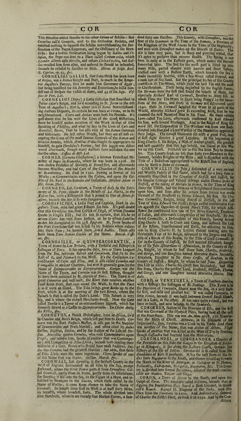 This llmatianz.AAci Herefie to his other Grime of Schifm : But Cornelius call’d Councils, writ to the Orthodox Prelates, and omitted nothing to fupprcfs the Schifm notwithftanding the Per- fecution of the Pagan Emperors, and the Obflinacy of the Herc- ticks: But a hotter Perfecution being begun by Gallus and Vo- lufiany the Pope was fent to a Place called Centum celU, which Lcander Alberti calls Ferrolle, and others Civita-Veccbia, but Gal’ lus recalled him foon after, and ordered he fliould be beheaded, becaufe he refufcd to facrifice to Idols. Hieron. de fcript. Eccl. S. Cyprian, ep, 52, (^c. CORNELIUS GALLUS, that fome think has been born at Frejus, was a Roman Knight and Poet, fo much in the Empe¬ ror Auguftusi Favour, that he made him Governor of Egypt j but being banilhed for his Severity and Extortions,he kill’d him- felf out of Defpair the 728th of Aa/ne, and 43 of his Age. Vof- fius de Poet. Lat. CORNELIUS (Nepos) a Latin Hiftorian that flouriflied in Julius cstfar's Reign, and liv’d according to St. Jerom to the <5th Year of Auguflus's; tliatis, about 716 of Rome. Notwithftand¬ ing Autliors Difputes, its certain he was born at Verona, or in its neighbourhood. Cicero and Attkus were both his Friends. It’s paft doubt that he has writ the Lives of the Greei^ Hiftorians, ftnce he himfclf makes mention of the Work in that of Dion fpeaking of Philijlus, and what he fays in tlie Lives of Cato and Hannibal, Ihews, That he has alfo writ of the Roman Generals and Hiftorians. He left other Works, but they are all loft ex¬ cepting the Lives of the moft famous Generals of the Roman and Grecian Armies, which rTmitius Probus fought to appropriate to . himfelf, to gain Theodofius's Favour; but this juggle was difeo- vered afterwards, though many Authors have miftaken the one for the other. Vojius de Hifi. Lat. CORNER (Cornerus Chriflophorus) a German Proteftant Mi- nifter of Fuges in Franconia, where he was born in 1518. He was chofen ProfelTor of Divinity at Franc\fort, and afterwards became Minifter, and had Care of the Churches of the Marche of Brandenburg. He died in I$p2. leaving us fcveral of his Works •, as Commentaries upon the Pfalms, and upon the Epi- fttes of St. Paul to the Romans and Gallatians. Melchior Adam in Vit. Germ. Theol. CORN E TO, Lat. Cornetum, a Town of Italy in the Patri¬ mony of St. Peter, ■ fituatc at the Mduth of La Marta, in the Tufertn Sea, with a Biflioprick that is joined to that of Monte-fi- afeone, becaufe the Air is fo very dangerous. CORN I FI,C lUS, a Latin Poet and Captain, lived in Au~ £«/i«r’s Time, who had great Efteem for him. It’s paft doubt that this Cornificius was that Critick of Virgil, of whom Donatui fpcaks in VirgiPi Life but its not fo certain, that it’s he to whom Cicero has writ fome Letters, or he to whom Catullus mikes his Complaint in his 31ft Epigram. St. Jerom fpeaksof the Poet Cornifiem that was killed by his Soldiers when- ridicu¬ ling tlieir Fear ‘, he term’d them Arm’d Rabits. There alfo have been Two Roman Confuls of the Name. Macrob. Voffi- w,iyrc. CORNOAILLE, or (^UIMPERCORENTIN, a Town of Irance in Low Bretany, vvitli a Prefidial and BiiHioprick fuffragan of Tours. It lies upon the Oder, two or Three Leagues from the Sea, between Balvet and Concarnam, that lie to the Eaft of it, and Penmai\ to the Weft. It’s the Corifopitum Cu- riofilitarum of C&far and Pliny, and is alfo called Cornubia and C irnugallia in ancient Charters; but now it generally goes by the Name of Qidmpercorentin or Kempercorentin. Kemper was the Name of the Town, and Corentin was its firft Bi/hop, thought to have been ordained by St. Martin of Tours. The TQwn is of great Commerce and well built, the River Oder receives another fmall River there, that runs round the Walls, fo that the Place is as it were an Ifland. The Tide brings great Barks up tp the Port, which is at the meeting of the two Rivers, where the Suburb is that is called the Duke’s Land. This Suburb is very big, and is where the richeft Merchants dwell. Near the Gate called Tourbie is a Tower of an extraordinary bignefs, which has formerly ferved as a Caftle to Quimpercorentin. Du Chefne Antiq. des Villes, tfye. CORNUTUS, a Stoick Philofopher, born ia Africa, liv’d in Claudius and Hero’i Reign, which Jaft put him to Death. Cor- mtm was tlie Poet Perfius's Mafter, is alfo put in the Number of Grammarians and Poets himfelf; and often cited by Aulus Gellm, Eufebius, Suidas, and by the Author of the Life of Per- fiiis. Macrobius quotes Cornutus, who writ Commentaries upon Virgil; and befides him, fpeaks of another that was Contempo¬ rary and Competitor of Titus LivUu; becaufe both reading their Hiilories at a time, ftrove who ftiould have moft Auditors. Sui¬ das fays Cornutus had the greateft Number; but adds, that thbfe of Titus Livius were the more ingenious. Cicero fpeaks of one of this Name tliat was Pr&tor. Gellm. Macrob. ^c. CORNWALL, Lat. Cornubia, is the fartheft County in the Weft of England, furrounded on all fides by the Sea, except Eaft ward, where the River Tamur parts it from Dmn/7we. Cal¬ led Cornwall, partly from its Form, partly from its Inhabitants, for fliootiiig it felf into the Sea, in the Figure of a Horn, and in¬ habited by Strangers to the Saxons, which thefe called by the Name of Walks-, it came ffom thence to take the Name of Cornwall. Its length from Eaft to Weft is at leaft fixty Miles, its breadth, where broadeft, forty. The whole divided into nine Hundreds, wherein are twenty four Market-Towns, a hun¬ dred fixty one Pariflies. This County, with Devon/hire, was the Seat of the Danmonii in the Time of the Romans, a Province of the Kingdom of the Weft Saxons in the Time of the Heptarchy- and now with Devonfhire makes up the Diocefs of Exeter. The Air is here very pure, but fo ftiarp and piercing withal, that it’s apter to preferve than recover Health. The Spring is not here fo early as in the Eaftern parts, which makes the Harveft fomewhat later. The Soil for the moft part is lifted up into many Hills, parted afunder with narrow and fiiort Valleys crufted over with a fhallow Earth, which towards the Sea is made incredibly fruitful, with a Sea-Weed called Orewood, and a rank fort of Sea-Sand. But the principal Riches of this County confiftsin its Tin-Mines, which yield the beft Tin and the moft in Chriftendom. Thefe being neglefted by the Enghf) Saxons the Normans were the firft that found the benefit of them but cfpecially Richard Earl of Cormwall, Brother to Henry III. in wjhofe Time the Tin-Mines in Spain being flopp’d by the Incur- fions of the Moors, and thofe in Germany not difeovered until 1240. thefe in Cornwall fspplied the Want in all parts of the World, whereby Richard grew fo exceeding Rich, that he was counted the beft Moneyed Man in his Time. He made certain Laws called Tin-Laws, afterwards confirmed by Earl Edward his Son, with fcveral Privileges. And in the Reign of King Ed¬ ward III. the Corporation of Tin-Workers was from one Body divided into fo’ur,and a Lord Warden of the Stanneries appointed their Judge. The Cornijh Diamonds fet with a good Foil, may at firft fight deceive a good Lapidary. In the beginning of King Charles I. his Reign, a Mafs of Amber-greefe, the greateft and beft quantity that this Age beheld, was found at low Wa- ter on this Coaft. Pilchards are in this Sea from July to Novem¬ ber. This County fends no lefs than forty two Members to Par¬ liament, befides Knights of the Shire ; and is dignified with the Title of a Dukedom appropriated to the Eldeft Son of England who by Birth is Duke of Cornwall. * CORN WALLIS (Sir JohnJ defeended of a very ancient and Worthy Family of that Name, which had for a long time e- minently flouri/lied in the Counties of Norfolk^ and Suffolk, for his fingular Courage and Valiant Aftings under Thomas Duke of Norfolk, at the taking of Morlaix in France, in the Time of King Henry the Vlllth. had the Honour of Knighthood then conferred upon him, and foon after his return from thence was made Steward of the Houfhold to Prince Edward, his Son. Sir Tho¬ mas Cornwallis, Knight, being Sheriff of Norfolk, in the laft Year of King Edward the Sixth’s Reign raifed confiderable For¬ ces againft the Oppofers of Queen Mary\ Title, for which Afli- ftance llie conftituted him one of her Privy-Coyncil, Treafurer of Calais, and afterwards Comptroller of her Houlliold. Sir fre- derick Cornwallis, a Defcendant of this Family, having ferved King Charles I. both in Court and Camp, and fuffered the Lois of his Eftate, Imprifonmeut and Exile, for adhering to him, was by King Charles II. by Letters Patent bearing date the’ thirteenth Year of his Reign, advanced to the Degree and Dig¬ nity of a Baron of this Realm, by the Title of Lord Cornwallis of Eye inthe County of Suffolk. He firft married Elizabeth, Daugh¬ ter of Sir John Affburnham of AJhburnham, in the County of fex, Knight, by whom he had three Sons, Charles, Frederick, and George, and ofte Daughter named Henrietta Maria. Secondly, Elireabeth, Daughter to Sir Henry Crofts, of Saxhorn, in the County of Suffolk > Knight, by whom he had Jane. Departing this Life in i66i. Charles his eldeft Son fucceeded; had Illuc five Sons, CW/er the prefent Lord, Frederick, WiUiam, Thomat, and George, and one Daughter named Henrietta Maria. Due- dale, CORO, or VENEZUELA, a Town of Southern America, with a Bilhop’s See fuffragan of St. Domingo. This Town is in the Province of Venej^uela, fituate near the Sea, in a very fruit¬ ful Soil, and mild and pleafant Air. It was caUed Venezuela, or little Venice, becaufe it was built between feveraJ fmall Ifiands, and in a Lake, as the other. It was once quite ruined 3 but was fince re-built, and now belongs to the Spaniards. COROE BUS, Native of the Province of Elis, was the firft that was Crowned at the Olympkk Plays, having beat all the reft at the Foot-Race. This was wasv4n. 3278. yy^Yearsbe- fore the 'Birth of Chrift. Athenmsi in his Difeourfe of the Deipnofophifls, .fays, Corcebus was a Cook by his Trade. And there vyas another ibf the Name, that was Archon of Athens. Virgil fpeaks of another that was killed at the Wars of Troy by Peneleus, though Caffundra had foretold him the Misfortune. COROMANDEL, or COROB ANDER, a Country of the Peninfula on this Side the Ganges in the Kingdom of Narfin- ga or Bifnaguar-, it lies along the Eaftern Coafts, towards the Fifhery.qf the Ifle of Ceilam Coromandel is fo called from the abundance of Rice it produces. It has the beft Ports of the In¬ dies from Nagapatan to the South, and thence travelliag towards the North to the River of Aremogan, as Maliapour or St. Thomas, Paliacates, Sadrapatan, Jrar.gahar, Nagapatan, 8cc. Tiiis Coun¬ try is divided into feveral Provi.nccs, whereof the moft confide¬ rable are Madure, Tanjaur and Gingy. CO RON, a Town of Morea to the South, and upon the Gulph of Coron. The Ancients tailed it Corona, becaufe that in digging the Foundation tl;...- found a Brafs Coronet, in Greek call’d Kogsotie. Bajaxet If. Emperor of the Turks, took this Place from the Venetians in 1500, And AndrewDoria, General of Charles the Fifth’s Fleet, re-took it in 1532. And by the Con¬ dition?