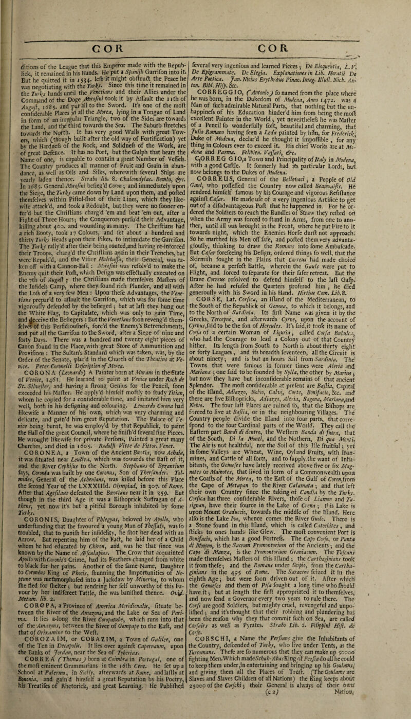 ditions of the League that this Emperor made with the Repub- lick, it remained in his Hands. He put a Spanifj Garrifon into it. But he quitted it in 15?4. left ^ might obftruft the Peace he was negotiating with the Tiirks^ Since this tirtie it remained in the Turks hands until the y'enetians and their Allies under the Command of the Doge Alorofini took it by Alfault the nth of Auguj}, i585. and put all to the Sword. It’s one of the moft confiderable Places in all the Morea, lying in a Tongue of Land in form of an irregular Triangle, two of the Sides are towards the Land and tlie third towards the Sea. The Suburb ftretches towards the North. It has very good Walls with great Tow¬ ers which (.though built after the old way of Fortification) yet by’the Hardnefs of the Rock, and Solidnefs of the Work, are of great Defence. It has no Port, but tlieGulph that bears the Name of one, is capable to contain a great Number of Velfels. The Country produces all manner of Fruit and Grain in abun¬ dance, as well as Oils and Silks, wherewith feveral Ships are yearly laden thence. Strabo lib. 8. Chalmdylas. Betttbo, ify-c. In 1685. General Morofmi befieg’d Coron ; and immediately upon the Siege, the Turks came down by Land upon them, and ported themfeives within Pirtol-rtiot of their Lines, which they like- wife attack’d, and took a Redoubt, but they were no fooner en¬ ter’d but the Chrirtians charg’d ’em and beat ’em out, after a Fightof Three Hours; the Conquerors purfu’d their Advantage, killing about 400. and wounding as many. The Chrirtians had a rich Booty, took 17 Colours, and fet about a hundred and thirty Turks Heads upon their Pikes, to intimidate the Garrifon. The Turks rally’d after their being routed,and having re-inforced their Troops, charg’d the Chrirtians again in their Trenches,but were Repuls’d, and the Vilicr Halibaffa, their General, was ta¬ ken off with a Cannon-Ball ; Alorofini was refolv’d to make the Enemy quit their Port, which Defign was effeftually executed on the 7th of Augufi 7 the Chrirtians made themfeives Marters of the Infidels Camp, where they found rich Plunder, and all with the Lofs of a very few Men : Upon thefe Advantages, the Vene¬ tians prepar’d to aflault the Garrifon, which was for fome time vigoroufly defended by the befieged ; but at lart they hung out the White Flag, to Capitulate, which was only to gain Time, and deceive the Bertegers : But the Venetians foon reveng’d them- fclves of this Perfidioufnefs, forc’d the Enemy’s Retrenchments, and put all the Garrifon to the Sword, after a Siege of nine and forty Days. There was a hundred and twenty eight pieces of Canon found in the Place, with great Store of Ammunition and Provifions : The Sultan’s Standard which was taken, was, by the Order of the Senate, plac’d in the Church of the Theatins at Ve¬ nice. Peter CoroneUi Defeription of Alorea. CORONA (Leonardo) A Painter born at in the State of Venice, i4di. He learned to paint at Venice mAex Roch de St. Silveller, and having a rtrong Genius for the Pencil, foon exceeded his Marter. He apply’d himfelf mortly to {lady Titian, wliom he copied for a confiderable time, and imitated him very well, both in his defigning and colouring. Leonardo Corona had likewife a Manner of his own, which was very charming and delicate, and gain’d him great Reputation. The Palace of Ve¬ nice being burnt, he was employ’d by that Republick, to paint the Hall of the great Council, where he finirti’d feveral fine Pieces. He wrought likewife for private Perfons, Painted a great many Churches, and died in 160$. Rodolfi Vitte de Pittor.Venet. CORONEA, a Town of the AncientBfejCw, nowAchaia, it was fituated near Leuifra, which was towards the Eart of it, and the River Cephifus to the North. Stephanus of Byi^antium fays, Coronh was built by one Coronus, Son of Therfander. Tol- mides. General of the Athenians, was killed before this Place the fecond Year of the LXXXIIId. Olympiad, in 507. of Rome. After that Agefilaus defeated the Boeotians near it in 359. But though in the third Age it was a Biflioprick Suffragan of A- thens, yet now it’s but a pitiful Borough inhabited by fome Turks. CORON IS, Daughter of Phlegyas, beloved by Apollo, who underrtanding that flie favoured a young Man of Thejfaly, was fo troubled, that to punirti her infidelity, he rtiot her dead with an Arrow. But repenting him of the Faft, he laid her of a Child whom he had educated by Chiron, and was he that rtnee was known by the Name of AEfculapius. The Crow that acquainted Apollo with Coronis’s Crime, had its Feathers changed from white to black for her pains. Another of the fame Name, Daughter to Coroneus King of Phocis, rtmnning the Importunities of Ne¬ ptune was metkmorphofed into a Jackdaw by Minerva, to whom rtic fled for fhelter; but rendring her felf unworthy of this Fa¬ vour by her indifereet Tattle, Ihe was banifhed thence. Ovy. Metam. lib. 2. C O R G P A, a Province of America Meridionalis, fituate be¬ tween the River of the Amao^ons, and the Lake or Sea of Pari- ma. It lies a-long the River Coropatube, which runs into that of the Amazpns, between the River of Gempape to the Eart, and that of Orixamine to the Wert. COROZ AIM, or CORAZIM, a Town of Galilee, One of the Ten in Decapolis. It lies over againrt Capernaum, upon the Banks of Jordan, near the Sea of Tyberias. CORREA ('Thomas J born at Coimbra in Portugal, one of the mort eminent Grammarians in the idth Cent. He fet up a School at Palermo, in Sicily, afterwards at Rome, andlartlyat Bononia, and gain’d himfelf a great Reputation by his Poetry,, his Treatifes of Rhetorick, and great Beaming. He Publirticd feveral very ingenious and learned Pieces; be Eloquentia, L. vl De Epigrammate. De Elegia. Explanationes in Lib. Horatii De Arte Poetica. Jan. Nidus Erythr£us Ptnac. Imag. IlluH. Nich. An-, ton. Bibl.Hifp.Scc. CORREGGIO, f AntonioJ fo named from the place where he was born, in the Dukedom of Modena, Anno 1472. was a Man of fuch admirable Natural Parts, that nothing but the iin- happinefs of his Education hinder’d him from being the mort excellent Painter in the World; yet nevefthelefs he was Marter of a Pencil fo wonderfully foft, beautiful and charming, that Julio Romano having feen a Leda painted by hfln, for Frederickt Duke of Modena, declar’d he thought it impofTible , for any thing in Colours ever to exceed it. His chief Works arc at Mo¬ dena and Parma. Felibien. Vajfari, &c. C,ORR EG G IO,a Town and Principality of Italy in Modena, with a good Cartle. It formerly had its particular Lords, but now belongs to the Dukes of Modena. C O R R E U S, General of the Belloi'aci, a People of Old Gaul, who pofTeffed the Country now called Beauvaifts. He rendred himfelf famous by his Courage and vigorous Refirtance againrt Cafar. He made ufe of a very ingenious Artifice to get out of a difadvantageous Port that he happened in. For he or¬ dered the Soldiers to reach the Bundles of Straw they rerted or( when the Army was forced to rtand in Arms, from one to ano¬ ther, until all was brought in the Front, where he put Fire to it towards night, which the Enemies Horfe durrt not approach. So he marched his Men off fafe, and ported them very advanta- gioufly, thinking to draw the Romans into fome Ambufeade. But Cafar forefeeing his Defign; ordered things fo well, that the Skirmifh fought in the Plains that Correm had made choice of, became a perfeft Battle, wherein the Gauls were put to Flight, and forced to feparate for their fafer retreat. But the Brave Correm refolved to defend himfelf to the lart Gafp. After he had refufed the Quarters profered him , he died generoufly with his Sword in his Hand. Hirtim Com. Lib.8. CORSE, Lat. Corfca, an Ifland of the Mediterranean, to the South of the Republick of Genoua, to which it belongs, and to the North of Sardinia. Its firrt Name was given it by the Greeks, Tercepne, and afterwards Cyme, upon the account of Cyrnus,Ui(i to be the fon of Hercules. It’s faid,it took its name of Corfa of a certain Woman of Liguria, called Corfa Bubulca, who had the Courage to lead a Colony out of that Country hither. Its length from South to North is about thirty eight or forty Leagues, and its breadth feventeen, all the Circuit is about ninety •, and is but an hours Sail from Sardinia. The Towns that were famous in former times were Alerid and Mariana ; one faid to be founded by Sylla, the other by Marim; but now they have but inconfiderable remains of that ancient Splendor. The mort confiderable at prefent arc Bajlia, Capital of the Ifland, Adiagytp, Nebio, Calv[, Carte, Bonifacio, Sic. and there arc five Bifhopricks, Adiagjep, Aleria, Sagona, Mariana,and Nebio. The four lart Places are ruined fo, that the Bifhops are forced to live at 64/f/j, or in the neighbouring Villages. The Country people divide the Ifland into four parts, that corre- fpond to the four Cardinal parts of the World. They call the Eartern part Bandi di dentro, the Wertern Banda di fuora, that of the South, Di la Monti, and the Nothern, Di qua Monti. The Airis not healthful, nor the Soil of this Ifle fruitful; yet in fome Valleys are Wheat, Wine, Oyland Fruits, with Iron- mines, and Cattle of all forts, and to fupply the want of Inha¬ bitants, the Gehoefes have lately received above five or fix Mag- notes or Mainotes, that lived in form of a Commonwealth upon theCoartsof the Morea, to the Eart of the Gulf of Coron,froni the Cape of Metapan to the River Calamata -, and that left their own Country fince the taking of Candia by the Turks. Corfica has three confiderable Rivers, thofeof Liamon and Ta- rignan, have their fource in the Lake of Crena -, tiiis Lake is upon Mount Graduccio, towards the middle of the Ifland. Here alfo is the Lake Ivo, whence comes the River Guolo. There is a Stone found in this Ifland, which is called Catochites , and rticks to ones hands like Glew. The mort convenient Port is Bonifacio, which has a good Fortrefs. The Capo Corfo, or Punta di Moxono, is the Sacrum Promontorium of the Ancients and the Capo di Manga, is the Promontorium Graniacum. The Tufeans made themfeives Marters of this Ifland ; the Carthaginians took it from thefe; and the under Sc/pw, from the Cartha¬ ginians in the 495 of Rome. The Saracens feized it in the eighth Age; but were foon driven out of it. After which' the Genoefes and them of Pifa fought a long time who fhould have,it; but at length the firrt appropriated it to themfeives, and now fend a Governor every two years to rule there. The Corfi are good Soldiers, but mighty cruel, revengeful and unpo- lifhed ; and it’s thought that their robbing and plundering has been the reafon why they that commit fuch on Sea, are called Corfairs as well as Pyrates. Strabo Lib. 2. Filifpini Hift. de Corfe. COR SC HI, a Name the Perfans give the Inhabitants of the Country, defeended of Turks, who live under Tents, as the Turcomans. Thefe are fo numerous that they can make up 50000 fighting Men.Which madeSchah-AbasKing of Perjiadoall he could to keep them under,in entertaining and bringing up his Goulatns, and giving them all the Places of Triirt. (The Goulams are Slaves and Slaves Children of all Nations) the King keeps about 250C0 of the thoir General is always of their owtf (c 2) Natio.7,