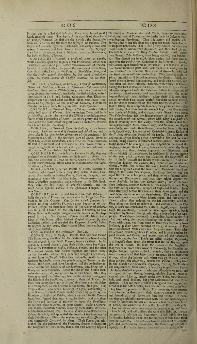 Nation, and is called Corfcbi-bacht. They have feveral great Lords amongR them. The 55/)/:i’s Army confifis of three forts of Troops, whereof the firll are the Corfchi, the fecond the Ooulams, or Slaves, and the tliird the or Paifants. The j Corfcbi and Goulams fight on Horfe-back, and carry a bow and quiver of Arrows, and foine have a Carbine. The Tufengki are a fort of Dragoons, have a Miifquet, march on Horfe-back, but fight on Foot. Tbevcnot, \ CORrAClLiS f Michael) a Prieft of Creet, or Candle, wrote a Homily upon the Dignity of the Priefthood, which was Printed at I'enice^ in 1(542. Father Simon makes ufe of the Au¬ thority of this Author, to prove the agreement of the Cfreei^ Church with the Latin, in the Point of Tranfubjiantiation, and that the Greel^- expreft themfelves by the word Tranfublian- tiate, R. Simon Creance de PEglife Orientate fur la Tran- fub. CORTE Z, (^Ferdinand, or FernandJ aSpaniJh Gentleman, Native of Medelino, a Town of EJiremaduraCaftilliana \xpor\ Guadiana, lived in the XVIth Century, and undertook to dif- cover America Septentrionahs in Charles the Filth’s Reign, entred into Mexico, m 1^18. and having Conquered that Kingdom, Peopled and Cultivated wliat was lince called New Spain. Fer¬ dinand Cortes^, Marquis of the Valley of Guaxaca, died in his Country, in 1547. lixty three years old. Cojia Spmdan. CORTONA, a Town of Italy, in Tub any, with a Bifho- prick Suffragan of Florence. It’s an ancient Town firft built by Mifcellus, in the third year of the XVIIth Olympiad,aad forty fourth of the Foundation of Rome. It’s now a pretty and firong Place, upon the Frontiers of the great Duke’s Territories, towards the Church Lands. Cluvter.ifyc. CORUNA, a Town of Spain, in Galicia, with a famous Sea-port. Latin Authors call it Caronium and Adrobicum, and o- therstakeit for the Flavium Brigantium oi the Ancients. It’s fituate upon a Gulf, in the Northern part of Spain, feven or eight Leagues from Compojiello, and a little lefs from Mondonedo. Its Port is convenient and well known. The Town ftrong e- nough, being built on the fide of a Hill; at the foot whereof is alfo another Town inhabited by Sea-men. CORUN CAN US, the firft of a Plebeian Family, that was preferred to be Font//fx or Hi;,h prieft at Rome It’s Paid, tliat being feiit to Teuca, or Teuta, C^ueen of the Illyrians, he was Murthered, againflthe Laws of Nations,about the 52(5th of Rome. Tit. Liv. COR VBANTES, certain Priefls of Cybele, Mother of the Gods, who moved with a Fury they called Divine, Cele¬ brated their Feafts in Beating Drums, Dancing, Leaping, and running of every fide like Mad Folks. Strabo makes a curi- rious DigrefPion concerning the Corybantes in his Xth Book, they were the firft Kings of Phrygia’s, Guards, and the word Cherub fignifies valiant in the Phxnician Tongue. Na¬ talis Comes. COR Y BUT, an ancient and famous Family of Poland. It holds the rank of Prince, and is allied to the Kings that Com¬ manded in this Country. One Corybut called Jagelltn, firft Coufin to King Ladiflaus IV. was a great Supporter of that Prince’s Defign, to introduce fome of the Clergy of Bohemia into the great. Church of the Holy-Crofs in Cracovia, to have Divine Office in the Vulgar Tongue,w?;. the Sclavonian, this hap¬ pened in 1431. See Laficius. Poland has alfo lately had a King of this Name called Michael Corybut Witjnowisl^i, who fucceeded Cafimir, and married the Emperor Leopold's Sifter. He reigned but few years, died without IlTue, and was fucceed¬ ed by Jean Sobieskj. COS, an Iflandof the Archipelago. See CO. COSAQ^UES, or Cofakes, People that live near Fo/dnaf. This Name was given them for their extraordinary Nimblenefs; for Coft or Kofa, in the Polifh Tongue, fignifies a Goat. In Si- gifmondl. King of Fo/W’s time, thefe Co/4;^ei- werebutVolun- tiers of the Frontiers of Ruffia, Volhinia, Fodolia, and the other Provinces of Poland, who flocked together and turned Pirates on the Black-fea, vvhence they generally brought a rich Booty, as well from the Turkjfli Gallies they met with, as alfo by their Defeents in Natalia, where they plundered great Towns, as Tre- bifonde, and .Sinope, and have fonietimes had the bold nefs to ad¬ vance within two Leagues of Conftantinople, and. bring off a Booty and fome Prifoners. About the end of the Scafon thefe Adventurers feparatc, and go each to his own home, after they have appointed their Meeting-place for the enfuing Spring, near the Iflands of the Borylihenes, to return to their old Trade. Be- lides their Booty,the Kingr of Poland give them a certain Salary or Recompence, as was ordered in theDiette, in 1562. King iSrep/jcn Bntori, who begun his Reign in 1576. confidering the great Service that thefe People might render by guarding the Frontiers of Rujia and Podolia, always expofed to the Tartar's Incurfions, formed them into a regular Body , and gave them the Tow'n and Territory of Tretfeim/roB’, upon the Boryflhenes, to be their place of Arms, or great Guard •, made a General, and named Subaltern Officers, allowing them many Privileges befides their ordinary Pay. He alfo joined 2000 Horfe to this Cofaque Infantry, and appointed the fourth of his Revenues for their Subfiftence. Tliis is the reafon they are called ^uartani, and corruptedly iiuartidni, by others. Thefe Forces thus efla- blilhed for the Defence of the Frontiers, fecured it fo againO the Irruptions of the Tartars, that all the vafl Country beyond the Towns of Braclaw, Bar and Kiovia, begun to be re-inha¬ bited, and feveral Towns and Fortreffes built by Colonies from neighbouring Provinces. Thus this Army did confiderable Service-, but it has alfo done thcRepublick much harm too by its frequent Rebellions. For , firft, they refufed to obey the Fo/{//; Lords of whom they depended, and then took .Arms. The firft time was after King Stephen Batori’s death, under I their General John Podbovia, who being worfted, was behead- ; ed. The fecond was in ispd. then having had fome advan- ! tage over the PolifJj Army Commanded by General Zolskiervki, ] they looked upon themfelves as Invincible. Yet that able War- I riour found means to prefs and lock them in fo clofc, that he j forced them to deliver him their General Nelevaiko, who had the fame doom with his PredecefTor. They revolted again in 16^7. but with as ill Succefs as before ; for Gencr,:! Poloski de¬ feated them in fevera! Kencounters, and took their General, and four other of their Principal Officers, who were all Beheaded j during the Diet at Warfaw, in 16-^8. The Lofsof their Gene- j ral vvas accompanied with the forfeiture of their Privileges,and of I the Place of Trethmirew, and was followed with the entire Suppreffion of their Soldiery. After thefe Dif,:iraces they [ would try their Fate again againft the fame General Potosky, j and intrenched themfelves on the other fide the Bo'y jlhenes ■, fo j that to fatisfy their defperate humour, they promiled to re-efia- blifli them; but this promife was not kept for they made^ j new modelled Militia, and changed their General very often. The Polanders foon felt the Inconvenicncy of the Change by the Incurfions of the Tartars, which with King Iadiflaw’s de¬ fign of Warring with the Turks, were the occafion that that was again changed to its former way, and Theodore, or Bogdan Kmielniskj was made their General, who had fome difference with Cr^apkijniski, Lieutenant of Konielpolski, great Enfign of the Crown, about the Bounds of his Lands. This Difpute was aggravated by the ill ufage that Kmielniski’t, Son and Wife re¬ ceived, being feverely baftinidoed in this (Quarrel. The Father found means to be revenged by the difpotition he found the Ruffians in to get their Liberty, being uneafy under the Peace concluded with them, having improved their difeontent, and affured himfelf of the Cofaques, he witlidrew in the beginning of the year 1548. towards the Iflands of the Boryjlkents, to fortify himfelf againft the Infults of the Polanders. And fome time after joining the Tartars, they won two confiderable Vi- ftories, which lofs became the more fcnfible to the Crown, tliat the King died about the fame time. Kmielniskj heard no¬ thing of this until John Cafimir, the King’s Brother was put upon the Throne in his place, and then he writ feigned Prote- ftations of pbedience : and that they might appear the more plaufible, he font the Tartars away-, yet at the fame time Cufivoniss, another General of the Cofaques, a mean Man, but very daring and cruel, ravaged all Ruffia and Podolia- Some time after they betook themfelves to their Arms again, and the War begun to be more cruel than before. The Cham of Tar¬ tary with about 100000 Men, joined them, and laid Siege to Zbaras, which they reduced to the laft extremity, uptil the King taking the Field to relieve it; and coming as far as Zbo- row, a Peace was concluded the 17th of Auguff, 1649. Kmiel- nkkj, ftill ambitious, renewed the War again in 16^1. but it was ended by General Potoskj, who died a little after of an Apo¬ plexy. The Cofaques continued to prejudice Poland mightily in 1^52. and 11555. notwithftanding the feveral Treaties of Peace with them, yet from time to time they were very trou- blefome, as their Army increafed by the great number of Pea- fants that flocked from every fide to joyn them. They inha¬ bit Vkraine, which fignifies a Frontier, and is what reaches be¬ yond Volhinia and Podolia, and makes part of the Palatinates of Kiovia and Braclow. Thefe are called Cofaques Zaporouski, todiftinguifli them from the others that are in Mufeovy, upon the Don or Tanais. It’s from the Porohis of the Boryflhenes, that they have taken their name of Zaporouski, for Porohi in the Ruffian Tongue fignifies a Rock, becaufe , that at 50 Leagues from the mouth of that River there' are great Rocks that crofs it over, which the Cofaques pafs when they go to make Incur¬ fions towards the Black^fea , beyond the Porohis : They have in the Iflands their Skarbnica Wogskpwa, that is, the Treafure and Magazines of their Army, where they keep all their Booty. The Inhabitants of Vkraine , who are called Cofaques now, are of a good ftaturc, ftrong, dextrous, nimble, liberal -, great lo¬ vers of their Liberty, uneafy under any Yoke, indefatigable, bold, and good Soldiers, but great Drunkards and very Trea¬ cherous. They are much given to Fidiing and Hunting, yet are vers’d in all the Arts neceffary to a Country-life as well as in War. They have tliis peculiar to them. That none knows to prepare Salt-petre better than they ^ their Country abounds with ir, and feveral paits of Europe are furnifhed th'-ncc. In Sum¬ mer they are mightily incommoded with Flies and Grafs-hoppers, which flyfometimes in fuch vaft numbers, that they form a kind of Cloud, and darken the Air in thecleareft Day, for they fly in fwarms that are fometimes five, or fix Leagues long, and three or four broad, and willdeftroy the Corn they light on, though but green, in lefs than two hours time. Thefe Infefts live but fix Months, Rain kills them, and the Nothern Winds blow them into the Black-fea. The Cofaques have an odd kind of Diftem- per, and particular to themfelves, the Country-people call it Oofehefi, the Phyficians Pika : thev tint arc troubled with ir, lofe