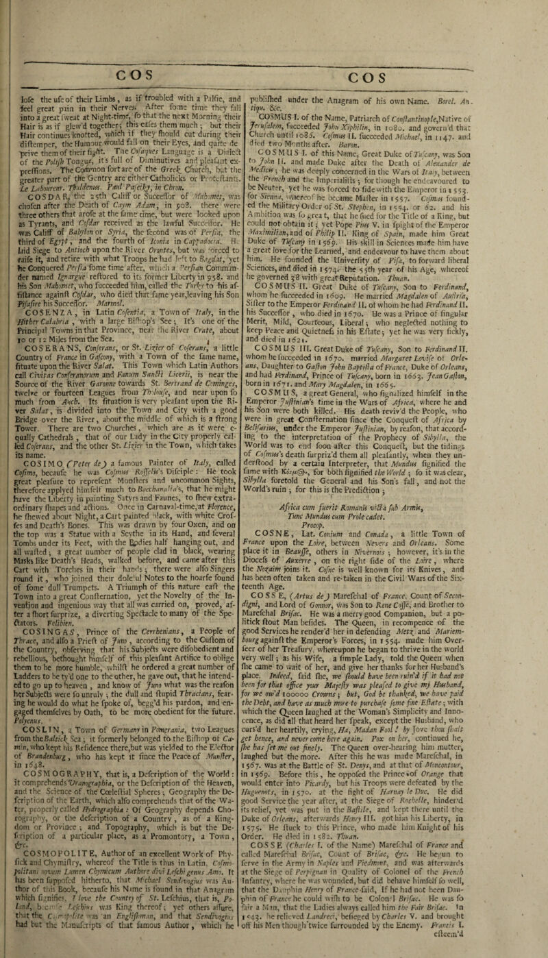 lofe theufeof their Limbs, as if troubled with a PaJfie, and feel great piin in their Nerves. After fome time they fall into a great Ivveat at Night-time, fo that the next Morning their Hair is as if glew’d together this eafes them much ; but their Hair continues knotted, which if tliey fliould cut during their diftemper, the Humour would fall on their Eyes, and quite de ■prive them of their fight. Tne CYi*y»er Language is a Oialeft of the Pohjh Tongue, it's full of Diminutives and pleafant ex- prefTtons. The Common fort are of the Gree-^ Church, but the greater part of the Gentry are cither Catholicks or Protefiants. Le Ubourm. Th.ildenttf. Paul Pafei^, in Chm. COSDAR, the 25th CalifF or SuccefTor of Mahomet, was chofen after the Death of Caym Adam, in poS. there were three others that arofe at the fame time, but were looked upon as Tyrants, and Cofdar received as the lawful Sucertior. He was Califf of Babylon or S}ria, the fccond was of PerfU, the third of Egypt, and the fourth of Iconia in Cappadocia. Hv laid Siege to Antioch upon the River Orontes, but was ‘orced to raife it, and retire with what Troops he had I^'^t to Bagdat, yet he Conquered Perfia fome time after, which a ^erjian Comman¬ der named Ignargue reftored to its former Liberty in 9 58. and his Son Mahomet, who fucceeded him, called the Puri^s to his af- frltance againft Co/rf-jr, who died that fame year,leaving his Son Pifafire his Succedbr. Marmol. COSENZA, in Isitm Cofenti a, a Town of Italy, in the Hither Calabria , with a large Bifbop’s See 5 Its one of the Principal Towns in that Province, near !hc River Crate, about 10 or 12 Miles from the Sea. j COSERANS, Conjerans, or St. Ussier of Coferans, a little Country of France in Gafeony, with a Town of the fame name, fituate upon the River This Town which Latin Authors call Civitas Conferawrum and Fanum SanUi Lkerii, is near the Source of the River Garonne towards St. Bertrand de Cominges, twelve or fourteen Leagues from Thdnufe, and near upon fo much from Awb. Its fituation is very plealant upon the Ri- ver Salat, is divided into the Town and City with a good Bridge over the River, about the middle of which is a ftrong Tower. There are two Churches, which are as it were e- qually Cathedrals, that of our Lady in the City properly cal¬ led Coferans, and the other St. Lizier in the Town, which takes I its name. COSIMO fFcter a famous Painter of Italy, called Cofimo, becaufe he was Cojmw Rojfelif's Difciple : He took great pleafure to reprefent Monflcrs and uncommon Sights, therefore applyed himfelf much to Bacchanalia\ that he might have the Liberty in painting Satyrs and Fauncs, to fliew extra- ordinary fliapes and aftions. Once in Carnav3l-time,at Florence, he fhewed about Night, a Cart painted black, with white Crof- fes and Death’s Bones. This was drawn by four Oxen, and on the top was a Statue with a Scythe in its Hand, and feveral Tombs under its Feet, with the Bpdies half hanging out, and all walled; a great number of people clad in black, wearing Masks like Death’s Heads, walked before, and came after this Cart with Torches in their hands; there were alfoSingers round it, who joined their dole'^ul Notes to the hoarfe found I of fome dull Trumpets. A Triumph of this nature call the Town into a great Conllernation, yet the Novelty of the In¬ vention and ingenious way that all was carried on, proved, af¬ ter a fliort furprize, a diverting Spectacle to many of the Spe- i ftators. Felibien. COSINGA5, Prince of the Cerrhentans, a People of Thrace, and alfo a Prieft of Juno , according to the Cullom of the Country, obferving that his Subjefts were difobedient and I rebellious, l^thought himfelf of this pleafant Artifice to oblige them to be more humble, whilfl he ordered a great number of 1 Ladders to be ty’d one to the other, he gave out, that he intend- ! cd to go up to heaven , and know of Juno what was the reafon herSubjefls were fo unruly ; the dull and flupid Thracians, fear- I ing he would do what he fpoke of, begg’d his pardon, and en- j gaged themfelvcs by Oath, to be more obedient for the future. Polyenus. C O S LIN, a Town of Germany in Pomerania, two Leagues from thcBalticle^Ben; it formerly belonged to the Bifliop of Ca- min, who kept bis Refidence there,but was yielded to the E'eftor of Brandenburg, who has kept it fince the Peace of Munfler, in 11543. COSMOGRAPHY, that is, a Defeription of the World: it comprehendsor the Defeription of the Heaven, and the Science of the Coeleflial Spheres; Geography the De¬ feription of the Earth, which alfo comprehends that of the Wa¬ ter, properly called Hydrographia : Of Geography depends Cho- rography, or the defeription of a Country , as of a King¬ dom or Province ; and Topography, which is but the De- f ription of a particular place, as a Promontory, a Town , He. COSMOPOLITE, Author of an excellent Work of Phy- fick and Chymiflry, whereof the Title is thus in Latin, Cofmo- politani novum Lumen Chymicum Authnre divi Lefchi genus Amo. It has been fuppofed hitherto, that M'chael Sendivogius was Au¬ thor of this Book, becaufe his Nime is found in that Anagrim which fisnifie.s, T love the Country of St. Lefehius, that is, Po land, b e.' • Lefch’us was King thereof; yet others alTure, that the C.,rop'Hte '■■is zn EngHpoman, and that Sendivogius I had but the Manuferipts of that famous Author, which he publifhed under the Anagram of his own Name. Borel. An. tiqu. &t.c. COS.MUS I. of the Name, Patriarch of Cdnjlantinople,Nit\ve of Jerufalem, fucceeded John XipbUin, in 1080. and govern’d that Church until io85. Cofmtts II. fucceeded Michael, in 1147. and died two Months after. Baron. C O S M U S I. of this Name, Great Duke of Tufeany, was Son to/p/j;iil. and made Duke after the Death of Alexander de Medicis; he was deeply concerned in the Wars of Italy, between the French ■dne tlie Imperialifls; for though he endeavoured to be Neuter, yet he was forced to fide with the Eiuperor in 1 553. for Sienna, mocecof he became Mafler in 1557. Cofm.is found¬ ed the Military Order of St. Stephen, in 1544. or 62. and his Ambition was fo grea t, that he fued for the Title of a King, but could not obtain it; yet i’ope Pins V. in fpight of the Emperor Maximilian,and of Philip II. King of Spain, made him Great Duke of Tufeany in 1569. His skill in Sciences m.ide him have a great love for the Learned, and endeavour to have them about him. He founded the llniverfity of Pifa, to forward liberal Sciences, and died in 1574.- the 5Sth year of his Age, whereof he governed 38 with great Reputation. Thuan. COS Mils 11. Great Duke of Tufeany, Son to Ferdinand, whom he fucceeded in idop. He married Magdalen of Authi'a, Siflcr to the Emperor Ferdinand 11. of whom he had Ferdinand II. his SuccefTor, who died in 1670. He was a Prince of fingukr Merit, Mild, Courteous, Liberal; who negletled nothing to keep Peace and Quietnefs in his Ellate; yet he was very fickly, and died in i52i. COS M US III. Great Duke of Tufeany, Son to FerdinandU. whom he lucceeded in 1(570. married Margaret Lovife oi Orle¬ ans, Daughter to Gaften John Baptifla of France, Duke of Orleans, and had Ferdinand, Prince of Tufeany, born in i<553. JeanGafton, born in i<57r. and Mary Magdalen, in 166^. C O S M LI S, a great General, who fignalized himfelf in the Emperor 7 «^?nwn’s time in the Wars of Afica, w here he and his Son were both killed. His death reviv’d the People, who were in great Confiernation fince the Conquefl of Africa by Belifarius, under the Emperor Juftinian, by reafon, that accord¬ ing to the interpretation of (he Prophecy of Sibylla, the World was to end foon after this Conquefl, but the tidings of CofmHs’s death furpriz’d them all pleafantly, when they un- derflood by a certain Interpreter, that Mundtss fignified the fame with KoV/*©-, for both fignified the World ; fo it was clear, Sibylla foretold the General and his Son's fall, and not the World’s ruin ; for this is the Predidlion ; Africa cum fuerit Romanis v'tUa fub ArmU, Tunc Mundus cum Prole cadet. Procop. COSNE, Lat. Conium and Cenada, a little Town of France upon the Loire, between blevers and Orleans. Some place it in Beaujfe, others in Nivernois ; however, it’s in the Diocefs of Auxerre , on the right fide of the Loire, where the Nootaim joins it. Cofne is well known for its Knives, and has been often taken and re-taken in the Civil Wars of the Six¬ teenth Age. COSS E, (Artus deJ Marefchal of France, Count of Secon- digni, and Lord of Gonnor, vvas Son to Rene Coffe, and Brother to Marefchal Brifac. He was a merry good Companion, but a po¬ litick flout Man befides. The Queen, in recompcnce of the good Services he render’d her in defending Metti and Mariem- againfl the Emperor’s Forces, in 1554. made him Over- feer of her Treafury. whereupon he began to thrive in the world very Well; as his Wife, a fimple Lady, told the Queen when file came to wait of her, and give her thanks for her Husband’s place. Indeed, faid fhe, rue fmld have been ruin'd if it had not been for that office your Majefly was pleafed to give my Husband, for we ow'd 100000 Crowns ^ but, God be than\ed, we have paid the Debt, and have as much more to purchafe fome fine Efiate; with which the Queen laughed at the Woman’s Simplicity and Inno¬ cence, as did all that heard her fpeak, except the Husband, who curs’d her heartily, crying, Ha, Madan Fool ! by Jove thou fJjolt get hence, and never come here again. Pox on her, continued he, /he has fet me out finely. The Queen over-hearing him mutter, laughed but the more. After this he was made Marefchal, in I $6 7. was at the Battle of St. Denys, and at that of Moncontour, in 1559. Before this, he oppofed the Prince*of Orange that would enter into Picardy, but his Troops were defeated by the Huguenots, in 1570. at the fight of HarnayleDuc. He did good Service the year after, at the Siege of Rochelle, hinder’d its relief, yet was put in the Baftile, and kept there until the Dakc of Orleans, afterwards Fenry Ilf. got him his Liberty, in 1575. He ftuck to this Prince, who made him Knight of his Order. He died in 1582. Thuan. COSSE {Charles I. of the Name) Marefchal of France and called Marefchal Brifac, Count of Brifac, ^e. He begun to ferve in tiie Army in Naples and Piedmont, and was afterwards at the Siege of Perpignan in Quality of Colonel of the French Infantry, where he was wounded, but did behave himfelf fo well, that the D. .iphin Henry of France faid. If he had not been Dau¬ phin of France he could wifli to be Colon-1 Brifac. He vvas fo fair a Mm, that tlie Ladies always called him the Fair Brifac. In I <43. he rclii ved Zant/reci, befieged by Ciar/er V. and brought off Ills Men thoueh’twicc furrounded by the Enemy. Francis I. efteem’d