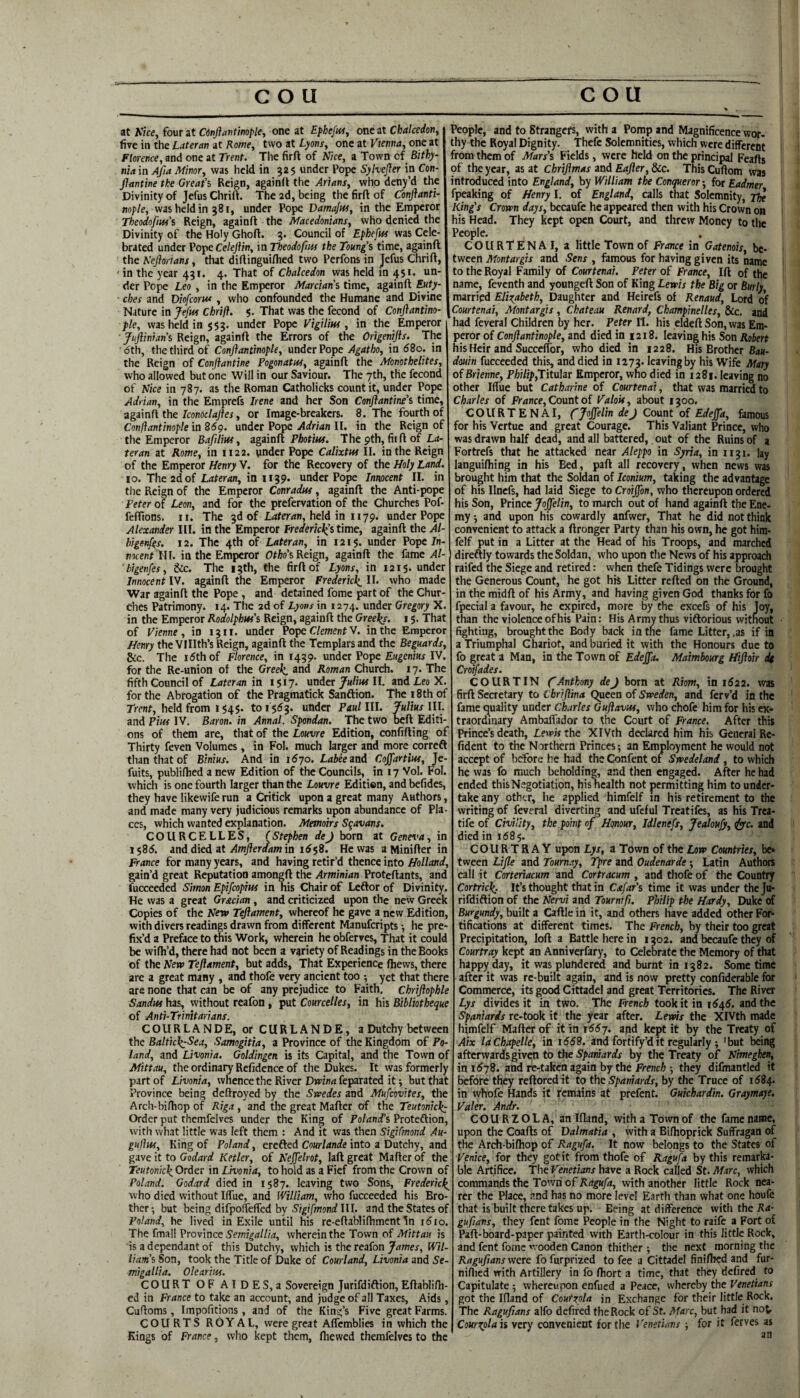 at Vkey four at Cinflavtinople, one at Ephefut, one at Chalcedon, five in the Lateran at Rome, two at Lyons, one at Vienna, one at Florence, and one at Trent. The firft of Nice, a Town of Bithy- nia in Afia Minor, was held in 325 under Pope Sylvejler in Con- JJantine the Great’s Reign, againd the Asians, who deny’d the Divinity of Jefus Chrift. The 2d, being the firft of Conftanti- no/>/e, was held in 381, under Pope Damajus, in the Emperor Theodofm’s Reign, againft the Macedonians, who denied the Divinity of the Holy Ghoft. 3. Council of Ephefm was Cele¬ brated under Pope Celejlin, in Tbeodofm the Toung’s time, againft the Neftonans, that diftinguiflied two Perfons in Jefus Chrift, in the year 431. 4. That of Chalcedon was held in 451. un¬ der Pope Leo , in the Emperor Marcians time, againft Euty- ches and Diofcorw , who confounded the Humane and Divine Nature in Jefm Chrift. 5. That was the fecond of Conjlantino- pie, was held in $53. under Pope Vigilim , in the Emperor Juftinians Reign, againft the Errors of the Origentjis. The <5th, the third of Conflantinople, under Vope Agatho, in (58o. in the Reign of Conftantine Pogonatia, againft the Monothelites, who allowed but one Will in our Saviour. The 7th, the fecond of Nice in 787. as the Roman Catholicks countit, under Pope Adrian, in the Emprefs Irene and her Son Conftantine’s time, zgzmfi the Iconoclajies, or Image-breakers. 8. The fourth of Conftantinople in 859. under Pope Adrian II. in the Reign of the Emperor Bafilm, zgainfi Photiw. The 9th, fiift of L<i- teran at Rome, in 1122. under Pope Calixtw II. in the Reign of the Emperor Henry V. for the Recovery of the Holy Land. 10. The 2d of Ldterrfn, in 1139. under Pope Innocent II. in the Reign of the Emperor Conradm, againft the Anti-pope Peter of Lem, and for the prefervation of the Churches Pof- feftions, ii. The 3d of l4rer<i«, held in 1179. under Pope Alexander III. in the Emperor t7ederkl(st\rae, againft the Al- bigenfes. 12. The 4th of Lateran, in 1215. under Pope In¬ nocent in the Emperor Otho’sKeign, againft the fame Al- ' bigenfes, &c. The 13th, the firft of Lyons, in 1215. under Innocent IV. againft the Emperor Fredericks II. who made War againft the Pope , and detained fome part of the Chur¬ ches Patrimony. 14. The 2d of Lyons in 1274. under Gregory X. in the Emperor Rodolphus’s Reign, againft the Greeks. 15. That of Vienne, in 13 ii. under Pope Clement V. in the Emperor Henry the Vlllth’s Reign, againft the Templars and the Beguards, &c. The 15th of Florence, in 1439. under Pope EH^eniw IV. for the Re-union of the Greek, ^nd Roman Church. 17. The fifth Council of Lateran in 1517. underII. and Leo X. for the Abrogation of the Pragmatick Sanftion. The 18th of Trent, held from I $45. to 1553. under Paul III. Julius III. and Pins IV. Baron, in Annal. Spondan. The two beft Editi¬ ons of them are, that of the Louvre Edition, confifting of Thirty feven Volumes, in Fol. much larger and more correft than that of Binius. And in 1570. Labee and Cojfartim, Je- fuits, publiftied a new Edition of the Councils, in 17 Vol. Fol. which is one fourth larger than the Louvre Edition, and befides, they have likewife run a Critick upon a great many Authors, and made many very judicious remarks upon abundance of Pla¬ ces, which wanted explanation. Memoirs Sqavans. COURCELLES, (Stephen dej born at Geneva, in 1585. and died at Amflerdam in 16$9. He was a Minifter in France for many years, and having retir’d thence into Holland, gain’d great Reputation amongft the Arminian Proteftants, and fucceeded Simon Epifeopius in his Chair of Leftor of Divinity. He was a great Grecian, and criticized upon the new Greek Copies of the New Tejiament, whereof he gave a new Edition, with divers readings drawn from different Manuferipts •, he pre¬ fix’d a Preface to this Work, wherein he obferves, That it could be wifh’d, there had not been a variety of Readings in the Books of the New Tejiament, but adds, That Experience fhews, there are a great many , and thofe very ancient too ; yet that there are none that can be of any prejudice to Faith, chrijiophle Sandui has, without reafon , put Courcelles, in his Bibliotheque of Anti-Trinitarians. COURLANDE, or CURLANDE, a Dutchy between the Baltick:Sea, Samogitia, a Province of the Kingdom of Po¬ land, and Livonia. Goldingen is its Capital, and the Town of Mittau, the ordinary Refidence of the Dukes. It was formerly part of Livonia, whence the River Drrinrt feparated it; but that Province being deftroyed by the Swedes and Mufeovites, the Arch-bifhop of Riga , and the great Mafter of the Teutonick: Order put themfclves under the King of Poland's Proteftion, with what little was left them : And it was then Sigifmond Au- gufttis. King of Poland, erefted CoHr/4nrfe into a Dutchy, and gave it to Godard Ketler, of Nejfelrot, laft great Mafter of the TeutonickOrder in Livonia, to hold as a Fief from the Crown of Poland. Godard died in 1587. leaving two Sons, Fredericks ■who died without Iffue, and William, who fucceeded his Bro¬ ther-, but being difpolTeffed by III. and the States of Poland, he lived in Exile until his re-eftabli(hment In i5io. The fmall Province wherein the Town of Afitraii is is a dependant of this Dutchy, which is the reafon James, Wil¬ liam’s Son, took the Title of Duke of Courland, Livonia and Se- migallia. Olearius. COURT OF AIDES, a Sovereign Jurifdiftion, Eftablifh- ed in France to take an account^ and judge of all Taxes, Aids, Cuftoms, Impofitions, and of the King’s Five great Farms. COURTS ROY AL, were great Affemblies in which the Kings of France, who kept them, fhewed themfelves to the People, and to Strangefs, with a Pomp and Magnificence wor¬ thy the Royal Dignity. Thefe Solemnities, which were different from them of Mars’s Fields, were held on the principal Feafts of the year, as at Chrijimas and Eajler, &c. This Cuftom was introduced into England, by William the Conqueror-, ioxEadmtr fpeaking of Henry I. of England, calls that Solemnity, King’s Crown days, becaufe he appeared then with his Crown on his Head. They kept open Court, and threw Money to the People. COURTENAI, a little Town of France in Gatenois, be¬ tween Montargis and Sens , famous for having given its name to the Royal Family of Courtenai. Peter of France, Ift of the name, feventh and youngeft Son of King Lewis the Big or Burly, marripd Elizabeth, Daughter and Heirefs of Renaud, Lord of Courtenai, Montargis, Chateau Renard, Champinelles, &c. and had feveral Children by her. Peter n. his eldeft Son, was Em¬ peror of Conftantinople, and died in 1218. leaving his Son Rjibert his Heir and SucccITor, who died in 1228. His Brother B<j«. douin fucceeded this, and died in 1273. leaving by his Wife Mary of Brienne, Philip,Tit\i\ar Emperor, who died in 1281. leaving no other Iffue but Catharine of Courtenai, that was married to Charles of Fi-ance, Count of Valoit, about 1300. COURTENAI, CJoJJelin deJ Count of Edejfa, famous for his Vertue and great Courage. This Valiant Prince, who was drawn half dead, and all battered,, out of the Ruins of a Fortrefs that he attacked near Aleppo in Syria, in 1131. lay languilhing in his Bed, paft all recovery, when news was brought him that the Soldan of Iconium, taking the advantage of his Ilncfs, had laid Siege to Croijfon, who thereupon ordered his Son, Prince JojJelin, to march out of hand againft the Ene¬ my -, and upon his cowardly anfwer. That he did not think convenient to attack a ftronger Party than his own, he got hira- felf put in a Litter at the Head of his Troops, and marched direftly towards the Soldan, who upon the News of his approach raifed the Siege and retired: when thefe Tidings were brought the Generous Count, he got his Litter refted on the Ground, in the midft of his Army, and having given God thanks for fo fpecial a favour, he expired, more by the excefs of his Joy, than the violence of his Pain: His Army thus viflorious without fighting, brought the Body back in the fame Litter, .as if in a Triumphal Chariot, and buried it with the Honours due to fo great a Man, in the Town of EdeJJa. Maimbourg Hiftoir dt Croifades. CO UR TIN C Anthony de J born at Riom, in i522. was firft Secretary to Chriftina Queen of Sweden, and ferv’d in the fame quality under Charles Guftavw, who chofe him for his ex¬ traordinary Ambaffador to the Court of France. After this Prince’s death, Lewis the XIVth declared him his General Re- fident to the Northern Princes; an Employment he would not accept of before he had the Confent of Swedeland, to which he was fo much beholding, and then engaged. After he had ended this Negotiation, his health not permitting him to under¬ take any other, he applied himfelf in his retirement to the writing of feveral diverting and ufcful Treatifes, as his Trea- tife of Civility, the point of Honour, Idlenefs, Jealoufy, and died in 168$. COURTRAY upon Lys, a Town of the Low Countries, bc» tween Lifle and Toumay, Tpre and Oudenarde; Latin Authors call it Corteriacum and Cortracum , and thofe of the Country Cortrick- It’s thought that in Cafar’s time it was under the Ju¬ rifdiftion of the Nervi and Tournfft. Philip the Hardy, Duke of Burgundy, built a Caftle in it, and others have added other For¬ tifications at different times. The French, by their too great Precipitation, loft a Battle here in 1302. and becaufe they of Courtray kept an Anniverfary, to Celebrate the Memory of that happy day, it was plundered and burnt in 1382. Sometime after it was re-built again, and is now pretty confiderable for Commerce, its good Cittadel and great Territories. The River Lys divides it in two. The French took it in i545. and the Spaniards re-took it the year after. Lewis the XIVth made himfelf Mafter of it in 1557. arid kept it by the Treaty of Aix laChapelle, in i558. and fortify’d it regularly ; 'but being afterwards given to the 5/)(inMrrfr by the Treaty of Nimeghen, in 1578. and re-taken again by the French J they difmantled it before they reftoredit to the Spaniards, by the Truce of 1584. in whole Hands it remains at prefent. Gukhardin. Graymaye. Valer. Andr. COU R ZOLA, an Ifland, with a Town of the fame name, upon the Coafts of Dalmatia , with a Bifhoprick Suffragan of the Arch-bifhop of Ragufa. It now belongs to the States of Venice, for they got it from thofe of Ragufa by this remarka¬ ble Artifice. The Venetians have a Rock called St. Marc, which commands the Town of Ragufa, with another little Rock nea¬ rer the Place, and has no more level Earth than what one houfe that is built there takes up. Being at difference with the Ra- gufians, they fent fome People in the Night to raife a Fort of Paft-board-paper painted with Earth-colour in this little Rock, and fent fome wooden Canon thither ; the next morning the Ragufians were fofurprized to fee a Cittadel finifhed and fur- niflied with Artillery in fo fhort a time, that they defired to Capitulate 5 whereupon enfued a Peace, whereby the Venetians got the Ifland of Coutzola in Exchange for their little Rock. The Ragufians alfo defired the Rock of St. Marc, but had it not, Cour^lais very convenient for the Venetians ■, for it ferves as