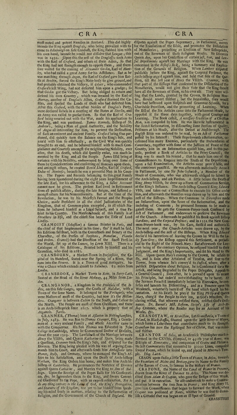 nioft noted and potent Families in Scotland. This did highly incenfe the King againfl Douglafs, who being prevailed with to come to Edinbourgb on fafe Conduft, the King (tabbed him with his own hand, becaufe he would not dilTolve that League j this was in 1452. ■ Upon this the reft of the took Arms with the Earl of Cr<?/«rrf, and other's of their Allies, fo that the King had not firength enough to oppofe them , and there¬ fore waited for tlie coming of Alexander Gordon, Earl of Hunt~ ( ley, who had raifed a great Army for his Affiffance. But as he 1 was marching through Angw, the Earl of Crafurd gave him Bat¬ tle at Brechin, forced the King’s Main-body to give ground,and had probably obtained the Viflory, if colace , who commanded Crafurd’s left Wing, had not defcrted him upon a grudge; fo that Gordon got the Vidtory. But being obliged to return and defend his own Country , which was invaded by the Earl of Murray, another of Douglas's Allies, Crafurd (formed the Ca¬ ttles, and fpoiled the Lands of thofe who had deferted him. After this Crafurd, with the other Nobles of Douglas's Party, were declared Rebels in a meeting of the States at Sterlin, and an Army was raifed to purfue them. So that the Earl of Cra¬ furd being wearied out with the War, made his application to the King, and was pardoned. James Kennedy, Bifhop of St. Andrew’s, being a Man of great Authority, and the Nobility of Angus all interceding for him, to prevent the Deftrudtion, of fuch an eminent and ancient Family. Crafurd being thus par¬ doned, did quickly turn the Balance on the King’s fide, and join’d with him fo effeftually , as the Civil War was quickly brought to an end, and he behaved himfelf with fo much Com- plaifance and Courtefy amongft the neighbouring Nobility, ever after, that his death, which did fpeedily enfue, was much la¬ mented by the King and all the People. James Illd being at variance with his Nobility, endeavoured to bring over fome of them by Condefeentions and conferring of Honours upon them; and amongft others, he created David Lindfey, Earl of Crafurd, Duke of Montrofs-, becaufe he was a powerful Man in his Coun¬ try, The Papers and Records belonging to this great Family having been fquandered during the eight years Imprifonment of the late Earl, for his adherence to the King, a fuller Account cannot now be given. The prefent Earl lived in Retirement from all publick alFairs, during the late Reigns, and fuffered a- mongft others for his Nonconformity. But at the time of the Revolution, he was by his Majefty’s Favour and the Peoples Choice, made Prefident in all the chief Judicatories of the Kingdom, that of Common-pleas excepted, in all which Sta¬ tions he behaved himfelf as a Loyal Subjeft, and a true Pa¬ triot to hit Country. The Manfioivhoufe of this Family is at Struthers in Fife, and the eldeft Son bears the Title of Lord Lindfey. CRAMOISY (Sebajlian) a famous Printer in TanV, and the chief of that Imployment in his time; tho’ it muft be faid, his Editions falllhort, both in the Correftnefs and Beauty of the Charafter, of the Prelfes of Stephens, Manufm, Plantin and Froben. Cramoify had the Direflion of the fineft Prefs in the World, fet up at the Louvre, by Lewis XIII. There is a Catalogue of his Editions, Printed both by himfelf and his Grandfon, who died in i (5 8 7. CRANBOURN, a Market-Town in Dorfetfhire, the Ca¬ pital of its Hundred, feated near the Spring of a River, that runs into the JtoBJre. It is a Town of good Antiquity, ha¬ ving a Chace which extends almoft to Salisbury. 8 5. miles from London. CRANBROOK, a Market Town in Xe/it, in Surry-Lath, Seated at the Head of the River Medway, 44 Miles from Z,on- don. CRANGANOR, a Kingdom in the Peninfula of the In dies, on this fide Ganges, upon the Coafts of Malabar, with a Town of the fame Name. It belonged to the Portuguefoi^who were Matters of mqft of the Country, but now it’s the Hollan¬ ders. Cranganor is between Cochim to the South, and Calicut to the North. The People are moft of them Chriftians, and there is an Arch-bifhoprick fince idoy. which is properly that of Angamele. Jarric. CR ANMER, CThomas) born at Aflaeton in Kottinghamflike, in July, 148P. He was Son to Thomas Cranmer, Efq; a Gentle¬ man of a very ancient Family , and v^hofe Anceftor came in with the Conquerour. His Son Thomas was Educated in Jefm College inCambridge, where he Commenced Doftor of Divinity, about the year 1525. The Lawfulnefs of the Marriage between Henry the Vlllth, and Queen Katharine of Spain, being made a Queftion, Cranmer took the King’s Side, and dilputed for the Divorce. The King being pleafed with his way of arguing,Com¬ mands him to Court, and afterwards fends him Ambajfador into France, Italy, and Germany, where he managed the King’s Af¬ fairs to his Satisfaftion, and upon the Death of Arch-bifhop Warham, the King Orders him home, and makes him Arch-bi- bifiiop of Canterbury. He pronounces the Sentence of Divorce againft Queen Car/wnne , and Marries the King to ./(nn of Bui- loign. Upon the Receipt of the Popes Bulls for his Confecrati- on, drc. he Surrenders them to the King, and fvvears Canoni¬ cal Obedience' to the Pope, with an exprefs refervation, Not to do any thing contrary to the Lavu of God, the King’s Prerogative, and Statutes of the l^ngdom-, nor yet to bar himfelf from fpeak- ing his mind freely in matters, relating to the Reformation of Religion, and the Government of the Church of England. He difputes againft the Popes Supremacy, in Parliament, moves for the Tranflation of the Bible, and promotes the Diffolution of Monafleries; projefting an Erettion of New Bifhopricks out of the Revenues of thofe Reli gious Houfes. He Divorces Queen Ann, upon her ConfefTion of certain Jm/I, true, and law¬ ful Impediments againft her Marriage with the King. He was concerned in the Bifhop’s BojI^^, being a Summary and Explica¬ tion of the Grounds of Religion. When Lambert difputed publickly before the King, againft the Corporal Prefence, the Arch-bi(hop argu’d againft him, and held that fide of the Que- ftion, till the laft year of Henry the Vlllth. Cranmer, with that part of the Bifliops that confented to the DifTolution of the Monafteries, would not give their Vote that the King (liould have all the Revenues of them, to his own ufe. They were wil¬ ling that the Lands, granted by the Crown, to Religious Hou¬ fes , (hould revert thither ; but the Remainder, they would have had beftowed upon Hofpitalsand Grammar-Schools, fora Charitable Provifion, and the promoting of Learning. When the Bill of the Six Articles came into the Parliament-Houfe, he oppofed it for three days together, with great Courage and Learning. The Book called, A neceffary Erudition of a Chriftian Man, was compofed by him. He was likewife Inllrumental in the Scotch Reformation, by difeourfing fome Perfons of Quality, Prifoners at his Houfe, after the Defeat at Mufleborough. The Englifh Bible was ordered to be read, by an Aft of Parliament parted by his intereft : Thefe fteps towards a Reformation, oc- cafioned him many Enemies, particularly the Prebendaries of Canterbury, together with fome of the Juftices of Peace of that County, join in an Information againft him, and to this pur- pofe, prefent a Book of Articles to the Privy Council; the King was fo much his Friend , that he made him one of the Commiflioners to Enquire into the Truth of the Depofitions; upon a full Examination, the Articles were prov’d falfe, and the contrivers punifti’d. He was afterwards malicioufly Accus’d in Parliament, by one Sir John Goftwic\,' a Member of the Houfe of Commons, who was afterwards obliged to fubmit to the Arch-bifliop, and ask Pardon. A little before the Death of King Henry Vlllth, he drew up a Form of Communion Service, at the King’s Inftance. The Arch-bi(hop Crown’d King Edward Vlth, and takes out a Commiftion to execute his Ofiice under him, and afterwards the Homilies wer^ drawn up by him and the reft of the Bifhops. When the Commons in Devcnfhire made an Infurreftion, upon the Score of the Reformation, and the inclofing of Commons ; he procured Sermons to be made a- gainft them. He gets the Common-Prayer-book Confirm’d by Aft of Parliament, and endeavours to preferve the Revenues of the Church. Afterwards he publifh’d his Book againfl Bifliop Gardiner, and the Corporal Prefence-, and in i 551.the New Com¬ mon-Prayer-book was, by his Care, finififd and authoriz’d. The next year, the Church-Articles were drawn up, by the Arch-bifhop and the reft of the Bifhops. When King Edward declar’d his Intentions of leaving the Crown by Will to the La¬ dy Jane Grey ; the Birtiop oppos’d this Settlement, as prejudi¬ cial to the Right of the Princefs Mary : But afterwards the Law¬ yers being of the contrary Opinion, he refigned himfelf to their Judgment, and the King’s Importunity, and fet his Hand to the Will. Upon Queen Mary's coming to the Crowir, he refufes to fly, and is foon after Attainted of Treafon, and fenttothe Tower, from whence he’s convey’d to Oxford, where, after a publick Difputation about Religion, he is Condemn’d fora Hc- retick, and being Degraded by the Popes Delegates, Appeals to a General Council; foon after, he is prevail’d upon to recant his Principles, but order’d notwithftanding to be burnt. At the Sermon Preach’d immediately before his Execution, he con- feffes and laments his Diffembling , and as a Penance upon his Weaknefs, voluntarily burn’d off the hand which fign’d his Re¬ cantation. At his Death he pray’d for King Ph'Up and Queen Mary, charg’d the People to obey’em, as God’s Minifters, de¬ claring withal, that whoever refilled them, refitted God’s Ordi¬ nance. Dr. Burnet's Hifl. Reform. Stripe’s life of Arch-Bi- Poop Cranmer, where the Reader may fee an Account of his Works, <^rc. CRANOSTAW, or Kraniftaw, Lzt.Granoftavia, a T own of Poland, in Blac\-Ruffia, fituated upon the little River of Wieprr, which forms a Lake there that contributes much to its ftrengtb. Cranofaw has now the Epifcopal See of Chelm, that was remo¬ ved thither. CRANTOR of Solos, an Academick Philofopher much e- fteemed in the CXVIth. Olympiad, or 440th year of Rome, was Difciple of Xenocrates , and companion of Crates and Philem n. He left Commentaries that amounted to 30000 Lines, compofed feveral Poems, which he fealed up, and placed in Minerva’s Tem¬ ple. Diog. Laert. CRAON upon ft«afb«,a little'Town of France, in/4njw, towards the Frontiers of Maine and Bretany,gzve its Name to the Family of the Barons of Craon, fo famous in the Hiftory of France. C R A P O N E, the Name of the Canal of France in Provence, drawn from the River of Durance to Arles. This Name was de¬ rived from Adam de Crapone, who gave the Defign of this Work, and put it in execution. He alfo undertook to make a Commu¬ nication between the two Seas in France ; and King Henry H. gave him Commiflioners that begun to forward the Work, when Crapone was poifoned at Hants, whither he was fent to demo- li(h a Cittadel that was begun on an ill Spot of Ground. ^ . CRASSITILIS