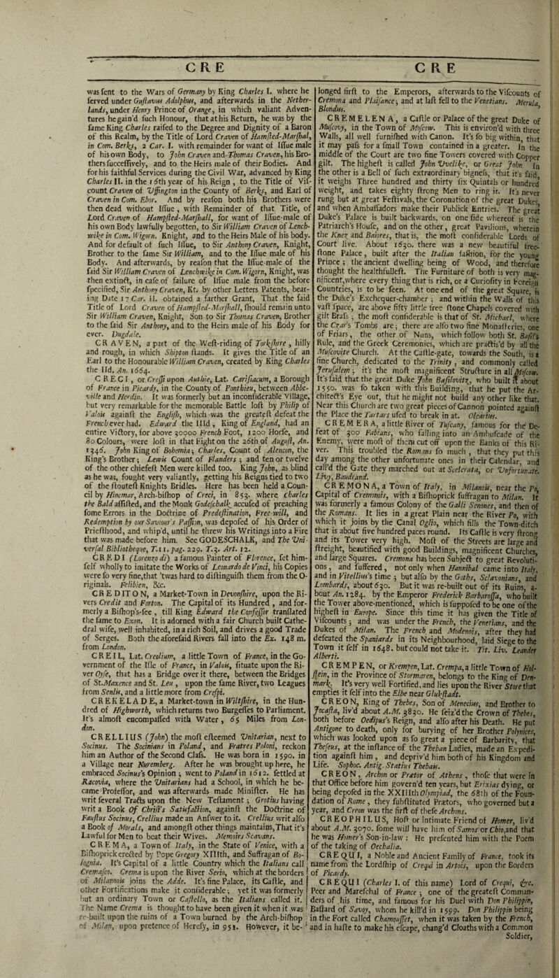 was fent to the Wars of Gemavy by King Charles I. where he ferved under Gujiavus Adolphus, and afterwards in the Nether- lands, xxadct Henry friace of Orange, in which valiant Adven¬ tures he gain’d fuch Honour, that at his Return, he was by the fame King Charles raifed to the Degree and Dignity of a Baron of this Realm, by the Title of Lord Craven of Hamjled-Mar^al, in Com. Berios, 2 Car. I. with remainder for want of Iffue male of his own Body, to John Craven md-Tloomas Craven,hisBio- thers fuccefTively, and to the Heirs male of their Bodies. And for his faithful Services during the Civil War, advanced by King Charles ll. in the rdth year of his Reign , to the Title of Vif- count Craven of Vffington in the County of Berios, and Earl of Craven in Com. Ebor. And by reafon both his Brothers were then dead without iK'ue, with Remainder of that Title, of Lord Craven of Hampfted-Marjhall, for want of Ilfue-male of his own Body lawfully begotten, to Sir William Craven of Lench- vaike in Com. Wigorn. Knight, and to the Heirs Male of his body. And for default of fuch Illue, to Sir Anthony Craven, Knight, Brother to the fame Sir William, and to the Ilfue male of his Body. And afterwards, by reafon that the Iffue male of the faid Sir William Craven of Lenchrv 'i\e in Com. Wigorn, Knight, was then extinft, in cafe of failure of Ilfue male from the before fpccified. Sir Anthmy Craven, Kt. by other Letters Patents, bear¬ ing Date sy Car. H. obtained a farther Grant, That the faid Title of Lord Craven of Hampjled-Matpall, fhould remain unto Sir William Craven, Knight, Son to Sir Thomas Craven, Brother to the faid Sir Anthony, and to the Heirs male of his Body for ever. Dugdale. CRAVEN, a part of the Weft-riding of Tor\(hire , hilly and rough, in which Shipton Hands. It gives the Title of an Earl to the Honourable William Craven, created by King Charles the Hd. An. 1661^. C R E C I, or Crejji upon Anthle, Lat. Carifiacum, a Borough of France in Picardy, in the County of Ponthieu, between Abbe¬ ville and Herdin. It was formerly but an inconfiderable village, but very remarkable for the memorable Battle loft by Philip of Valois againft the Engli/Jj, which was the greateft defeat the Frenc/;ever had. Edward thellld, King of had an entire Vidtory, for above 50000 French Foot, 1200 Horfe, and 80 Colours, were loft in that Fight on the 26th of Auguji, An. 154^. John King of Bohemia-, Charles, Count of Alencon, the King’s Brother; Lewis Count of Flanders-, and ten or twelve of the other chiefeft Men were killed too. King John, as blind as he was, fought very valiantly, getting his Reigns tied to two of the ftouteft Knights Bridles. Here has been held a Coun¬ cil by/fi/jtvwar, A rch-bifhop of Creci, in 855. where Charles the Bald aftifted, and the Monk Godefchalk_ accufed of preaching fome Errors in the Doftrine of Predeflination, Free-will, and Redemption by our Saviour's Paffm, was depofed of his Order of Priefthood, and whip’d, until he threw his Writings into a Fire that was made before him. See GODESCHALK, and The Vni ■ verfal Bibliotheque, T.ii.pag. 229. T.9. Art. t2. CRF> DI (Loremtp di) a famous Painter of Florence, fet him- felf wholly to imitate the Works of Leonardo de Vinci, his Copies were fo very fine,that ’tvvas hard to diftinguifli them from the O- riginals. Felibien, dec. CR E D IT O N, a Market-Town in Devonjhire, upon the Ri¬ vers Credit and Forton. The Capital of its Hundred , and for¬ merly a Bifliop’s-fee , till King Edward the Confejjor tranflated the fame to Exon. It is adorned with a fair Church built Cathe¬ dral wife, well inhabited, in a rich Soil, and drives a good Trade of Serges. Both the aforefaid Rivers fall into the Ex. 148 m. from London. C R EIL, Lat. Creolium, a little Town of France, in the Go¬ vernment of the Ifle of France, in Valois, fituate upon the Ri¬ ver Oyfe, that has a Bridge over it there, between the Bridges of St.Maxence and St. Leu , upon the fame River, two Leagues from Senlis, and a little more from Crefpi. CREKELADE, a Market-town in in the Hun¬ dred of Highworth, which returns two Burgefles to Parliament. It’s almoft encompafled with Water, 6$ Miles from Lon¬ don. CRELLIUS (John) the moft efteemed Unitarian, next to Socinus. The Socinians in Poland, and Fratres Poloni, reckon him an Author of the Second Clafs. He was born in 1590. in a Village near Nuremberg. After he was brought up here, he embraced 5'flc/n«/s Opinion ; went to Fo/<inrfin 1612. fettled at Racovia, where the Unitarians had a School, in which he be¬ came Profeftbr, and was afterwards made Minifter. He has writ feveral Trails upon the New Teftament; having writ a Book Of ChritVs Satisfablion, againft the Doftrine of Fauflus Socinus, Crellius made an Anfwer to it. Crellius writ alfo a Book of Morals, and amongft other things maintains,That it’s Lawful for Men to beat their Wives. Memoirs Scavans. longed firft to the Emperors, afterwards to the Vifeounts of Cremona and Plaifance-, and at laft fell to the Venetians. Merula Blondus. ’ CREMELENA, a Caftle or Palace of the great Duke of Mufeovy, in the Town of Mofeow. This is environ’d with three Walls, all well furniftied with Canon. It’s fo big within that it may pafs for a fma 11 Town contained in a greater, in the middle of the Court are two fine Towers covered with Copper gilt. The higheft is called John Uveli^e, or Great John la the other is a Bell of fuch extraordinary bignefs, that it’s faid it weighs Three hundred and thirty fix (Quintals or hundred weight, and takes eighty ftrong Men to ring it. It’s never rung but at great Feftivals, the Coronation of the great Dukes and when Ambaffadors make their Publick Entries. The great Duke’s Palace is built backwards, on one fide whereof is the Patriarch’s Houfe, and on the other, great Pavilions, wherein the Knez, and Baiores, that is, the moft confidcrable Lords of Court live. About ifjo. there was a new beautiful free- ftone Palace, built after the Italian fafliion, for the young Prince; the ancient dwelling being of Wood, and therefore thought the healthfulleft. The Furniture of both is very mag¬ nificent, where every thing that is rich, or a Curiofity in Foreign Countries, is to be feen. At one end of the great Square,is the Duke’s Exchequer-chamber ; and within the Walls of this vaft fpace, are above fifty little free ftone Chapels covered with gilt Brafs ; the moft confiderable is that of St. Michael, where the Char’s Tombs are; there are alfo two fine Monalteries, one of Friars, the other of Nuns, which follow both St. g^^/’s Rule, and the Greek Ceremonies, which are praftis’d by all the Mufeovite Church. At the Caftle-gate, towards the South, is a fine Church, dedicated to the Trinity, and commonly called Jerufatem; it’s the moft magnificent Struflure in all Mofeow. It’s laid that the great Duke John Bafilovitz, who built i? about 1550. was fo taken with this Building, that he put the Ar- chitedl’s Eye out, that he might not build any other like that. Near this Church are two great pieces of Cannon pointed againft the Place the Tartars ufed to break in at. Olearitts. CREMERA, a little River of Tufeany, famous for thd De¬ feat of 500 Fabians, who falling into an Ambufeade of tl’.e Enemy, were moft of them cut off upon the Banks of this Ri¬ ver. This troubled the Romans fo much , that they put this day among the other unfortunate ones in tlieir Calendar, and call’d the Gate they marched out at Scelerata, or Unfortunate. Livy, Baudrand. CR E MO N A, a Town of Italy, in Milanois, near the Po Capital of Cremonois, with a Biftioprick fuffragan to Milan. It was formerly a famous Colony of the Galli Senones, and tlien of the Romans. It lies in a great Plain near the River Po, with which it joins by the Canal Oglio, which fills the Town-ditch that is about five hundred paces round. Its Caftle is very ftrong and its Tower very high. Moft of the Streets arc large and ftreight, beautified with good Buildings, magnificent Churclies, and large Squares. Cremona has been Subjeft to great Revoluti¬ ons , and fuffered, not only when Hannibal came into Italy, and in Vitellm'i time ; but alfo by the Goths, Setaxonians, and Lombards, about ^50. But it was re-built out of its Ruins, a- bout An. 1x8^. by the Emperor Frederick Barbaroffa, who built the Tovver above-mentioned, which is fuppofed to be one of the higheft in Europe. Since this time it has given the Title of Vifeounts; and was under the French, the p'enetians, and the Dukes of Milan. The French and Modenois, after they had defeated the Spaniards in its Neighbourhood, laid Siege to the Town it felf in 1548. but could not take it. Tit. Liv. Leander Alberti. CREMA, a Town of Italy, in the State of Venice, with a Eilhoprickerefled by Pope Gregory Xlllth, and Suffragan of Bo- lognia. It’s Capital of a little Country which the Italians call j namefrorn the Lordfhip of Crequi in Artois, upon Cremafeo. Crema is upon the River Serb, which at the borders * of Picardy. of Milannois joins the Adde. It’s fine Palace, its Caftle, and! CREMPEN, or Krempen, Lat. Crempa,z little Town of Hoi- flm, in the Province of Stormaren, belongs to the King of Den¬ mark; It’s very well Fortified, and lies upon the River Store that empties it felf into the Elbe near Glukftadt. C R E O N, King of Thebes, Son of Menecius, and Brother to Jocafta, livd about A.M. 3850. He feiz’dthe Crown of Thebes, both before Oedipus’s Reign, and alfo after his Deatli. He put Antigone to death, only for burying of her Brother Polynices, which was looked upon as fo great a piece of Barbarity, that Thefeus, at the inftance of the Theban Ladies, made an Expedi¬ tion againft him , and depriv’d him both of his Kingdom and Life. Sophoc. Antig. Statius Thebais. C R E O N, Archon or Prator of Athens , thofe that were in that Office before him govern’d ten years, but Erixias dying, or being depofed in the ^Xlllth Olympiad, the 58th of the Foun¬ dation of Rome, they fubftituted Prsetors, who governed but a year, and Creon was the firft of thefe CREOPHILUS, Hoft or intimate Friend of Homer, liv'd about A.M. 3070. fome will have him of Samos'or Chio,zndl that he was Homers Son-in-law : He prefented him with the Poem of the taking of Oechalia. CR EC^U I, a Noble and Ancient Family of France, took its the Borders . . CREQ^UI (Charles J. of this name) Lord of Crequi, ifyc. other Fortincations make it confidcrable; yet it was formerly Peer and Marefchal of France-, one of the greateft Comman- but an ordinary Town or Cajiello, as the Italians called it. [dersof his time, and famous for his Duel with Don Philippin, 't he Name Crema is thought to have been given it when it was ■ Baftard of Savoy, whom he kill’d in 1599. Don Philippin being rc-built upon the ruins of a Town burned by the Arch-biftiop in the Fort called Chamoujfet, when it was taken by the French, of .Milan, upon pretence of Herefy, in 951. However, it be- ' and in hafte to make his efcape, chang’d Cloathswitha Common Soldier,