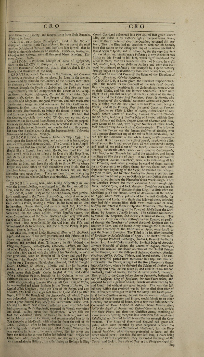 I C R O CRO * gave them tlicir Liberty, and fccurcd them from their Enemies. , rhitavch hi ■ CRITO,a:i Atbcn’an Thilofopiier, lived in the XCIVth and tlie 150th Year of Rome. He was one of tlie moft •zealous Difciples of Socrates, and look’d to liim fp well, that he fupply’d him with what-everhe wanted. Critobulus, Heimogenes, CtefippiM and Epigenes, were all this great Man’s Scholars. Dio¬ genes Laert. Plato. CRITON, a Pliyfician, Difciple of Acron of Agrigentum, lived in the LXXXVIIth Olympiad, or 322 of Rome, and was ti'.e firll In venter of Cofmetick, that is, that Art that is for the Beauty and Ornament of the Body. CROATIA, called Krabatin by the Germans, and Corbavia in Latin, a Province of Europe placed by fome in the ancient /Jteni.’<i,and by others in the Country of the Corkites mentioned by Cedreu'.'sit’s commonly difiinguiflied into the Aujlrian and Ottoman, becaufe the Houfe of Aufiria and the Turks are Sove¬ reigns thereof-, the firft comprehends the Towns of St. Vit up¬ on plume, of Segma, Affangrad, Sic. and the other Wibitz^ Cojla- invitz, GliJJe, Corbau, &c. The People of this Province that I lias Title of a Kingdom, are good Warriors, and take much after the Oeimans, Hungarians mi Sclavonians for their Cuftoms and Manners, fo that their Gentlemen are faid to fhare with the firfl in their drunkennefs, to imitate the fecond in their Pride, and to be every whit as importunate as the lafl. It’s faid, that the Creates, efpecially thofe called Vfcokes, run up and down Mountains like Bucks,and have Shooes made of Cord on purpofe. Formerly the Kingdom of Croatia comprehended all between the Vrave and the Sea of Dalmatia, and was divided into three parts, but now that is called Croatia that lies between Bofnia, Sclavonia, Germany and Dalmatia. Soranzp, C R O C O DI L O N, a Town of Thebais or Vpper Egypt, fitu- ated upon the Banks of the Nile, and called as it is becaufe Cro¬ codiles were adored there as Gods. The Crocodile is an Amphi¬ bious Animal that lives part on Land and part in the Water; is fliap’d like a Lizard, has a wide Mouth, four fhort Feet, but well arm’d with Nails or Claws; its Eyes are like Hogs Eyes, and its Tail is very long; its Skin is fo tough or hard, that a Crofsbow-fliot will not pierce it. They are very bold, and great Enemies to Man, and have the addrefs to throw Water where People may come either to wafh themfelves or to drink, that fo the place being llippery, they might the fooner fall, an^ they the eafier prey upon them. There are fome that are fo very big that they fwallow whole Children at a Mouthful. Marmol. Strabo lib. 7. CROCUS, a young Man, who falling defperatcly in love with the Nympli Smilax, was changed into the Herb we call Saf¬ fron, and fhe into the Yew-Tree. Ovid. Metam. 1. 4. C R ODO, a falfe Deity of the Ancientmore particu¬ larly worlliipped in the Town of Altemburg, where it was repre- fented in the Shape of an old Man flanding upon a Fifh, which they called a Perch, holding a Wheel in one Hand and an Urn in the other. Several think, and perhaps right too, That this was the Idol oiSaturn-, for, befides that, the Word Croefofounds fomewhat like the Greek Kesr©^, which fignifies Saturn, the other Circumflances of the Saxon Godhead agree very well with the God of Time for there is nothing older in the World at lead:, than Time reprefented by the Old Man, the Fifh and Wheel mark’d its Inconflancy, and the Urn the Plenty it pro¬ duces. Crantx. in Saxon. 1. 2. CROESUS, King of fucceeded Alyattes II. An.Mund. 3149(5, and was one of the mod powerful and rich Princes of his time -, was the fird that deprived the Greeks of Afia of their Liberties, and rendred them Tributary he alfo fubdued the Phrygians, Myfians, Paphlagonians, Thracians, Carians, and feve- ral other People but was vain, as appears by his Difeourfe ' with Solon -, for, dazled with the ludre of his Greatnefs, he ask’d •; tliat great Man, what he thought of his Glory and good For- j tune, or if he thought there was any in the World happier than he was; The grave Philofopher anfwered. That he thought Telles, a Citizen of Athens , Clenobis and Bito far happier; adding. That no judgment could be well made of Mens Hap- pinefs before their Death. Croefus laugh’d at this, and called Solon a ridiculous Fellow, becaufe in his Opinion he was too obdinate and nice an Obferver of the Philofophers Severity -, yet a little after,intending to make War againd Cyrus King of Perfia, he was worded and taken Prifoner in the Town of Sardis, the Capital of his Kingdom , the 14th Year of his Reign, and 209 of Rome, 61 <, Years afterfird King of LydPia, and 170 after fird of the Branch of the Mermnades, of which Croefus was defeended. Cyrus intending to.get rid ot him, expos’d him upon a great Funeral Pile -, where the unfortunate Prince, con- fidering his Death near at hand, reflefted upon what Solon had faid concerning Men’s Happinefs, repeated his Words very often and aloud, calling upon that Philofopher. When this was told the Viftorious Prince, he recalled the Sentence, made ufc of his Advice upon all Occafions, and recommended him to his Son Cambyfes at liis'Death, with whom he fpent the red of his Da.5. Cambyfes, after he had performed jooo great Exploits, and being ready to depart for Egypt, ask’d Crxfus, Whether he was equal to his Father ; he made anfwer. No. for .is yet you have not fuch a Son as your Father left behind him. • Croefus had three Sons, who, thcugli their N.imes arc not known, yet are very remarkable in Hidory -, the elded being an Hodage in King .Cyrus's Court,and difeovered in a Plot againd that great Prince’s Life, was killed in his Father’s fight; the next being Dumb, and the Oracle confulted about the Occafion, returned this An- fwer. That the King had no Occafion to widi for his Speech, fince that was to be the unhappieft Day of his whole Life that he /hould begin to fpeak; and it fell out fo, for the very day Sar^ disms taken, and himfelf made Prifoner; a Per ft ah Soldier was lifting up his Sword to kill him, which fight frightened the Child fo much, that by a wonderful effort of Nature, he cry’d out. Soldier, hold, do not Jlrike my Father; and after that Mo¬ ment he continued to fpeak ; the younged by a quite contrary Prodigy begun to fpeak didinftly foon after he was born, which was looked on as a fatal Omen of the Ruine of the Kingdom of Lydia. Herodotus. Valerius Maximus. CROISADE, a Name given the Chridian Expeditions a- gaind the Infidels for the Conqued of the Holy Land, becaufe they who engaged themfelves in the Undertaking, wore a Crols on their Cloths, and had one in their Standards. There were Eight in all; the fird in 109^, at the Solicitation of the Greek, Emperor and the Patriarch of Jerufalem. Peter the Hermit, who was Preacher of this Croifade, was made General of a great Ar¬ my, a thing that did not agree with his Profelfion, being a Pried; and all the Princes, Hugo the great Count of Verman- dois. Brother to Philip I. King of France, Robert Duke of Nor¬ mandy, Robert Count of Flanders, Raimond Count of Tboloufe and St. Giles, Godefroy of Bouillon Duke of Lorrain, with his Bro¬ thers Baldouin and Eujlace, Stephen Count of Chartres and Blok, Hugo Count of St. Paul, with a great Number of other Lords, took different ways to meet all at Conftantinople. The fird who marched his Troops was the famous Godefroy of Bouillon, who had a greater diare than any of the red in this Undertaking, but had not the Command of the whole Army, as it’s commonly believed. He fet forwards the 15th of Augujf, iop6. with a Bo¬ dy of 10000 Horfe and 70000 Foot, all well accouter’d Troops, and mod of ’em pick’d out of the French, Lorrain and German Gentry., Before the other Princes were come to Conjiantinople, Duke Godefroy and Tancrede had pafs’d the Hellefpont, and begun the Siege of Nice the 6th of May, It was then they difeovered the Emperor Alexk's Treachery, who, notwithdanding all his fair Promifes, made what advantage he could of them, waiting for an Opportunity to dedroy them; for they found out. That from the very beginning of the Siege, he folicited the Befieged to yield to him, and to refufe to obey the Francs ; yet that any difference fhould not prove an Obdacle to their Defign.they con- fented to let him have the Place after feven Weeks Siege. Then the Chridian Princes led their Vidlorious Army through Afia Minor, enter’d Syria, and took Antioch. Jerufalem was taken in 1099. and Godefroy of Bouillon chofen King. A little after the Chridians gain’d the famous Battel of Afcalon againd the Soldan of Egyp, which Vidory put an end to the fird Croifade, for the Princes and Lords, with thofe that followed them, believing they had fully accompli/lied their Vow, took leave of King Godefroy and return’d to their refpeftive Countries. The Second in 1144. after the taking of the Town of Edejfa from the Chri¬ dians, by Sanguin, a Turkfih Prince. This Croifade was headed by Conrad III. Emperor, and ierrir VII. King of France. The Emperor’s Army was cither dedroy’d by the Enemy, or perifli- ed through the Treachery of Manuel the Greek Emperor and his Brother-in-Law, and the fecond Army through the Unfaithful- nefs and Treachery of the Chridians of Syria, were forc’d to quit the Siege of Damafeus. The Third in 1188. after the taking of Jerufalem by Saladin Soldan of Egypt: The chief of this were the Emperor Frederick Barbarojfa, Frederick Duke of Suabia, his fecond Son, Leopold Duke of Aufiria, Berthold Duke of Moravia, Herman Marquifs of Baden, the Counts of Najjave, Thuringia, Miffen and Holland, and fbove 60 other of the chiefed Princes of the Empire, with the Bidiops of Befancon, Cambray, Munfter, Ofnabrug, Miffen, Paffau, Visburg, and feveral others. The Em¬ peror Frederick parted from Ratisbonne in 1189. and marched viftorioufly into 7l6rarce,infpight of the Greei^ Emperor; thence into Af a Minor, where he defeated the Soldan of Iconium-, but drawing nearSyrw, he was taken ill, and died in 1190. His Son Frederick, Duke of Suabia, led the Army to Antioch, thence to Tyre, at lad to the Camp before Acre or Ptolemais, befieged by Guy of Lufignan, King of Jerufalem, for two Years before, and propos’d to give a general Aflault, which was done both by Sea and Land, but without any good Succefs. This was the lad Military Aftion that Frederick was in, for he died foon after of the Didemper that begun to infedl the Camp; His Death prov’d fatal to the Chridian Army, becaufe the Germans in defpair for the lofs of their Emperor and Prince, would fubmit to no other General, but returned all home, fave a few that daid under the Command of Duke Leopold of Aufiria, Some Months after, Philip the Augufi of France, and Richard Coeur de Lion, arriv’d with their Fleets, and then the Chridian Army, confiding of above 300000 fighting Men,was in a Condition to triumph over Saladin,hiA not Difeord form’d feveral Parties amongft the Com¬ manders. The Kings of France and England had great Dif- piites, which were increafed by what happened between Guy of Lufignan and Conrad Marquifs of Montfenat, for the King¬ dom of Jerufalem, which the one pretended to keep, and the other would have ; but this did not lad long, a Peace being made, at lead in appearance, they forwarded the Siege of the Town, and took it the 12th of July 1191. Philip the Augufi fsl- hng