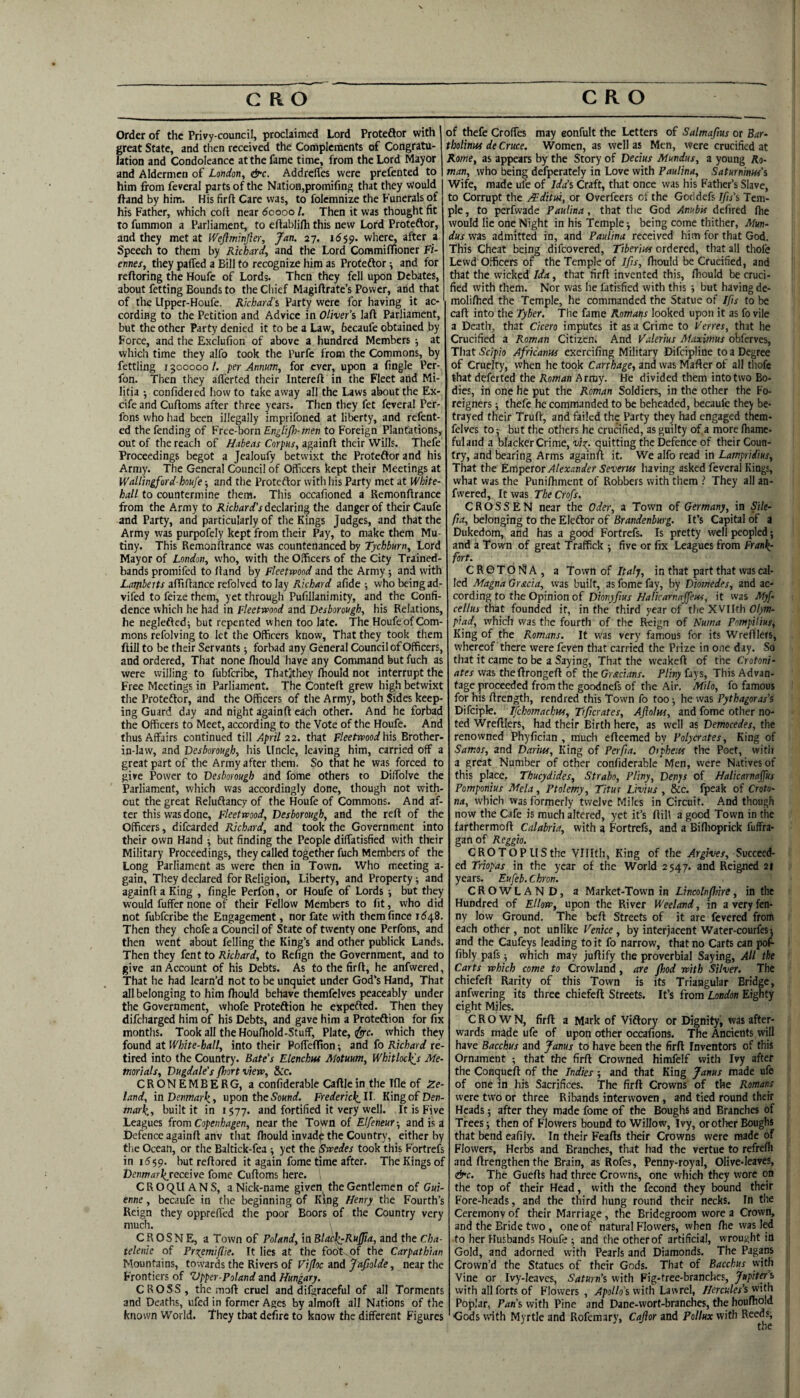 Order of the Privy-council, proclaimed Lord Protedlor with great State, and then received the Complements of Congratu¬ lation and Condoleancc at the fame time, from the Lord Mayor and Aldermen of London, &c. Addrelfes were prefented to him from feveral parts of the Nation,promifing that they would ftand by him. His firft Care was, to folemnize the Funerals of his Father, which coll near 60000 /. Then it was thought fit to fummon a Parliament, to eflablifli this new Lord Proteftor, and they met at Weftmtnfier, Jan. 27. 1659. where, after a Speech to them by Richard, and the Lord Commifltoner Fi¬ ennes, they paffed a Bill to recognize him as Proteftor; and for reftoring the Houfc of Lords. Then they fell upon Debates, about fetting Bounds to the Chief Magillrate’s Power, and that of the Upper-Houfe. Richard's Party were for having it ac¬ cording to the Petition and Advice in Oliver’s laft Parliament, but the other Party denied it to be a Law, becaufe obtained by Force, and the Exclufion of above a hundred Members ■, at which time they alfo took the Purfe from the Commons, by fettling 1300000 /. per Annum, for ever, upon a Angle Per- fon. Then they alferted their Interefl in the Fleet and Mi¬ litia confideted how to take away all the Laws about the Ex- cife and Cufloms after three years. Then they fet feveral Per- fons who had been illegally imprifoned at liberty, and refent- cd the fending of Free-horn EngliJJ}-men to Foreign Plantations, out of the reach of Habeas Corpus, againft their Wills. Thefe Proceedings begot a Jealoufy betwixt the Proteftor and his Army. The General Council of Officers kept their Meetings at Wallingford-houfe •, and the Proteftor with his Party met at White¬ hall to countermine them. This occafioned a Remonflrance from the Army to Richard’s iechring the danger of their Caufe and Party, and particularly of the Kings Judges, and that the Army was purpofely kept from their Pay, to make them Mu¬ tiny. This Remonflrance was countenanced by Tychburn, Lord Mayor of London, who, with the Officers of the City Trained- bands promifed to Hand by Fleetwood and the Army j and with affiflance refolved to lay Richard afide ■, who beingad- vifed to feize them, yet through Pufillanimity, and the Confi¬ dence which he had in Fleetwood and Desborough, his Relations, he neglefted; but repented w hen too late. The Houfe of Com¬ mons refolving to let the Officers know. That they took them ftill to be their Servants; forbad any General Council of Officers, and ordered. That none fhould have any Command but fuch as were willing to fubferibe, Thatjthey fhould not interrupt the Free Meetings in Parliament. The Contell grew high betwixt the Proteftor, and the Officers of the Army, both Sides keep¬ ing Guard day and night againfl each other. And he forbad the Officers to Meet, according to the Vote of the Houfe. And thus Affairs continued till April 22. that Fleetwood his Brother- in-law, and Desborough, his Uncle, leaving him, carried off a great part of the Army after them. So that he was forced to give Power to Desborough and fome others to Diffolve the Parliament, which was accordingly done, though not with¬ out the great Reluftancy of the Houfe of Commons. And af¬ ter this was done, Fleetwood, Desborough, and the reft of the Officers, difearded Richard, and took the Government into their own Hand •, but finding the People dilfatisfied with their Military Proceedings, they called together fuch Members of the Long Parliament as were then in Town. Who meeting a- gain. They declared for Religion, Liberty, and Property; and againfl a King , fingle Perfon, or Houfe of Lords •, but they would fuffer none of their Fellow Members to fit, who did not fubferibe the Engagement, nor fate with themfince 1648. Then they chofe a Council of State of twenty one Perfons, and then went about felling the King’s and other publick Lands. Then they fent to Richard, to Refign the Government, and to give an Account of his Debts. As to the firfl, he anfwered, That he had learn’d not to be unquiet under God’s Hand, That all belonging to him fhould behave themfelves peaceably under the Government, whofe Proteftion he expefted. Then they difeharged him of his Debts, and gave him a Proteftion for fix months. Took all the Houfhold-Stuff, Plate, ^c. which they found at White-hall, into their Pofleffion ■, and fo Richard re¬ tired into the Country. Bate’s Elenchm Motuum, Whitlock^s Me¬ morials, Dugdale’s fhort view, &c. CRONEMBERG, a confiderable Cafllein the Tfle of Ze- land, in Denmarki upon theS'oKntf. Frederick.ll Kingof Den¬ mark, built it in 1577. and fortified it very well. It is Five Leagues from Copenhagen, near the Town of Elfeneur-, and is a Defence againft anv that fhould invad^ the Country, either by the Ocean, or tlie Baltick-fea ; yet the ^wedes took this Fortrefs in 1659. but reflored it again fome time after. The Kings of Detmarkreceive fome Cufloms here. CROC^UANS, a Nick-name given the Gentlemen of Gui- enne, becaufe in the beginning of King Henry the Fourth’s Reign they opprelTed the poor Boors of the Country very much. C R O S N E, a Town of Poland, in Bld^Rujjia, and the Cha- telenie of Pr^emiflie. It lies at the foot^of the Carpathian Mountains, towards the Rivers of Vijloc and Jafiolde, near the Frontiers of Zlpper-Poland and Hungary. CROSS, the mofl cruel and difgraceful of all Torments and Deaths, ufed in former Ages by almofl all Nations of the known World. ’They that defire to know the different Figures of thefe Croffes may eonfult the Letters of Salmafius or Bar- tholinm de Cruce. Women, as well as Men, were crucified at Rome, as appears by the Story of Decius Mundus, a young Ro¬ man, who being defperately in Love with Paulina, Saturninns's Wife, made ufc of Ida’s Craft, that once was his Father’s Slave, to Corrupt the Mditm, or Overfeers of the Goddefs Jfis’s Tem¬ ple, to perfwade Paulina, that the God Anubis defired fiie would lie one Night in his Temple j being come thither, Mm- dus was admitted in, and Paulina received him for that God. This Cheat being difeovered, Tiberius ordered, that all thofe Lewd Officers of the Temple of Ifis, fhould be Crucified, and that the wicked Ida, that firfl invented this, fiiould be cruci¬ fied with them. Nor was he fatisfied with this ■, but having de- molifhed the Temple, he commanded the Statue of Ifs to be cafl into the Tyber. The fame Romans looked upon it as fo vile a Death, that Cicero imputes it as a Crime to Ferres, that he Crucified a Roman Citizen. And Valerius Maximus obferves, That Scipio Africanus exercifing Military Difeipline to a Degree of Cruelty, when he took Carthage, and was Mafler of all tliofc that deferted the Roman Army. He divided them into two Bo¬ dies, in one he put the Roman Soldiers, in the other the Fo¬ reigners ; thefe he commanded to be beheaded, becaufe they be¬ trayed their Trufl, and failed the Party they had engaged them¬ felves to: but the others he crucified, as guilty of.a more fhamc- fulaiid a blacker Crime, vio^. quitting the Defence of their Coun¬ try, and bearing Arms againu it. We alfo read in Lampridius, That the Emperor Alexander Severiss having asked feveral Kings, what was the Punifhment of Robbers with them ? They all an¬ fwered, It was TheCrofs. CROSSEN near the Oder, a Town of Germany, in Sile- fia, belonging to the Eleftor of Brandenburg. It’s Capital of a Dukedom, and has a good Fortrefs. Is pretty well peopled; and a Town of great Traffick ; five or fix Leagues from Frank¬ fort. CR6T0NA, a Town of Italy, in that part that was cal¬ led Magna Gracia, was built, as fome fay, by Diomedes, and ac¬ cording to the Opinion of Dionyfius Halicarnajfeus, it was Myf cellus that founded it, in the third year of the XVHth Olym¬ piad, which was the fourth of the R-eign of Numa PompiUus, King of the Romans. It was very famous for its Wrefllers, whereof there were feven that carried the Prize in one day. So that it came to be a Saying, That the vveakefl of the Crotoni- rttfr was thellrongefl of the Grecians. Pliny (ays. This Advan¬ tage proceeded from the goodnefs of the Air. Milo, fo famous for his ilrength, rendred this Town fo too he was Pythagoras’s Difciple. Ifchomaclm, Ttficrates, Aftolus, and fome other no¬ ted Wrefllers, had their Birth here, as well as Democedes, the renowned Phyfician , much efleemed by Polycrates, King of Samos, and Darius, King of Perfia. Orpheus the Poet, witli a great Number of other confiderable Men, were Natives of this place, Thucydides, Strabo, Pliny, Denys of Halicarnajfus Pomponius Mela, Ptolemy, Titus Livius , &c. fpeak of Croto- na, which vvas formerly twelve Miles in Circuit. And though now the Cafe is much altered, yet it’s flill a good Town in the farthermofl Calabria, with a Fortrefs, and a Biflioprick fuffra- ganof Reggio. CROTOPllSthe VUIth, King of the Argives, Succeed¬ ed Triopas in the year of the World 2547. and Reigned 21 years. Eufeb.Chron. CROWLAND, a Market-Town in Lincolnflnre, in the Hundred of Ellow, upon the River Weeland, in a very fen¬ ny low Ground. The befl Streets of it are fevered from each other, not unlike Venice, by interjacent Water-courfes; and the Caufeys leading to it fo narrow, that no Carts can poF fibly pafs ■, which may juflify the proverbial Saying, All the Carts which come to Crowland, are Jhod with Silver. The chiefefl Rarity of this Town is its Triangular Bridge, anfwering its three chiefefl Streets. It’s from London Eighty eight Miles. CROWN, firfl a Mark of Viftory or Dignity, was after¬ wards made ufe of upon other occafions. The Ancients will have Bacchus and Janus to have been the firfl Inventors of this Ornament ; that the firfl Crowned himfelf with Ivy after the Conquefl of the Indies; and that King Janus made ufe of one in his Sacrifices. The firfl Crowns of the Romans were two or three Ribands interwoven, and tied round their Heads 5 after they made fome of the Boughs and Branches of Trees 5 then of Flowers bound to Willow, Ivy, orother Boughs that bend eafily. In their Feafls their Crowns were made of Flowers, Herbs and Branches, that had the vertue to refreflj and flrengthen the Brain, as Rofes, Penny-royal, Olive-leaves, &c. The Guefls had three Crowns, one which they wore on the top of their Head, with the fecond they bound their Fore-heads, and the third hung round their necks. In the Ceremony of their Marriage, the Bridegroom wore a Crown, and the Bride two , one of natural Flowers, when fhe was led to her Husbands Houfe ; and the other of artificial, wrought in Gold, and adorned with Pearls and Diamonds. The Pagans Crown’d the Statues of their Gods. That of Bacchus with Vine or Ivy-leaves, Saturn’s with Fig-free-branches, Jupiter’s with all forts of Flowers, >Jpi)//o’s with Law rel, //ercK/er’s with Poplar, Paris with Pine and Dane-vvort-branches, the houfliold Gods with Myrtle and Rofemary, Ca^or and Pollux with Reeds,