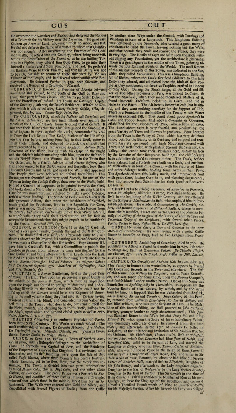 , He overcame t!ie Samnites and Sabins, ind dcfcrvcd the Honour ! of a Triumph for his Viftory over the Lucanians. He gave eafch Citizen 40 Acres of Land, allowing himfelf no more, and faid, t He did not deferve the Name of a Roman to whom that C$jan<ity f was not enough. After overcoming the Enemies of the Com- L monwealth, he retir’d into the Country, where being once vifi- I ted by the EmbafTadors of the Samites, as he was boiling Tur- ( nips in a Pipkin, they offer’d him (^Id-Plate, to go into their Interefl: Cmins refus’d them gencroufly, and faid, He prefetr’d I his Earthen-Ware to their Finery; and that his Defire was not ! to be rich, but able to command thofe that were fq. We was Tribune of the People, and had fcveral other confiderable Em- ! ployments. He defeated? Pyrrhus in 479. neat Titrentm, and I received the Honour of a Triumph. Plutarch, C U R L A N D, or Kurland, a Province of Livonia between |: Swedeland and Poland, to the South of the Gulf of Riga and j Dune, that parts it from Livonia, and has hs particular Duke un¬ der the Ptoteftion of Poland. Its Towns are Goldingen, Capital of the Country; Mittava, the Duke’s Refidcnce; Winden or Wen- I den, whicli is alfo called Kies, Dalen, Selburg, Goldin, Liba, Af- I; germund, Bauske, &c. Cromer Defc. Polon. Sic. The CLIRSOLAIRS, which the Italians call Curxplari, and Xhc Latins, Echinades-, are five fmall Iflands over againfl the : Mouth of the Gulf of Lepanto, formerly called that of Corinth. It was near thefe Iflands that the Chriflians gained the famous Bat¬ tel of Lepanto in 1571. againfl the Tur^s, commanded by Mali in Selim the lid’s Reign ; The Turks, Mailers of the Ifle of Cy¬ prus the Year before, making fome flay in that Road, came to infult thefe Iflands, and defigned to attack the chiefefl, but were prevented by a very remarkable accident. Antonio Balbo, Governor of the Ifland, having made his efcape in the Night ! and the chiefefl Inhabitants along with him, upon the firfl noife ! of the Turkjfl} Fleet; the Women that flaid in the Town Ihut || the Gates, and by a Priefl’s Advice called Antonio Kofoneo, who f had endeavoured to flay the Governor and Burgefles, took their Husbands Cloaths and Arms, got upon the Walls and appeared like People that were refolved to defend themfelves. This Stratagem was feconded with very good Succefs, for one of the Women feeing the Turkjfl) Galleys draw near to the Walls, bold- I ly fired a Canon that happened to be painted towards the Fleet, and broke down a Mali, whereupon the Turks, fancying that the Garrifon was numerous, and refolved to make a good Defence, retir’d without landing. The Senate of Venice was fo taken with this generous Aftion, that when the Inhabitants of Curfolari, much prefs’d for Provifions, fent to the Republick for Corn, anfwer was made. That they did not deferve fucha Favour from the States •, bu'' advis’d ’em to make ufe of their Wives Interefl, to whofe Valour they ow’d their Prefervation, and by fuch an acceptable Recommendation they miglit expert to be confider’d by the Senate. Gratiani Hill. Cypr, CURSON, or CUR TON (Robert) an Englifli Cardinal, born of a very good Family, tow-ards the end of the Xllth Cen- ' tury. He fludied firfl at Oxford, and afterwards came to Paris [ about 11 So.where hisProgrefs ioLearning was fo confiderable,that he was made a Chancellor of that Univerfity. Pope Innocent III. gave him a Cardinal’s Hat, with a CommifTton to publifh the Croifade in France, from whence he came into England for the fame Bufinefs, and being afterwards fent as Legate into the Eafl. He died at Damiata in 1218. The following Trarts are faid to be his; Summa Theologize. Letlurze Solennes. An Origenes Salvus fit ? be Septem Septenis, duc. Matthew of Weftminfler, Bale and Pits, Goodruin, ^c. [ CURTIUS^a Roman Gentleman, liv’d in the 392d Year of Rome, ’Tis faid. That upon his perceiving a great Gulph in the middle of the Forum at Rome, which made an Impreffion upon the People and feem’d to prefage Misfortune ^ and under- flanding likevvife by the Oracle, that this Chafm could not be fill’d up unlefs the Romans would be at the Expence of throw- , ing in the mofl valuable thing they had into it. Curtius having revolved all this in his Mind, and concluded his own Valour the j befl thing in the Town, what does he do, but arms himfelf for I the Field, mounts, and clapping Spurs to his Horfe, gallops into the Abyfs, upon which the Ground clofed again as well as ever. I Valer. Maxim. 1. 5. c. 6, dyyc. 1 CURTIUS C Matthew J an eminent Phyfician of Pavia, li born in the XVIth Century. His Works are much valued: The I mofl confiderable of’em are, De Curandis Febribm. Ars Medica. j De Septimeflri Partu, Methodus Dofandi, (fyc. Juftus in Chron. ! Medic. Vander Undin De Script. Medic. ^ CUSCO, or Cuxco, Lat. Cupum, a Town of Southern Arne- rica in Peru, with a Bifhoprick fuffragan to the Archbifhop of I Lima. It formerly was Capital of Peru, and the Refidence j of the Emperors or Tnea's of that Kingdom. It’s environed with j Mountains, and its firfl Buildings were upon the fide of that called Saefa-Nuatna, where there formerly has been a Forttefs, whofe Remains, yet to be feen, fhew, that the Work was ad¬ mirable. The Town is divided into two parts, whereof one is called Hanan Cufeo, that is. Nigh Cufeo, and the other Nurin Cufeow, or Low Cufeo. The Tnea's Palace was a Fortrefs in- Sac- fa-Huama, and confifled of three Caflles in form of a Triangle, whereof that which flood in the middle, ferv’d him for an A- partment. The Walls were covered with Gold and Silver, and tmbellifhed with feveral Figures of Beafls j from one Caflle to another were Ways under the Ground, with Turnings and Windings in form of a Labyrinth. This fumptuous Building vVas dcflroyed by the Spaniards, who carried a great many of the Stones to build the Town, leaving nothing but the Walls, and that becaufe they could not remove the Stones, they were fo very big. The Honfes of Cufeo are built upon the Rock with¬ out digging any Foundation, yet the Architerture is <:harmingo There is a great Square in the middle of the Town, pointing to¬ wards the four Cardinal Points of the World. The mofl famous of the. ancient Temples of this Town, was dedicated to the Sun, which they called Curiacanche: This was a fumptuous Building, full of Riches, where the Tnea’s facrificed Children to this falfc Deity they adored, and all placed here the Idols of fuch Peo-, pie as they conquered, to ferve as Trophies erefted in Honour of their God. During the Tnea’s Reign, all tjie Gold and Sil¬ ver of the otiicr Provinces of Peru, was carried to.Cufeo-, fo that the Spaniards, when they made themfelves Mailers of it, found immenfe Treafures lock’d up in Caves, and hid in Holes in the Earth. The Air here is fomewhat cold, but health¬ ful, and they want nothing necelfary for the Support of Life.. There is a Fountain in the middle of the Town, whofe Water makes an excellent Salt. They count about 3000 Spaniards in Cufeo, and 10000 Indians that obey a Corregidor or Governor, cflablifhcd by the Vice-Roy of Peru, who refides at Lima. The Land about Cufeo is very fruitful and pleafant by the great Variety of Trees and Flowers it produces. Four Leagues from the Town is the Valley of Tnca, which is a very delicious Place, both for the Beauty of its Gardens, and ifs good and tem¬ perate Air ^ it’s environed with high Mountains'covered with Trees, and well flock’d with pleafant Streams that run into the Valley, the Tnea’s took their Pleafurcs here, as may be feen by the Remains of their fumptuous Buildings; the chief of Cijr® have alfo often defign’d to remove liitlier. The Tnea’s, befides their Palaces, had a Fortrefs here built on a Rock, and environ¬ ed with others in form of a Crown, with the Figures of Lions and other Salvage Beafls, holding fbme Arms in their Paw?, The Spaniards efleem this Valley much, and improve its Soil with great Care, fowing Corn in it, and planting Sugar-cane?; they alfo remove their Sick hither for their fpeedier Recovery. De laet, ♦ CUSPINIAN (John) a German, of Sweinfort in Franconia, was a Philofopher, Hiflorian, Orator, Poet and Plivfician. He liv’d in the beginning of the XVIth Century, and was cfleem’d by the Emperor Maximilian the firfl, who employ’d him in fevc- ral Negotiations. He wrote, A Commentary of the Confuls, Czt- fars, and Roman Emperors: A Niftory of Auflria, where he men¬ tions the Marquifies, Dukes and Arch-Dukes of the Auflnan Fa¬ mily : A Hiflory of the Original of the Turks, of their Religion and Tyrannical Vfage of the Chriflians, with feveral other Pieces. Paulus JoVius in Elog. Voffm lib. De Hifl. Lat. fyyc. CUSTRIN upon Oder, a Town of Germany in the new Marche of Brandenburg. Ifs very flrong, wim a good Caflle fituate in Moraifes or Bogs, four or five Leagues from Franc- fort. CUTHBERT, Archbilliop of Canterbury, died in jSo. He publifli’d the Arts of a Synod held under him in 747. His other Writings are, Epift. ad Zachuriam Papam. De TuhiuUs Illujhi- um Virorum, ifyyc. Pits De Script. Avgt. Voffim de Hifl. Lat. lib. 2, c. 29. &c. CUTLER (Sir Gervafe) of Stainber-Hall in Com. Ehor. Kt. This Family in former times wrote Coteler, as appears by feveral Old Deeds and Records in the Tower and elfewherc. The firfl of this Name fince William the Conqueror, was of Saxon Extrafti- on, and was forc’d for fome time, upon the Norman Conquefl, to difguife himfelf under another Name. One of this Name was Benefaftor to Spalding-Abhy in Lincolnfliire, as appears by the Voucher-Books of that County, by which, and by the Arms born by him, ’tis fuppos’d that he was defeended from Leofikk, Saxon Earl of Mercia and Coventry. Hugh Cutler, of this Fami¬ ly, remov’d from Boflon in Lincolnfliire, to Eye in Suffolk,, and had Iffuc William, who was made Serjeant at Law'. The Male- Line of this Branch failing, we fhall proceed to John Cutler of Worthy, younger Brother to Hugh abovementioned ; This John was Standard-Bearer in the Wars betwixt Henry Vf. and King Edward IV. who, upon the Score of his extraordinary Valour, was commonly called the Great-, he remov’d from Eye into Wales, and afterwards in the 19th of Edward IV. fetled in Tork-fhire, at the Inflance znfi Invitation of Sir Nicholas Worthy, his Kinfman. His Eldefl Son, Thomas Cutler, liv’d at Old-Hall, \n Com. Ehor. whofe Son Lawrence had Ihue John of Halfit, and Keresford‘Hall, call’d to be Serjeant at Law, and marry’d the Daughter of Copley, who had Iffue, Thomas Cutler of Stainber- Hall, who was Juflice of Peace in the Reign of Kmp;, James I. and marry’d a Daughter of Roger Reyne, Efq; and Sifler ro Sir John Reyne of Kent, Baronet, by whom he had Illue Sir Gervafe Cutler of Stainber-Hall, marry’d firfl to Elio^aleth, Daughter of Sir John Bentley, and aftervyards to the Lady Magdalen Edgerton, Daughter to the Earl of Bridgwater hy tile Lady Frances Stanley,- Daughter to the Earl of Derby : This Sir Gervais in the time of King Charles I. rais’d a confiderable Number of Men at his own Charges, to ferve the King againfl the Rebellion, and convey’d, almofl a Thoufand Pounds worth of Plate to PontefraN-Caflh^ for his Majefly’s Service. Aftef his Dcceafe his Lady v;as obliged.
