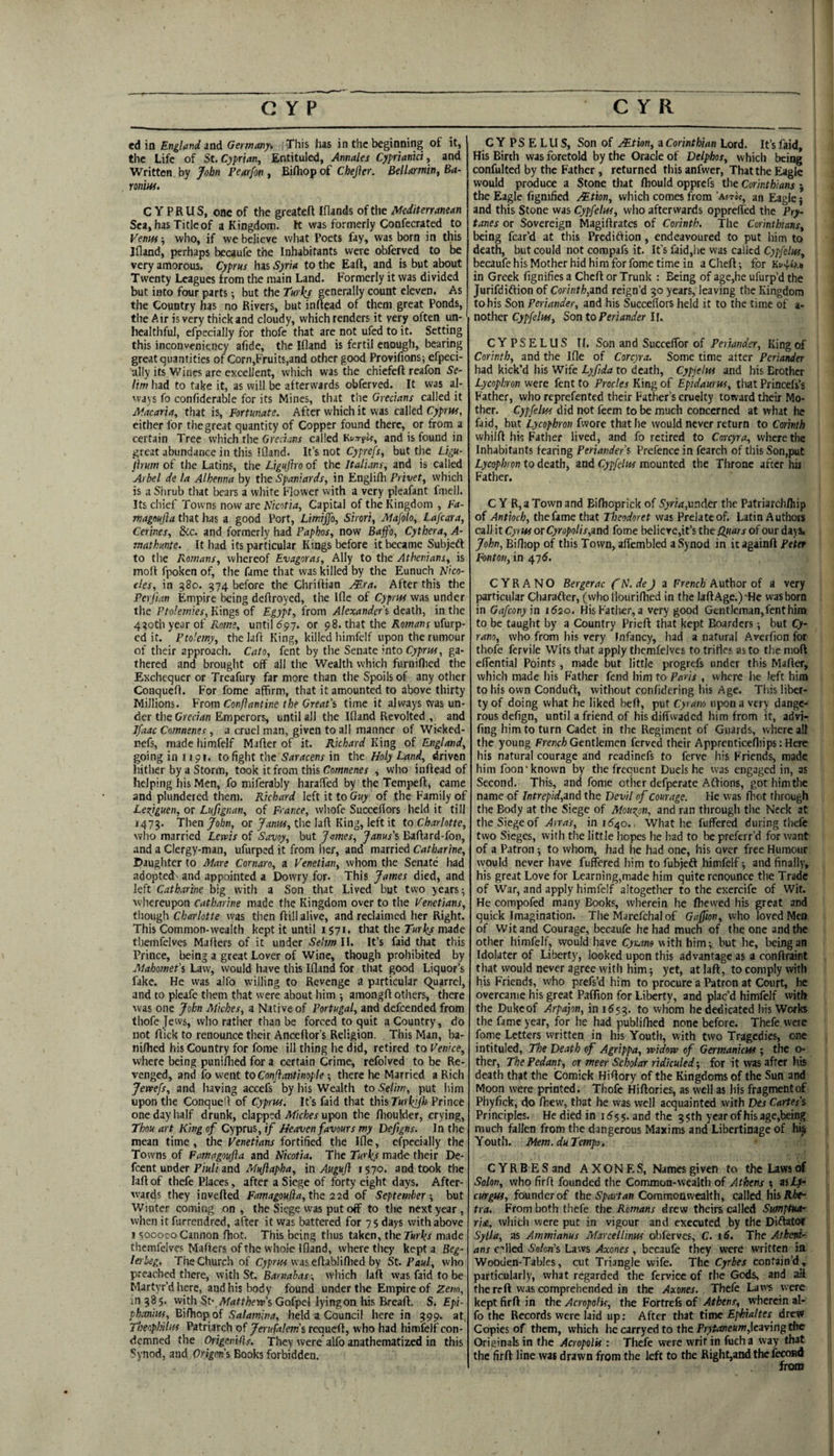 ei ia England 3ad Germany* This has in the beginning of it, the Life of St. Cyprian, Entituled, Annales Cyprianki, and Written by John Pearfon , Bifhop of Chejier. Bellarmin, Ba- roniw. C Y P R U S, one of the greatefl [(lands of the Mediterranean Sea, has Title of a Kingdom, tt was formerly Confecrated to Venm; who, if we believe what Poets fay, was born in this Jfland, perhaps becaufe the Inhabitants were obferved to be very amorous. Cyprus has Syria to the Eaft, and is but about Twenty Leagues from the main Land. Formerly it was divided but into four parts; but the Turkf generally count eleven. As the Country has no Rivers, but inftead of them great Ponds, the Air is very thick and cloudy, which renders it very often un- healthful, efpecially for thofe that are not ufcd to it. Setting this inconveniency afide, the Ifland is fertil enough, bearing great quantities of Corn,FruitE,and other good Provifions; efpeci- •ally its Wines are excellent, which was the chiefeft reafon Se¬ lim had to take it, as will be afterwards obferved. It was al¬ ways fo confiderable for its Mines, that the Grecians called it M.dcaria, that is. Fortunate. After which it was called Cypria, either for the great quantity of Copper found there, or from a certain Tree which the Grecians called Kvyrtlf, and is found in great abundance in this Ifland. It’s not Cyprefs, but tlie Ligu- flrum of the Latins, the Ligujiro of the Italians, and is called Arbel de la Alhenna by the Spaniards, in Englifh Privet, which is a Shrub that bears a white Flower vvith a very pleafant fmell. Its chief Towns now arc Nicotia, Capital of the Kingdom , Fa- magoujla that has a good Port, Limijfo, Shari, Mafolo, Lafcara, Cerines, &c. and formerly had Paphos, now Bajfo, Cythera, A- mathunte. It had its particular Kings before it became Subjeft to tlie Romans, whereof Evagoras, Ally to the Athenians, is moll fpoken of, the fame that was killed by the Eunuch IJico- cles, in 580. 574 before the Chriflian Mra. After this the Perjian Empire being deflroyed, the Ifle of Cyprus was under the Ptolemies, Kings of Egypt, from Alexander's death, in the 4^oth year of until 697. or 98. that the Aownr ufurp- cd it. Ptolemy, thelaft King, killed himfclf upon the rumour of their approach. Cato, fent by the Senate into ga¬ thered and brought off all the Wealth which furniflied the Exchequer or Treafury far more than the Spoils of any other Conquefl. For fome affirm, that it amounted to above thirty Millions. From Conflantine the Great’s time it always was un¬ der die Grecian Emperors, until all the Ifland Revolted , and I/aac Comnenes , a cruel man, given to all manner of Wkked- nefs, made himfelf Mafler of it. Richard King of England, going in I i9r. to fight the Saracens in the Holy Land, driven hither by a Storm, took it from this Co/wne/ier , who inflead of helping his Men, fo miferably haraffed by the Tempeft, came and plundered them. Richard left it to Guy of the Family of Leziguen, or Ltifignan, of France, wliofe Succelfors held it till 1473. Then /obn, or Jama, the lafl King, left it to Charlotte, who married Lerris of Savoy, but James, Janus’s Baflard-fon, and a Clergy-man, ufurped it from her, and married Catharine, Daughter to Mare Cornaro, a Venetian, whom the Senate had adopted' and appointed a Dowry for. This James died, and left Catharine big with a Son that Lived but two years; whereupon Catharine made the Kingdom over to the Venetians, though Charlotte was then flill alive, and reclaimed her Right. This Common-wealth kept it until 1571. that the Turks made tliemfelves Matters of it under Seltm II. It’s faid that this Prince, being a great Lover of Wine, though prohibited by Mahomet’s Law, would have this Ifland for that good Liquor’s fake. He was alfo willing to Revenge a particular (Quarrel, and to pleafe them that were about him ; amongfl others, there was one John Miches, a Native of Portugal, and defeended from thofe Jews, who rather than be forced to quit a Country, do not flick to renounce their Anceflor’s Religion. This Man, ba- nifhed his Country for fome ill thing he did, retired to Venice, where being puniflied for a certain Crime, refolvcd to be Re¬ venged, and fo went toConjiantinople ■, there he Married a Rich Jetvefs, and having accefs by liis Wealth to Selim, put him upon the Conquefl of Cyprus. It’s faid that thisTurkjjfls Prince one day half drunk, clapped Miches upon the flioulder, crying, Thou art King of Cyprus,!/ Heaven favours my Defigns. In the mean time, the Venetians fortified the Ifle, efpecially the Towns of Famagoufta and Nicotia. The Turks made their De- feent under Piuli and Mujlapha, in Auguji 1570. and took the lafl of thefe Places, after a Siege of forty eight days. After¬ wards they inverted Famagoufta, the 2 2d of September-, but Winter coming on , the Siege was put off to the next year, when it furrendred, after it was battered for 75 days with above 1500000 Cannon (hot. This being thus taken, the Turks made tliemfelves Mailers of the whole Ifland, where they kept a Beg- lerbeg. The Church of Cy;>w< vvaseflabliflied by St. Paul, who preached there, with St. which lafl was faid to be Martyr’d here, and his body found under the Empire of Zeno, in 385. with StvAf<*rr/iew’s Gofpel lying on his Breafl. S. Epi- phanius, Bilho'^oi Salamina, held a Council herein 399. at, Tbeophilus Patriarch of Jerufalem’s requeft, who had himfelf con¬ demned the Origenifts. They were alfo anathematized in this Synod, and Origm’s Books forbidden. CYPSELUS, Son of Mtion, i Corinthian Lord. It’s faid. His Birth was foretold by the Oracle of Delphos, which being confulted by the Father , returned this anfwer. That the Eagle would produce a Stone that rtiould opprefs the Corinthians j the Eagle figmfied Mtion, which comes from ’ast«, an Eagle} and this Stone was Cypfelus, who afterwards oppreffed the Pry- tanes or Sovereign Magiflrates of Corinth. The Corinthians, being fear’d at this Prediftion, endeavoured to put him to death, but could not compafs it. It’s faid,he was called Cypfelus, becaufe his Mother hid him for fome time in a Chert; for in Greek fignifies a Cheft or Trunk : Being of age,he ufurp’d the Jurifdiftion of Corinth,md reign’d 30 years, leaving the Kingdom to bis Son Periander, and his Succefiors held it to the time of a- nother Cypfelus, Son to Periander If. CYPSELUS II. Son and SuccefTor of Periander, King of Corinth, and the Ifle of Corcyra. Some time after Periander had kick’d his Wife Lyfida to death, Cypjetus and his Brother Lycophron were fent to Procles King of Eptdaurus, tliat Princels’s Father, who reprefented their Father’s cruelty toward their Mo¬ ther. Cypfelus did not feem to be much concerned at what he faid, but Lycophron fwore that he would never return to Corinth whilrt his Father lived, and fo retired to Corcyra, where the Inhabitants fearing Periander’s Prefence in fearch of this Son,put Lycophron to death, and Cypfelus mounted the Throne after hu Father. C Y R, a Town and Biflioprick of Syria,mder the Patriarchlhip of Antioch, the fame that Theodoret was Prelate of. Latin Authors call it Cyi us or Cyropolis,md fome believe,it’s the Opiars of our days. John, Bifliop of this Town, alfembled a Synod in it againft Peter Fonton, in 476. CYRANO Bergerac (h'. dej z French Author of a very particular Charafter, (who llourirtied in the lartAge.J-He was born in Gafeony'm 1620, His Father, a very good Gentleman, fent him to be taught by a Country Prieft that kept Boarders; but Cy¬ rano, who from his very Infancy, had a natural Averfion for thofe fervile Wits that apply tliemfelves to trifles as to the moft effential Points, made but little progrefs under this Mafler, which made Iiis Father fend liim fo Paris , where he left him to his own Conduft, without confidering his Age. This liber¬ ty of doing what he liked bell, put Cyrano upon a very dange¬ rous defign, until a friend of his diffwaded him from it, advi- fing him to turn Cadet in the Regiment of Guards, where all the young Frencli Gentlemen ferved their Apprenticefliips: Here his natural courage and readinefs to ferve his Friends, made him foon'known by the frequent Duels he was engaged in, as Second. This, and fome other defperate Aftions, gothimthc name of Intrepid,ind the Devil of courage. He was rtiot through the Body at the Siege of Mouzpn, and ran through the Neck at the Siege of Arras, in 1540.. What he fuffered during thefe two Sieges, with the little hopes he had to be preferr’d for want of a Patron -, to whom, had he had one, his over free Humour would never Iiave fuffered him to fubjeft himfelf; and finally, his great Love for Learning,made him quite renounce the Trade of War, and apply himfelf altogether to the exercife of Wit. He compofed many Books, wherein he fliewed his great and quick Imagination. The Marcfchal of GdJpjn, who loved Men of Wit and Courage, becaufe he had much of the one and the other himfelf, would have Cyutno with him; but he, being an Idolater of Liberty, looked upon this advantage as a conftraint that would never agree with him; yet, at lafl, to comply with his Friends, who prefs’d him to procure a Patron at Court, he overcame his great Paflion for Liberty, and plac’d himfelf with the Dukeof Arpajon, in 1^53. to whom he dedicated his Works the fame year, for he had publiflied none before. Thefe were fome Letters written in his Youth, with two Tragedies, one intituled, The Death of Agrippa, widow of Germanicut; the o- ther. The Pedant, or meer Scholar ridiculedfor it svas after his death that the Comick Hiflory of the Kingdoms of the Sun and Moon were printed. Thofe Hiftories, as well as his fragment of Phyfick, do fliew, that he was well acquainted vvith Des Cartes’s Principles. He died in 1555. and the 35th yearofhisage,being much fallen from the dangerous Maxims and Libertinage of hi^ Youth. IHem.duTemps. CYRBESand AXONES, Names given to the Laws of Solon, who firfl founded the Common-wealth of Athens ; zsLj- curgus, founder of the S'/'rfrf/in Commonwealth, called hisAl^ tra. From both thefe the Romans drew theirs called Sumptua- rise, which were put in vigour and executed by the Diftatof Sylla, as Ammianus Marcellinus oblerves, C. 16. The Atheni¬ ans c’llcd Solon’s Laws Axones , becaufe they were written in Wooden-Tables, cut Triangle wife. The Cyrbes contain’d, particularly, what regarded the fervice of the Gods, and ali the reft was comprehended in the Axones. Thefe Laws were kept firfl in the Acropolis, the Fortrefs of Athens, wherein al¬ fo the Records were laid up: After that time E^ialtes drew Copies of them, which he carryed to the P;7^oie«m,leaving the Originals in the Acropolis: Thefe were writ in fiicha way that the firfl line was drawn from the left to the Right,andthefecoBd from