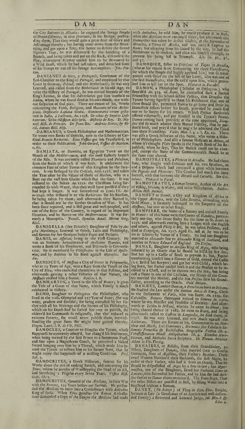 the City Butronto in Albania: he engaged the Savage People ofMount Chimera, in that i'rovince, in his Defign, perfwa- ding them, That they would gain a great deal of Glory and Advantage thereby ■, but having come down from the Moun - tains, and got upon a Tree, the better to defery the Grand Signior’s Tent, he was difeover’d by the breaking, of a Branch, and being taken and put on the Rack, difeover’d the Ploti whereupon Silyman caufed him to be Devoured by a Wild Eeaft, which he had juft taken, and detached fome of his Troops to cut off his Savage Accomplices. Jov. I’on- tan. DAM I ANUS de Goc^, a Portuguefe, Gentleman of the Bed-Chamber to the King of Portugal, and employed by that Court in Germany, Poland, and the Netherlands-, he was very Learned, and called from the Netherlands in his old Age, to write the Hiftory of Portugal-, he was envied becaufe of the King’s Favour, fo that his Adverfaries got him confin’d to Lisbon, where he was found dead at his own Houfe, not with¬ out fufpicion of foul play. There are extant of his. Works concerning the Faith, Religion, and Manners of the Mthio- pians. Deploratio Lapiana Gentis. Commentaria rerum gefla- rum in India, d Lufttanis, An. 1538. De rebus iyy Imperio Luft- tanorum. Vrbis OUijJipan deferiptio, Hijloria de Key. D. Ma¬ nuel Hijl. de Principe. De Joan. &c. Andreas Scotus, ^ Ni- col. Antonio Bibl. Hifp. DAMIANUS, a Greek Philofopher and Mathematician. He wrote tvvo Books of Opticks, now in the Library of Car¬ dinal Francis Barbarini. Ifaac Vojius got ’em Tranfcrib’d, in order to their Publication. John Gerard, VoJJius de Mathem. c. 61. DAM I AT A, or Damieta, an Egyptian Town on the Mouth of the Mediterranean, and the moft Eafterly branch of the Nile. It was anciently called Thamiatis and Pelufium, from the Ruins of which it vvas Built. It underwent the common Fate of other Towns of this Kingdom by the Sara¬ cens. It was Eefieged by the Croifade, Ann. 1218. and taken the Year after by the Valour of thofe of Harlem, who in a Boat cut the vaft Iron Chains which fhut the Gate. It was reftored to the Sultan An. 1221. the Chriftians being fur- rounded fo with Water, that they muft have perifh’d if they had kept it longer. It was furrendered to Lewis IX. An¬ no 1249. who reftored it to the Barbarians for his Ranfom, he being taken by them and afterwards they Burned it, that itlhouldnot be the further Occafion of War. It has been fince repaired, and is ftill great and well-peopled, and one of the Keys of the Country, in regard of its important Situation, and its Haven on the Mediterranean. It was for¬ merly a Metropolis. Joinvil. Spondan. Annal. Mireifs Geog. Eccl. DAMIGELLA {Set Trivulji') Daughter of by Aln- gela Martineuga, Learned in Greek, Latin and Philolbphy, and famous for her Orations before Popes and Prelates. DAM IS, an Affyrian, living in the Firft Century. He was an Intimate Acquaintance of Apollonius Tyanaus, and wrote a Book of his Prophecies, and Difeourfe in Converfa- tion. He is mention’d by Philojlratus in the Life of Apollo- miss, and by Eufebius in his Book agaiCift Hierocles. Sui- das. D A MI SC U S, of Mejjena a City of Greece in Peloponnefus, who at 12 Years of Age, won a Race from the Youth of the City of Elea, who exercifed themfelves in that Paftime, and afterwards gaining 5 other Viftories of that Nature, the .Meffinefe erefted him a Statue. Paufan. 1. 6. D A M M A R TIN, a Town in the lOe of France -, it gives the Title of a Count of that Name, which Family is much celebrated in Hiftory. DA MO, Daughter to Pythagoras the Philofopher, who lived in the 70th. Olympiad and 257 Year of Rome-, She was witty, prudent and faithful •, for being entrufted by her Fa¬ ther with all his Writings and the Secrets of his Philofophy, which on his Death-Bed he forbid her ever to publifh, Ihe obferv’d his Commands fo religioufly, that tho’ reduced to extreme Poverty, fhe would never publilh them, notwith- ftanding the great Sums fhe might have gained thereby. Diogen. Laert. 1. 8. de Vit. Phil. DAMOCLES, a Courtier to Dionyfius the Tyrant, whofe Happinefs he extreamly admir’d, but chang’d his Sentiments, when being invited by the faid Prince to a Sumptuous Feaft, and fate upon a Magnificent Couch, he perceived a Naked Sword hanging over him by a Thread, which made him in- treat the Tyrant to reftore him to his former State, that he might enjoy the happisefs of a midling Condition. Perf. Sat. 3. DAMOCRITES, a Greek Hiftorian, famous for his Works about the Art of ranking Battels, and concerning the Jews, whom he accufes of Worfhipping the Head of an Afs, and Sacrificing a Pilgrim every Seven Years. V'ojfius Hift. Gr,£c. lib. 3. DAMOCRITUS, General of the in their War with the Romans, 199 Years before our Saviour. He perfua- ded the Mtolians to enter into a Confederacy with Antiochus KingoTVyr/rf. When Titus QuinStius the Roman Ambafta- dour demanded a Copy of the League the .-^tolians had made wirh Antiochus, he told him, he would produce it in Tt^ when the AEtolians were encamp’d there 3 but afterwards this Damocritus was taken hy Aciliiis Glabrio, at the Surrender of Heraclea, a Town of ABtolia, and was carry’d Captive to Rome-, but efcaping from his Guard by the way, he had the .Misfortune to be retaken, and then ruii himfclf through to prevent his being led in Triumph. Liv. lib. 31^ 33 and 37. ’55 DAMODICE, Sifter to Critolaus of Tegaa in Arcadia (who at liis return from Conquering the three Damoflrates for which the People did highly applaud him) was fo tranf- ported with Grief for the lofs of her Lover, who was one of the laid Damoftrates, that fhe rail’d upon hi.m, which provo¬ ked him to kill her on the Spot. Plutarch in Par.-iUel. DAMON, a Philofopher (Scholar to Pythagoras) who flourilh’d An. 354. ot Rome, he contrafted fuch a Sacred Friendfhip with his School-fellow Pythias, that Dionyfius the Tyrant having fignify’d to them his Refolution that one of them fhould Die, permitted Dam.on to go home and fettle his Domeftick Affairs before his Death, provided he could find one to be Surety for his return. NiKxch Pythias forthwith offered voluntarily, and put himfelf in the Tyrant’s Power. Damon coming back precifely at the time appointed, Diony¬ fius Ji& fo much admire their Mutual Fidelity, that he par¬ don’d both, and pray’d that he might be admitted the Third into their Friendlhip. Taler. Max. 1.4. c. 7. Ex. 10. There was alfo a Greek Hiftorian of this Name, who wrote a Hifto¬ ry of Philofophers. And alfo a famous Mufician at Athens, of whom it’s thought Plato Ipeaks in the Fourth Book of his Re- publick, when he fays. That his Mufick could not be chan¬ ged, except the State of the Commonwealth fhould be at the fame time altered. DAMOSTRATES, a Phenean in Arcadia. He had three Sons, who fought with Critolaus and his two Brothers to end a Difpute which had continu’d a great while between the Tegeans and Pheneans: This Combat had much the fame Succefs, with that between the Horatii and Curiatii. See Cri¬ tolaus. Plutarch in Paral. DAMOSTRATUS, a Roman Senator, Author of the Art of Fijhing, Divining by Heater, and otlier Mifcellanies. Suidas AElian. HiJl. Animal. DAM OUT or Damot, a City and Kingdom of Africa in the Upper Ethiopia, near the Lake Zembra, abounding with Gold Mines 3 it formerly belonged to the Emperor of the Abyjines, but now to other Kings. D A M PIE R E, the Name of a Barony and extindt Family in France : of this Name were the Counts of Flanders, particu¬ larly one Guy, who fvvore fealty for the fame to St.’z.o»»7A- in 1295. and afterwards entring into a League with theEnglifh and others, Philip le Bel, he was taken Prifoner and' died at Compeigne, An. 1307. Aged 80. juft as he was to be let at Liberty by Vertue of a Treaty. He had one Daughter married to Alexander Son to Alexander King of Scotland and another to Prince Edward of England. Du Ckefne. ’ D A N A E, Daughter to Acrifius King of Arjos, 'who beinc^ inform’d by an Oracle that he fhould be kill’d by her Son° Ihut her up in a Caftle of Brafs to prevent it 5 but, Jupitel tranforming himfelf into a Shower of Gold, entred the Caftle (/. e. Brib’d her Keepers) and got her with Child 3 which be¬ ing Born, her Father caufed both it and the Mother to be in- clofed in a Cheft, and to be thrown into the Sea 3 but being caft a Shore in one of the Cyclades, the Prince of the Coun¬ try married the Mother, and the Son Perfeus flew his Grand¬ father, according to the Oracle. Ovid Metam. D A N jE U S, Lambert Daneau, a Frenchm.an born at Orleans He Studied the Law under the famous Annas de Bourg Clerk to tne_ Parliament of Paris, who was Burnt An. 1559. for Calvinifm. Danaus thereupon retired to Geneva in i<6o where he was Minifter and Profefibr of Divinity; And after¬ wards at Leiden in Holland, wlieace he came to Gh'^nt - but being chaced thence in 1582. he went to Bearn, and bein^ afterwards called to Cajlres in Languedoc, he died there in 159^. He was very Learned, and writ much againft ’the Lutherans. There are Extant of his. Commentaries on Mat¬ thew and Mari-, Loci Communes 3 Harmonia five Tabula in Sa- lomonis Proverbia iyy Ecclefiaften. Geographia Poetica lib. 4. Vetuftijfimarum Mundi Antiquitatum lib. 4. Elenchus Htrc» ticorum, and Methodus Sacra Scriptura. De Thouan. Melchior Adam in Tit. Theolog. DANAIDES, or Belides, from their Grandfather, 50, Sifters, Daughters of Danaus, ivho married their 50 Coufin Ger.mains, Sons of HB.gifbus, their Father’s Brother 3 Thefe cruel Women Murther’d their Husbands, the firft Night, by order of their Father, who had it from an Oracle, Tha’t he fhould be difpoffeffed of Argos by a Son-in-law 3 but Hyper- mneflra, one of the Daughters, faved her Husband Zf/wrer. Lync£Us,\yh.o fucceeded her Father, and by him fhe had Acrt- fius Father to Danae above-mention’d. The Poets feign. That the other Sifters are punifh’d in Hell, by filling Water into a Hogfhead without a Bottom, DANBY, (^SiT Robeyt) of Thorp \n Com. Ebor. Knight, Serjeant at Law (a Gentleman of an Ancient a.ad well-dcfcen- ded Family) a Reverend and Learned Judge, fub Hen. 6 ^