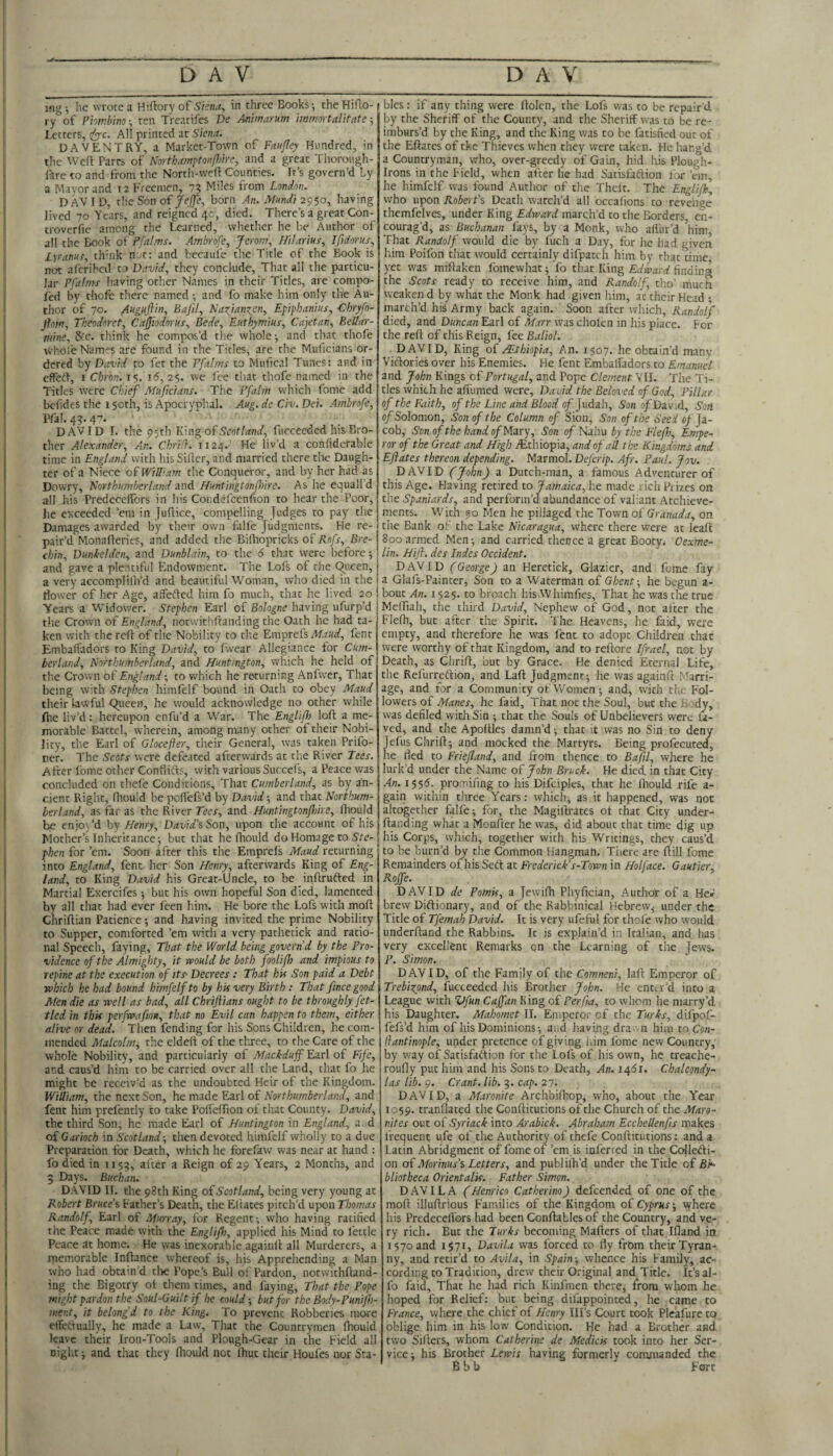 mg; he wrote a Htftory of Skna^ in three Books-, the Hifto- ry of Phir.b'mo^ ten Treatifes De Animarum iwmortalitate Letters, ^c. All printed at Siena. DAVENTRY, a Market-Town of Fanfley Hundred, in the Weft Parrs of Northamptonfijire, and a great Thorou.gh- iare to and from the North-wefi Counties. It’s govern’d ly a Mayor and 12 Freemen, 75 Miles from London. DAVID, the Son of/ejje, born An. Miindi having lived 70 Years, and reigned 4c, died. There’s a great Con- troverlie among the Learned, whether he be Author of all the Book of Pfalms. Ambrofe, Jerom, Hi!ariui\ IfidorUiy Lyranus, think nut; and becaulc the Title of the Book is not afcrihcd to David, they conclude, That all the particu¬ lar Pfalms having other Names in their Titles, are compo- fed by thofe there named and fo make him only the Au- tiior of 70. Auguflin, Bafil, Nafian^en, Epiphanius, Chryfo- Jhm, Tkeodorct, Cajjiodorns, Bede, Enthymius, Cajetan, Eellar- mine, 8rc. think he compos’d the whole and that thofe •R'hole Names are found in the Titles, are the Muficians or¬ dered by David to fet the Pfalms to Mufical Tunes; and in cffed-, I Cbron. 15. id, 25. we fee that thofe named in the Titles were Chief Muficians. The Pfalm which fome add bcfides the 150th, is Apocryphal. Aug. de Civ. Dei. Ambrofe, Pfal. 45.47. DAVID I. the 9$th King of Scot land, fucceeded his Bro¬ ther Alexander, A.n. Chrilh 1124. He liv’d a confiderable time in England with his Siller, and married there tlte Daugh¬ ter of a Niece of William the Conqueror, and by her had as Dowry, Northumberland and Huntingtonfhire. As he equall’d all his Predecelfors in his Condefcenfion to hear the Poor, he exceeded ’em in Juflice, compelling Judges to pay the Damages awarded by their own fulfe Judgments. He re¬ pair’d Monafteries, and added the Bifliopricks of Rofs, Bre¬ chin, Dunkelden, and Dunblain, to the 6 that were before 5 and gave a plentiful Endowment. The Lofs of the (^ueen, a very accomplilh’d and beautiful Woman, who died in the flower of her Age, affeided him fo much, that he lived 20 Years a Widower. Stephen Earl of Bologne having ufurp’d the Crown of England, notwithflanding the Oath he had ta¬ ken with the reft of the Nobility to the Emprefs dtoY, fent Embalfadors to King David, to fwear Allegiance lor Cum¬ berland, Northumberland, and Huntington, which he held of the Crown of England; to which he rarurning Anfwer, That being with Stephen himfelf bound in Oath to obey Maud their lawful 9ncen, he would acknowledge no other while ftic liv’d: hereupon enfu’d a War. The Englifh loft a me¬ morable Battel, wherein, among many other of their Nobi¬ lity, the Earl of Glocefler, their General, was taken Prifo- ner. The Setts were defeated afterwards at the River Tees. After fome other Conflifts, with various Succefs, a Peace was concluded on thefe Conditions, That Cumberland, as by an¬ cient Right, fliould he pclTefs’d by David -, and that Northum¬ berland, as far as the River Tees, and Huntingtonfhire, fhould be cnjo)’d hy Henry, David’?, Son, upon the account of his Mother’s Inheritance; but that he Ihould do Homage to phen for ’em. Soon after this the Emprefs Maud returning into England, fent her Son Henry, afterwards King of Eng¬ land, to King David his Great-Uncle, to be inftrufted in Martial Exercifes; but his own hopeful Son died, lamented by all that had ever feen him. He bore the Lofs with moft Chriftian Patience; and having invited the prime Nobility to Supper, comforted ’em with a very pathetick and ratio¬ nal Speech, faying. That the World being govern’d by the Pro¬ vidence of the Almighty, it would be both fooUfh and impious to repine at the execution of its- Decrees : That his Son paid a Debt which he had bound himfelf to by his very Birth : That fince good Men die as well as bad, all Chrijiians ought to be throughly fet¬ tled in this perfwafion, that no Evil can happen to them, either alive nr dead. Then fending for his Sons Children, he com¬ mended Malcolm, the eldeft of the three, to the Care of the whole Nobility, and particularly of Mackduff Earl of Fife, and caus’d him to be carried over all the Land, that fo he might be receiv’d as the undoubted Heir of the Kingdom. Wittiam, the next Son, he made Earl of Northumberland, and fent him prefently to take PoIfelTton of that County. David, the third Son, he made Earl of Huntington in England, a. d of Garioch in Scotland-, then devoted himfelf wholly to a due Preparation for Death, which he forefaw was near at hand : fo died in 1153, after a Reign of 29 Years, 2 Months, and 3 Days. Buchan. DAVID II. the 98th King oiScotland, being very young at Robert Bruce’? Father’s Death, the Eltates pitch’d upon Thomas Randolf, Earl of Murray, for Regent; who having ratified the Peace made with the Englif), applied his Mind to fettle Peace at home. He was inexorable agaiiift all Murderers, a memorable Inftance whereof is, his Apprehending a Man who had obtain d tlie Pope’s Bull of Pardon, notwithftand- ing the Bigotry ot them times, and faying. That the Pope might pardon the Soul-Guilt if he could-, but for the Body-P unijh- mer.t, it belong’d to the King. To prevent Robberies more ctTedually, he made a Law, That the Countrymen fliould leave their Iron-Tools and Plough-Gear in the Field all night; and that they fhould not ftiut their Houfes nor Sta¬ bles : if any thing were ftolcn, the Lofs was to be repair d by the Sheriff of the Count}', and the Sheriff was to be re¬ imburs’d by the King, and the King was to be fatisfied out of the Eftates of the Thieves when they were taken. He hang’d a Countryman, who, over-greedy of Gain, hid his Plough- Irons in the Field, when after he had Satisfailion lor ’em, he himfelf was found Author of the Thelt. The Englifk, who upon Robert'? Death watch’d all occafions to revenge themfclves, under King Edward march’d to the Borders en¬ courag’d, as Buchanan fays, by a Monk, who allur’d him That Randolf would die by fuch a Day, for he had given him Poifon that would certainly difpatch him by that time yet was miftaken fbmewhat; fo that King finding the Scots ready to receive him, and Randolf, tho’ much weaken d by what the Monk had given him, at their Head • march’d his Army back again. Soon after which, Randolf died, and Duncan Earl of Marr was cholcn in his place. For the reft of this Reign, fee Baliol. DAVID, King o( ALtbiopia, An. 1507. he obtain’d many Vidlories over his Enemies. He fent Embalfadors to Emanuel and fohn Kings of Portugal, and Pope Clement VII. The Ti¬ tles which he afiumed were, Da vid the Beloved of God, Pillar of the Faith, of the Line and Blood of jvdLiLly, SonofDn'rA, Soti 0/Solomon, Son of the Column of Sibn^ Son of the Seed «/ Ja¬ cob, Son of the hand o/Mary, Son of Nahu by the Fief}?, Empe¬ ror of the Great and High ^Ethiopia, and of ail the Kingdoms and Eftates thereon depending. Marmol. Deferip. Afr. Paul. Jov. DAVID (John) a Dutch-man, a famous Adventurer of this Age. Having retired to Jamaica, he made rich Prizes on the Spaniards, and perform’d abundance of valiant Atchieve- ments. With Men he pillaged the Town of Granada, on the Bank of the Lake Nicaragua, where there were at leaft 800 armed Men; and carried thence a great Booty. Oexme- lin. Hift. des Indes Occident. DAVID (George) an Heretick, Glazier, and fome fay a Glafs-Painter, Son to a Waterman of Ghent-, he begun a- bout An. 1525. to broach his Whimfies, That he was the true Meftiah, the third David, Nephew of God, not after the Flefti, but after the Spirit. The Heavens, he faid, were empty, and therefore he was fent to adopt Children that were worthy of that Kingdom, and to reftore Ifrael, not by Death, as Clirift, but by Grace. He denied Eternal Life, the Refurreilion, and Laft Judgment; he was againft Marri¬ age, and for a Community of VVomen ; and, with tlic Fol¬ lowers of Manes, he faid. That not the Soul, but the Body, was defiled with Sin ; that the Souls of Unbelievers were la¬ ved^ and the Apoftles damn’d; that it was no Sin to deny jefus Chrift; and mocked the Martyrs. Being profecuted, he fled to Friefland, and from thence to Bafil, where he lurk’d under the Name of John Bruck. He died in that City An. 1555. prominng to his Difciples, that he fhould rife a- gain within three Years: which, as it happened, was not altogether falfe; for, the Magiftrates ol that City under- ftanding what a Monfter he was, did about that time dig up his Corps, which, together with his Writings, they caus’d to be burn’d by the Common flangmah. There are ftill fome Remainders of his Sett at Frederick’s-Town in Half ace. Gautier, Rojfe. DAVID de Pomis, a Jewifti Phyfician, Author of a He» brew Diftionary, and of the Rabbinical Hebrew^ under the Title of Tfemah David. It is very ufeful for thofe who would underhand the Rabbins. It is explain’d in Italian, and has very excellent Remarks on the Learning of the Jews. P. Simon. DAVID, of the Family of the Comneni, laft Emperor of Trebirtpnd, fucceeded his Brother John. He enttr’d into a League with Vfun Caffan King of Perfia, to whom he marry’d his Daughter. Mahomet II. Emperor of the Turks, difpof- fefs’d him of his Dominions; and having dra n him to,Con- llantinople, under pretence of giving him fome new Country, by way of Satisfaftion for the Lofs of . his own, he treache- roufly put him and his Sons to Death, An. 1451. Chalcondy- las lib. 9. Grant, lib. 3. cap. 27; DAVID, a Maronite Archbiftiop, who, about the Year 1059. tranflated the Conftitutions of the Church of the Maro- nites out of Syriack into Arabick. Abraham Ecchellenfis makes frequent ufe of the Authority of thefe Conftitutions: and a Latin Abridgment of fome of ’em is inferred in the Cojlefti- on ai Moriniis’? Letters, and publilh’d under the Title of BN bliatheca Orient alts. Father Simon. D AVIL A Henrico Catherino) defeended of one of the moft illuftrious Families of the Kingdom o£ Cyprus-, vyhere his Predeceflbrs had been Conftables of the Country, and ve¬ ry rich. But the Turks becoming Mailers of that Ifland in 1570 and 1571, Davila was forced to fly frbm their Tyran¬ ny, and retir’d to Avila, in Spain-, whence his Family, ac¬ cording to Tradition, drew their Original and Title. It’s al- fo faid. That he had rich Kiufmen there, from whom he hoped for Relief: but being difappointed, he came to France, where the chief of Henry Ill’s Court took Pleafure to oblige him in his low Condition. He had a Brother and two Sifters, whom Catherine de Medicis took into her Ser¬ vice; his Brother Lewis having formerly commanded the B b b Fort