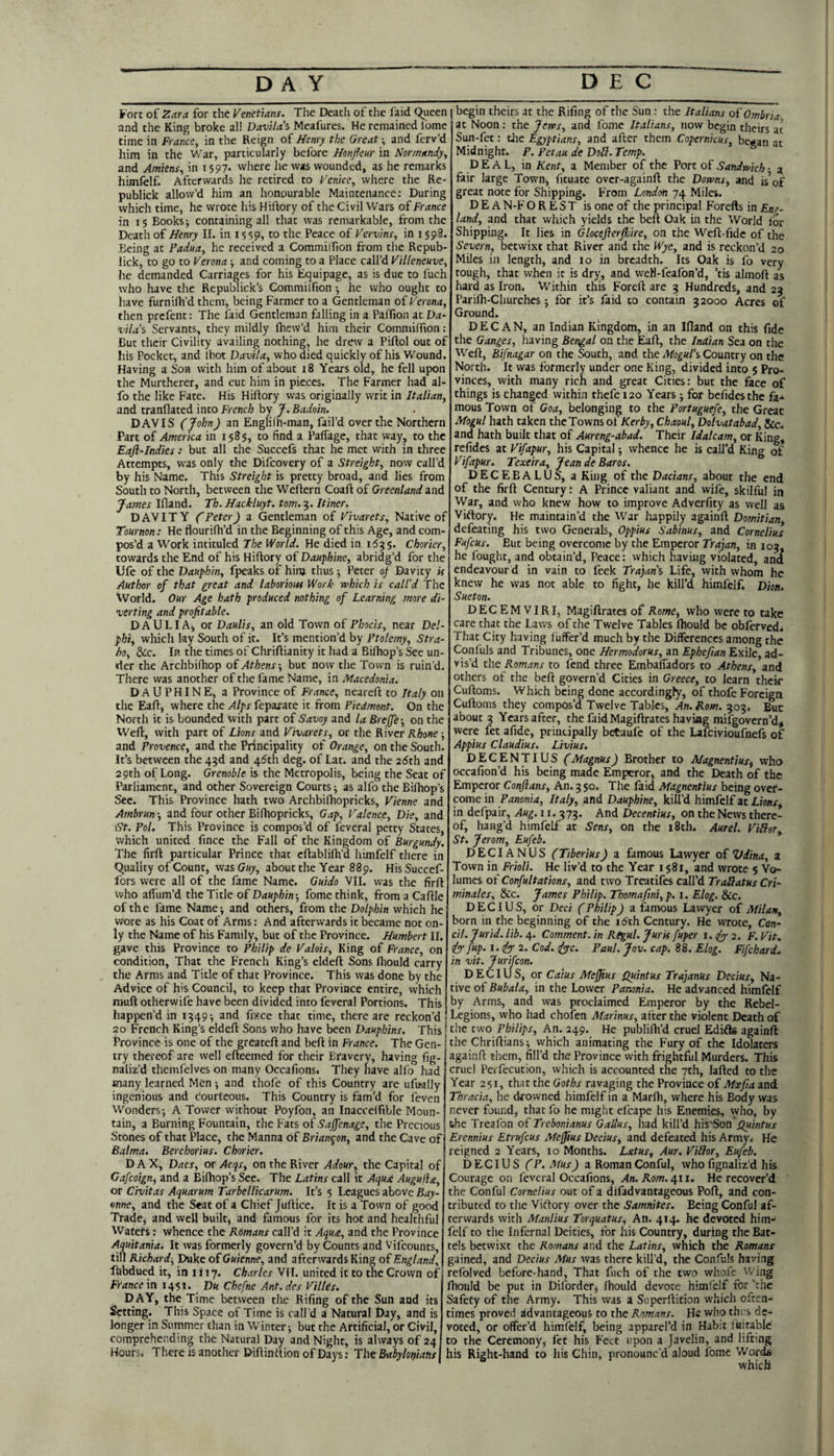 DAY DEC Fort of Zara, for the Venetians. The Death of the faid queen and the King broke all Davila's Meafures. He remained I'ome time in France, in the Reign of Henry the Great-, and ferv’d him in the War, particularly before Honfleur in Normandy, and Amiens, in 1597. vvhere he was wounded, as he remarks himfelf. Afterwards he retired to Venice, where the Re- publick allow’d him an honourable Maintenance: During which time, he wrote his Hiftory of the Civil VVars of France in 15 Books -, containing all that was remarkable, from the Death of Henry II. in 15 59, to the Peace of Vervins, in 1598 Being at Padua, he received a Commilfion from the Repub- lick, to go to Verona and coming to a Place call’d Villeneuve, he demanded Carriages for his Equipage, as is due to fuch who have the Republick’s Commilfion -, he who ought to have furnifli’d them, being Farmer to a Gentleman of Verona, then prcfent: The laid Gentleman falling in a Palfion at Da¬ vilas Servants, they mildly Ihew’d him their Commiffion: But their Civility availing nothing, he dreiv a Piftol out of his Pocket, and Ihot Davila, who died quickly of his Wound. Having a Son with him of about 18 Years old, he fell upon the Murtherer, and cut him in pieces. The Farmer had al- fo the like Fate. His Hiftory was originally writ in Italian, and tranflated into French by y. Badoin. DAVIS (j^ohn) an Englifh-man, fail’d over the Northern Part of America in 1585, to find a Paflage, that way, to the Eafl-Indies: but all the Succefs that he met with in three Attempts, was only the Difcovery of a Streight, now call’d by his Name. This Streight is pretty broad, and lies from South to North, between the Weftern Coaft of Greenland and James Th.Hackluyt.tom.'^.Itiner. DAVITY fPeter) a Gentleman of Vivarets, Native of Tournon: He flourifh’d in the Beginning of this Age, and com¬ pos’d a Work intituled The World. He died in 1535. Chorier, towards the End of his Hiftory of Dauphine, abridg’d for the Ufe of the Dauphin, fpeaks of hinj thus •, Peter of Davity is Author of that great and laborious Work which is call'd The World. Our Age hath produced nothing of Learning more di¬ verting and profitable. DAULIA^ or Daulis, an old Town of Phocis, near Del¬ phi, which lay South of it. It’s mention’d by Ptolemy, Stra¬ bo, dec. In the times of Chriftianity it had a Bilhop’s See un¬ der the Archbifhop o£Athens-, but now the Town is ruin’d. There was another of the fame Name, in Macedonia. DAUPHINE, a Province of France, neareft to Italy on the Eaft, where the Alps feparate it from Piedmont. On the North it is bounded with part of Savoy and la Brejfe -, on the Weft, with part of Lions and Vivarets, or the River Rhone -, and Provence, and the Principality of Orange, on the South. It’s between the 4^d and 46th deg. of Lat. and the 25th and 29th of Long. Grenoble is the Metropolis, being the Scat of Parliament, and other Sovereign Courts -, as alfo the Bifhop’s Sec. This Province hath two Archbifhopricks, Vienne and Ambrun-, and four other Biftiopricks, Gap, Valence, Die, and St. Pol. This Province is compos’d of feveral petty States, which united fince the Fall of the Kingdom of Burgundy. The firft particular Prince that cftablilh’d himfelf there in quality of Count, wasGiy, about the Year 889. HisSuccef- fors were all of the fame Name. Guido VII. was the firft vvho aflum’d the Title of Dauphin-, fome think, from a Caftle of the fame Name^ and others, from the Dolphin which he wore as his Coat of Arms: And afterwards it became not on¬ ly the Name of his Family, but of the Province. Humbert II. gave this Province to Philip de Valois, King of France, on condition. That the French King’s eldeft Sons Ihould carry the Arms and Title of that Province. This was done by the Advice of his Council, to keep that Province entire, vvhich muft otherwife have been divided into feveral Portions. This happen’d in 1349-, and fisce that time, there are reckon’d 20 French King’s eldeft Sons who have been Dauphins. This Province is one of the greateft and beft in France. The Gen¬ try thereof are well efteemed for their Bravery, having fig- naliz’d themfelves on many Occafions. They have alfo had many learned Men •, and thofe of this Country are ufually ingenious and courteous. This Country is fam’d for feven Wonders; A Tower without Poyfon, an Inacceifible Moun¬ tain, a Burning Fountain, the Fats of Saffenage, the Precious Stones of that Place, the Manna of Brian^on, and the Cave of Balma. Berchorius. Chorier. D A X, Dacs, or Acqs, on the River Adour, the Capital of Gafeoign, and a Biftiop’s See. The Latins call it Aqud Augufla, or Civitas Aquarum Tarbellicarum. It’s 5 Leagues above Bay¬ onne, and the Seat of a Chief Juftice. It is a Town of good Trade^ and well built, and famous for its hot and healthful Waters: whence the Romans call’d it Aqiu, and the Province Aquitania. It was formerly govern’d by Counts and Vifeounts, till Richard^ Duke of Guknne, and afterwards King of England, Ihbdued it, in 1117. Charles VFI. united it to the Crown of France \n 1451. _ D« Chefne Ant.des Villes. D AY, the Time between the Rifing of the Sun and its Setting. This Space of Time is call’d a Natural Day, and is longer in Summer chan in Winter; but the Artificial, or Civil, comprehending the Natural Day and Night, is always of 24 Hours* There is another Diftinition of Days: Tht Babylonians begin theirs at the Rifing of the Sun: the Italians oiOmbria. at Noon: the Jeves, and fome Italians, now begin theirs at Sun-fet: die Egyptians, and after them Copernicus, began at Midnight. P. Petau de Doll. Temp. DEAL, in Kent, a Member of the Port of Sandwich ■ 3 fair large Town, fituate over-againft the Downs, and is’of great note for Shipping. F'rom London 74 Miles. D E A N-F OREST is one of the principal Forefts in Eng¬ land, and that which yields the beft Oak in the World for Shipping. It lies in Glocefterflare, on the Weft-fide of the Severn, betwixt chat River and the Wye, and is reckon’d 20 Miles in length, and lo in breadth. Its Oak is fo very tough, chat when it is dry, and weM-feafon’d, ’tis almoft as hard as Iron. Within this Foreft are 3 Hundreds, and 23 Parifh-Churches; for it’s faid to contain 32000 Acres of Ground. D E C A N, an Indian Kingdom, in an Ifland on this fide the Ganges, having Bengal on the Eaft, the Indian Sea on the Weft, Bifnagar on the South, and the Afo^w/’s Country on the North. It was formerly under one King, divided into 5 Pro¬ vinces, with many rich and great Cities: but the &ce of things is changed within thefe 120 Years; for befidesthe fa-^ mous Town of Goa, belonging to the Portuguefe, the Great Mogul hath taken the Towns of/Ceri;', Chaoul, Dolvatabad, &c. and hath built that of Aureng-abad. Their Idalcam, or King, refides at Vifapur, his Capital; whence he is call’d King of Vifapur. Texeira, Jeande Baros. DECEBALUS, a King of the Dacians, about the end of the firft Century t A Prince valiant and wife, skilful in War, and who knew how to improve Adverfity as well as Victory. He maintain’d the War happily againft Domitian defeating his two Generals, Oppius Sabinus, and Cornelius Fufeus. But being overcome by the Emperor Trajan, in 103, he fought, and obtain’d. Peace: vvhich having violated, and endeavour d in vain to feek Trajan's Life, with whom he knew he was not able to fight, he kill’d himfelf, Dion. Sueton. DECEMVIRI, Magiftrates of Rome, Who were to take care that the Laws of the Twelve Tables fliould be obferved* That City having fuffer’d much by the Differences among the Confuls and Tribunes, one Hermodorus, an Ephefian Exile, ad¬ vis’d the Romans to fend three Embafiadors to Athens, and others of the beft govern’d Cities in Greece, to learn their Cuftoms. Which being done accordingly, of thofe Foreign Cuftoms they compos’d Twelve Tables, An. Rom. 303. But about 3 Years after, the faid Magiftrates having mifgovern’d, were fet afide, principally betaufe of the Lafeivioufnefs of Appius Claudius. Livius. DECENTIUS (Magnus) Brother to Magnentius, who occafion’d his being made Emperor, and the Death of the Emperor Conjlans, An. 3 50. The faid Magnentius being over¬ come in Panonia, Italy, and Dauphine, kill’d himfelf at Lions, in defpair, Aug. 11.373. And Decentius, on the News there¬ of, bang’d himfelf at Sens, on the 18th. Aurel. ViHer, St. Jerom, Eufeb, DECIANUS (Tiberius) a famous Lawyer o£ Vdina, z Town in Frioli. He liv’d to the Year 1581, and wrote 5 Vo¬ lumes of Confultations, and two Treatifes call’d Trailatus Cri- minales, &c. James Philip. Thomafini, p. i. Elog. &c. D E CIU S, or Deci (Philip) a famous Lawyer of Milan, born in the beginning of the i5th Century. He wrote, Con¬ di. Jurid. lib. 4. Comment, in Rtgul. Juris fuper i.(y 2. F. Vit, fup. i.<fy'2. Cod. <fiyc. Paul. Jov. cap. 88. Elog. Fifchard, in vit. jurifeon. DEC I US, or Catus Mefjius Quintus Trajanus Decius, Na¬ tive of Bubala, in the Lower Panonia. He advanced himfelf by Arms, and was proclaimed Emperor by the Rebel- Legions, who had chofen Marinas, alter the violent Death of the two Philips, An. 249. He publifti’d cruel Edifte againft the Chriftians; which animating the Fury of the Idolaters againft them, fill’d the Province with frightful Murders. This cruel Perfecution, which is accounted the 7th, lafted to the Year 251, that the Goths ravaging the Province of Mxfia and Thracia, he drowned himfelf in a Marftt, where his Body was never found, that fo he might efcape his Enemies, who, by the Treafon of Trebonianus Gallus, had kill’d his Son .q«/«rw.c Erennius Etrufeus Meffius Decius, and defeated his Army. He reigned 2 Years, 10 Months. Latus, Aur. ViHor, Eufeb. DECIUS (P.Mus) a RomanConful, whofignaliz’d his Courage on feveral Occafions, Xn. Root. 411. He recover’d the Conful Cornelius out of a difadvantageous Poft, and con¬ tributed to the Viftory over the Samnites. Being Conful af¬ terwards with Manlius Torquatus, An. 414. he devoted him¬ felf to the Infernal Deities, for his Country, during the Bat¬ tels betwixt the Romans and the Latins, which the Romans gained, and Decius Mus was there kill’d, the Confuls having refolved before-hand. That fuch of the two whofe 'Wing ftiould be put in Diforder, Ihould devote himfelf for \hc Safety of the Army. This was a Superftition which often¬ times proved advantageous to the Romans. He who thi s de¬ voted, or offer’d himfelf, being apparel’d in Hab:t laitable' to the Ceremony, let his Feet upon a Javelin, and lifting his Right-hand to his Chin, pronounc'd aloud fome'Words which