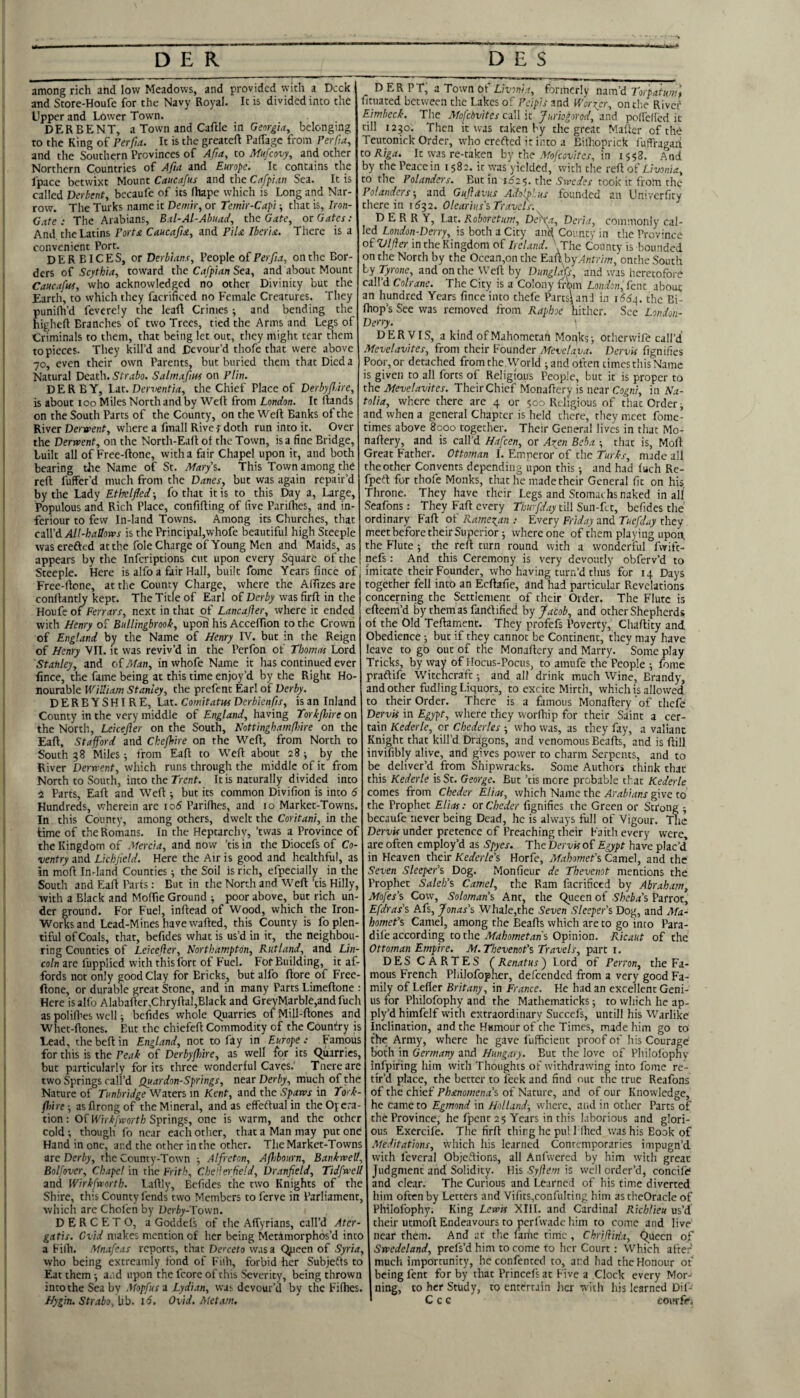 - -s among rich and low Meadows, and provided with a Deck and Store-Houfe for the Navy Royal. It is divided into the Upper and Lower Town. DERBENT, a Town and Caftle in belonging to the King of Perpa. It is the greateft PalTagc from PerPa, and the Southern Provinces of Apa, to Mufeovy, and other Northern Countries of Afut and Europe. It contains the fpace betwixt Mount Caucafus and the Cflfpian Sea. It is called Verbent, bccaufe of its fhape which is Long and Nar¬ row. The Turks name it Denitr, or Teimr-Cap'i ■, that is, Iron- Gate : The Arabians, Eal-Al-Abuad, the Gate^ or Gates: And the Latins Porta Caucafta, and PiU Iberia. There is a convenient Port. DERBICES, or Derb'ians, Veo'ple q£ Perfia, on the Bor¬ ders of Scythia, toward the Cafpian Sea, and about Mount Caucafus, who acknowledged no other Divinity but the Earth, to which they facrificed no Female Creatures. They punilh’d feverely the lead Crimes •, and bending the higheft Branches of two Trees, tied the Arms and Legs of Criminals to them, that being let out, they might tear them to pieces. They kill’d and Devour’d thofe that were above 70, even their own Parents, but buried them that Died a Natural Death. Strabo. Salrnafius on Plin. DERBY, Lat. Derventia, the Chief Place of Derbyp/tre, is about 100 Miles North and by Weft from London. It ftands on the South Parts of the County, on the Weft Banks of the River Derwent, where a fmall Rive f doth run into it. Over the Derwent, on the North-Eaft ol the Town, is a fine Bridge, built all of Free-ftone, with a fair Chapel upon it, and both bearing tire Name of St. Marys. This Town among the reft fuffer’d much from the Danes, but was again repair’d by the Lady Ethelfled ■, fo that it is to this Day a, Large, Populous and Rich Place, confifting of five Parifties, and in- feriour to few In-land Towns. Among its Churches, that caW'6. All-hallows is the Principal,whofe beautiful high Steeple was erefted at the foie Charge of Young Men and Maids, as appears by the inferiptions cut upon every Square of the Steeple. Here is alfo a fair Hall, built fome Years finee of Free-ftone, at the County Charge, where the Aftizes are conftantly kept. The Title of Earl o£ Derby wasfirft in the Houfe of Ferrars, next in that of Lancajier, where it ended with Henry of Bullingbrook, upon his Acceffion to the Crown of England by the Name of Henry IV. but in the Reign of Henry VII. it was reviv’d in the Perfon of Thomas Lord Stanley, and oiMan, in whofe Name it has continued ever fince, the fame being at this time enjoy’d by the Right Ho¬ nourable William Stanley, the prefent Earl of Derby. DERBYSHIRE, Lat. Comitatui Derbienps, is an Inland County in the very middle of England, having Torkflnre on the North, Leicefler on the South, HottinghamPnre on the Eaft, Stafford and Chefhire on the Weft, from North to South 38 Miles •, from Eaft to Weft about 28; by the River Derwent, which runs through the middle of it from North to South, into the Trent. It is naturally divided into 2 Parts, Eaft and Weft ■, but its common Divifion is into 6 Hundreds, wherein arc io5 Parifties, and 10 Market-Towns. In this County, among others, dwelt the Coritani, in the time of the Romans. In the Heptarchy, ’twas a Province of the Kingdom of Mercia, and now ’tis in the Diocefs of Co¬ ventry and Lichfield. Here the Air is good and healthful, as in moft In-land Counties; the Soil is rich, efpecially in the South and Eaft Parts: But in the North and Weft ’tis Hilly, with a Black and Moftie Ground ■, poor above, but rich un¬ der ground. For Fuel, inftead of Wood, which the Iron- Works and Lead-Mines have wafted, this County is fo plen¬ tiful of Coals, that, befides what is us’d in it, the neighbou¬ ring Counties of Leicefler, Northampton, Rutland, and Lin¬ coln are fupplied with this fort of Fuel. For Building, it af¬ fords not only good Clay for Ericks, but alfo ftore of Free- ftone, or durable great Stone, and in many Parts Limeftone : Here is alfo Alabafter,Chryftal,Black and GreyMarble,andfuch as polifhes well j befides whole Quarries of Mill-ftones and Whet-ftones. But the chiefeft Commodity of the Counilry is Lead, thebeftin England, not to fay in Europe: Famous for this is the Peak of Derbyfhire, as well for its Quarries, but particularly for its three wonderful Caves.' Tnereare two Springs call’d Quardon-Springs, near Derby, much of the Nature of Tunbridge Waters m Kent, and the Spaws in To'k- fhire -, asflrongof the Mineral, and as effeftual in theOyera- tion: Of Wirkfworth Springs, one is warm, and the other cold •, though fo near each other, that a Man may put one Hand in one, and the other in the other. The Market-Towns arc Derby, the County-Town ^ Alfreton, Afhbourn, Bankwell, Bolfover, Chape! in the Frith, Che!lerfie!d, Dranfield, Tidfwell and Wirkfworth. Laftly, Befides the two Knights of the Shire, this County lends two Members to ferve in Parliament, which areChol'cnby Derby-Vown. D E R C E T O, a Goddefs of the Affyrians, call’d Ater- gatis. Cvid makes mention of her being Metamorphos’d into a Filh. 'Mnafeas reports, that Doreto was a Qjjeen of Syria, who being extreamly fond of Fiih, forbid her Subjefts to Eat them i and upon the fcore of this Severity, being thrown intotheSeaby Mopfus a Lydian, wa;- devour’d by the Fifties. Hygin. Strabo, Ub. 16. Ovid. Met am. D ER PT; a Town of Livonia, formerly nam’d Torpatum', fituated between the Lakes of Pcipis and Worier, on the River Limbeck. The Mofebvites call it Juriogorod, and polfclfed it till 1230. Then it was taken by the great Mafter of the Teutonick Order, who erefted it into a Eilhoprick luffragan to Riga. It was re-taken by the A/b/cou/Yer, in 1558. And by the Peace in 1582. it was yielded, with the reft of Livonia, to the Polanders. Butin 162^. the Swedes took it from the Polanders-, and Guflavus Adflpl.us founded an Univerfity there in 1532. Oleariiis's Travels: DERRY, Lat. Roboretum, Dflxa, Deria, commonly cal¬ led London-Derry, is both a City and County in the Province of Vlfler in the Kingdom of Ireland. ' The County is bounded on the North by the Occan,on the Eaft byAnrr/m, onthe South by Tyrone, and on the Weft by Dunglafs, and was heretofore call’d Colrane. The City is a Colony frWi London, lent about an hundred Years fince into thefe Parts! and in jS6^. the Bi- Ihop’s See was removed from Raphoe hither. See London- Derry. ! DERVIS, a kind ofMahometafi Moqks-, otherwife call’d Mevelavites, from their Founder Mevclava. DervU fignifies Poor, or detached from the World ; and often times this Name is given to all forts of Religious People, but it is proper to the Mevelavites. Their Chief Monaftery is near Cogni, in Na¬ talia, where there are 4 or 500 Religious of that Order ^ and when a general Chapter is held there, they meet fome- times above 8000 together. Their General lives in that Mo¬ naftery, and is call’d Hafcen, or A:(en Beba ; that is, Moft Great Father. Ottoman I. Emperor of the Turks, made all the other Convents depending upon this ^ and had luch Re- fpeft for thofe Monks, that he made their General fit on his Throne. They have their Legs and Stomachs naked in all Seafons: They Faft every Thwpday till Sun-Cu, befides the ordinary Faft of Ramezan : Every Friday and Tuefday they meet before their Superior j where one of them playing upon, the Flute •, the reft turn round with a wonderful fwift- nefs: And this Ceremony is very devoutly obferv’d to imitate their Founder, who having turn’d thus for 14 Days together fell into an Ecftafie, and had particular Revelations concerning the Settlement of their Order. The Flute is efteem’d by them as fanftified by Jacob, and other Shepherds of the Old Teftament. They profefs Poverty, Chaftity and Obedience; but if they cannot be Continent, they may have leave to gO out of the Monaftery and Marry. Some play Tricks, by way of Hocus-Pocus, to amufe the People ; fome praftife Witchcraft; and all drink much Wine, Brandy, and other fudling Liquors, to excite Mirth, which is allowed to their Order. There is a famous Monaftery'of thefe Dervis in Egypt, where they vvorfhip for their Saint a cer¬ tain Kederle, or Chederles ; who was, as they fay, a valiant Knight that kill’d Dragons, and venomous Beafts, and is ftill invifibly alive, and gives power to charm Serpents, and to be deliver’d from Shipwracks. Some Authors chink that this Kederle is Sc. George. But ’tis more probable that Kederle comes from Cheder Elias, which Name the Arabians give to the Prophet Elias: or Cheder fignifies the Green or Strong becaufe never being Dead, he is always full of Vigour. The Dervis under pretence of Preaching their Faith every were, are often employ’d as Spyes. The Dervis of Egypt have plac’d in Heaven their Kederle’s Horfe, MahomePs Camel, and the Seven Sleeper's Dog. Monfieur de Thevenot mentions the Prophet Saleh’s Camel, the Ram facrificed by Abraham, Mofes’s Cow', Solomans Ant, the Queen of Sheba’s Parrot, Efdras’s Afs, Jonas’s Whale,the Seven Sleeper’s Dog, and Ma¬ homet’s Camel, among the Beafts which are to go into Para- dife according to the AYrf/;ow7ef4n's Opinion. Ricaut of the Ottoman Empire. M.Tbevenot’s Travels, part i. DESCARTES ( Renat us) Lord of Perron, the Fa¬ mous French Philofoplier, defeended from a very good Fa¬ mily of Lefter Britany, in France, He had an excellent Geni¬ us for Philofophy and the Mathematicks; to which he ap- ply’d himfelf w'ith extraordinary Succefs, untill his Warlike Inclination, and the Humour of the Times, made him go to the Army, where he gave I'uffieient proof of his Courage both in Germany and Hungary. But the love of Philolbphy infpifing him with Thoughts of withdrawing into fome re¬ tir’d place, the better to feek and find out the true Reafons of the chief Phanomena’s of Nature, and of our Knowledge, he came to Egmond in Holland-, where, and in ocher Parts of the Province, he fpent 25 Years in this laborious and glori¬ ous Exercife. The firft thing he pul Mhed vras his Book of Meditations, which his learned Contemporaries impugn’d with feveral Objeftions, all Anfwered by him with great Judgment and Solidity. His Syflem is well order’d, concife and clear. The Curious and Learned of his time diverted him often by Letters and Vifits,confulting him astheOracle of Philofophy. King Lewis XIII. and Cardinal Richlieu us’d their uemoft Endeavours to perfwade him to come and live near them. And at the fariie time, Chrifliria, Queen of Swedeland, prefs’d him to come to her Court: Which after much importunity, he confented to, and had the Honour of being fent for by that Princefs at Five a Clock every Mor¬ ning, to her Study, to entertain licr with his learned Dif- C c c coitrfe.