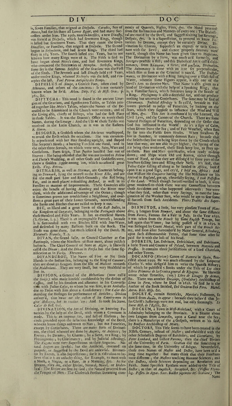 w, fevcn Families, that reigned at Diofpolif. Carudes, Son of Menes^hzA for his lhare all Lower Egypt, and had many Suc- celibrs under him. The 19th. nzm'i*Amcfifes; anew D'mafty, was form’d at Dhfpolis, which had feventeen Kings, though it lafled but feventeen Years. Thus they count the feven Dinaflies, or Families, that reign’d zt Diofpolif. The fecond begun in Sefonchorif, and had feven Kings. The third had fixtyin 184 Years. The fourth lafted 250 Years, but its not known how many Kings were of it. The Fifth is faid to have begun about Mojes's time, and had feventeen Kings, who conquered the Territories of MemphU. Sethofis, which fome fay is the famous Sefofirts of the Grecians was theFirft of the Sixth. The Seventh and laft held 178 Years, under twelve Kings, whereof Nechepfos was the firft, and Kcn- ticphes the lafl. Paul Pezron Antiqu'ite des Temps. DIPHILUS of Sinope, a Comick Poet, often cited by Athenxus, and others of the Ancients: It is not certainly known when he liv’d. Athen. Deip. Vof. de Hijl. Grac. p. 560, Sec. D I PT YCH A : This word is found in the ancient Litur¬ gies of theGracians, and fignifies two Tables, or Tables join¬ ed together like Mofes’s Tables, where the Names of the De- ceafed to be folemnized in the Church were written -, and of the Living all'o, chiedy of BilTiops, who had the firft Place inthofe Tables. It was the Deacon’s Office to receitthofe Names, during the Liturgy : And the Ufe of thofe Tables was received in the Latin Church, as it was in the Eaftern. p. Simon. DISCORD, a Goddeft whom the Ancients worfhipped, to avoid the Evils which Ihe occahons. She was common¬ ly reprefented with her Hair flanding upright, and fhaped like Serpent’s Heads ^ a burning Torch in one Hand, and in the ocher three Scrouls, on which were writ. Suits, Wars and Confufions. Poets feign. That Jupiter baniOi’d her out of Heaven : She being offended that Ihe was not invited to Pelem and Thetif’s Wedding, as all other Gods and Goddeffes were, threw a Golden Apple among ’em, which occafion’d great Evils. Virg. Petron. DIT M A R S H, as well as Stormar, are Countries belong¬ ing to Denmark, lying the neareft to the River Elbe, and are for the moft part Low and Rich Grounds; the Soil being Fat, and in moll places' rcfcmbling Holland, as well in its Fertility as manner of Improvement. Thele Countries alfo enjoy the benefit of having Hamburg and the River near them, with the additional advantage of the Ocean •, though It fometimes proves too troublefome a Neighbour, and over¬ flows a great part of their Lower Grounds, notwithftandin; the Banks and Ditches that are raifed to keep it out. ^ DIU, aniflandand a great Town of the Eajl Indies, \n the Kingdom of Guzaratc, belonging to the Portuguefe above thefeHundred and Fifty Years. It has an excellent Haven. (S. Oforhtf, I. 9.) There is an impregnable Fortrefs; becaufe it is furrounded with two Ditches fill’d with Sea-Water, and defended by many Baflions built on the Rock. The Trade was great there, but much lefien’d by the Dutch. M. ThevenoPs Travels, T. 2. DIVaN, the Grand Salle, or Council Chamber at Con- dantinople, where the Miniflers of ftate meet, about publick bufinels. the Chief Council of State at Algier, is likewife call’d the Divan : And the Divan in Perfia has the fame fig- nification as in Turly. Thevenot. DIVANDUROU, The Name of Five or Six little Iflands in the Indian-Sea, belonging to the King of Cananor •, they are about 50 Leagues from the Ifle o( Malicut towards the Maldivians. They are very fmall, but very Healthful to live in. DIVICON, a General of the Helvetians (now call’d the Swijs) who made himfelf confiderable by the defeat of Caffius, and by his freedom and affurance in his Converfa- tiem with Julius C-tfar, to whom he was fent, as an Ambaffa- dor to Treat with him about a Confederacy : For C<efar de¬ manding the HoRages for performance of Articles ■, Divicon anfwer’d, that ’twas not the cujlom of his Country-men to give Hoflages, hut to receive 'em: And fo took hisjeave. Cafar de Bell. Gal. DIVINATION, the Art of Divining, or knowing Fu¬ turities by the help of the Devil, with whom a Covenant is made. This is an impious Arc, and full of lUufions be- caufe grounded upon the fallacious Knowledge of the Devil, who can know things unknown to Man -, but not Futurities, except by Conjeftures. There are many forts of Divinati¬ ons, the chief whereof are done by Augurs, or Aufpices; by Events i by Dreams ^ by Charms ■, by a Sieve, ora Ring ; by Phyfiognomy ^ by Chiromancy s and by Judicial Aftrology. The Pagans were very SuperRicious in their Auguries. Na¬ tural Augurs are lawful -, but the Artificial, invented on purpofc, or fuggefied by the Devil are unlawful. Divinati¬ on by Events, is allb SuperRicious; for it is ridiculous to be¬ lieve that it is an unlucky thing, for Example, to meet with a Monk, a Virgin, or a Hare, in a Morning, f^c. As for Dreams, they arc, either Divine, Natural, Moral, or Diabo¬ lical ; The Divine arc fent by God the Natural proceed from tl.e Temper of Men : The Cholerick Perfons Dreaming com¬ monly of Quarrels, Fights, Fires, (fy-c. the Moral proceed* from the Inclinations and Manners of every one : The Diaboli¬ cal are caus’d by the Devil, and fuggeft nothing but Revenge Defpair, (fyc. It is a SuperRition, to pretend to know Fu^ turities by Dreams, except they be certainly Divine. Di¬ vination by Charms, fuppofeth an exprefs or tacit Cove¬ nant with the Devil ; and thence properly Sorcerers were' nam’d, though this Name has been given fince to Magicians. The Divination by a Sieve, was nruch us’d formei ly, and Sorcegers praftile it Rill; and this Diabolical Art is call’d Cofei- nomancy, from Ko^kivov, z Sieve-, and ij.a,v]Het, Divination. The Axinomancy is done with an Axe fee perpendicular which Rirs as foon as the Criminal is nam’d. The Dallylo- mancy, or Divination with a Ring hanging over a Glafs full of Water, wherein fome Figures appear, is alfo one of the Devil’s Arts to deceive Men. That Name is alfo given to a kind of Divination with the help of a Speaking Ring; that is, a Familiar Spirit, which Sorcerers keep in the Beazle of a Ring. Phyfiogmony is alfo a deceitful Art, and can produce nothing but uncertain Conjedtures. The fame may be faid of Chiromancy. Judicial Aflrology is fo call’d, becaufe its Fol¬ lowers pretend to judge of Futurities, by looking on the Stars, which they fuppofe to influence the Mind and Win of Men, (fyyc. This Art is condemn’d by the Learned, the Civil Laws, and the Canons of the Church. There are fome Natural Prefages of Futurities, depending on the Order that God has inRituted in the World : As it’s a fign of Calm, when Divers leave the Sea ; and of Fair Weather, when Bats fly far into the Fields from Houfes. When Swallows fly low in Summer, it commonly denotes Rain ; becaufe that the Infedls they live on being kept down by the Clouds which' bear that way, are not able to get higher; the Spring of the Air being then weakened, thefe Birds keep low, to Prey up¬ on them. Rats and Mice quit Heufes, when ready to drop down ; and Ships when Old and Rotten, either through- want of Food, or that they are diflodg’d by fome part of the StruRure falling into and filling their NeRs. It’s faid, that Julius Cxfar falling all along as he landed in Africa, look’d upon it as a good Sign, and cry’d, / hoMyou, Africa : And that William the Conqueror having the like Mifchance on his Arrival in England, got up, chearfully faying, I took Pojfejion of the Land. Which though Succefs verified in both, it vvere great weaknefs to think there was any Conneftion between thofe Accidents and what happened afterwards: Nor were what they faid, other than witty Sayings, to cure the Ima¬ gination of the Weaker Sort, who would be apt to fear fome ill Succefs from Rich Accidents. Thiers Traitte des Super- Jiitions. DIXMUYDE, a little, but very pleafant Town of Flan¬ ders, 5 Leagues from Newport, and about the fame diRance from Fumes, Famous for a Fair in July. In the Year idpa. it was taken from the French by fome Englifh Troops, but loR again thatWinter; but being polfeR of it in 169^. it was Befieged by Count Mental, with part of the French Ar¬ my, and loon aRer Surrender’d by Major General, Ellenburg upon fuch diflionourable Terms, that fome time after he paid for it with the lofs of his Head. D O B R ZIN, Lat. Dobrinum, Debricinium, and Dobrignum, a little Town and Country of Poland, between Mazovia and Prujfta. It contains three Jurifdiftions of a Lord Chatelain and other Towns. * DOCAMPO (Florian) Canon of Zamora m Spain, flou- riRi’d about 1555. He was much eReemed by the Emperor Charles N. who defign’d him to write the SpaniRj HiRory* of which he publiffi’d 5 Books under the Title of Los cinco Libros Primeros de la Cronkageneral de Efpagna. 'He likewife wrote other Treatifes, (w\.) Libro de Linages (fy Armas, &c. There was another Docampo, fGonfalvo) Archbilhop of Lima in Peru, where he Died in 1626. ’tis faid he is the Author of tlie Book Intitled, Del GoviernoDel Peru. Nkhol. Anton. Bibl. Hifp. &c. DOCET.«,^certain Hereticks, Marcion's Followers, fo nam d from dhuciv, to appear : becaufe they believ’d that Je- fusChriR’s Sufferings were not real, but only feemingly. le Sueur Hijhde I'Eglife, Sec. D O CBMlA, zToviu in Wefi-Freizland, with a Court of Admiralty belonging to the Province. It is Situate about two Leagues from Lewardin, upon a Canal near the Sea •, there is a Manufeript of the 4Gofpels, written as ’tis faid, by Boniface Archbiiliop of Mentz- DOCTORS, This Title feems to have been created in the Xllfh. Century, inRead of Mafter ; and eRablifh’d with the ocher ScholaRick Degrees of Batchelors, and Licentiates, by Peter Lombard, and Gilbert Porreus, then the chief Divines of the Univerficy of Paris. Gratian did the fame thing at the fame time, in the Univerfity of Bologne. Neverthelefs, thofe two Names of Mafter and Dobior, have been us’d a long time together ; But many think that their FunRions were different ; the Mafters teaching Humane Sciences; and the Dollors, thofe Sciences depending on Revelation and Faith. Some Specifick Epithets were added to the Tide of Doblor ; as that of Angelick, Seraphick, &c. (Vofftus F.tymo- log. Pojfev. in Appar. Sacr. B.vllet jugemtns dcf. Scav'ans) The