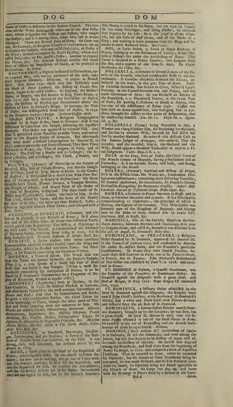 DOG DOM Name oiDoSor is different in the Eaftern Church. The Gre- mnjufethe Word taken out of the ^jn> Tejta- ment, where it fignifies the Bifhops and Pallors, who taught the Gofpel 1 and it is among them, what they call m France Theolojl. There are feveral forts of thenii for there was L, forExample,in the great Church of Conflantmople fet up mA^TilalntheGofpcls, who was caWdDidafcalos, ox Doilor of Zm F.«/’sEp>ll!es, whom they ^JiuVL/^fralos or The Apoftle's DoSor ^ another to explain Si Pft m/ fe.’ TlJe Gr«un Klhops conferr ftill thofe forts of Offices by Impofition of Hands, as’tis praftisdm ^^noCTO R-SH^I p!a Dignity beftovved inUnivcrfities,up- on^Srncd Men, who having perform’d all the Afts take [heir Degrees folemnly. Rhenanui, in prafat. in TertuS. faith ^tfiat about 1140. thofe that did Publickly read the Book of Peter Lombard, the Bilhop of Park's Sen¬ tences began to be call’d Doihrs. In England, the Doftor’s Name^ or Degree, was firft known in King Johns Reign, a- bcuT: ”7. and by a Decree of .he Univerfi.y or OM 1284. the Doftors of Phyfick got Preeminence above the Itoftors of Law, in Richard's Reign. In Germany, the Title of DoBor, was diftinguilh’d from that of Mafter, in 1135- in the Emperor Lothaire's Reign. Spelman Gloffar. Arch. Chrijlian DOCTRINE, a Religious Congregation founded by B. Cafar de Bus, born in Frm/ice; And it was Inflituted to Catechize the People, following the Apollle s Example. This Order was approv’d by Clement VIII. And Paul V. permitted thofe Teachers to make Vows, and united them to the Regular Clerks of Somaska. But afterwards they were made a diftinft Congregation by J/inomif X. in 1(547. under a particular and FrenchGeneral.They have Three Provinces in France, vi:^. That oi Avignon, ox Park, ^^d of Tholoufe : The Firft has 3 Houfes and 10 Colleges -, the Se¬ cond 4 Houfes, and 3 Colleges j the Third, 4 Houfes, and ^^D^o'eWRA, (Thomas) of Fkfferine in the County of Hertford Efo;, Son of Periain Doevara, and Martha Daugh¬ ter IfOliver,'Lord St. John, Baron of B/et/oe in the County of Bedford-, is Defcendcd in a direftLine fromFeter Doc- ma, of Docwra^Hall, in Kendal in Wefmorland: His Great Grandfather’s Uncle, Thomas Vocma, a Younger Brother, was Knight of Rhodes, and Grand Prior of the Order of St. John of Jerufalem, in England. The Gate-Houfe of St. John'i near Clarken-Well, London, was built by him, in the Year 1508, where his Name, and the Arms of the Family are now to be feen •, the latter are thus Blafon d. Sable, a Cheveron engrailed between Three Plates, each Charged with a ■^''d’od'eCHIN, or DUdechin, a German and Ab¬ bot of SuDifibode, in the Diocefs of the end of the Xllth. Cent. He wrote two Hiftor cal Trafts, which gain’d him Reputation: The firft is, A Pilgrimage to the Holy Land : The Second, A Continuation of the Chronicle of Marianus ScotuE, reaching from 1084, to 1200. for fo long Dodechin liv’d. Trithem. BeUarm. de Script. ■EccL DOD-TESU, a Syrian Author, who wrote excellent Commentaries upon the Prophet Daniel, upon the Kings fud Ecclefiajhs, which he divided Tefu in his Treatife concerning the Chaldean \\ riters. DO DONA, a Town of £fim. The Wood that was near the Town was famous formerly, fors Temple. F/i«v / 2 c. 102. fpeaks of a Noife like that of fmall Bells’that’ was heard in that Temple. [What is moft R^ markable concerning the Antiquities ot found in J. Gronovm's Commentary on a Fragment of Ste¬ phen of Byzjtntium, Printed at Leyden DODONEUS (Rambertus) born at Malines, in the Low-Countries, in 1518. He Studied Phyfick at and afterwards Travell’d to the moft eminent France znd Italy: And thus by Converfation and Boo^ he grew a very confiderable Perion. His Chief Talent lay in tne knowledge of Plants, though the other ° fickand Polite Learning were not unknown to bim. His Works ive HiftoriaFlorum, Odoratarumq-, Herbarum. Hi\toria Frumentorum, Leguminum, Uc. Nijhria Sttrptum Praxis Medicina, &c. Confilia Medica. Cofmographica Ifagoge, De Sph£ra,de Afronomu iyy Geographic Frincipik, oic. Meurjius At hen. Batav. Melchior Adam in Vit. Germ. Medic. Valer. Ar.dr. Bibl. Belg. Sic- . DOESBOURG, or Doesborck, Doesburgus, Drujibur- gus, Teutoburgium, and Ars Drufiana, a Town of the Earl¬ dom of Zutphen in the Low-Countries, on the Tjfel. It was llrong, rich, well Inhabited, but fuffered much by the French in 1672. . , r, ut- i c doge, a Name given to the Head of the Republick or Venice-, which fignifies Duke. He was al moft Abfolute for¬ merly I but now can do nothing, nor go out of Venice with¬ out the Senate’s confent -, fo he is for the Republick, and not the Republick for him. He receives the Ambaifadors; and the Credential Letters arc in his Name: Neverthelcfs they are not Sign’d by him, but by the Senates Secretary. The Money is coin’d in his Name, but not with his figure. He has many Privileges j and being Elefted, he enjoyeth that Dignity for his Life : He is the chief in all the Coun¬ cils, has the Title of Moft Serene, and all the Marks of a King ; and nothing is more pompous than the Doge and Se¬ nators in their Robes of State. See Venice DOL, in Latin Dolum, a Town in Vpper Brittany, in France, belonging to the Parliament of Rheims -, It has like- wife a Biffiop’s See under the Archbilhop of Tours. This Town is Situated in a Fenny Country, two Leagues from the Sea, and a quarter of one from Sc. Malo. Du Chefne Recherches des ViUes, &c. DOLABELLA, a Sirname of feveral Romans of the Fa¬ mily of the Cornelii, who had confiderable Pofts in the Go¬ vernment. F. Cornelius Dolabella defeated the Tufeans, re¬ inforc’d by the Gauls, in the 471. Year of Rome. Publi¬ us Cornelius Dolabella, Son in Law to Cicero, follow’d Cefar's Fortune, in the Conteft between him and Pompey, and was made Governour of Syria: He was Declar’d an Enemy of the Republick, i. e. Proclaim’d Traitor, in the 711th. Year of Rome, for putting C. Trebonius to Death at Smyrna, who vyas one of the Affaffinates of Julius Cefar. Caffi^ was Lent with an Army againll him, who befieging him in Lao- dicea, brought his Affairs to that point of defperation, that he made away himfelf. Liv.lib.12, Polyb. lib. 2. Appion. lib. 4, &c. DOLABELLA (Cnetss) being Proconful in Afia, a Woman was charg’d before him, for Poyfoning her Husband, and his Son by another Wife, becaufe he had kill’d her Son by another Husband. He referr’d this difficult Cafe to the famous Judges of Areopagus, who order’d, That the Accufer, and the Accufed, that is, the Husband and the Wife, fhould appear a Huntired Years after to receive a Fi¬ nal Judgment. Valer. Max. 1. 8. c. i. DOLE 0X1 tho Doux, Dola ad the Chief Town of the Franche Compte of Burgundy, having a Parliament and an Univerfity. It is an Ancient Town, well built, and ftrong, belonging to the French. DOLERA, {Clement) Cardinal and Biftiop of Foligni, liv’d in the XVIch. Cent. His Works are. Compendium Theo- logicarum Inftitutionum -, containing thefe following Treatifes j De Symbolo Apoftolorum, De Sacramentis, De Pr&ceptis Divink. De Confilik Evangelick, De Oecumenico ConfiUo. Auberi Hift, Cardinal. Soprani (fyr Juftiniani Script. Della Ligur. See. DOMBES, a Country in France between/a BrejfJe and/a Soane, or between Maconnois and Lyonnais. It is a Principality comprehending 11 Chatelenies , the principal of which is Trevoux, the Capital of the Country. This Principality was formerly part of the Kingdom of Burgundy, and belongs now to the Duke of Main, Natural Son to Lewis XIV, Guichenon. Hift. de Brejfe, See. DOMINICA, One of the Caribby Iflandsin the Nor¬ thern America, between Martinico and Guadaloupa. It is near 20 Leagues about, and call’d fo, becaufe it was difeover’don the 4th. of Augufl, St. Dominick’s Holy-Day. DOMINICANS, or PREACHERS, a Religious Order founded by St. Dominick, approved by Innocent III. in the Council of Later an 1215, and confirmed by Honorins III. under St. Auftin's Rules, and the Founder’s particular Conftitutions. In France they were Nam’d Jacobins, be¬ caufe their firft Convent in Park, was in St. James's-Street, in French, Rue St. Jacques. John Michaelk's Reformation of that Order was confirm’d by Paul V. in i5o8. and recei¬ ved in France. S T. DOMINICK de Gufman, a Spanifh Gentleman, was the Founder of the Preachers, or Dominican’s Order. He Preach’d againft the Albigenfes with a great Zeal, and Died at Bologne, in Italy 1221. Pope Gregory IX canoniz’d him, 1235. ST. DOMINICK, a Military Order eftablifh’d by the fame St. Dominick againft the Albigenfes, the Knights were nam’d Jefus Chrift's Soldiers, or the Brethren of 5f.Dominick’s Militia, had a white and black Crofs with Flower-de-luces and follow’d fince the 3d. Rule of St. Dominick. DOMINIOU IN, a famous Italian Painter nam’d Dome¬ nico Zampieri, brought up by the earaches -, he was flow, but agreatArtift. He drew St. Hierom fo well, that the fa¬ mous Poujjin efteem’d it one of the fineft Pieces in Rome. He excell’d in the Art of Exprefling well the diverfe Incli¬ nations of thofe he ref refented. Felibien. DO MIN IS, \_Mark Anthony de) Archbilhop of Spala- to in Dalmatia, he left the Dominicans, and went among the Jefuits, but left that Society to be Bilhop of Segni, and af¬ terwards Archbilhop of Spalato. He retir’d into England among the Proteftants, and ftaid there from the beginning of James I’s. Reign, to 1^22. and compos’d a Book de Republicx Chriftiana. Then he return’d to Rome, where he recanted his Opinions 5 but his Letters to fome Proteftants being in¬ tercepted, he was made Prifoner, and dy’d in Prifonin 1625. After his Death, his Opinions being not found agreeable to the Church of Rome, his Corps was dug up, aiid burnt with his Writings in Flora’s Field by a Decree of the Inqui- ~ D d d fition.