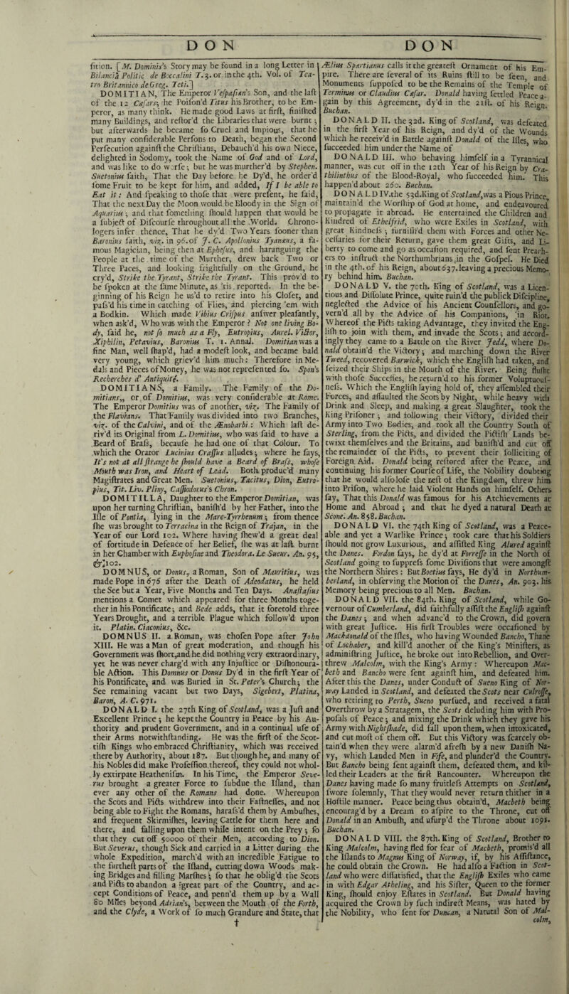 ficion. Dominis's Story may be found in a long Letter in BH and a Politic de Boccalini J. 5. or in the 4th. Vol. of Tca- trn Britannico deGreg. Jctir\ DOMITI AN, The Emperor Vefpafians Son, and the laft of the la Cdifars-, he Poifon’d r/m his Brother, to be Em¬ peror, as many think. He made good Laws at firfl, finifhed many Buildings, and reftor’d the Libraries that were burnt •, but afterwards he became fo Cruel and Impious, that he put many confiderable Perfons to Death, began the Second Perfccution againft the Chriltians, Debauch’d his own Niece, delighted in Sodomy, took the Name of God and of Lord, and was like to do worfe; but he was murther’d by Stephen. Suetonm faith. That the Day before he Dy’d, he order’d Lome Fruit to be kept for him, and added, If I be able to Eat it: And fpeaking to thofe that were prefent, he faid. That the next Day the Moon would be Bloody in the Sign of Aquariuf ■, and tliat fomething fliould happen that would be a fubjeft of Difeourfe throughout all the .World. Chrono- logers infer thence. That he dy’d Two Years fooner than Baronius faith, viz,, in p^.of J. C. Apollonius Tyan£us, a fa¬ mous Magician, being then at Ephefus, and haranguing the People at the time of the Murther, drew back Two or Three Paces, and looking frightfully on the Ground, he cry’d, Strike the Tyrant, Strike the Tyrant. This prov’d to be fpoken at the fame Minute, as ’tis reported. In the be¬ ginning of his Reign he us’d to retire into his Clofet, and pafs’d his time in catching of Flies, and piercing ’em with a Bodkin. Which made Vibius Crifpus anlwer pleafantly, when ask’d, Who was with the Emperor? Not one living Bo~ dy, faid he, not fo much as a Fly, Eutropius, Aurel. ViTtor, JCiphUin, Petavius, Baronius T. i.Annal. Domitianwis 3 fine Man, well fhap’d, had a modeft look, and became bald very young, which griev’d him much: Therefore in Me¬ dals and Pieces of Money, he was not reprefented fo. Span’s Recherches d’ Antiquite. DOMITIANS, a Family. The Family of tlte Do- mitians,, or of Domitius, was very connderable at Rome. The Emperor Domitius was of another, viz- The Family of the Flavians, That Family was divided into two Branches, viz- oi the Calvini, and of the Mnobarbi •. Which laft de¬ riv’d its Original from L. Domitius, who was faid to have a Beard of Brafs, becaule he had one of that Colour. To which the Orator Lucinius Craffus alludes •, where he fays, It's not at all flrange he fhould have a Beard of Brafs, whofe Mouth was Iron, and Heart of Lead. Both produc’d many Magiftrates and Great Men. Suetonius,. Tacitus, Dion, Eutro- plus. Tit. Liv. Pliny, Caffiodorus's Chron. DOMITILLA, Daughter to the Emperor Dowh/it/i, was upon her turning Chriftian, banilh’d by her Father, into the Me of Pontia, lying in the Mare-Tyrrhenum; from thence file was brought to Terracina in the Reign of Trajan, in the Year of our Lord 102. Where having Ihew’d a great deal of fortitude in Defence of her Belief, flie was at laft burnt in her Chamber with Euphofmezni Theodora. Le Sueur. An. 95, D O M N U S, or Donus^ a Roman, Son of Mauritius, was made Pope in 6j6 after die Death of Adeodatus, he held the Sec but a Year, Five Months and Ten Days. Anajiafius mentions a Comet which appeared for three Months toge¬ ther in his Pontificate j and Bede adds, that it foretold three Years Drought, and a terrible Plague which follow’d upon it. Platin. Ciaconius, &c. DOMNUS II. a Roman, was cliofen Pope after John XIII. He was a Man of great moderation, and though his Government was ftiort,andhe did nothing very extraordinary. /Elius Spartianus alls it the greztell Ornament of his Em¬ pire. There are leveral of its Ruins ftill to be fecn and Monuments fuppofed to be the Remains of the Temple of Termimts or Claudius Cafar. Donald having fettled Peace a- gain by this Agreement, dy’d in the aril, of his Reign Buchan. ® DONALD II. the^ad. King of Scotland, was defeated in the firft Year of his Reign, and dy’d of the Wounds which he receiv’d in Battle againft Do^nald of the Hies, who fucceeded him under the Name of * DONALD III. who behaving Limfelf in a Tyrannical manner, was cut off in the lath Year of his Reign by Cra- thilinthus of the Blood-Royal, who fucceeded him. This happen’d about ado. Buchan. DONALD IV.the 5 ^d.King of Scotland,\vzs a Pious Prince, maintain’d the Worfliip of God at home, and endeavoured to propagate it abroad. He entertained the Children and Kindred of Ethelfrid, who were Exiles in Scotland, with great Kindnefsfurnifli’d them with Forces and other Ne- ccllaries for their Return, gave them great Gifts, and Li¬ berty to come and go as occafion required, and fent Preach¬ ers to inflruft the Northumbrians .in the Gofpel. He Died in the 4th. of his Reign, about djy.leaving a precious Memo¬ ry behind him. Buchan. DONALD V. the 7cth. King of Scotland, was a Licen¬ tious and Diffolute Prince, quite ruin’d the publick Difcipline, ncgleftcd the Advice of his Ancient Counfellors, and go¬ vern’d all by the Advice of his Companions, in Riot, Whereof the Pifts taking Advantage, they invited the Eng- lifh to Join with them, and invade the Scots ■, and accord¬ ingly they came to a Battle on the River Jedd, where D9- m/a?obtain’d the Victory; and marching down the River Tweed, recovered Barwick, which the Englilh had taken, and feized their Ships in the Mouth of the River. Being Hufht with thofe Succeffes, he return’d to his former Voluptuoul- nefs. Which the Englilh laying hold of, they affembled tlieir Forces, and affauked the Scots by Night, while heavy with Drink and Sleep, and making a great Slaughter, took the King Prifoner -, and following their Viftory, divided their Army into Two Bodies, and took all the Country South of Sterling, from the Pitls, and divided the Piftifli Lands be¬ twixt themfelves and the Britains, and banilh’d and cut off the remainder of the Pifts, to prevent their folliciting of Foreign Aid. Donald being reftored after the Peace, and continuing his former Courfeof Life, the Nobility doubtkig that he would alfolofe the ceft of the Kingdom, threw him into Prifon, where he laid Violent Hands on himfclf. Others fay. That this Donald was famous for his Atchievements at Home and Abroad ; and that he dyed a natural Dearii ac Scone. An. 8 $8. Buchan. DONALD VI. the 74th King of Scotland, was a Peace¬ able and yet a Warlike Prince; took care that his Soldiers fhould not grow Luxurious, and aflifted King Aimed againft the Danes. Fordon fays, he dy’d at Forreffe in the North of Scotland going to fupprefs fome Divifions that were amongft the Northern Shires: But Boefiw fays. He dy’d in Northum¬ berland, in obferving the Motion of the Danes, An. 905. his Memory being precious to all Mep. Buchan. DONALD VII. the 84th. King of Scotland, while Go- vernour of Cumberland, did faithfully afltft the Englifl} againft the Danes; and wheh advanc’d to the Crown, did govern with great Juftice. His firft Troubles were occafioned by Mackdonald of the Ifles, who having Wounded Bancho, Thane of Lochaber, and kill’d another of the King’s Minifters, as adminiftring Juftice, he broke out into Rebellion, and Over- yet he was never charg’d with any Injuftice or Diftionoura- threw Malcolm, with the King’s Army : Whereupon Mac ble Aftion. This Domnus or Donus Dy’d in the firft Year of beth and Bancho were fent againft him, and defeated him. his Pontificate, and was Buried in St. Peter’s Church; the See remaining vacant but two Days, Sigebert, Platina, Baron, A. C, 971. DONALD I. the 27th King oiScotland, was a Juft and Excellent Prince; he kept the Country in Peace by his Au¬ thority and prudent Government, and in a continual ufc of their Arms notwithftanding. He was the firft of the Scot- tifh Kings who embraced Chriftianity, which was received there by Authority, about 187. But though he,, and many of his Nobles did make ProfelTion thereof, they could not whol¬ ly extirpate Heathcnifm. In his Time, the Emperor Seve- rus brought a greater Force to fubdue tlie Mand, than ever any other of the Romans had done. Whereupon the Scots and Pifts withdrew into their Faftneffes, and not being able to Fight the Romans, harafs’d them by Ambulhes, and frequent Skirmifhes, leaving Cattle for them here and there, and falling upon them while intent on the Prey ; fo that they cut off $0000 of their Men, according to Dion. But Severus, though Sick and carried in a Litter during the whole Expedition, march’d with an incredible Fatigue to the furtheft parts of the Mand, cutting down Woods mak¬ ing Bridges and filling Marlhes^ fo tliat he oblig’d the Scots and Pifts to abandon a vgreat part of the Country, and ac¬ cept Conditions of Peace, and penn’d them up by a Wall So Miles beyond Adrians, between the Mouth of the Forth, and the Clyde, a Work of fo much Grandure and State, that t After this the Danes, under Conduft of Sueno King of Nor¬ way Landed in Scotland, and defeated the Scots near Culroffe^ who retiring to Perth, Sueno purfued, and received a fatal Overthrow by a Stratagem, the Scots deluding him with Pro- pofals of Peace; and mixing the Drink which they gave his Army with Nightfhade, did fall upon them, when intoxicated, and cut moft of them off. But this Viftory was fcarccly ob¬ tain’d when they were alarm’d afrefh by a new Danifh Na¬ vy, which Landed Men in Fife, and plunder’d the Country. But Bancho being fent againft them, defeated them, and kil¬ led their Leaders at the firft Rancounter. Whereupon the Danes having made fo many fruitlefs Attempts on Scotland, fwore folemnly, That they would never return thither in a Hoftile manner. Peace being thus obtain’d, Macbeth being encourag’d by a Dream to afpire to the Throne, cut off Donald in an Ambufti, and ufurp’d the Throne about 1091. Buchan. DONALD VIII. the 87th.King of Scotland, Brother to King Malcolm, having tied for fear of M.<tcbeth, promis’d all the Iflands to Magnus King of Norway, if, by his Aftiftance, he could obtain the Crown. He had alfo a Faftion in Scot¬ land who were diffatisfied, that the Englifh Exiles who came in with Edgar Atheling, and his Sifter, Queen to the former King, fhould enjoy Eftates in Scotland. But Donald having acquired the Crown by fuch indireft Means, was hated by the Nobility, who fent for Duncan, a Natural Son of Mal¬ colm,