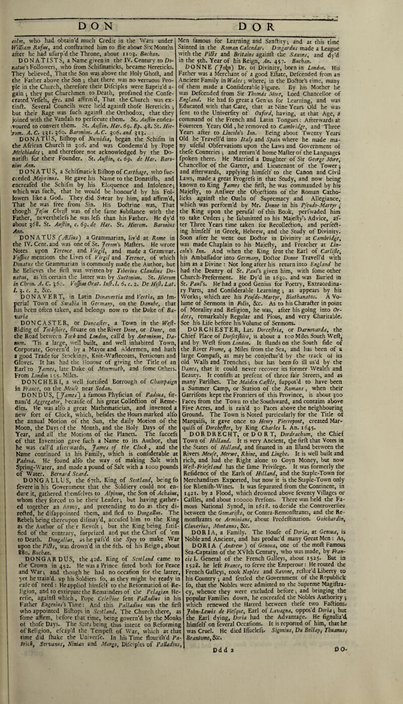 colm, who had obtain’d much Credit in the Wars under William Ruftii, and conftrained him to flie about Six Months after he had ufurp’d the Throne, about 1105. Buchan. DONATISTS, a Name given in the IV. Century to Do- natw'i Followers, who from Scliifmaticks, became Hereticks. They believed. That the Son was above the Holy Ghoft, and the Father above the Son ; that there was no vercuous Peo¬ ple in the Church, therefore their Difciplcs were Baptiz’d a- gain ; they put Churchmen to Death, profaned the Confe- crated VelTels, and affirm’d. That the Church was ex- tinft. Several Councils were held againft thofe Hereticks j but their Rage was fuch againft the Orthodox, that they joined with the Vandals to perfecute them. St. Aufttn endea- ^voured to convert them. St. Auflin, Hir. 6^. Ep. 48. St. Hie- '■rom. A.C. 351. 3S0. Baronhtf. A.C. ^06.and 913. DONATllS, Bifliop of Numidia, began the Schifm in the African Church in 30S. and was Condemn’d by Pope Metchiadef •, and therefore not acknowledged by the Do- natifts for their Founder. St. Aujiin^ c. 6^. de Har. Bara- niui Ann. DONATUS, a Schifmatick Bifhop of Carthage, who fuc- cceded Maprinur. He gave his Name to the Donatifts, and encreafed the Schifm by his Eloquence and Infolence; which was fuch, that he would be honour’d by his Fol¬ lowers like a God. They did Sitear by him, and affirm’d, That he was free from Sin. His Do6frine was. That though Jefm Chrtjl was of the fame Subftance with the Father, neverchelefs he was lefs than his Father. He dy’d about 368. St. Auflin, c. 6p.de H&r. St. ffterom. Baronius Ann. DONATUS Callus) a Grammarian, liv’d at Rome in the IV. Cent, and was one of St. Jerom\ Mailers. He wrote Notes upon Terence and Virgil, and made a Grammar. Voflius mentions the Lives of Virgil and Terence, of which Donatus the Grammarian is commonly made the Author, but he Believes the firll was written by Tiberius Claudius Do¬ nate, as ’tis certain the latter was by Suetonius. St. Hierom in Chron. A. C. 35c. Vofliits Orat. Infl.l. 6. c. 2. De Hifl. Lat. 1. 3. C. 2, &C. DONAVERT, in Latin Donavertia md Vertia, an Im¬ perial Town of Swabia in Germany, on the Danube, that has been often taken, and belongs now to the Duke of Ba- varia DONCASTER, or Duncafler, a Town in the Wefl- Riding of Torkjhire, fituate on the River Done, or Dune, on the Road between fork and London, call’d by Antoninus, Da- mm. ’Tis a large, well built, and well inhabited Town, Corporate, Govern’d by a Mayor and Aldermen, and hath a good Trade for Stockings, Knit-Waflecoats, Petticoats and Gloves. It has had the Honour of giving the Title of an Earl to James, late Duke of Monmouth, and fome Others. From London 155. Miles. DONCHERI, a well fortified Borrough of Champaign in France, on the Meufe near Sedan. DON DUS, \_James~\ a famous Phyfician of Padoua, fir- nam’d Aggregator, becaufe of his great Collcdlion of Reme¬ dies. He was alfo a great Mathematician, and invented a new fort of Clock, which, befides the Hours marked alfo the annual Motion of the Sun, the daily Motion of the Moon, the Days of the Month, and the Holy Days of the Year, and all the Motions of the Planets. The fuccefs of that Invention gave fuch a Name to its Author, that he was call’d afterwards, James of the Clock, and the Name continued in his Family, which is confiderable at Padoua. He found alfo the way of making Salt with Spring-Water, and made a pound of Salt with a 1000 pounds of Water. Bernard Scard. DONGALLUS, the Syth. King of Scotland, being Ib fevere in his Government that the Soldiery could not en¬ dure it, gathered tliemfelves to Alpinus, the Son of Achaius, whom they forced to be their Leader; but having gather¬ ed together an Army, and pretending to do as they di- refled, he difappointed them, and fled to Dongallus. The Rebels being thereupon difmay’d, accufed him to the King as the Author of them Revolt but the King being fitii- fied of the contrary, furprized and put the Chief of ’em to Death. Dongallus, as he pafs’d the Spey to make War upon the Pills, was drown’d in the Sth. of his Reign, about 880. Buchan. DONG A R DUS, the 42d. King of Scotland came to the Crown in 452. He was a Prince fitted both for Peace and War; and though he had no occafion for the latrer, yet he train’d up his Soldiers fo, as they might be ready in rale of need : He applied himfelf to the Reformation of Re¬ ligion, and to extirpate the Remainders of the Pelagian He- refie, againft which, Pope Celefline font Palladius in his Father Eugenius\ Time: And this Palladius was the firft who appointed Biffiops in Scotland. The Church ther^ as fome affirm, before that time, being govern’d by the Monks of thofe Days. The ■S'eoG-being thus intent on Reforming of Religion, efcap’d the Tempeft of War, which at that time did Ihake the Univerfe. In his Time flourifli’d Pa- trickj Servanus, Sinian and ^yfHngo, Difciples of Palladius, Men famous for Learning and Sanflity, and at this time Sainted in the Roman Calendar. Dmgardus made a League with the Pills and Britains againft the Saxons, and dy’d in the 5th. Year of his Reign, An. 457. Buchan. DONNE CJolm) Dr. of Divinity, born in London. His Father was a Merchant of a good Eftate, Defcended from an Ancient Family in Wales; where^ in the Doftor’s time, many of them made a Confiderable Figure. By his Mother he was Defcended from Sir Thomds Afore, Lord Chancellor of England. He had fo great a Gen'us for Learning, and was Educated with that Care, that at Nine Years Old he was fent to the Univerfity ot Oxford, having, at that Age, a command of the French and Latin Tongues; Afterwards at Fourteen Years Old, he removed to Cambridge, and Tliree Years after to Lincoln^ Inn. Being about Twenty Years Old he Travell’d into Italy and Spain where he made ma¬ ny ufeful Obfervations upon the Laws and Government of thefe Countries; and return’d home Mailer of the Languages fpoken there. He Married a Daughter of Sir George More, Chancellor of the Garter, and Lieutenant of the Tower; and afterwards, applying himfelf to the Canon and Civil Laws, made a great Progrefs in that Study, and now being known to King James the firft, he was commanded by his Majefty, to Anfwer the Objeftions of the Roman Catho- licks againft the Oaths of Supremacy and Allegiance, which was perform’d by Mr. Donne in his Pfeudo-Martp-; the King upon the perufal of this Book, perfwaded him to take Orders; he fubmitted to his Majefty’s Advice, af¬ ter Three Years time taken for Recolleftion, and perfeft- ing himfelf in Greek, Hebrew, and the Study of Divinity. Soon after he went out Dodlor in Divinity at Cambridge, was made Chaplain to his Majefty, and Preacher at Lin- coln’s Inn. And when the King fent the Earl of Carlifle, hjs AmbalTador into Germany, Doff or Donne Travell’d with him as a Divine : Not long after his return into England he had the Deanry of Sr. Paul\ given him, with fome other Church-Preferment. He Dy’d in 11530. and was Buried in St. Paul's. He had a good Genius for Poetry, Extraordina¬ ry Parts, and Confiderable Learning ; as appears by his Works; which are h\& Peufdo-Martyr, Biathanatos. A Vo¬ lume of Sermons in Folio, &c. As to his Charafter in point of Morality and Religion, he was, after his going into Or¬ ders, remarkably Regular and Pious, and very Charitable. See his Life before his Volume of Sermons. DORCHESTER, Lat. Dorceflria, or Darnovarda, the Chief Place of Dorfetflnre, is about a ico Miles South Weft, and by Weft from London. It Hands on the South fide of the River Frome, 4 Miles from the Sea, and has been of a large Compafs, as maybe conjeftur’d by the track ol its old Walls and Trenches; but has been fo ill us’d by the Danes, that it could never recover its former Wealth and Beauty. It confifts at prefent of three fair Streets, and as many Parifties. The Maiden Caflle, fuppos’d to have been Summer Camp, or Station of the Romans, when theit Garrifons kept the Frontiers of this Province, is about 300 Paces from the Town to the Southward, and contains above Five Acres, and is rais’d 30 Paces above the neighbouring Ground. The Town is Noted particularly for the Title of Marquils, it gave once to Henry Pierrepont, created Mar- quifs of Dorchefler, by King Charles I. An. 1545. DORDRECHT, or DOR T, Dordrachum, the Chief Town of Holland. It is very Ancient, tlie firft that Votes in the States of Holland, and Iituated in an Ifland between the Rivers Meufe, Merwe, Rhine, and Linghe. It is well built and rich, and had the Right alone to Coyn Money, but now Wefl-Friefeland has the fame Privilege. It was formerly the Refidence of the Earls of Holland, and the Staple-Town for Merchandizes Exported, but now it is the Staple-Town only for Rhenilh-Wines. It was feparated from the Continent, in 1421. by a Flood, which drowned above feventy Villages or Caftles, and about 100000 Perfons. There was held the Fa¬ mous National Synod, in ii5i8. to decide the Controverfies between the Gomarifls, or Contra-Remonftrants, and the Re- monftrants or Arminians, about Predeftination. Guichardin, Cluverius, Montanus, &c. DOR I A, a Family. The Houfe o£ Doria, at Genoua, is Noble and Ancient, and has produc’d many Great Men: As, DORIA (Andrew) of Genoua, one of the moll Famous Sea-Captains of the XVIth Century, who was made, by Fran¬ cis 1. General of the French Galleys, about 1525. But in 1528. he left France, to ferve the Emperour: He routed the French Galleys, took Naples and Savone, reftor’d Liberty to his Country ; and fettled the Government of the Republick fo, that the Nobles were admitted to the Supreme Magillra- cy, whence they were excluded before; and bringing the popular Families down, he encreafed the Nobles Authority ; which renewed the Hatred between thefe two Faflionsw John-Lewis de Fiefque, Earl of Lavagna, oppos’d Doria; but the Earl dying, Doria had the Advantage. He fignaliz’d. himfelf on feveral Occafions. It is reported of him, that he was Cruel. He died Ilfuelefs» Sigonius, Du Bellay,^ Thuanus,- Brantome, 8ic. Ddd a DO-