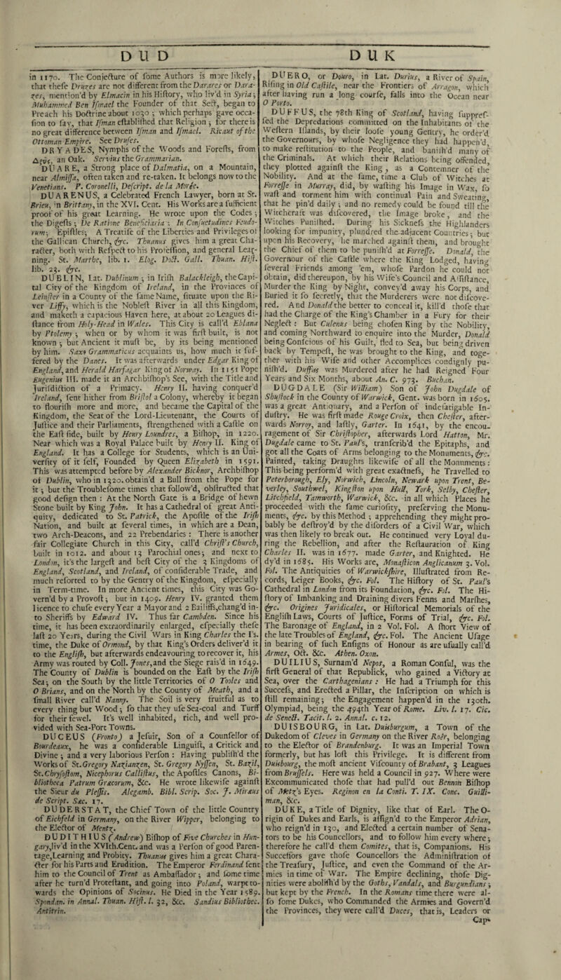 in 1170. Tlie Coniefture of fome Authors is more likely, that thefe Drupes arc not different from the Diirjrer or Dara- mention’d by Elmacin in his Hiftory, who liv’d in Syria jMuhammed Ben Tfinad the Founder of that Setf, began to Preach his Doftrine about 1050-, which perhaps gave occa- fion to fay, that eftablilhcd that Religion ^ for there is no great difference between Ifman and Tfrnael. Kicaut of the Ottoman Empire. SeeDriifes. DRYADES, Nymphs of the Woods and Forefls, from Aptij, an Oak. Servius the Grammarian. DUARE, a Strong 'piXicc oi Dalmatia, on a Mountain, near Almijfa, often taken and re-taken. It belongs now to the Venetians. P. CoronelH, Defeript. de la Moree. DUARENUS, a Celebrated French Lawyer, born at St. Brieu, hi Brittany, in the XVI. Cent. His Works are a I'ufficient proof of his great Learning. He wrote upon the Codes; the Digefis *, Vc Katione Benefciaria ; In Confuetudincs Feudo- rum-, Epiftlcs; A Trcatife of tiie Liberties and Privileges of the Gallican Church, (fyc. Tkuanus gives him a great Cha- rader, both with Refpeif to his Profeffion, and general Leac- ning. St. Martbe, lib. i. Elog. Doll. Gall. Thuan. Hijl. lib. 23. (J<rc. DUBLIN, Lat. Dublinum ■, in Irifh Balachleigh, the Capi¬ tal City of the Kingdom of Ireland, in the Provinces of Leinjter in a County of the lame Name, fituate upon the Ri¬ ver Liffy, which is the Nobleft River in all this Kingdom, and maketh a capacious Haven here, at about 20 Leagues di- Ilance from Holy-Head in Wales. This City is call’d Eblana by Ptolemy ; when or by whom it was firfi built, is not known but Ancient it mull be, by its being mentioned by him. Saxo Grammaticus acquaints us, how much it fuf- fered by the Danes. It was afterwards under Edgar King of England, and Herald Harfagar King of Norrvay. In 11 i i Pope Eugenim III. made it an Archbifhop’s See, with the Title and ]urildidfion of a Primacy. Henry II. having conquer’d Ireland, lent hither from Briflol a Colony, whereby it began to flourifh more and more, and became the Capital of the Kingdom, the Seat of the Lord-Lieutenant, the Courts of Juifice and their Parliaments, flrengthened with a Caftle on the Eaft fide, built hy Henry Loundres, a Bilhop, in 1220. Near which was a Royal Palace built by Henry II. King of England. It has a College for Students, which is an Uni- verfity of it felf, Founded by Queen EUo^abeth in 1591. This was attempted before by Alexander Bicknor, Archbiftiop of Dublin, who in 1320. obtain’d a Bull from the Pope for it; but the Troublefome times that follow’d, obftrufted that good defign then : Ac the North Gate is a Bridge of hewn Stone built by King John. It has a Cathedral of great Anti¬ quity, dedicated to St. Patrick, the Apoftle of the Iri/Jj Nation, and built at feveral times, in which are a Dean, two Arch-Deacons, and 22 Prebendaries: There is another fair Collegiate Church in this City, call’d Chrifl’s Church, built in 1012. and about 13 Parochial ones; and next to London, it’s the largeft and beft City of the 3 Kingdoms of England, Scotland, and Ireland, of confiderable Trade, and much reforted to by the Gentry of the Kingdom, efpecially in Term-time. In more Ancient times, this City was Go¬ vern’d by a Provoft; but in 1409. Henry IV. granted them licence to chufe every Year a Mayor and 2 Bailiffs,chang’d in¬ to Sheriffs by Edveard IV. Thus far Cambden. Since his time, it has been extraordinarily enlarged, efpecially thefe laft 20 Years, during the Civil Wars in King Charles the I’s. time, the Duke of Ormond, by that King’s Orders deliver’d it to the Engliflo, but afterwards endeavouring to recover it, his Army was routed by Coll./o/ier, and the Siege rais’d in 1649. The County of Dublin is bounded on the Eaft by the Iriffo Sea-, on the South by the little Territories of 0 Tooles and 0 Brians, and on the North by the County of Meath, and a fmall River call’d Nanny. The Soil is very fruitful as to every thing but Wood; fo that they ufe Sea-coal and Turff for their fewel. It’s well inhabited, rich, and well pro¬ vided with Sea-Port Towns. DUCEUS {Pronto) a Jefuir, Son of a Counfellor of Rourdeaux, he was a confiderable Linguift, a Critick and Divine ; and a very laborious Perfon : Having publilh’d the Works of Sx..Gregory Naofiangen, St. Gregory Nyjfen, St. Ba^jl, St.Chryfojiom, Nicephorus Callifius, the Apoftles Canons, Bi¬ bliotheca Patrum Grxcorum, &c. He wrote likewife againft the Sieur du Plejfis. Alegamb. Eibl. Scrip. Soc. J. Miraus de Script. Sac. 17. DUDERSTAT, the Chief Town of the little Country of Eicbfeld in Germany, on the River Wipper, belonging to the Eleftor of MentXj. DUDITHIUSf Andrew') Bifhop of Five Churches in Hun- garyfxyd. in the XVIth.Cent. and was a Peribn of good Paren- tage,Learning and Probity. Thuanitt gives him a great Chara- <Ier foi his Parts and Erudition. The Emperor Ferdinand itnt him to the Council of Trent as Ambafi'ador; and fome time after he turn’d Proteftant, and going into Poland, warpt to¬ wards the Opinions of Socinus. He Died in the Year 1589. Spondan. in Annal. Thuan. Hij}. 1. 32, &c. Sandius Bibliothec. Ar.titrin. DUERO, or Douro, in Lat. Durius, a River o( Spain, Rifing in Old Caflile, near the Frontiers of Arragon vvhich after having run a long courfe, falls into the Ocean near 0 Porto. DUFF US, the 78th King of Scotland, having fuppref- fed the Depredations committed on the Inhabitants of the Weftern Blands, by their loole young Gentry, he order’d the Governours, by whofe Negligence they had happen’d to make reftitution to the People, and banilh’d many of the Criminals. At which their Relations being offended they plotted againft the King , as a Contemner of the’ Nobility. And at the fame, time a Club of Witches at ForreJJe in Murray, did, by wafting his Image in Wax, fo waft and torment him with continual Pain and Svveatino- that he pin’d daily ; and no remedy could be found till the Wicchcraf't was difcovered, the Image broke, and the Witches Punilhed. During his Sicknefs the Highlanders looking for impunity, plundred tlie.a4jacent Countries; but upen his Recovery, he marched againft them, and brought the Chief of them to be punifh’d at Forrejfe. Donald, the Governour of the Caftle where the King Lodged, lu’vin^ feveral Friends among ’em, whofe Pardon he could not obtain, did thereupon, by his Wife’s Council and Alfiftance, Murder the King by Night, convey’d away his Corps, and Buried it fo fecretly, that the Murderers were not difcove¬ red. And Don,7^the better to conceal it, kill’d thofe that had the Charge of the King’s Chamber in a Fury for their Negleft : But Culenus being chofen King by the Nobility, and coming Northward to enquire into the Murder, Donald being Conicious of his Guilt, fled to Sea, but being driven back by Tempeft, he was brought to the King, and toge¬ ther with his Wife and other Accomplices condignly pu- nifti’d. Duffits was Murdered after he had Reigned Four- Years and Six Months, about An. C. 973. Buchan. DUGDALE (Sir William) Son of John Dugdale of Shujiock in the County oi Warwick, Gent, was born in 1605. was a great Antiquary, and a Perfon of indefatigable In- duftry. He was firft made Rouge Croix, then Chejler, after¬ wards ATorro^, and laftly. Garter. In 1^41, by the encou¬ ragement of Sir Chriftopher, afterwards Lord Hatton, Mr. Dugdale came to St. Paul’s, tranferib’d the Epitaphs, and got all the Coats of Arms belonging to the Monuments, ((pyc. Painted, taking Draughts likewife of all the Monuments: This being perform’d with great exaftnefs, he Travelled to Peterborough, Ely, Norwich, Lincoln, Newark upon Trent, Be¬ verley, Southwel, Kinglhn upon Hull, Tork, Selby, Chefter, Litchfield, Tamworth, Warwick, &c. in all which Places he proceeded with the fame curiofity, preferving the Monu¬ ments, /jc. by this Method ; apprehending they might pro¬ bably be deftroy’d by the diforders of a Civil War, which was then likely to break out. He continued very Loyal du¬ ring the Rebellion, and after the Reftauration of King Charles ll. was in 1677. made and Knighted. He dy’d in i68$. His Works are, Afonafticon Anglicanum 3. Vol. FoL The Antiquities of Warwickflme, Illuftrated from Re¬ cords, Leiger Books, (fyc. Fol. The Hiftory of Sc. Paul’s Cathedral in London from its Foundation, ifiyc. Fol. The Hi¬ ftory of Imbanking and Draining divers Fenns and Marlhes, (fyre. Origines Juridicales, or Hiftorical Memorials of the Englifti Laws, Courts of Juftice, Forms of Trial, tfiyc. Fol. The Baronage of England, in 2 Vol. Fol. A ftlort View of the late Troubles of Fol. The Ancient Ufage in bearing of fuch Enfigns of Honour as are ufually call’d Armes, Oft. &c. Athen. Oxon. DUILIUS, Surnam’d Nepos, a Roman Conful, was the firft General of that Republick, who gained a Viftory at Sea, over the Carthagenians : He had a Triumph for this Succefs, and Erefted a Pillar, tlie Infcription on which is ftill remaining; the Engagement happen’d in the 130th. Olympiad, being the 494th Year o(Rome. Liv. 1. 17. Cic. de Seneil. Tacit. 1. 2. Annal. c. 12. DUISBOURG, in Lat. Duuburgum, a Town of the Dukedom of Cleves in Germany on the River Roer, belonging to the Eleftor of Brandenburg. It was an Imperial Town formerly, but has loft this Privilege. It is different from Duisbourg, the moft ancient Vifcouncy of Brabant, 3 Leagues {torn Brujfels. Here was held a Council in 927. Where were Excommunicated thofe that had pull’d out Bennon Bifhop of Afetfis Eyes. Reginon en la Conti. T. IX. Cone. Guilli- man. See. DUKE, a Title of Dignity, like that of Earl. TheO- rigin of Dukes and Earls, is aftign’d to the Emperor Adrian, who reign’d in 130, and Elefted a certain number of Sena¬ tors to be his Councellors, and to follow him every where; therefore he call’d them Comites, that is. Companions. His Succeffors gave thofe Councellors the Adminiftration of the Treafury, juftice, and even the Command of the Ar¬ mies in time of War. The Empire declining, thofe Dig¬ nities were abolish’d by the Goths, Vandals, and Burgundians; but kept by the French. In the Romans time there were al- fo fome Dukes, who Commanded the Armies and Govern’d the Provinces, they were call’d Duces, that is, Leaders or Cap*