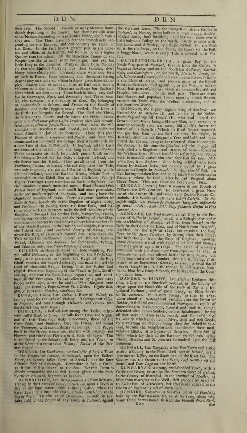 their Fees. The Second have one or many Manners imme¬ diately depending on the Empire, but they have allb Ibmc other Manner depending on a particular Prince, whofe Vaflals they are. The Third have no Manner immediately de¬ pending on the Empire, and confequently no Place in the Diets. So the Firft have a greater part in the Bene¬ fits and Affairs of the Empire, and fcein to be of a higher equality than the others. All the immediate Cputits of the Empire are like as many petty Sovereigns, ahd pay but little Duty to the Emperor. Many of them Co^ Money ; fo that tne El«ifor’s Marrying into their Families, don’t Marry below themfclves. Formerly there were two forts of Earls in France, fome Superior, and the others having dependency on them of whom la Roque gives fome Exam¬ ples. Paquier and others fay, That an Earl muft have 4 Vifeounties under him. There are in France but Six Earl¬ doms which are Peerdoms •, Three Ecelefiaftical, vix_. Cha¬ lons in Champagne, Noyon, and Beauvais •, And Three Secu¬ lar, viX‘ Clermont in the family of ConUe, Eu, belonging to Mademoijelle of Or'eans, and Evreux to the Family of Bouillon. As for the Dignities newly crefted, The Duke is the Fiirt, the Marquifs the Second, The Earl the Third, the Vifeount the Fourth, and the Baron the Fifth. Viccco- raites olim dicebantur quibttf Caftri Dorninm vices fuas commit- tebat, Jeu exallionem Jurifiiliionis in Caftro. Now the Vif¬ eounties are Heredicaiy and Feodal, and the Vifeounts don’t Adminifier Juftice, as formerly. There is a great Number of them in Languedoc and Poillou •, and fome Vif¬ eounts and Barons would not change their Ancient Title for a new licle of Earl or Marquefs. In England, all the Earls are ieers of t'e Realm, and the King calls them Coufins. When he creates an Earl, he himfelf puts a Cloak on his Shoulders, a Sword on his Side, a Capon his Head, and the Patent into his Hands. They are all nam’d from the Provinces, Towtis, or Places, whereof they have the Title, two only e' cepted, the Earl Marfhal of England, whole Title is Perf iiaJ, and the Earl of Rivers, whole Tit?e is particular to tlie Eldefi Son of that Illuflrious Family. Eighty Year:, ago there were but 20 Earls in England ■, but the Number is much increafed now. Read Chamberlain's Frefcnt State of England, and you’ll find more particulars. Earls are much reipe' Cd in Spain, and many have the Dignity of Grandees of Spain. There is a great Number of Earls in Italy, b. t chiefly in the Kingdom of Naples, Sicily, and Piedmont. In Sweden, there a. e fome Earls, and Ba¬ rons, who with the Senators, make the firfl: Nobility of the Kingdom. Denmark has neither Earls, Marquefles, Dukes, nor Barons, as other States ; and the Nobility of that King¬ dom does not quarter its Coat of Arms.There is but one Branch of the Houi'e Ranto^au, in the Dukedom of//a/yfein, that takes the Title of Earl •, and Frederick Viceroy of Norway, Fre¬ derick III. King of Denmark’s Natural Son, who takes the Title of Earl of Guldenlew. There are alfo no Earls in Poland, Lithuania and Mufeovy, but fome Dukes, Prftlces, and Palatines only. Sec Count-Palatines of France. DU LCIN, an Hcretick, Head of thole Wandring Peo¬ ple call’d Dulcinijls, in the beginning of the XIVth. Cen¬ tury ; who pretended to Preach the Reign of the Holy Ghoft, rejefted the Pope’s Authority, and made himfelf the Head of that third Reign, faying. That the Father had reign’d from the Beginning of the World to Jefus Chrift’s comings and t- at the Son’s Reign began then, and conti¬ nued till the Year 1300. He was followed by a great many People to the Alps, where he and his Wife Margaret were taken and Burnt by Pope Clement Vth’s Order. Vignier Bibl. Hift. A. C. 1308. Gautier, Sanderits, &Cc. DUN A, or Dwina, Lat. Duina, a River of Poland, ta¬ ken by fome for the Rubo of Ptolemy. It fprings near Volga, in Mufeovy, and runs through Lithuania and Livonia, into the Baltick Sea, near Riga. DUN ALMA, a Feflival-Day among the Turks, other- wife call’d Zine, or E^inl. It lafls feven Days and Nights, and all that Time they make Fire-works, Ihoot off the Great Guns, and Muskets; beat the Drums, and Sound the Trumpets, with extraordinary Rejoicings. The People Feafl in the Streets which are adorn’d with Tapiflry and Flowers, and take their Pleafure in all forts of Plays. This is celebrated at the Sultan’s firft Entry into the Town, or at the News of a remarkable Viftory. Ricaut of the Otto¬ man Empire. DUNBAR, Lat Dumb.tr urn, or the Cajlle of Bar, a Town in the County of Lothian, in Scotland, upon the Eaftcrn I Shore, 20 Scotch Miles North of Berwick, and the fame diftance Eaft of Edenburgh. Heretofore it had a Caftle, as it has ftill a Haven to th.e Sea; But this Town is chiefly memorable for the firft Defeat given to the Scots by Oliver Cromwell, Septemb. 13 in 1650. DUNBRITOUN, Lat. Britannodunum, Caftrum Britonum, I a Town in the County of Lenox, in Scotland, upon a Fryth or ! Bay of the fame Name, with a ftrong Caftle, where the i River Levin falls into the Fryth, 8 Miles from Glafco to the j North-Weft. ’Tis alfo called Dunbarton ■, becaufe the Bri- i tains held it the longeft of any Town in Scotland, againft I the Pills and Scots. ’Tis the ftrongeft of all the Caftles in Scotland, by Nature, being built on a high craggy, double- neaded Rock, both fortified ■, and between thefe two it hath bnly one PalTage on the North, hardly pall'able with¬ out labour and difficulty, by a fingle Perfon. On the Weft ot it lies the on the South, theCluyd-, on the Eaft, a boggy Marih, which at every Tide is covered with H a- ter. DUNBRITOUN-FRITH, a great Bay in the South-Weft part of Scotland, fo call’d from the Caftle. It begins at Dunskay, and on the South has Galloway, Carried-, Kyle, and Cunningham ■, on the North, Monteith, Lenox, Ar- gyle,Kilmore,and Confer,befides feveral fmaller Rivers. It has in it the iQand of Arran , and receives many of the biggeft Rivers in Scotland. Juft againft it, to the Weft, it has the North-Eaft parts of Ireland ■, which are extream Fruitful, and Peopled with Scots , for the moft part. There are many fafe Havens and populous Towns upon it, whieh lie con¬ venient for Trade with the Weftern Plantations, and all the Southern World. DUNCAN, the Eighty Eighth King of Scotland, was Natural Son to Malcolm III. and lent for by the Nobles, from England againft Donald VII. who had ufurp’d the Crown. But Duncan being a Military Man, and carrying it more imperioufly than was meet, did quickly incurr the Hatred of his Subjetts : Which hig Rival Donald improv’d, and got him flain by the Earl of Mern, by Night, in Monteith, after he had Reigned a Year and half, and re-u- furp’d the Throne, being rather tolerated than approv’d bv tire People. In his time the Ijlanders and the Engliff) di^ both infeft the Kingdom : and Magnus of Norway feized on the Weftern Ifles: W hich Do/i^W not refenting, the People were fo ineens’d againft him that they fent for Edgar Mal¬ colm’s Son, irom England: Who being affifted with fome forces by William Rufus, was quickly joyned by a great number of People in Scotland. So that Donald fled, his Men having forlaken him, and being taken was committed to Prifon ; where he Died, after he had Reigned about Three Years. This was about the Year 1096. Euch. DUNCAN fMartin) born at Kempen in the Diocefs of Cullen in the XVI. Century. He Converted a great Num¬ ber of the Anabaptifts, and was a very Zealous Roman Ca- tholick. His Works are, De vera Chrifli Ecclefta. De Sa- crificio Mijfa. De Piarum efyy Impiarum Imagin-um differentia ifyr cultu. Valer. Andr. Bibl. Belg. Johannes Hefim in Vita Duncani, &c. DUNDALK, Lat. Dunkeranum, a fmall City in the Pro¬ vince of Vlfter in Ireland, which is a Bifliop’s See under the Archbiftiop of Armagh, 26 Miles from Armagh, to the Eaft, in the County of Louth, and North from Drogheda I’urpriz’d by the Iri/lo in 1^41. but re-taken the fame Year by Sir Henry Titchburn by Storm, after their Forces had been beaten from the Siege of Drogheda-, upon Sir Simon Harcourt’s arrival with Supplies of Men and Money ; but they got it again in 1649. The Deke :o£ Schnmberg continued with his Army here from September 12. i68p. to November 8. and was offered Battle by King James, but being much inferior in Number, declin’d it, laying. It de¬ pended on an Experienced General, to give , or avoid Battel when he thought fit -, and fo, though he loft a great Num¬ ber ot Men by a Camp-Sicknefs, yet he fecured all the Coun¬ try behind him. DUNDEE or DUNDY, Lat, Alellum Deidonum Alle- Hum, a City in the North of Scotland, in the County of Angus upon the North fide of the Fryth of Pay is a fre¬ quented Harbour , and of great fafety, 10 Miles North of St. Andrews. It is very Strong, fo that in 1^51. when almoft all Scotland had yielded, after the Defeat of Dunbar, it ftill held out: But General upon his refufal of Surrendring to his Summons, Storm’d and took it, though defended with 1 loco Soldiers, befides Inhabitants; he put all that were in Arms to the Sword, and Plunder’d it of its Wealth which amounted in Silver, Gold and rich Goods, to a vaft Sum of Money ^ being then the richeft in Scot¬ land, becaufe the Neighbourhood fent thither their moft, valuable Effefts, as to a place of Security. Sixty Sail of Ships which lay then in the Harbour yielded too. After which, Aberdeen and St. Andrews furrendred upon the fir® Summons. DUNG ALL, Lat. Dungalia, a Sea-Port Town and Caftle as alfo a County in the North-Weft part of Ireland, in the Province of Vlfter, on the South fide of the River Elk. The County has the Ocean to the W^eft, Lagh Gormely on the South, and Tome Lagh on the North. DUNGARVAN, a ftrong, well-forcifedTown, with a Caftle and Haven, fituate on the Southern Shore of Ireland, in the County of Waterford, in the Province of .'Hirn/fer, 13 Miles from Waterford to the Weft 5 firft granted by Henry Vl. to Talbot Earl of Shrewsbury, but afterwards annex’d to the Crovvn of England by Aft of Parliament. DUNKIRK, Dunquerca, a Sea-Port Town of Flanders, built by the Earl Baldwin III. call’d the Toung, about 9(5o. Some think it was nam’d fo from tlic Flemiih Word Kerk-, E e e tluK
