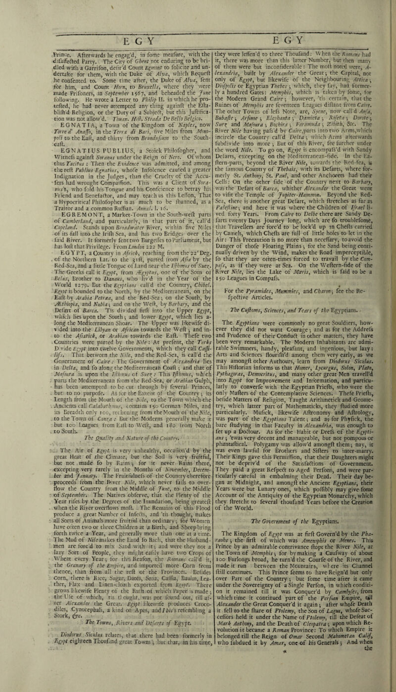 Vrim’e. Afterwards he ertgag’d, in fome meafure, with the difatfefted Party. The City of Ghent not enduring to be bri¬ dled with a Garrifon, deiir’d Count Egmont to folicite .and un¬ dertake for them, with the Duke of Alva, which Requeft he confented to. Some time after, the Duke of Alva, fent for him, and Count Horn, to Bruxells, where they were made Prifoners, in September 1567, and beheaded the J^ime following. He wrote a Letter to Philip II. in which he pro- tefted, he had never attempted any thing againft the Efta- blilh d Religion, or the Duty of a Subjeft, but this Juftifica- tion was not allow’d. Thuan. Hill. Strada De Bello Belgico. E GNAT I A, a Town of the Kingdom of Naples, now Torre d' Anaffo, in the Terra di Bari, five Miles from Mono- poli to the Eaft, and thirty from Brundufmm to the South- eall. EGNATIUS PUBLIUS, a Stoick Philofophcr, and Witnefs againft Soranus under the Reign of Nero. Of whom thus Tacitus : Tlien the Evidence was admitted, and among the reft Publius Egnatius, whofe Infolence cauled a greater Indignation in the Judges, than the Cruelty of the Accu- •fers had wrought Compalfion. This was a Client oi Sora- nu.s’i, who fold his Tongue and his Confcience to betray his Friend and Benefartor, and may teach us this Lefibn, That a Hypocritical Philofophcr is as much to be Ihunned, as a Traitor and a common Ruffian. Annal. 1. 16. EGREMONT, a Market-Town in the South-weft parts of Cumberland, and particularly, in that part of it, call’d Copeland. Stands upon Broadwater River, within five Miles of its fall into the Irifli Sea, and has two Bridges over the laid River. It formerly fent two BurgeiTes to Parliament, but has loft that Privilege. Vrom London 222 M. EGYPT, a Country in A/r/c/I-, reaching from the 22'Deg. , of the Nortliern Lat. to the 31ft, parted from AJia by the Red-Sea, and a little Tongue of Land near the I it hmus ot' Suer^. The Greeks call it Egypt, from .-Egyptus, one of the Sons of Belus, Brother to Danaus, who liv'd in the Year of the World 1279. the Egyptians call'd the Country, Chibel. Egypt is bounded to the North, by the Mediterranean, on the ibailby Arabia Petrsia, and the Red-Sea; on the South, by /Ethiopia, and Nubia-, and on the Weft, hy Barbary, and the Defatc of Barca. Tis divided firft into the Upper Egypt, which lies upon the South; and lower Egypt, which lies a- long the Mediterranean Shoar. The Upper was likewife di¬ vided into the Libyan or African towards the Weft -, and in¬ to the Afiatick, or Arabian towards the Eaft. Thefe two . Countries were parted by the Nile : At prefent, the Turks D vide Egypt into twelve Governments, which they call Caffi- lifs. That between the Nile, and the Red-Sea, is call’d the Government of Caire; Tlic Government of Alexandria lies in Delta, and fo along the Mediterranean Coaft ; and that of JHafoura is upon the Illhmus of Sueg: This Ijlhmus, whxh parts the Mediterranean from the Red-Sea, or Arabian Gulph, ■ has been attempted to be cut through by fcveral Princes, but to no purpofe. As for the Extent of the Country; its Length from the Mouth of the Nile, to the Town which-the . Ancients ezh Calabathmus, contains 150 German Miles, and its Breadth only ico, reckoning from the Mouth of the Nile, . to the Town of Conga : But the Moderns generally make it but 100 l.oagucs from Eaft to Weft, and 180 from North . to South. The Quality and Nature of the Country. .. The Air of Egypt is very unhealthy, occafion’d by the great Heat of the Climate, but the Soil is very fruitful, but not . made fo by Rains; for it never Rains there, excepting very rarely in the Months of November, Decem¬ ber January. The Fruitfulnefs of the Country therefore proceeds from the FAver Nile, which never fails to over¬ flow the Country from the Middle of June, to the Middle of September. The Natives obferve, that the Plenty of the Year rifes by the Degrees of the Inundation, being greateft when the River overflows moll. The Remains of this Flood produce a great Number of Infec'ls, and ’tis thought, makes all Sorts of Animals more fruitful than ordinary; for Women have often two or three Children at a Birth, and Sheep bring forth twice a Year, and generally more than one at a time. The Mud of M/e makes the Land lb Rich, that the Husband¬ men arc forc'd to mix Sand with it; and were they not a lazy Sort of People, they might cafily have two Crops of Wheat every Year; tbr tliisRcafon, the Romans call'd it, the Granary of the Empire, and imported more Corn from thence, than from all the reft of the Provinces. Bolides Corn, there is Rice, Sugar, Dates, Sena, Calfia, Baulm, Lea¬ ther, Flax and Linen-cioath exported from Egypt. There grows likewife Plenty of the Rulh of which Paper is made ; the Ule of which, tis cl ought, was not found out, till af¬ ter Alexander the Great. Egypt likewife produces Croco¬ diles, Cynocephali, a kind of Apes, and/i/fs refembling a Stork, ejc. The Towns, Rivers and Defarts of Egypt. Diodorus Siculus relates, that there had been formerly in T.gypt eighteen Thoufmd great Towns '; but char, in his time, they were lefi'en’d to three Thoufand; When the Romans had it, there was more than this latter Number, but then mans of them were but inconfiderable : The moil noted were, A- lexandria, built by Alexander the Great; the Capital, not only of Egypt, but likewife of the Neighbouring Attica Diofpolis or Egyptian Thebes ; which, they fay, had former¬ ly a hundred Gates: Memphis, which is taken by fome, lor the Modern Grand Caire; however, ’tis certain, chat the Ruines of Memphis are feventeen Leagues diftant from Caire. The ocher Towns of lef's Note, are, Syene, now call'd Anja, Bubajle-, Arfinoe-, Elephant a-, Damieta-, Rofeta-, Dorote-, Sueg and Mafoura ; Bochira ; Faramuda ; Zibith, &c. The River Nile having pafs’d by Cftire,parts into two Arms,which incircle the Country call’d Delta ; which Arms afterwards fubdivide into more ; But of this River, fee further under the word Nile. To go on, Egypt is encompafs’d with Sandy Delarts, excepting on the Mediterrancan-fide. In the Ea- ftern-parcs, beyond the River Nile, towards the Red-fea, the iamous Country of Thebais, with its Defarcs, where for¬ merly St. Anthony, St. Pant, and other Anchorets had their Cells: On the other fide of the Country next to Barbary, was the Defart of Barca, whither Alexander the Great went to vific the Temple of Jupiter-Hammon. Beyond the Red- Sea, there is another great Defart, which ftretches as far as Palejline-, and here it was where the Children of Ifrael li¬ ved forty Years. From Caire to Delbe there are Sandy De¬ farts twenty Days Journey long, which are fo troublefome, that Travellers are forc’d to be lock’d up in Chefts carried by Camels, which Chefts are full of little holes to let in the Air: This Precaution is no more than neceffary, to avoid the Danger of thofe Floating Plains; for the Sand being conti¬ nually driven by the Wind, makes the Road imperceptible, fo that they are often-times forced to travail by the Com- pafs, as if they were at Sea. On the W'^eftern-ftde of the River Nile, lies the Lake of Moeris, which is faid to be a 150 Leagues in Compafs. 0 For the Pyramides. Mummies, and Charon-, fee the Re- fpeltive Articles. The Cuftoms, Sciences, and Tears of the Egyptians. The Egyptians were commonly no great Souldiers, how¬ ever they did not want Courage; and as for the Addrefs and Prudence of their Conduit in other matters, they have been very remarkable. The Modern Inhabitants are admi¬ rable Swimmers, handy, pleafant, and ingenious, but lazy: Arts and Sciences flouriftfd among them very early, as we may amongft ocher Authours, learn from Diodorus Siculus. This Hiftorian informs us that Homer, Lycurgus, Solon, Plato, Pythagoras, Democritus, and many ocher great Men travell’d into Egypt for Improvement and Information, and particu¬ larly to converfe with the Egyptian Priefts, who were the only Mafters of the Contemplative Sciences. Thefe Priefts, belide Matters of Religion, Taught Arichmetick and Geome¬ try, which latter part of Machematicks, they ftudied more particularly. Mufick, likewife Aftronomy and Aftrology, was part of the Egyptians Talent; and as for Phyfick, the bare ftudying in that Faculty in Alexandria, was enough to fet up a Doftour. As for the Habit or Drels of the Egypti¬ ans ; ’ewas very decent and manageable, but not pompous or phantaftical. Polygamy was allow’d amongft them; nay, it was even lawful for Brothers and Sifters to inter-marry. Their Kings gave this Permiftion, that their Daughters might not be depriv’d of the Satisfaftions of Government. They paid a great Refpefl to Aged Perfons, and were par¬ ticularly careful in embalming their Dead. Their day be¬ gan at Midnight, and amongft the Ancient Egyptians, their Years were but Lunary ones, which poftibly may give fome Account of the Antiquity of the Egyptian Monarchy, which they ftretcht to feveral thoufand fears before the Creation of the World. The Government of the Egyptians. The Kingdom of Egypt was at firft Govern’d by the Pha¬ raohs ; the firft of which was Amenophis or Menes. This Prince by an admirable contrivance ftopc the River Nile, at the Town of Memphis-, for by making a Caufway of about 100 Furlongs broad, he turn’d the Courfeofthe River, and made it run between the Meuntairs, wl ere its Channel ftill continues. This Prince feems to have Reign’d but only over Parc of the Country; but fome time after it came under the Sovereignty of a Single Perfon, in which conditi¬ on it remained till it was Conquer’d by Cambyfes, from which time it continued part of the Perfi-an Empire, till Alexander the Great Conquer’d it again; after whofe Death it fell to the fhare of Ptolemy, the Son of Lagw, whofe Suc- ceffors held it under the Name of Ptolemy, till ^e Defeat of Mark Anthony, and the Death of Cleopatra ; upon which Re¬ volution it became a Roman Province: To which Empire it belonged till the Reign of Omar Second Mahometan Calif, who fubdued it by Amar, one of his Generals; And when