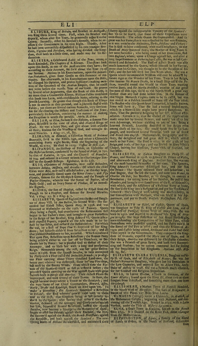 E L ID U R E, King of Britain-, and Brother to Archigallo, was King three feveral times. Firft, when his Brother was depos’d, whom after Hve Years, he generoufly reftor’d to the Crown. Secondly, After his Brother’s deceafe, when he re- affum’d the Government in his own Right. Thirdly, After he had been unworthily difpoffefs’d by his two younger Bro¬ thers, Vigenius and Peredure, who having divided the King¬ dom, died both in a little time, and made way for his Re- ftoration. ^ „ ELIEIER, a Celebrated Rabbt of the jferps, wrote, a Book Entituled, The Chapters of R.Eliezer. Tht^Jews look upon this Book, as one of the moft ancient they have ; tor according to their Account, He' liv’d about the Year 7$ of our Saviour. Morinus in his Exercitations, upon the Samari¬ tan Pentateuch, gives fame Credit to this Pretence of An¬ tiquity. But afterwards, in his Exercitations upon the Bible, he changed his Opinion, and proves by£/ie^er’j-making men¬ tion of the Greatnefs of the Arabian Empire, that he could not write before the 700th. Year of our Lord. He proves by feveral other Arguments, that the Book of this Rabbi, is no more than a Counterfeit ElicTier. William Voftius tranllated this Book into Latin, with confiderable Notes, relating to the Tewifh Learning. He grants that though this Book ofA/ze^er is not fo ancient as they pretend, and is Jikewife ftutrd with Fables -, yet there are feveral curious Remarks, very fervicea- ble for’the clearing the Hiftory and Traditions of the fevas-, particularly his Relation, concerning the manner of making the Teraphims is worth the perufal. Morin. R. Simon. ELIJAH, or Elias, Surnam’d the Ti/hbite, a famous Pro¬ phet, ftourilh’d in the time of Ahab, and Aha^jab Kings of Jfrael. He was a hairy Man, and girt about with a Girdle of Hair •, Zealous for the Worfliip of God, and wrought fe¬ veral Miracles, i Kings 17, 18, &c. ELIMAND, or Elimond, a Cijlertian Monk of Froimont Beauvaife, liv’d in the Xllth. Age, and wrote a Chronicle containing Forty e-ght Books, from the Beginning of the World, toiJi2. He died in 1223. Vofius de Hift. Lat. ELIPANDUS, Archbiihop of Toledo, an Upholder of the Neftorian Errors, condemn’d by the Synod of Friuli, in 791. by that of RatUbon, in 792. and the Council of Francfort, in 794. and refuted in a Letter written by Charlemaigne him- felf to the Spanifh Bilhops. Eginharus, in his Life. E L I S, a Country of Peloponnefus, now call’d Belvedere, between Acbaia, Meffenia, and Arcadia: Of which the chief Cities were Elis, now call’d zWoBelMere -, at this day large, neat, and pleafantly feated upon the River Peneus -, and Pija Olympia, famous for the Olympick Games, and the Temple of fupiter Olympias, wherein was the Statue of fupiter, all of Mafiy Gold -, and an Ivory Statue of Phidias, of an incr ble Bignefs. , r , ELISHA, the Son of Shaphat, called by Elijah from the Plough to be a Prophet, and famous for feveral Miracles, Vid. 1 King. 19. & 2 King. 4. 5. , ^ , ELIZABETH, Queen of England,viai the Second Daugh¬ ter of Henry VIII. by Ann Bullen, his Second Wife: She fuc- ceeded her Eldeft Sifter, Queen Mary, in 1958. and was Crowned at Weflminfler on the 15th. of January. Queen Mary being a Papift, had overthrown the Reformation firft begun in her Father’s time, and brought to great Perfeftion in the Reign of Irer Brother, King Edward VI. Queen Eliza¬ beth expell’d Popery, repeal’d all the Afts made in its be¬ half by her Sifter, and reftor’d the Reformation. For which ftie was, by a Bull of Pope Pm V. deprived of her King¬ doms ; her Subjefts abfolv’d from Subjeftion to her ; and all that yielded Obedidence to her, accurfed. Which occafion’d Plot upon Plot, Rebellion upon Rebellion ; the Roman Party being refolv’d either to cut her off by Treachery, or De¬ throne her by Force : but iipleafed God to defeat all their Attempts, and to blefs her with a long and profperous Reign. Memorable among the reft, was her great Delive¬ rance in 1588. from the Spanijh Invafton, in vain attempted by Philip viich a Fleet call’d the Invincible.Ai'tnado -, a prodigi- our Fleet carrying about Thirty thoufand Land-men, the better part whereot was deftroyed, fonie by our Fire-lhips, but moft by the ftormy Winds. From which time the For¬ tune of the Spaniards ebb’d as faft as ic flow’d before 5 the provok’d Queen carrying on the War againft Spain with great Succefs both in Europe and America. Their richeft Fleets (he intercepted, and took feveral of their Towns. In fhort, the Englijh became every-where a Terror to the Spaniards -, and the very Name of our Chief Commanders, Howard, Ejfex, ■ Norris, Drake and Rawleigh, ftruck an Awe upon em. To make a Diverfion , the Spaniards fomented a Rebellion in Ireland-, the End whereof prov’d^Total both to them and to the Irifh, that Kingdom being at laft intirely re¬ duc’d by the Queen *, who having thus feftor’d the Refor¬ mation, defeated all the Attempts and Confpiracies againft her Life, fupprefs’d feveral Rebellion's, baffled the Spanijh Invafion, now become a Scourge tq the Monarchy of Spoilt -, began to aftift her Friends againft their Enemies •, the Scots (he fuccour’d againft the Ffmch, ititPi'ench Proteflants zgTinli the Royalifts, and both againft the Spaniard : The nevv- fprnng States of Holland flie chcriflVd, and maintain’d their Liberty againft the iiifupportable Tyranny of the Spaniard : But ’tis to be fear’d, that fome of thefe Expedients were over-ftrain’d. The whole Ocean flie Commanded. And fo great was her Fame,that it was refpefted by her veryEnemies, as it was even by the Mofeovites, Turks, Ferftans undTartars : She is faid to have confentecl, with much reluftancy, to the Death of Mary Queen of Scots, the Mother of King James I. her next SuccclTor ; who being outed of her Dominions, fled into Englandwhere, upon a Charge againft her, and after a long Imprifonment at Fotberingbay-Cafilc, fhe was at laft Con¬ demn’d and Beheaded. The Earl of Ejjex’s Death was alfo much lamented by the Queen, whole Intereft in lier Favour, more than his Crimes, was thought to be the Occafion of his Fall j and (he her felf liv’d but two Years after. She was a Queen whofe incomparable Wifdom will ever be admir’d by future Ages as the Wonder of her Time. ’Twas in her Reign, that famous Sir Francis Drake, in a fmall Ship call’d the Pe¬ lican, travell’d round the World in three Years wanting twelve Days -, and Sir Martin Frobijher, another of our great Sea-men of this Age, fail’d to the North-Weft a great way farther than any had done before him. In the Honour of this Virgin Monarch Virginia came to be fo call’d, but was not own’d as a Publick Intereft of State till the Year 1606. TheReafon why this Queen kept Unmarried, is hardly known. Some will have it, That fhe had a natural Impediment, which in a Marry’d-life might have prov’d Dangerous. O- thers. That fhe preferr’d Reigning by her felf, without a Co¬ adjutor. Certain.it is, that Ihe eluded all the Applications made unto her by feveral Princes, and turn’d ’em all to her ovyn Advantage, without yielding to any of ’em : Being a Learned Princefs, Learning flourifh'd in her Reign even among thofe of her Sex. She could fpeak five or fix Lan¬ guages, and tranflated feveral Treatifps both out of Greek and French into Enghjh. Mathematicks, Geography and Hi¬ ftory, fhe delighted and had great skill in which added much to her Fame. She Died in 1^03. in the 45th. of her Reign,and 70th. of her Age •, and was Buried in Henry Vllth’s Chapel, leaving her Kinfiuan, JamesWth, of Scotland, her Succefibr. ELIZABETH, or Ifabeau Daughter to Philip IV. of France, and Married in 1308. to Edward II. Prince of Wales., and afterwards King of England. Froifart fays. She was one of the moft beautiful Princeffes of her time. The Spencers, King Edward's Favourites difobliged her ^ and her Soq the Prince : The Queen refenred their mif-behaviour , to that Degree, that fhe left the Court, and went into France, to Charles the Fair, her Brother, as ’tis thought, to concert a Revolution ; for taking leave of her Brother, fhe pafs’d into Flanders,znd brought over fomeForces of the E. of Hainault’s-, with which, and the Affiftance of a Faftious Party at home, fhe forc’d the King into a Refignation,and got her SonEdward Crown’d : She’s Charg'd with taking too much Liberty, in her Converfation with Mortimer, who was feiz’d in her Ap- partment, and put to Death. Froifart. Walfingham. Pol. Vir~ &!c# ELIZABETH or Jfabel, of Cafiile, Queen of Spain, was Daughter to John II. King of Cafiile and Lean, and of Elizabeth of Portugal, fccond Wife of Henry IVth. fhe was born in 1451. and marry’d to Ferdinand Vch. lUng of Arra- gon in 14^9. She kept PoffelTion of her Royal Birth-Right, notwithftanding the Competition of her Niece Jane, whofe Pretenfions were perfeftly quafh’d, and her Party ruin’d in the Battel of Del Toro in i6-j6 and thus the Eftates of Ar- ragon and Cajlile being united, Ferdinand and Kabel had their Titles joyn’d in the Government. They conquer’d the King¬ dom of Granada, expell'd the Moors out of Spain, and in their Reign, America was difeover’d by Chriftopher Columbus. She was a Princefs of great Spirit, and both very Enterpri- zing and Prudent j but we cannot commend her for fetting up the Inquifition in her Kingdoms. Mariana Hijl. Hifp. lib. 24, &c. ELIZABETH CLARA EUGENI A, Daughter toF/n- lip II. of Spain, and of Elizabeth of France •, fhe was her Father’s Favourite Daughter, who gave her his Dominions in the Low Countries, and marry’d her to Albert Vlth. Arch- Duke of Aujlria in 1598. She was a Princefs much efteem’d, for her Conduft and Religious Difpofition. ELLA, in Latine Elcebiss, a Town in Germany, of the Lower AlCatia -, feated upon the River III, about two or three Leagues from Schlejladt, and fomething more than one from Strasburgh. ELLISMERE, a Market Town of Pimhill Hundred, in the North Weft of Shropfldre. The Earl of Bridgwater is Baron of this Place. 127 Miles from London. 'EL hj AC IN (George^ wrote a Chronicle, in Arabick^ of the Mahometan Caliphs -, beginning with Mahomet, and con¬ tinuing till the Twelfth Age. Printed in 1^25. vyith a Latin Verfion, under the Title of Hijioria Saracenica. ELNA, a fmall Town in Roufillon, fub'eft to the French •fince idqo. It is fituated on the River Tech, about aLeague from the Mediterranean. ELPHINGSTON, of Zo^ner, a Family ofthe Ifland of Sanda in Orkney, in the North of Scotland, defceii-ded from