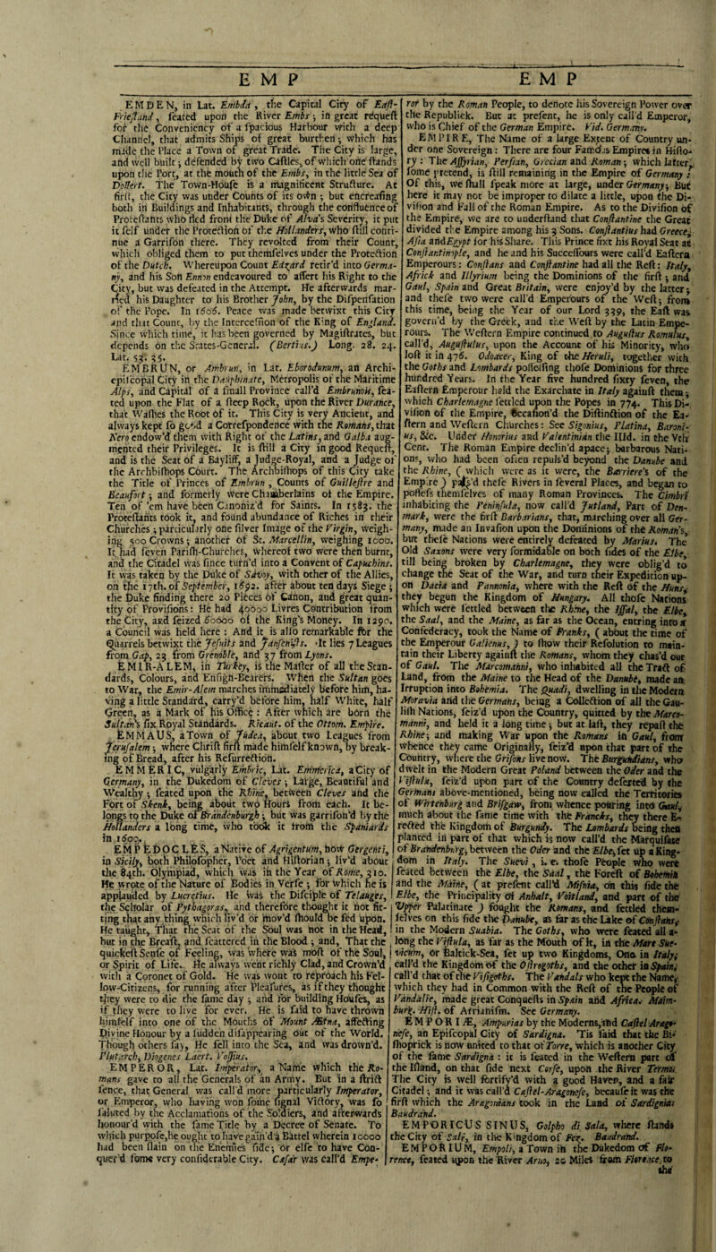 E M D E N, in Lat. Enibda , tfiC Capital City of Eafl- FrieJIancl, leafed upon the River Embs •, in great rdqueft for the Convenicncy of a fpacious Harbour with a deep Channel, that admits Ships ot great burthen; which has made the Place a Town of great Trade. The City is large, and well built, defended by two CafUes, of which one (hands upon the Port, at the moutli of the Embs, in the little Sea of DoHert. The Town-Houfe is a magnificent Struflure. Ac firit, the City was under Counts of its ov^n ; but encreafing both in Buildings and Inhabitants, through the confluence of Prorcflants who tied from the Duke of AlviCs Severity, it put it felf under the Protedlion of the Hollanders, who ftill conti¬ nue a Garrifon there. They revolted from their Count, which obliged them to put themfelves under the Proteftion of the Dutch. Whereupon Count Edward retir’d into Germa¬ ny, and his Son Ennon endeavoured to alTcrt his Right to the Sicy, but was defeated in the Attempt. He afterwards mar- ed his Daughter to his Brother ]lohn, by the Difpenfation of the Pope. In 1606. Peace was made betwixt this City and that Count, by the Intercefnon of the King of England. Since vvhich time, it has been governed by Magiftrates, but depends on the Scaces-General. (Berti ts.) Long. 28. 24. Lat. 55. EMBRUN, or Amhrun, in Lat. Eborodnnum, an Archi- cpil'copal City in the Da:iphinatc, Metropolis of the Maritime Alps, and Capital of a fmall Province call’d Embrunok, fea- ted upon the Flat of a Beep Rock, upon the River Durance, that Wadies the Root of it. This City is very Ancient, and always kept fo gc»>d a Correfpondence with the Romans, that Kero endow’d them with Right of the Latins, and Galba aug¬ mented their Privileges. It is Bill a Chy in good Requeft, and is the Seat of a Bay 1 iff, a Tudge-Royal, and a Judge of the ArchbiBiops Court. The Archbifliops of this City uke the Title of Princes of Embrun , Counts of Guillejlre and Beaufort -, and formerly Were Chaaabcrlains oi the Empire. Ten of ’em have been Canoniz'd for Saints. In 1583. the ProteBahts took it, and found abundance of Riches in their Churches ;parciculjrly one filver Image of the Virgin, weigh¬ ing 500 Crowns; another of St. Marcellin, weighing 1000. It, had feven Pafifh-Churclies, vVhereof two were then burnt, and the Citadel vvas fince turn’d into a Convent of Capuchins. It was taken by the Duke of Sdvoy, with other of the Allies, on the i-th.o£September, 16^2. after about ten days Siege ; the Duke finding there 20 Pieces of Canon, and ^reat quan¬ tity of Provifibns: He had 40000 Livres Contribution from the City, aitd feized ^0000 of the King’s Money. In 1290. a Council was held here : And it is al(b remarkable for the Quarrels betwixt the Jefuits and ^anfenifs. 'It lies 7 Leagues from Gap, 23 from Grenoble, and 37 (tom Lyons. feMIR-ALEM, in Tiirkey, is the Mailer of all the Stan¬ dards, Colours, and Enfign-Bearefs. When the Sultan goes to War, the Emir-Alem marches immediately before him, ha- ving a little Standard, carry’d before him, half White, half Green, as a Mark of his Office : After which are bOrn the Sultan's fix Royal Standards, kicaut. of the Ottom. Empire. tlMMAUS, a Town of Judea, about two Leagues from 'Jferujalem; where ChriB firft made himfelf known, by break¬ ing of Bread, after his Refurreftidn. E M M ERIC, vulgarly Embric, Lat. Em'merka, aCity of Germany, in the Dukedom of Cle'ves •, Large, Beautiful and Wealthy; feated upon the Rhine, between Cleves and the Fort of Skeni, being about two Houri from each. It be¬ longs tq the Duke of Brandenburg^} ■, but was garrifon’d by the Hollanders a Ibng time, who toi* it from the Spaniards E M P E D O C L £ S, a Native of Agrigentum, hoW Gergefiti, in Sicily, both Hiilofbpher, Poet and HiBorianj liv’d about tlie 84111. olympiad, which was ih the Year oi Rome, 210. He wrote of the Nature of Bodies in Verfe ; for Which he is applauded by Lucretius. lie was the Difciplt of Telauges, the Scholar of Pythagoras,^ and therefore tliought it not fit¬ ting that any thing which liv’d or mov’d (hould be fed upon. He taught. That me Seat of tlie Soul vvas hot in the Head, but in the BreaB, and fcattered in the Blood -, and. That the quickeill Senfe of Feeling, vvas where vvaS moB of the Soul, or Spirit of Life. lie always went richly Clad, and Crown’d with a Coronet of Gold. He was wont to reproach his Fel¬ low-Citizens, for running after flealures, as if they thought ^ley were to die the fame day -, arid for building Houfes, as if.they were to live for ever. He is fiid to have thrown hiinfelf into one of the Mouths of Mount Mina, affefting Divine Honour by a I'udde'n difappearing out of the World. Though others fay. He fell into the Sea, and vvas drown’d. Plutarch, Diogenes Laert. Vojius. EMPEROR, Lat. Vnperator,^ a Naftl'e which the Ro- mans gave to ali the Generals of an Army. But in a drift fence, that General vvas call’d more particularly Imperatar, or Emperor, who having won fome Bgnal Viftory, was fo faluted by the Acclamations of the Soldiers, and afterwards honour’d with the fame Title by a Decree of Senate. To which purpofcjhe ought to havega'ui’di Battel wherein 10000 had been Bain on the Enemies fide-. Or clfe to have Con¬ quer’d fome very confidtrable City. Cafdr was call’d Empe* rot by the Roman People, to denote his Sovereign Power over the Republick. But at prefent, he is only call’d Emperor, who is Chief of the German Empire. Vid. Germany. empire. The Name of a large Extent of Country un¬ der one Sovereign: There are four Famdjs Empire« in HiBo- ry : The Ajfyrian, Perfian, Grecian and Roman 5 vvhich lafter^ lome pretend, is Bill remaining in the Empire of Germany : Of this, we (hall fpeak more at large, under Germany-, here it may not be improper to dilate a little, upon the Di- vifion and Fall of the Roman Empire. As to the Divifion of the Empire, vve arc to underBand that Conflantine the Great divided ti e Empire among his 3 Sons. Conjiantius hid Greece^ Afia mdEgypt for his Share. Tliis Prince fixe his Royal Scat at Confiantinyple, and he and his SuccefTours were call’d Eaftera Emperours: Conftans and Conflantine had all the ReB: Italy, Af ick and Illyrium being the Dominions of the firB ; and Gaul, Spain and Great Britain, were enjoy’d by the latter j and thefe two were call’d Emperours of the WeBj frore this time, being the Year of our Lord 339, the Eaft vvas govern’d by the Greek, and t'ne WcB by the Latin Empe- rours. The \VcBern Empire continued to Augufius Romulus, call’d, Auguflulus, upon the Account of his Minority, who loB it in 475. Odoacer, King of tJte Heruli, together with the Goths and Lombards pohdfing thofe Dominions for three hundred Years. In the Year five hundred fixty feven, the EaBern Empefour held the Exarchate in Italy agaiuft them vvhich Charlemagne fettled upon the Popes in 774. This Di- vifion of the Empire, ftccafion’d the Diftinftion of the Ea- ftern and WeBern Churches: See Sigonius, Platina, Baroni- us, Sic. Under Honorius aad Valentinian the Illd. in the Vtif Cent. The Roman Empire declin’d apacej barbarous Nati¬ ons, who had been often repuls’d beyond the Danube and. the Rhine, ( which were as it were, the Barriere's of the Empire ) pajl^’d thefe Rivers in feveral Places, and began to poflefs themfelves of many Roman Provinces. The Cimbrt inhabiting the Peninfula, now call’d Jutland, Part of Den¬ mark, were the firB Barbarians, that, marching over all Ger¬ many, made an Invafion upon the Dominions of the Aowrfn’s but thele Nations were entirely defeated by Marius. The Old Saxons were very formidable on both fidcs of the Elbe till being broken by Charlemagne, they were oblig’d to change the Seat of the War, and turn their Expedition up¬ on Dacia and Pannonia, where with the Reft of the Huns^ they begun the Kingdom of Hungary. All thofe Nations which were fettled between tlic Rhine, the Iffal, the Elbe, the Saal, and the Maine, as far as the Ocean, entring into af Confederacy, took the Name of Pranks, ( about the time of the Emperour Galienus,) to (how their Refolution to main¬ tain their Liberty againil the Romans, whom they chas’d out of Gaul. The Marcomahni, who inhabited all the Traft of Land, from the Maine to the Head of the Danubi, made an Irruption into Bohtmia. The Quadi, dwelling in the Modern Moravia and the Germans, being a ColIeDion of all the Gau- liih Nations, feiz’d upon the Country, quitted by the Maret- manni, and held it a long time -, but at laft, they rcpaft thfc Rhine-, and making War upon the Romans in Gaul, from whence they came Originally, feiz’d npon that part of the Country, where the Cri/oar live now. The Burgu^idns, who dwelt in the Modern Great Poland between the Oder and the Viflula, feiz’d upon part of the Country deferted by the Germans above-mentioned, being now caUed the Territories of Whtenbiirg and Brifgaw, from whence pouring into Gotul^ much ab^t the fame time with the Francks, they there E- refted the Kingdom of Burgundy. The Lombards being thefl planted iii part of that which is now call’d the Marqui^ of Brandenburg, between the Oder and the Elbei,fet up a King¬ dom in Italy. The Suevi, i. e. thofe People Who were feated between the Elbe, the Sdal, the Foreft of Bohemin and the Mhine, (at prefent call’d Mifiiia, oh this fide the Elbe, the Principality Of Anhalt, Voitland, and part of the Vfper Palatinate ) fought the Romans, and fettled them* (elves on this fide the thkiube, as far as the Lake of Cmflansf in the Modern Suabia. The Goths, who were feated all a- long the Viflula, as far as the Mouth of k, in the Mm Sue- uacum, Or Bakick-Sca, fet up two Kingdoms, Ono in Italy; call’d the Kingdom of the Oflrogoths, and the othdr ia Spain; call’d that of the Vifigoths. The Vandals who kept the Name*' vvhich they had in Common with the Reft of the People of Vanda lie, made great Conquefts in 5'p.sin and Afnea.^ Maim- burg. Hiji. of Arrianifm. See Germany. E M P O R I jE, Ampurias by the Moderns,and C-aflel Arago- nefe, p Epifcopal City of Sardigna. 'Tis laid that the Bi* ftioprick is now united to that of Torre, which is another City of the fame Sardigna : it is feated in the Weftem part of the Ifland, on that fide next Corfe, upon the River Termot The City is well fbrtify’d with a good Haven, and a fair Citadel ; and it vvas call’d Caflel-Aragomfe, bccaufeic was the firB vvhich the Aragomans took in the Land of Sardigniai Baudrahd. EMPGRICUS SINUS, Golpho dlSala, where (lands the City of sail, in tivc Kingdom of Fes^. Baudrahd. EMPORIUM, Empoli, a Town ih the Dukedom of Fh- renct, feated Mpon thekiver Arno, 20 Miles frwh Florence to tha