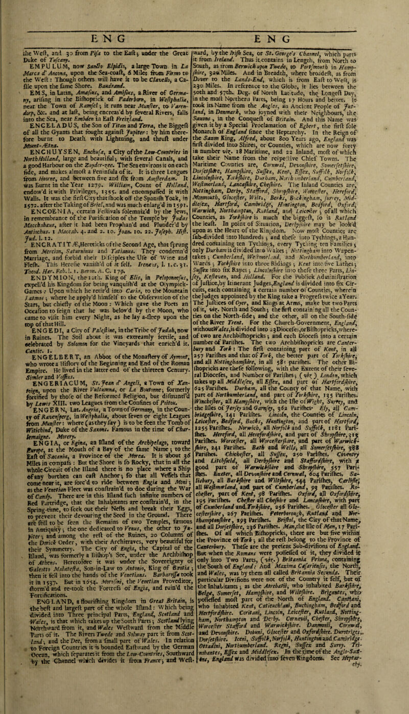 ihe Wefl, and 30 from Ti/rf to theEad; uadcr the Great Duke of Tufeany. EMPULUM, now Stinllo Elpidh^ a large Town in La ^farca d' Ancona, upon tlie Sea-coaft, 6 Miles fix»m Firm) t© the Weft : Though others will have it to be CUveUo, a Ca- filc upon the fame Shore. Baudrand. EMS, in Latin, Amafius, and Amifius, a River of Germa¬ ny, arifing in the Biftioprick of Paderbsm, in Weflphalia, near the Town of Ramfel -, it runs near Mwnfier, to Varen- dorp, &c. and at laft, being encreas’d by feveral Rivers, falls into the Sea, near Embden in Eaft Frei^lantU ENCELADUS, the Son of Titan and Terra, the Biggcft of all the Gyants that fought againft Jupiter: by him there¬ fore burnt to Death with Lightning, and thruft under Afount-AEtna. ENCHUYSEN, Enchufa, a City of the Love-Countries in North Holland, large and beautiful •, with feveral Canals, and a good Harbour on the Zuyder-xee. The Sea environs it on each fide, and makes almoft a Peninfula of it. It is three Leagues from Hoorne, and between five and fix from Amjlerdam, It was Burnt in the Year 1279. William, Count of Holland, endow’d it with Privileges, 1355. and encompafted it with Walls. It was the firft City that (hook off theSpanifliYoak, in 1572. after the Taking of Br/e/, and was much enlarg’d in 1591. ENCOENI A, certain Feftivals folemniz’d by the in remembrance of the Purification of the Temple by Judas AUcchahsus, after it had been Prophan’d and Plunder’d by Antiochus. 1 Maccab. 4. and 2. lo. Joan, 10. 22.Jofeph. Hift. Jud. 1. 12. ENCRATIT.^,HercticksoftlleSecond Age, that(prung from Mercian, Saturninus and Tatianus. They condemn’d Marriage, and forbid their Difciplcsthe Ul'e of Wine and Flefh. This Herefie vanilh’d of .it felf. Irenais, 1. Tioeod. Har. Fab.!. i. Baron. A. C. 179, END YMION, theiitli. King of Elis, in Peloponnefus, expell’d his Kingdom for being vanquifh’d at tlie Olympick- Games ; Upon which he retir’d into Caria, to the Mountain J.atmos -, where he apply’d himfelf to the Obfervation of the Stars, but chiefly of the Moon; Which gave the Poets an Occafion to feign that he was belov’d by the Moon, who came to vide him every Night, as he lay a-fleep upon the top of thatHill. ENGEDI, aCityof Palejline, intheTribcofy<«//r/&,now in Ruincs. The Soil about it was extreamly fertile, and •elebrated by Solomon for the Vineyards that enrich’d it. Cantie. 1. ENGELBERT, an Abbot of the Monafter y of Aymont, who wrote a Hiftory of the Beginning and End of the Roman Empire. He lived in the latter end of the thirteen Century. Simler and Vofflus. ENGERIACUM, St.JeanctAn^H, a Town of Xan- ftign, upon the River Vultumna, or La Boutonne-, formerly f^tified by thofe of the Reformed Religion, but difmantl’d by Lewis XIII. two Leagues from the Confines of Poitou. ^ENGERN, Lit.Angria, aTownofGermany, intheCoun- tj of Ravenfperg, in Wellphalia, about feven or eight Leagues from Munjlcr: where ( as they fay ) is to be feen the Tomb of Witichind, Duke of the Saxons. Famous in the time of Cbar- kmaigne. Aforery. ENG I A, or Egina, an Ifland of the Archipelago, toward Europe, at the Mouth of a Bay of the fame Name; to the Zifi of Sacankt, a Province of the Mirea. It is about ad Miles in compafs: But tlie Shore is fo Rocky, that in ail the whoIeCircuit of the Illand there is no place where a Ship of any burthen can caft Anchor •, fb that all Veffels that come near it, are forc’d to ride between EngU and Mont-, as the Venetian Fleet was cbnftrain’d to doe during the War of Candy. There are in this Ifland fuch infinite numbers of Red Partridge, that the Inhabitants arc conftrain’d, in the Spring-time, to feek out their Nefts and break their Eggs, to prevent their devouring the Seed in the Ground. There are ftill to be feen the Remains of two Temples, famous in Antiquity j the one dedicated to Venus, the other to Ju¬ piter *, and among the reft of tiie Ruines, 20 Columns of the DoricL Order, with their Architraves, very beautiful for their Symmetry. The City of Engia, the Capital of the Ifland, was formerly a BiChop’s See, under the AfdibilhDp of Athens. Heretofore it was under the Sovereignty of traleotto Malatefla, Son-in-Law to Antonio, King of Bzotia •, tlicn it fell into the hands of the Venetians. Barbarojfa took it in l$37. But in id-54. Morofmi, the Venetian Prqvcditor, ftorm’d and re-took the Forcrefs of Engia, and ruin’d the Fortifications. ENGLAND, aflourilhing Kingdom in Great Britain, is the heft and largeft part of nie whole Ifland: Which being divided into Three principal Pairs, England, Scotland and Wales, is that which takes up the South Parts j Sattlandlying Northward from it, and Wales Weftwafd from the Middle T.irts of it. The Rivers Trvede and Solrcay part it from Scot¬ land-, and the Dee, from a fmall part of Wales. In relation to Foreign Countries it is bounded Eaftward by the German Ocean, which feparatesit from the Ltw-Countries, Southward by the Channel wliich divides it from France-, anA Weft- -(■ _ __ ward, by the Irifh Sea, or St. George's Channel, which parts it from Ireland. Thus it contains in Length, from North to Semth, a% from Berwick upon Twede, to Portfmouth in Hamp- flnre, 32a Miles. And in Breadth, where broadeft, as from Dover to the Lands-End, which is from Eaft to Weft, is 230 Miles. In reference to the Globe, it lies between the 50th and 57th. Deg. of North Lac tude, the Longeft Day, in the molt Northern Parts, being 17 Hours and better. It took its Name from the Angles, an Ancient People of Jut¬ land, in Denmark, who joyned with their Neighbours, the Saxons , in the Conqueft of Britain, And this Name was given it by a Special Proclamation of Egbert, the firft foie Monarch of England fince the Heptarchy. In the Reign of the Saxm King, Alfred, about 3oo Years ago, England was firft divided into Shires, or Counties, v/Iiich are now forty ia numberi8 Maritime, and 22 Inland, moft of which take tlieir Name from the relpeftive Chief Towns. The Maritime Counties are, Cornwal, Devonfme, Somerfetjhire, Dorfetfliirc, Hampflurc, Sujfex, Kent, Ej]ex, Sujfdk, Norfolk, Lincolnfl/tre, Torkpdre, Durham, Norih unberland, Cumberland, Wejhnorland, LancafAre, Chefoirc. The Inland Counties are, Nottingham, Derby, St afford, ShropfAre, Worceller, Hereford, Monmouth, Glocefler, Wilt,, Berks, Buckingham, fur/ey, Mid- diefex, Hartford, Cambridge, Hmtington, Bedford, Oxford, Warwick, Northampton, Rutland, and Lekeiler of all which Counties, as Tvtjhire is much the biggcft, lo is Rutland the Icaft. In point of Situation, Derhyjhire may be look’d upon as the Heart of the Kingdom. Now moft Counties arc fnb-divided into Hundreds 5 and ihefe into Tythings,aHun- dred containing ten Tythings, every Tycaing ten Families ^ only Durham is divided into Wakes 5 Nottingham into Wapen¬ takes •, Cumberland, We'lmorland, and Northumberland, into Wards j TorkfAre into three Ridings Kent into five Lathes; Sujfex into fix Rapes; LincolnflAre into thefe three Parts, Lin- fey, Kefeven, and Holland. For the PubUck Aduiiniftration of Juftice,by Itinerant j\idgts,England is divided into fix Cir¬ cuits, each containing a certain number ofCounties, wherein thejudges appointed by tlie King take a Progrefs twice aYear; The Juftices of Oyer, and Kiiigs at Arms, make but two Parts ofit, North and South; thefirft containing all the Coun¬ ties on the North-fidc; and the other, all on the South-fide of the River Trent. For the Church-Government, England, vvithoutlfii/er,is divided into 2 3 Diocefes,orBifhopricks,where¬ of two arc Archbifhopricks; and each Diocefs into a certain number 6f Parilhes. The two Archbilhopricks are Canter¬ bury and Tork : The firft containing part of Kent, in aft 257 Parilhes and that of 2or.t, the better part of Torkjhire^ and oAX NottinghamflAre, in ill 581 parilhes. The other Bi- fhopricks are tliefe following, with the Extent of their feve¬ ral Diocefos, and Number of Parilhes; London, which takes up ait Afiddlefex, all Ejj'ex, and part of HartfordflAre, 62% Parilhes. Durham, aH the County of that Name, with part of Northumberland, and part of Torkjhire, 135 Parilhes. Winchejier, all Hampjhire, with the Ifle ot Wight, Surrey, and the Ides of Jerfey and. Gamfey, ^62 Parilhes* Ely, al) Cam- bridge^ire, 141 Parilhes. Lincoln, the Cound^s of Lincoln, Leicefler, Bedford, Bucks, Huntington, and part of Hartford^ I2$5 Parilhes. Norwich, all Norfolk and Suffolk, n8t Pari¬ lhes. Hereford, all Herefordjhhre, and part of ShroppAre,^tz Parilhes. Worcefler, all WorcefierflAre, and part of Warwick- /hire, 241 Parilhes. Bath and Wells, all Somerfetfhlre, 388 Parilhes. Chkhefter, all Sujfex, 250 Parilhes. Coventry and Litchfteld, all DerbyjlAre and Stafford/hire, with ^ good part of Warwkkpjtre and Shropfhire, 557 Pari* Ihes. Exeter, all DevonjfAre and Cornwal, ^04 Parilhes, Sa¬ lisbury, all Barijhire and Wiltjhire, 544 Parilhes, Carliffe^ all Weflmorland, and part of Cumberland, 93 Parilhes. Ro- chejier, part of Kent, 98 Parilhes. Oxford, a]l Oxfmdjhire^ 195 Parilhes4 Chejter all Cbejhhe and Lancajhire, with part of Cumberlandand..Torkj}/tre, 255 Parilhes. Gloc^er all Glo- cejlerjtAre, 26y Parilh«. Peterborough, Rutland and Nor- thamptonfloire, 193 Parilhes. Brijlol, the City of tliatNaroe^ and all Dor/er^«re, 23d Parilhes. if«n,rhcIfleofi>f<m, 17 I^ii- Ihes. Of all which Bilhopricks, there are but five witfiia tl>e Province of Tork; all the reft belong to the Province of Canterbury. Thefe are the prelent Sub-divifions of Endand- But when the Romans were polfelfed of it, they divided it only into Two Parts, (wt;*) Britannia Prima, containing tlie South of And Maxima Cafariinfis, the North^ and Wales, was by them all called Britannia Secunda. Their particular Divi lions were not of the Country it felf, but the Inhabiuncs; as the Atrebatii, who inhaoited BarkflAre, Belgf, Somerfet, HampflAre, and WiltflAre. Brigantes, who- pofl'efled moft part m rite North of England. Cantiani, who inhabit^ Kent, Catieuchlani, Buchingham, Bedford and Hertfordflme. Coritani, Lincoln, Leicejler, Rutland, Notting¬ ham, Northampton and Dc-by. Cornavii, Chejler^ Siwapjhtrg, Worcejhr Sti^ord and Warwkkjhhe. Danmonti, Cornwia, and Devonjhire. Dobuni, Glocejier and OsfordjlAre. Durotrlges,. DorfetJfAre. Iceni, Suffolk,Norjhlk, HuntingtvnandCambri^e. Ottadini, Northumberland. Regni, Sujfex and Surry. Tri- nobantes, Effex and Middlefex. Jn tlie time of the Anglo-Sai- tns, England Was divided into feven Kingdoms, Sec Heptar-