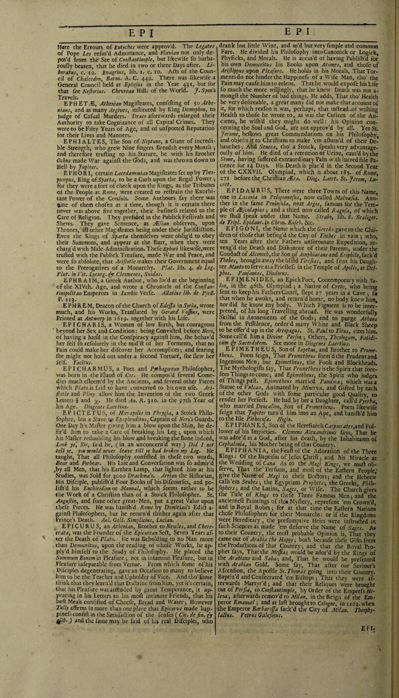 Hare the Errours of Eutyches were approv’d. The Legates of Pope Leo refus’d Admittance, and Flavian not only de¬ pos’d from the See of Confiantinople, but likewile fo barba- roufly beaten, that he died in two or three Days after. Li- beratusy c. 12. Evagrius, lib. i. c. 10. Afts of the Coun¬ cil of Chalcedony Baron. A. C. 449. Tliere was likewife a General Council held at Ephefus in the Year 451, but for that fee Nejlorius. C/jewMa Hift; of the World. f.Spon’s Travels. EPHETiE, Athenian Mzg\fimes, confifting of $0 Athe¬ nians, and as many Arglves, inftituted by King Demophon, to judge of Cafual Murders. Draco afterwards enlarged their Authority to take Cognizance of all Capital Crimes. They were to be Fifty Years of Age, and of unfpotted Reputation for their Lives and Manners. EPHIALTES, The Son of Neptune, a Giant of incredi¬ ble Strength, who grew Nine fingers Breadth every Month ■, and therefore trufting to his Stature, he with his Brother Ochus made War againft the Gods, and was tlirown down to Hell hy Jupiter. E P H O R I, certain Lacedxmonian Magifltates fet up by Theo- pompusy King oiSparta, to be a Curb upon the Regal Power ; for they were a fort of check upon the Kings, as the Tribunes of the People at Rome, were created to reftrain the Exorbi¬ tant Power of the Confuls. Some Authours fay there was tjine of them chofen at a time, though it is certain there never was above five together, their bufinefs related to the Care of Religion. They prefided in the Publick Feflivals and Shews. They gave Sentence, as yE'lan obferves, upon Thrones, all other Magirtrates being under their Jurifdittion. Even the Kings of Sparta themfelves were oblig’d to obey their Summons, and appear at the Barr, when they were charg'd with Male-Adminiftration. Thefe Ephori likewife,were trufted with the Publick Treafure, made War and Peace, and were fo abfolute, that Ariftotle makes their Government equal to the Prerogatives of a Monarchy. Plat. lib. 4. de Leg. Plut. in Vit. Lycurg. Cleomenes, Suldas. EPHRAIM, a Greek Author, who liv’d at the beginning of the XIVth. Age, and wrote a Chronicle of the Conftan- tinopolitan Emperors in Iambic Verfe. AUatius lib. de Pfell. P. 113. E P H R E M, Deacon of the Church of Edejfa in Syria, wrote much, and his Works, Tranflatcd by Gerard VoJJius, were Printed at Antwerp in idip. together with his Life. EPICHARIS, a Woman of low Birth, but courageous ' beyond her Sex and Condition: being Convifted before Nero, of having a hand in the Confpiracy againft him, fhe behav’d her felf fo refolutely in the mid’ft of her Torments, that no Pain could make her difeover her Accomplices; and fearing file might not hold out under a lecond Torture, file flew her felf. Tacitus. EPICHARMUS, a Poet and Pythagorean Philofopher, was born in the Ifland of Cos. He compos’d feveral Come¬ dies much efteem’d by the Ancients, and leveral other Pieces which Plato is faid to have converted to his own ufe. Ari¬ ftotle and Pliny allow him the Invention of the two Greek Letters 9 and He died An. R. 310. in the 97th Year of his Age. Diogenes Laer tius. EPICTETUS, of Jiierapolis in Phrygia, a Stoick Philo¬ fopher, but a Slave tt) Epaphroditus, Captain of Nerds Guards. One Day h'S Mafter giving him a blow upon the Shin, he de- ftr’d him to take a Care of breaking his Leg ; upon which his Mafter redoubling his blow gnd breaking the Bone indeed. Look ye'. Sir, faid he, (in an unconcern’d way) Did I not tell ye, you would never leave till ye had broken my Leg. He taught. That all I’hilofophy confifted in thefe two words. Bear and Forbear. His Life and Converfation was fo admir’d ,by all Men, that his Earthen Lamp, that lighted him at his Studies, was Sold for 3000 Drachma's. Arrian the Hiftorian, His Difciple, publifh’d Four Books of his Difeourfes, and po- lifii’d his Enchiridion or Manual, which feems rather to be the Work of a Chriftian than of a Stoick Philofopher. St. Auguftin, and fome other great- Men, put a great Value upon thefe Pieces. He was banifii’d Rome by Domitians Edift a- gainft Pliilofophers, but he return’d thither again after that Prince’s Death. Aid. Cell. Simplicius, Lucian. EPICURUS, an Athenian, Brother toNeocles, and Chere- , crata, was the Founder of the Epicurean Seft, Seven Years af¬ ter the Death of Plato. Ke was Beholding to no Man more . than Democritus, upon the reading of whofe Works, he ap- ply’d himfelf to the Study of Philofophy. He placed the Summum Bonum in Pleafure ; not in infamous Pleafure, but in Pleafure iiifeparablc from Vertiie. From which fome of his Difciples degenerating, gavean Occafion to many to believe him to be the Teacher and Upholder of Vice. And tlio’fome think that they learn’d that Doftrine from him, yet it’s certain, that his Pleafure was attended by great Temperance, it ap¬ pearing in his Letters to his moft intimate Friends, that his beft Meals confifted of Cheefe, Bread and Water; However 7«//y affirms in more than one place that Epicurvs made Ii^p- pinefsconfift in the Satisfaction of the fenfes ( Cic. de fin. uly diib.) and the fame may be faid of his real Difciples, who drank but little Wine, and us’d but very fimple and common Fare. He divided his Philofophy intoCanonick or Logick, Phyficks, and Morals. He is accus’d of having Publifii'd for his own Democritus his Books upon Atomes, and thofe of Ariflippus upon Pleafure. He holds in his Morals, That Tor¬ ments do not hinder the Happinefs of a vvife Man, tho’ the Pain may caufe him to relent. That he would expofe his Life fo much the more willingly, that he knew Death was not a- mongft the Number of bad things. He adds. That tho’ Health be very defireable, a great many did not make that account of it, for which reafon it'was, perhaps, that inftead.of wilhing Health to thofe he wrote to, as was the Cuftom of tlie An¬ cients, he wifii’d they might do well: his Opinion con¬ cerning the Soul and God, are not approv’d by all. Yet Sc. Jerome, beftows great Commendations on his Philofophy, andobjetis it to Chriftiansto make ’em afiiam’d of their De¬ bauches; And Seneca, tho’ a Stoick, fpeaksvery advantage- oufly of him. He died of a retention of Urine, caus’d by the Stone, having fuffered extraordinary Pain with incredible Pa¬ tience for 14 Days. His Death is plac’d in the Second Year of the CXXVII. Olympiad, which is about 185. of Rome, 271 before the ChnhiinMra. Diog. Laert. St. Jerom, Lu- cret. EPIDAURUS, There were three Towns of this Name, one in Laconia in Pelopnnnefus, now called Malvafia. Ano¬ ther in the fame Peninfula, near Argos, famous for the Tem-- p\e of Mfculapius ■, and a third now called Ragufa, of which we ftiall fpeak under that Name. Strabo, lib. 8. Scaliger. de Tripl. Epidaur. in Chron. Eufeb. ike. E PIG O N I, the Name which the Greeks gave to the Chil¬ dren of thofe that befieg’d the City of Thebes in vain ; who, ten Years after their Fathers unfortunate Expedition, re¬ veng’d the Death and Dithonour of their Parents, under the Conduft of Alcmech, the Son of Amphiaraus and Eriphile, fack’d Thebes, brought away the blind and fent his Daugh¬ ter A/iinfo to ferve as a Priefiefs in the Temple of Apollo, at Del- phos. Paufanias, D'todorus. EPIMENIDES, an EpickPoet, Contemporary with Va- lon, in the 4^th. Olympiad ; a Native of Crete, who being fent to keep his FathersCattel,.nept 27 years in a Cave ; fo that when he awoke, and return’d home, no body knew him nor did he know any body. Which Figment is to be inter¬ preted, of his long Travelling abroad. He was wonderfully Skilful in Atonements of the Gods; and to purge Athens from the Peftilence, order’d many White and Black Sheep to be offer’d up in the Areopagus. St. Paul to Titus, cites him. Some call’d him z Divine Perfon ■, Others, Theohgum, Fatidi- cum (fiy Sacerdotem. See more in Diogenes Laertius. EPIMETHEUS, Son of lapetm, and Brother to Prome¬ theus. Poets feign. That Prometheus form’d the Prudent and Ingenious Men; but Epimetheus, the Fools and Blockheads. The Mythologifts fay. That Prometheus is the Spirit that fore¬ fees Things to come; and Epimetheus, the Spirit who judges of Things paft. Epimetheus married Pandora-, which was a Statue of Vulcan, Animated by Minerva, and Gifted by each of the ocher Gods with fome particular good Quality, to render her Perfeft. He had by her a Daughter, call’d Pyrrha, who married Deucalion, Son of Prometheus. Poets likewife feign that Jupiter turn’d him into an Ape, and banifii’d him to the Ifie Pithecufa. Hygin. E PIP HAN E S, Son of the Herefiarch Carpocrates,znd Fol¬ lower of his Impieties. Clemens Alexandr'mus fays. That he was ador’d as a God, after his death, by the Inhabitants of Cephalonia, his Mother being of that Country. EPIPHANIA, theFeaftofthe Adoration of the Three Kings.- OftheBaptifm of jefus Chrift; and his Miracle at the Wedding of Cana As to the Magi Rings, we muft ob- ferve. That the' Perfians, and moft of the Eaftern People; give the Name of Magi to their Doftors; and the Hebrew calls’em 6'ewier; the Egyptians Prophets-, the Greeks, Philo- fophersy and the Latins, Sages, or Wife. The Church gives the Tide of Kings to thefe Three Famous Men; and the ancienteft Paintings of thit.Myftery, repreferit ’em Crown’d, and in Royal Robes; for at that time the Eaftern Nations chofe Pliilofophers for their Monarchs: or if the Kingdoms were Hereditary , the prefumpeive Heirs were inftrufted in fuch Sciences as made ’em deferve the Name of Sages. As to their Country, the moft probable Opinion is. That they came out of Arabia the Happy-, both becaufe thefr Gifts feem theProduftionsofthat Country; and that the Royal Pro¬ phet fays. That the Mefjias would be ador’d by the Kings of the Arabians zwd Saba-, and. That he would be prefented with Arabian Gold. Some fay. That after our Saviour’s Afeenfion, the Apoftle St. Thomas going into their Country. Baptiz’d and Confecrated’em Eifhops; That they were af¬ terwards Martyr’d; and that their Reliques were brought out of Perfta, to Confiantinople, by Order of the Emprefs He¬ lena-, afterwards remov’d to in the Reign of the Em¬ peror Emanuel; and at laft brought to Cologne, in iii53.when. the Emperor Barbaroffa fack’d the City of .Milan. Theophy- lalius. Petrus Galefinus, EPI-