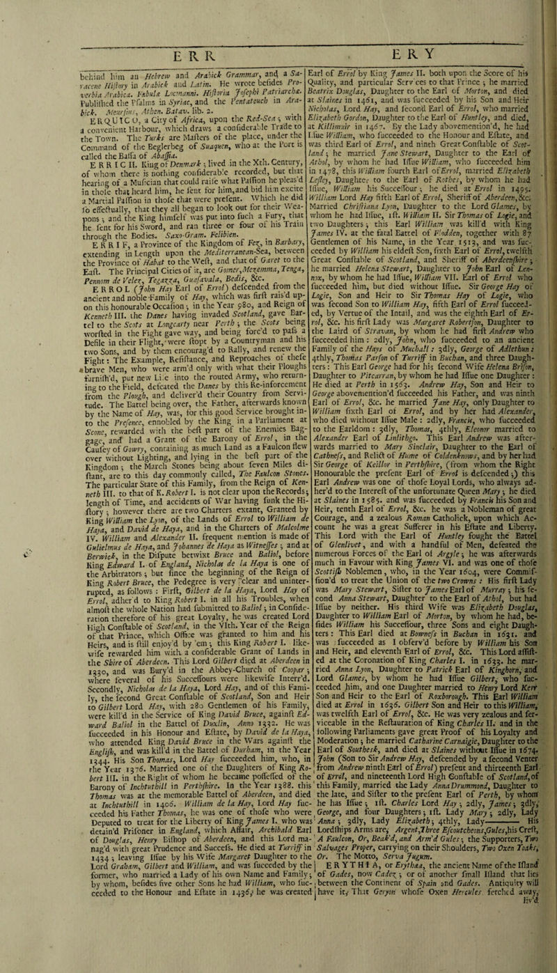behind him an Hebrew and Ara.hkt Grammar, an4 a Sa- racfiie Hijhyy in Arabick and Latin. He wrote bcfides Pro- verbia Arabica. PabnU Locmanni. Hijioria jfofephi Patnarch£. Fublilhcd the Vfalms in Syriac, and the Pentateuch in Ara- bicl'. Meurfnif, Athen. Batav. lib. 2. EUQ,L’IC O, a City of Africa, upon the Kex-Sca •, vvitn a convenient Harbour, which draws a confiderable Trade to the Town. The Turks are Mailers of the place, under the Command of the Beglerbeg of Suaquen, who at the I’orc is called the Balfa of Abafia. , „ , « E R R I C II, King of Denmark •, lived m the Xth. Century, of wliom there is nothing confiderable recorded, but that hearing of a Mufician that could raile what Paifion he pleas’d in thole that heard him, he lent for him,and bid him excite a Martial PalTion in thofe that were prefent. Which he did lb effeftually, that they all began to look out tor their Wea¬ pons ; and the King himfelf was put into fuch a bury, that he lent for his Sword, and ran three or four of his Train throu-gh the Bodies. Saxo-Gram. Felibien. E R R I F, a Province of the Kingdom of in Barbary, extending in Length upon the Medlterranean-Stz, between the Province ot Habat to the Weft, and that of Garet to the Eafl. The Principal Cities of it, are Gomer,McZ:_emma, Tenga, Pennom de Velez, TegaxAAt Guafavala, Bedis, Sic. ERROL (7ohn Hay Earl of Errolf defeended from the ancient and noble Family ot Hay, which vvas firft rais d up¬ on this honourable Occafion •, in the Year 980, and Reign of Kenneth III. ihe Danes having invaded Scotland, gave Bar¬ tel to the Scots at Longcarty near Perth j the Scots b<nng worfted in the Fight gave way, and being forc’d to paisJi Defile in their Flight,-were Hope by a Countryman and his two Sons, and by them encourag’d to Rally, and renew tlie Fight: The Example, Refifiance, and Reproaches ot thele ♦brave Men, who were arm’d only with what their Ploughs farnilh’d, put new Li.e into the routed Army, whoreturn¬ ing to the Field, defeated the Danes by this Re-inforcement from the Plough, and deliver’d their Country from Servi¬ tude. The Battel being over, the Father, afterwards known by the Name of Hay, was, for this good Service brought in¬ to the Prefence, ennobled by the King in a Parliament at Sco?ie rewarded with the befl part of the Enemies Bag¬ gage,’and had a Grant of the Barony oi Errol, in the Caufey of Gowry, containing as much Land as a Faulcon new over without Lighting, and lying in the befl part of the Kingdom ; the March Stones being about feven Miles di- ftant, are to this day commonly called. The Faulcon Stones. The ’particular State of this Family, from the Reign of Ken¬ neth III. to that of K. Robert I. is not clear upon the Records; length of Time, and accidents of War having funk the Hi- ftory •, however there are two Charters extant, Granted by King William the Lyon, of the Lands of Errol to William de Haya, and David de Haya, and in the Charters of Malcolme IV. William and Alexander II. frequent mention is made of GHlielmus de Haya, and Johannes de Haya as Witnejfes ; and at Berwick, in the Difpute betwixt Bruce and Baliol, before King Edward I. of England, Nicholas de la Haya is one of the Arbitrators; but fince the beginning of the Reign of Earl of Errol by King James II. both upon the Score of his equality, and particular Scrv'ces to that Prince ; he married Beatrix Douglas, Daughter to the Earl of Morton, and died at Slaines in i45i, and was fucceeded by his Son and Heir Nicholas, Lord Hay, and I'econ'd Earl of Errol, who married Elizabeth Gordon, Daughter to the Earl of Huntley, and died, at Killimuir in 146''. By the Lady abovemention’d, he had Lfue William, who fucceeded to the Honour and Eftate, and was third Earl of Errol, and ninth Great Conflable of Scot¬ land ; he married Jane Stewart, Daughter to the Earl of Athol, by whom lie had Iffue William, who fucceeded him in 1478, this William fourth Earl of Errol, married Elizabeth Lefley, Daughter to the Earl of Rothes, by whom he had Ifi'ue, William his Succeifour ; lie died at Errol in 1495. William Lord Hay fifth Earl of Errol, Sheriff of Aberdeen, Married Chriftiana Lyon, Daughter to the Lord Glames, by whom he had Illue, ift. Uilliam II. Sir Thomas of Logie, and two Daughters; this Earl William was kill'd with King James IV. at the fatal Battel of F'.odden, together with 87 Gentlemen of his Name, in the Year 1513, and was fuc¬ ceeded by William his eldeft Sen, fixth Earl of Errol, twelfth Great Conflable of Scotland, and Sheriff of Aberdeenfloire; he married Helena Stewart, Daughter to John Earl of Len¬ nox, by whom he had Ilfue, WilTiam VII. Earl of Errol who fucceeded h'lm, but died without Iffue. Sit George Hay of Logie, Son and Heir to Sir Thomas Hay of Logie, who was fecond Son to William Hay, fifth Earl of Errol fucceeJ- ed, by Vertue of the Intail, and was the eighth Earl of Er¬ rol, See. Iris firfl Lady was Margaret Robertfon, Daughter to the Laird of Stravan, by whom he had firft Andrew who fucceeded him : adly, John, who fucceeded to an ancient Family of the Hays of Muchall : 3dly, George of Adlethun: 4thly, Thomas Parfon of Turriff in Buchan, and three Daugh¬ ters : This Earl George had for his fecond Wife Helena Brifon, Daughter to Pitcarran, by whom he had Iffue one Daughter : He died at Perth in 15^3. Andrew Hay, Son and Heir to George aboveniention’d fucceeded his Father, and w'as ninth Earl of Errol, Sic. he married Jane Hay, only Daughter to William fixth Earl of Errol, and by her had Alexander, who died without Ilfue Male : adly, Francis, who fucceeded to the Earldom : 3dly, Thomas, 4thly, Eleonor married to Alexander Earl of Linlitbgo. This Earl Andrew was after¬ wards married to Mary Sinclair, Daughter to the Earl of Cathnefs, and Relift of Hume of Coldenkmws, and by her had Sir George of Keillor in Perthffoire, (from whom the Right Honourable the prefent Earl of Errol is defeendedthis Earl Andrew was one of thofe Loyal Lords, who always ad¬ her’d to the Intereft of the unfortunate Qiieen Mary *, he died at Slaines in 1585. and was fucceeded by Francis his Son and Heir, tenth Earl of Errol, Sic. he was a Nobleman of great Courage, and a zealous Roman Catholick, upon which Ac¬ count he was a great Sufferer in his Eftate and Liberty. This Lord with the Earl of Huntley fought the Battel of Glenlivet, and with a handful of Men, defeated the numerous Forces of the Earl ot Argyle; he was afterwards much in Favour with King James VI. and vvas one of thofe Scottifh Noblemen, who, in the Year ii5o4, were Commif- fion’d to treat the Union of the two Crowns : His firft Lady was Mary Stewart, Sifter to Earl of Murray-, his fe¬ cond Anna Stewart, Daughter to the Earl of Athol, but had Iffue by neither. His third Wife was Elizabeth Douglas, Daughter to William Earl of Morton, by whom he had, be- fides William his Succeffour, three Sons and eight Daugh¬ ters: This Earl died ac Bownefs in Buchan in idji, and was ; fucceeded as I obferv’d before by William his Son and Heir, and eleventh Earl of Errol, Sic. This Lord aflift- ed at the Coronation of King Charles I. in 1533. he mar¬ ried Anna Lyon, Daughter to Patrick Earl of Kinghorn^ and Lord Glames, by whom he had Iffue Gilbert, who fuc¬ ceeded him, and one Daughter married to Henry Lord Kerr Son and Heir to the Earl of Roxborough, This Earl William died at £rro/ in Son and Heir to William, was twelfth Earl of Errol, See. He was very zealous and fer- viceable in the Reftauration of King Charles II.' and in the following Parliaments gave great Proof of his Loyalty and Moderation; he married Catharine Carnaigie, Daughter to the Earl of Southesk, and died at Slaines without Iffue in i574- John (Son to Sit Andrew Hay, defeended by a fecond Venter from Andrew ninth Earl of Errol'^ prefent and thirteenth Earl King Robert Bruce, the Pedegree is very ’’clear and uninter¬ rupted, as follows : Firft, Gilbert de la Haya, Lord Hay of Errol, adher'd to King Robert I. in all his Troubles, when almoft the whole Nation had fubmitted to Baliol; in Confide- ration therefore of his great Loyalty, he was created Lord High Conftable of Scotland, in the Vlth. Year of the Reign of that Prince, wh.ich Office was granted to him and his Heirs, and is ftill enjoy’d by ’em •, this King Robert I. like- wife rewarded him with a confiderable Grant of Lands in the Shire of Aberdeen. This Lord Gilbert died at Aberdeen in 1330, and was Bury’d in the Abbey-Church of Coopar where feveral of his Succeffours were likewife Interr’d. Secondly, Nicholas de la Haya, Lord Hay, and of this Fami¬ ly, the fecond Great Conftable of Scotland, Son and Heir to Gilbert Loti. Hay, with 280 Gentlemen of his Family, were kill’d in the Service of King David Bruce, againft Ed¬ ward Baliol in the Battel of Duxlin, Anno 1332. He was fucceeded in his Honour and Eftate, by David de la Haya, who attended King David Bruce in the Wars againft the Englifh, and was kill’d in the Battel of Durham, in the Year 1344. His Son Thomas, Lord Hay fucceeded him, who, in the Year 13715. Married one of the Daughters of King Aa-_ bert III. in the Right of whom he became pofTefted of the of Errol, and nineteenth Lord High Conftable of Scotland,o£ Bitony of Inchtuthill in Perthfhire. In the Year 1388. this' this Familyj married the Lady AnnaDrummond,Dx\ig\\tet to Thomas was at the memorable Battel of Aberdeen, and died the late, and Sifter to the prefent Earl of Perth, by whom at Inchtuthill in 1406. William de la Hay, Lord Hay fuc- he has Iffue; ift. Charles Lord Hay, adly, James-, 3dly,' cceded his Father Tbowrf/, he was one of thofe who 'Netc. George, and four Daughters; ift. Lady Mary-, adly. Lady Deputed to treat for the Liberty of King I. who was’ ; 3dly, Lady Elizabeth-, a^thly. Lady -— His detain’d Priibner in England, which Affair, Archibald Earl Lordfhips Arms are, Argent,Lhree Efcoutcheons,Gules,\\\i Creft, of Douglas, Henry Eiftiop of Aberdeen, and this Lord ma- ’ A Faulcon, Or, Beak'd, and Arm'd Gules; the Supporters, Tvn nag’d with great Prudence and Succefs. He died at Turriff in Salvages Proper, carrying on their Shoulders, Two Oxen Toaks, 1434; leaving Ilfue by his Wife Daughter to the Dr. The Niotto, Serva Jugum. Lord Graham, Gilbert and William, and was fucceded by the j E R YT H I A, or Erythaa, the ancient Name of the Ifland former, who married a Lady of his own Name and Family; of Gades, now Cadez ; or of another final! Ifland tliat lies by whom, befides five ocher Sons he had William, who fuc- j between the Continent of Spain and Gades. Antiquity will ceeded to the Honour and Eftate in 1435,1 he w.is created 1 have it^ Th.it Geryon whofe Oy.cn Hercules fetched away, * liv’d